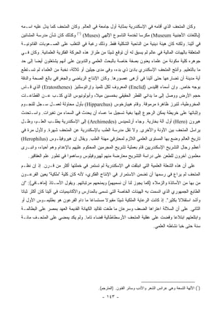 ‫ﻭﻜﺎﻥ ﺍﻟﻤﺘﺤﻑ ﺍﻟﺫﻱ ﺃﻗﺎﻤﻪ ﻓﻲ ﺍﻹﺴﻜﻨﺩﺭﻴﺔ ﺒﻤﺜﺎﺒﺔ ﺃﻭل ﺠﺎﻤﻌﺔ ﻓﻲ ﺍﻟﻌﺎﻟﻡ. ﻭﻜﺎﻥ ﺍﻟﻤﺘﺤﻑ ﻜﻤﺎ ﻴﺩل ﻋﻠﻴﻪ ﺍﺴـﻤﻪ‬
                                ‫)١(‬
‫ﻭﻜﺫﻟﻙ ﻜﺎﻥ ﺸﺄﻥ ﻤﺩﺭﺴﺔ ﺍﻟﻤﺸﺎﺌﻴﻥ‬          ‫)ﺒﺎﻟﻠﻐﺎﺕ ﺍﻷﺠﻨﺒﻴﺔ ‪ (Museum‬ﻤﻜﺭﺴﺎ ﻟﺨﺩﻤﺔ ﺍﻟﺘﺎﺴﻭﻉ ﺍﻹﻟﻬﻲ )‪(Muses‬‬
                                                                   ‫‪‬‬
‫ﻓﻲ ﺃﺜﻴﻨﺎ. ﻭﻟﻜﻨﻪ ﻜﺎﻥ ﻫﻴﺌﺔ ﺩﻴﻨﻴﺔ ﻤﻥ ﺍﻟﻨﺎﺤﻴﺔ ﺍﻟﺸﻜﻠﻴﺔ ﻓﻘﻁ. ﻭﺫﻟﻙ ﺭﻏﺒﺔ ﻓﻲ ﺍﻟﺘﻐﻠﺏ ﻋﻠﻰ ﺍﻟﺼـﻌﻭﺒﺎﺕ ﺍﻟﻘﺎﻨﻭﻨﻴـﺔ‬
‫ﺍﻟﻤﺘﻌﻠﻘﺔ ﺒﺎﻟﻬﺒﺎﺕ ﺍﻟﻤﺎﻟﻴﺔ ﻓﻲ ﻋﺎﻟﻡ ﻟﻡ ﻴﺴﺒﻕ ﻟﻪ ﺃﻥ ﺘﻭﻗﻊ ﺸﻴﺌﺎ ﻤﻥ ﻁﺭﺍﺯ ﻫﺫﻩ ﺍﻟﺤﺭﻜﺔ ﺍﻟﻔﻜﺭﻴﺔ ﺍﻟﻌﻠﻤﺎﻨﻴﺔ. ﻭﻜﺎﻥ ﻓـﻲ‬
                                                ‫ً‬
‫ﺠﻭﻫﺭﻩ ﻜﻠﻴﺔ ﻤﻜﻭﻨﺔ ﻤﻥ ﻋﻠﻤﺎﺀ ﻴﻌﻨﻭﻥ ﺒﺼﻔﺔ ﺨﺎﺼﺔ ﺒﺎﻟﺒﺤﺙ ﺍﻟﻌﻠﻤﻲ ﻭﺍﻟﺘﺩﻭﻴﻥ ﻋﻠﻰ ﺃﻨﻬﻡ ﻴﺸﺘﻐﻠﻭﻥ ﺃﻴﻀﺎ ﺇﻟﻰ ﺤﺩ‬
        ‫‪‬‬
‫ﻤﺎ ﺒﺎﻟﺘﻌﻠﻴﻡ. ﻭﺃﻨﺘﺞ ﺍﻟﻤﺘﺤﻑ ﺍﻹﺴﻜﻨﺩﺭﻱ ﺒﺎﺩﺉ ﺫﻱ ﺒﺩﺀ، ﻭﻓﻲ ﻤﺩﻯ ﺠﻴﻠﻴﻥ ﺃﻭ ﺜﻼﺜﺔ، ﻨﺨﺒﺔ ﻤﻥ ﺍﻟﻌﻠﻤﺎﺀ ﻟﻡ ﺘﺴـﺘﻁﻊ‬
‫ﺃﻴﺔ ﻤﺩﻴﻨﺔ ﺃﻥ ﺘﻀﺎﺭﻋﻬﺎ ﺤﺘﻰ ﺃﺜﻴﻨﺎ ﻓﻲ ﺃﺯﻫﻰ ﻋﺼﻭﺭﻫﺎ. ﻭﻜﺎﻥ ﺍﻹﻨﺘﺎﺝ ﺍﻟﺭﻴﺎﻀﻲ ﻭﺍﻟﺠﻐﺭﺍﻓﻲ ﺒﺎﻟﻎ ﺍﻟﺼﺤﺔ ﻭﺍﻟﺩﻗﺔ‬
‫ﺒﻭﺠﻪ ﺨﺎﺹ. ﻭﺇﻥ ﺃﺴﻤﺎﺀ ﺇﻗﻠﻴﺩﺱ )‪ (Enclid‬ﺍﻟﻤﻌﺭﻭﻑ ﻟﻜل ﺘﻠﻤﻴﺫ ﻭﺇﺭﺍﺘﻭﺴﺜﻨﻴﺯ )‪ (Eratosthenes‬ﺍﻟﺫﻱ ﻗـﺎﺱ‬
‫ﺤﺠﻡ ﺍﻷﺭﺽ ﻭﻭﺼل ﺇﻟﻰ ﻤﺎ ﻴﺩﺍﻨﻲ ﺍﻟﻘﻁﺭ ﺍﻟﺤﻘﻴﻘﻲ ﺒﺨﻤﺴﻴﻥ ﻤﻴﻼ، ﻭﺃﺒﻭﻟﻭﻨﻴﻭﺱ ﺍﻟﺫﻱ ﻜﺘـﺏ ﻋـﻥ ﺍﻟﻘﻁﺎﻋـﺎﺕ‬
                                    ‫ﹰ‬
‫ﺍﻟﻤﺨﺭﻭﻁﻴﺔ، ﻟﺘﺒﺭﺯ ﻅﺎﻫﺭﺓ ﻤﺭﻤﻭﻗﺔ. ﻭﻗﺎﻡ ﻫﻴﺒﺎﺭﺨﻭﺱ )‪ (Hipparchus‬ﺒﺄﻭل ﻤﺤﺎﻭﻟﺔ ﻟﻌﻤـل ﺴـﺠل ﻟﻠﻨﺠـﻭﻡ‬
‫ﻭﺇﺜﺒﺎﺘﻬﺎ ﻋﻠﻰ ﺨﺭﻴﻁﺔ ﻴﻤﻜﻥ ﺍﻟﺭﺠﻭﻉ ﺇﻟﻴﻬﺎ ﺒﻐﻴﺔ ﺘﺴﺠﻴل ﻤﺎ ﻋﺴﺎﻩ ﺃﻥ ﻴﺤﺩﺙ ﻓﻲ ﺍﻟﺴﻤﺎﺀ ﻤﻥ ﺘﻐﻴﺭﺍﺕ. ﻭﺍﺴـﺘﺤﺩﺙ‬
‫ﻫﻴﺭﻭﻥ )‪ (Hero‬ﺃﻭل ﺁﻟﺔ ﺒﺨﺎﺭﻴﺔ. ﻭﺠﺎﺀ ﺃﺭﺸﻤﻴﺩﺱ )‪ (Archimedes‬ﺇﻟﻰ ﺍﻹﺴﻜﻨﺩﺭﻴﺔ ﻴﻁﻠـﺏ ﺍﻟﻌﻠـﻡ، ﻭﻅـل‬
‫ﻴﺭﺍﺴل ﺍﻟﻤﺘﺤﻑ ﺒﻴﻥ ﺍﻵﻭﻨﺔ ﻭﺍﻷﺨﺭﻯ. ﻭﻻ ﺘﻘل ﻤﺩﺭﺴﺔ ﺍﻟﻁﺏ ﺒﺎﻹﺴﻜﻨﺩﺭﻴﺔ ﻋﻥ ﺍﻟﻤﺘﺤﻑ ﺸﻬﺭﺓ. ﻭﻷﻭل ﻤﺭﺓ ﻓﻲ‬
‫ﺘﺎﺭﻴﺦ ﺍﻟﻌﺎﻟﻡ ﻭﻀﻊ ﺒﻬﺎ ﺍﻟﻤﺴﺘﻭﻯ ﺍﻟﻌﻠﻤﻲ ﺍﻟﻼﺯﻡ ﻟﻤﺤﺘﺭﻓﻲ ﻤﻬﻨﺔ ﺍﻟﻁﺏ. ﻭﻴﻘﺎل ﺇﻥ ﻫﻴﺭﻭﻓﻴﻠـﻭﺱ )‪(Herophilus‬‬
‫ﺃﻋﻅﻡ ﺭﺠﺎل ﺍﻟﺘﺸﺭﻴﺢ ﺍﻹﺴﻜﻨﺩﺭﻴﻴﻥ ﻗﺎﻡ ﺒﻌﻤﻠﻴﺔ ﺘﺸﺭﻴﺢ ﺍﻟﻤﺠﺭﻤﻴﻥ ﺍﻟﻤﺤﻜﻭﻡ ﻋﻠﻴﻬﻡ ﺒﺎﻹﻋﺩﺍﻡ ﻭﻫﻡ ﺃﺤﻴﺎﺀ، ﻭﺍﻨﺒـﺭﻯ‬
   ‫ﻤﻌﻠﻤﻭﻥ ﺁﺨﺭﻭﻥ ﻟﻠﻁﻌﻥ ﻋﻠﻰ ﺩﺭﺍﺴﺔ ﺍﻟﺘﺸﺭﻴﺢ ﻤﻌﺎﺭﻀﺔ ﻤﻨﻬﻡ ﻟﻬﻴﺭﻭﻓﻴﻠﻭﺱ ﻭﺴﺎﻫﻤﻭﺍ ﻓﻲ ﺘﻁﻭﺭ ﻋﻠﻡ ﺍﻟﻌﻘﺎﻗﻴﺭ.‬
‫ﻋﻠﻰ ﺃﻥ ﻫﺫﻩ ﺍﻟﺸﻌﻠﺔ ﺍﻟﻌﻠﻤﻴﺔ ﺍﻟﺘﻲ ﺍﻨﺒﺜﻘﺕ ﻓﻲ ﺍﻹﺴﻜﻨﺩﺭﻴﺔ ﻟﻡ ﺘﺴﺘﻤﺭ ﻓﻲ ﺨﻤﻠﺘﻬﺎ ﺃﻜﺜﺭ ﻤﻥ ﻗـﺭﻥ. ﺇﺫ ﺇﻥ ﻨﻅـﻡ‬
‫ﺍﻟﻤﺘﺤﻑ ﻟﻡ ﻴﺭﺍﻉ ﻓﻲ ﺭﺴﻤﻬﺎ ﺃﻥ ﺘﻀﻤﻥ ﺍﻻﺴﺘﻤﺭﺍﺭ ﻓﻲ ﺍﻹﻨﺘﺎﺝ ﺍﻟﻔﻜﺭﻱ، ﻷﻨﻪ ﻜﺎﻥ ﻜﻠﻴﺔ "ﻤﻠﻜﻴﺔ" ﻴﻌﻴﻥ ﺍﻟﻔﺭﻋـﻭﻥ‬
‫ﻤﻥ ﺒﻬﺎ ﻤﻥ ﺍﻷﺴﺎﺘﺫﺓ ﻭﺍﻟﺯﻤﻼﺀ )ﻜﻤﺎ ﻴﺠﻭﺯ ﻟﻨﺎ ﺃﻥ ﻨﺴﻤﻴﻬﻡ( ﻭﻴﻤﻨﺤﻬﻡ ﻤﺭﺘﺒﺎﺘﻬﻡ. ﻭﻴﻘﻭل ﺍﻷﺴـﺘﺎﺫ )ﻤﺎﻫـﺎﻓﻲ(: "ﺇﻥ‬
‫ﺍﻟﻁﺎﺒﻊ ﺍﻟﺠﻤﻬﻭﺭﻱ ﺍﻟﺫﻱ ﺍﺘﺴﻤﺕ ﺒﻪ ﺍﻟﻬﻴﺌﺎﺕ ﺍﻟﺨﺎﺼﺔ ﺍﻟﺘﻲ ﺘﺴﻤﻰ ﺒﺎﻟﻤﺩﺍﺭﺱ ﻭﺍﻷﻜﺎﺩﻴﻤﻴﺎﺕ ﻓﻲ ﺃﺜﻴﻨﺎ ﻜﺎﻥ ﺃﻜﺜﺭ ﺜﺒﺎﺘﺎ‬
 ‫ﹰ‬
‫ﻭﺃﺸﺩ ﺍﺴﺘﻘﻼﻻ ﺒﻜﺜﻴﺭ". ﺇﺫ ﻜﺎﻨﺕ ﺍﻟﺭﻋﺎﻴﺔ ﺍﻟﻤﻠﻜﻴﺔ ﺸﻴﺌﺎ ﻤﻘﺒﻭﻻ ﻤﺴﺘﺴﺎﻏﺎ ﻤﺎ ﺩﺍﻡ ﺍﻟﻔﺭﻋﻭﻥ ﻫﻭ ﺒﻁﻠﻴﻤـﻭﺱ ﺍﻷﻭل ﺃﻭ‬
                                    ‫ﹰ‬      ‫ﹰ‬      ‫ً‬
‫ﺍﻟﺜﺎﻨﻲ. ﻋﻠﻰ ﺃﻥ ﺍﻟﺴﻼﻟﺔ ﺍﻋﺘﺭﺍﻫﺎ ﺍﻟﻀﻌﻑ ﻭﺴﺭﻋﺎﻥ ﻤﺎ ﻁﻐﺕ ﺘﻘﺎﻟﻴﺩ ﺍﻟﻜﻬﺎﻨﺔ ﺍﻟﻘﺩﻴﻤﺔ ﺍﻟﻌﻬﺩ ﺒﻤﺼﺭ ﻋﻠﻰ ﺍﻟﺒﻁﺎﻟﻤـﺔ‬
‫ﻭﺍﺒﺘﻠﻌﺘﻬﻡ ﺍﺒﺘﻼﻋﺎ ﻭﻗﻀﺕ ﻋﻠﻰ ﻋﻘﻠﻴﺔ ﺍﻟﻤﺘﺤﻑ ﺍﻷﺭﺴﻁﺎﻁﺎﻟﻴﺔ ﻗﻀﺎﺀ ﺘﺎﻤﺎ. ﻭﻟﻡ ﻴﻜﺩ ﻴﻤﻀﻲ ﻋﻠﻰ ﺍﻟﻤﺘﺤـﻑ ﻤﺎﺌـﺔ‬
                                 ‫‪ ‬‬                                         ‫‪‬‬
                                                                              ‫ﺴﻨﺔ ﺤﺘﻰ ﺨﺒﺎ ﻨﺸﺎﻁﻪ ﺍﻟﻌﻠﻤﻲ.‬




                                             ‫)١( ﺍﻵﻟﻬﺔ ﺍﻟﺘﺴﻌﺔ ﻭﻫﻲ ﻋﺭﺍﺌﺱ ﺍﻟﺸﻌﺭ ﻭﺍﻷﺩﺏ ﻭﺴﺎﺌﺭ ﺍﻟﻔﻨﻭﻥ. )ﺍﻟﻤﺘﺭﺠﻡ(.‬

                                               ‫- ٣٤١ -‬
 