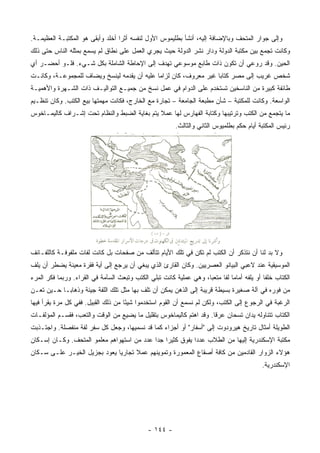 ‫ﻭﺇﻟﻰ ﺠﻭﺍﺭ ﺍﻟﻤﺘﺤﻑ ﻭﺒﺎﻹﻀﺎﻓﺔ ﺇﻟﻴﻪ، ﺃﻨﺸﺄ ﺒﻁﻠﻴﻤﻭﺱ ﺍﻷﻭل ﻟﻨﻔﺴﻪ ﺃﺜﺭﺍ ﺃﺨﻠﺩ ﻭﺃﺒﻘﻰ ﻫﻭ ﺍﻟﻤﻜﺘﺒـﺔ ﺍﻟﻌﻅﻴﻤـﺔ.‬
                                  ‫‪‬‬
‫ﻭﻜﺎﻨﺕ ﺘﺠﻤﻊ ﺒﻴﻥ ﻤﻜﺘﺒﺔ ﺍﻟﺩﻭﻟﺔ ﻭﺩﺍﺭ ﻨﺸﺭ ﺍﻟﺩﻭﻟﺔ ﺤﻴﺙ ﻴﺠﺭﻱ ﺍﻟﻌﻤل ﻋﻠﻰ ﻨﻁﺎﻕ ﻟﻡ ﻴﺴﻤﻊ ﺒﻤﺜﻠﻪ ﺍﻟﻨﺎﺱ ﺤﺘﻰ ﺫﻟﻙ‬
‫ﺍﻟﺤﻴﻥ. ﻭﻗﺩ ﺭﻭﻋﻲ ﺃﻥ ﺘﻜﻭﻥ ﺫﺍﺕ ﻁﺎﺒﻊ ﻤﻭﺴﻭﻋﻲ ﺘﻬﺩﻑ ﺇﻟﻰ ﺍﻹﺤﺎﻁﺔ ﺍﻟﺸﺎﻤﻠﺔ ﺒﻜل ﺸـﻲﺀ. ﻓﻠـﻭ ﺃﺤﻀـﺭ ﺃﻱ‬
‫ﺸﺨﺹ ﻏﺭﻴﺏ ﺇﻟﻰ ﻤﺼﺭ ﻜﺘﺎﺒﺎ ﻏﻴﺭ ﻤﻌﺭﻭﻑ، ﻜﺎﻥ ﻟﺯﺍﻤﺎ ﻋﻠﻴﻪ ﺃﻥ ﻴﻘﺩﻤﻪ ﻟﻴﻨﺴﺦ ﻭﻴﻀﺎﻑ ﻟﻠﻤﺠﻤﻭﻋـﺔ، ﻭﻜﺎﻨـﺕ‬
                                             ‫‪‬‬                    ‫‪‬‬
‫ﻁﺎﺌﻔﺔ ﻜﺒﻴﺭﺓ ﻤﻥ ﺍﻟﻨﺎﺴﺨﻴﻥ ﺘﺴﺘﺨﺩﻡ ﻋﻠﻰ ﺍﻟﺩﻭﺍﻡ ﻓﻲ ﻋﻤل ﻨﺴﺦ ﻤﻥ ﺠﻤﻴـﻊ ﺍﻟﺘﻭﺍﻟﻴـﻑ ﺫﺍﺕ ﺍﻟﺸـﻬﺭﺓ ﻭﺍﻷﻫﻤﻴـﺔ‬
‫ﺍﻟﻭﺍﺴﻌﺔ. ﻭﻜﺎﻨﺕ ﻟﻠﻤﻜﺘﺒﺔ – ﺸﺄﻥ ﻤﻁﺒﻌﺔ ﺍﻟﺠﺎﻤﻌﺔ – ﺘﺠﺎﺭﺓ ﻤﻊ ﺍﻟﺨﺎﺭﺝ، ﻓﻜﺎﻨﺕ ﻤﻬﻤﺘﻬﺎ ﺒﻴﻊ ﺍﻟﻜﺘﺏ. ﻭﻜﺎﻥ ﺘﻨﻅـﻴﻡ‬
‫ﻤﺎ ﻴﺘﺠﻤﻊ ﻤﻥ ﺍﻟﻜﺘﺏ ﻭﺘﺭﺘﻴﺒﻬﺎ ﻭﻜﺘﺎﺒﺔ ﺍﻟﻔﻬﺎﺭﺱ ﻟﻬﺎ ﻋﻤﻼ ﻴﺘﻡ ﺒﻐﺎﻴﺔ ﺍﻟﻀﺒﻁ ﻭﺍﻟﻨﻅﺎﻡ ﺘﺤﺕ ﺇﺸـﺭﺍﻑ ﻜﺎﻟﻴﻤـﺎﺨﻭﺱ‬
                                              ‫ﹰ‬
                                                        ‫ﺭﺌﻴﺱ ﺍﻟﻤﻜﺘﺒﺔ ﺃﻴﺎﻡ ﺤﻜﻡ ﺒﻁﻠﻤﻴﻭﺱ ﺍﻟﺜﺎﻨﻲ ﻭﺍﻟﺜﺎﻟﺙ.‬




‫ﻭﻻ ﺒﺩ ﻟﻨﺎ ﺃﻥ ﻨﺘﺫﻜﺭ ﺃﻥ ﺍﻟﻜﺘﺏ ﻟﻡ ﺘﻜﻥ ﻓﻲ ﺘﻠﻙ ﺍﻷﻴﺎﻡ ﺘﺘﺄﻟﻑ ﻤﻥ ﺼﻔﺤﺎﺕ ﺒل ﻜﺎﻨﺕ ﻟﻔﺎﺕ ﻤﻠﻔﻭﻓـﺔ ﻜﺎﻟﻠﻔـﺎﺌﻑ‬
‫ﺍﻟﻤﻭﺴﻴﻘﻴﺔ ﻋﻨﺩ ﻻﻋﺒﻲ ﺍﻟﺒﻴﺎﻨﻭ ﺍﻟﻌﺼﺭﻴﻴﻥ. ﻭﻜﺎﻥ ﺍﻟﻘﺎﺭﺉ ﺍﻟﺫﻱ ﻴﺒﻐﻲ ﺃﻥ ﻴﺭﺠﻊ ﺇﻟﻰ ﺃﻴﺔ ﻓﻘﺭﺓ ﻤﻌﻴﻨﺔ ﻴﻀﻁﺭ ﺃﻥ ﻴﻠﻑ‬
‫ﺍﻟﻜﺘﺎﺏ ﺨﻠﻔﺎ ﺃﻭ ﻴﻠﻔﻪ ﺃﻤﺎﻤﺎ ﻟﻔﺎ ﻤﺘﻌﺒﺎ، ﻭﻫﻲ ﻋﻤﻠﻴﺔ ﻜﺎﻨﺕ ﺘﺒﻠﻲ ﺍﻟﻜﺘﺏ ﻭﺘﺒﻌﺙ ﺍﻟﺴﺂﻤﺔ ﻓﻲ ﺍﻟﻘﺭﺍﺀ. ﻭﺭﺒﻤﺎ ﻓﻜﺭ ﺍﻟﻤﺭﺀ‬
                                                                    ‫‪‬‬     ‫‪ ‬ﹰ‬               ‫ﹰ‬
‫ﻤﻥ ﻓﻭﺭﻩ ﻓﻲ ﺁﻟﺔ ﺼﻐﻴﺭﺓ ﺒﺴﻴﻁﺔ ﻗﺭﻴﺒﺔ ﺇﻟﻰ ﺍﻟﺫﻫﻥ ﻴﻤﻜﻥ ﺃﻥ ﺘﻠﻑ ﺒﻬﺎ ﻤﺜل ﺘﻠﻙ ﺍﻟﻠﻔﺔ ﺠﻴﺌﺔ ﻭﺫﻫﺎ ‪‬ـﺎ ﺤـﻴﻥ ﺘﻌـﻥ‬
            ‫ﺒ‬
‫ﺍﻟﺭﻏﺒﺔ ﻓﻲ ﺍﻟﺭﺠﻭﻉ ﺇﻟﻰ ﺍﻟﻜﺘﺏ، ﻭﻟﻜﻥ ﻟﻡ ﻨﺴﻤﻊ ﺃﻥ ﺍﻟﻘﻭﻡ ﺍﺴﺘﺨﺩﻤﻭﺍ ﺸﻴﺌﺎ ﻤﻥ ﺫﻟﻙ ﺍﻟﻘﺒﻴل. ﻓﻔﻲ ﻜل ﻤﺭﺓ ﻴﻘﺭﺃ ﻓﻴﻬﺎ‬
                                     ‫ً‬
‫ﺍﻟﻜﺘﺎﺏ ﺘﺘﻨﺎﻭﻟﻪ ﻴﺩﺍﻥ ﺘﺴﺤﺎﻥ ﻋﺭﻗﺎ. ﻭﻗﺩ ﺍﻫﺘﻡ ﻜﺎﻟﻴﻤﺎﺨﻭﺱ ﺒﺘﻘﻠﻴل ﻤﺎ ﻴﻀﻴﻊ ﻤﻥ ﺍﻟﻭﻗﺕ ﻭﺍﻟﺘﻌﺏ، ﻓﻘﺴـﻡ ﺍﻟﻤﺅﻟﻔـﺎﺕ‬
                                                                     ‫ﹰ‬
‫ﺍﻟﻁﻭﻴﻠﺔ ﺃﻤﺜﺎل ﺘﺎﺭﻴﺦ ﻫﻴﺭﻭﺩﻭﺕ ﺇﻟﻰ "ﺃﺴﻔﺎﺭ" ﺃﻭ ﺃﺠﺯﺍﺀ ﻜﻤﺎ ﻗﺩ ﻨﺴﻤﻴﻬﺎ، ﻭﺠﻌل ﻜل ﺴﻔﺭ ﻟﻔﺔ ﻤﻨﻔﺼﻠﺔ. ﻭﺍﺠﺘـﺫﺒﺕ‬
‫ﻤﻜﺘﺒﺔ ﺍﻹﺴﻜﻨﺩﺭﻴﺔ ﺇﻟﻴﻬﺎ ﻤﻥ ﺍﻟﻁﻼﺏ ﻋﺩﺩﺍ ﻴﻔﻭﻕ ﻜﺜﻴﺭﺍ ﺠﺩﺍ ﻋﺩﺩ ﻤﻥ ﺍﺴﺘﻬﻭﺍﻫﻡ ﻤﻌﻠﻤﻭ ﺍﻟﻤﺘﺤﻑ. ﻭﻜـﺎﻥ ﺇﺴـﻜﺎﻥ‬
                                            ‫‪ ‬‬            ‫‪‬‬
‫ﻫﺅﻻﺀ ﺍﻟﺯﻭﺍﺭ ﺍﻟﻘﺎﺩﻤﻴﻥ ﻤﻥ ﻜﺎﻓﺔ ﺃﺼﻘﺎﻉ ﺍﻟﻤﻌﻤﻭﺭﺓ ﻭﺘﻤﻭﻴﻨﻬﻡ ﻋﻤﻼ ﺘﺠﺎﺭﻴﺎ ﻴﻌﻭﺩ ﺒﺠﺯﻴل ﺍﻟﺨﻴـﺭ ﻋﻠـﻰ ﺴـﻜﺎﻥ‬
                              ‫‪‬‬     ‫ﹰ‬
                                                                                           ‫ﺍﻹﺴﻜﻨﺩﺭﻴﺔ.‬




                                              ‫- ٤٤١ -‬
 