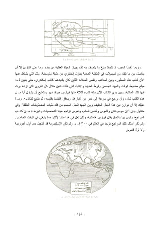 ‫ﻭﺭﺒﻤﺎ ﺃﺨﺫﻨﺎ ﺍﻟﻌﺠﺏ ﺇﺫ ﻨﻠﺤﻅ ﻤﺒﻠﻎ ﻤﺎ ﻴﺘﺼﻑ ﺒﻪ ﺘﻘﺩﻡ ﺠﻬﺎﺯ ﺍﻟﺤﻴﺎﺓ ﺍﻟﻌﻘﻠﻴﺔ ﻤﻥ ﺒﻁﺀ. ﻭﻤﺎ ﻋﻠﻰ ﺍﻟﻘﺎﺭﺉ ﺇﻻ ﺃﻥ‬
‫ﻴﻔﺎﻀل ﺒﻴﻥ ﻤﺎ ﻴﻠﻘﺎﻩ ﻤﻥ ﺘﺴﻬﻴﻼﺕ ﻓﻲ ﺍﻟﻤﻜﺘﺒﺔ ﺍﻟﻌﺎﺩﻴﺔ ﺒﻤﻨﺯل ﺇﻨﺠﻠﻴﺯﻱ ﻤﻥ ﻁﺒﻘﺔ ﻤﺘﻭﺴﻁﺔ، ﻤﺜل ﺍﻟﺘﻲ ﻴﺸﺘﻐل ﻓﻴﻬﺎ‬
‫ﺍﻵﻥ ﻜﺎﺘﺏ ﻫﺫﻩ ﺍﻟﺴﻁﻭﺭ، ﻭﺒﻴﻥ ﺍﻟﻤﺘﺎﻋﺏ ﻭﻨﻘﺹ ﺍﻟﻤﻌﺩﺍﺕ ﺍﻟﻠﺫﻴﻥ ﻜﺎﻥ ﻴﻜﺎﺒﺩﻫﻤﺎ ﻜﺎﺘﺏ ﺇﺴﻜﻨﺩﺭﻱ، ﺤﺘﻰ ﻴﺘﺒﻴﻥ ﻟـﻪ‬
‫ﻤﺒﻠﻎ ﻤﻀﻴﻌﺔ ﺍﻟﻭﻗﺕ ﻭﺍﻟﺠﻬﺩ ﺍﻟﺠﺴﻤﻲ ﻭﻓﺭﻁ ﺍﻟﻌﻨﺎﻴﺔ ﻭﺍﻻﻨﺘﺒﺎﻩ ﺍﻟﺘﻲ ﻅﻠﺕ ﺘﻨﻔﻕ ﺨﻼل ﻜل ﺍﻟﻘﺭﻭﻥ ﺍﻟﺘﻲ ﺍﺯﺩﻫـﺭﺕ‬
‫ﻓﻴﻬﺎ ﺘﻠﻙ ﺍﻟﻤﻜﺘﺒﺔ. ﻭﺒﻴﻥ ﻴﺩﻱ ﺍﻟﻜﺎﺘﺏ ﺍﻵﻥ ﺴﺘﺔ ﻜﺘﺏ، ﻟﺜﻼﺜﺔ ﻤﻨﻬﺎ ﻓﻬﺎﺭﺱ ﺠﻴﺩﺓ، ﻓﻬﻭ ﻴﺴﺘﻁﻴﻊ ﺃﻥ ﻴﺘﻨﺎﻭل ﺃﻴﺎ ﻤـﻥ‬
     ‫‪‬‬
‫ﻫﺫﻩ ﺍﻟﻜﺘﺏ ﺸﺎﺀ، ﻭﺃﻥ ﻴﺭﺠﻊ ﻓﻲ ﺴﺭﻋﺔ ﺇﻟﻰ ﺨﺒﺭ ﻤﻥ ﺃﺨﺒﺎﺭﻫﺎ، ﻭﻴﺤﻘﻕ ﺍﻗﺘﺒﺎﺴﺎ ﻴﻘﺘﺒﺴﻪ، ﺜﻡ ﻴﺘﺎﺒﻊ ﻜﺘﺎﺒﺘـﻪ. ﻭﻤـﺎ‬
                                ‫‪‬‬
‫ﻋﻠﻴﻙ ﺇﻻ ﺃﻥ ﺘﻭﺍﺯﻥ ﺒﻴﻥ ﻫﺫﺍ ﺍﻟﻌﻤل ﺍﻟﺨﻔﻴﻑ ﻭﺒﻴﻥ ﺍﻟﺠﻬﺩ ﺍﻟﻤﻤل ﺍﻟﻤﺴﺌﻡ ﻤﻥ ﻓﻙ ﻁﻴﺎﺕ ﺍﻟﻤﺨﻁﻭﻁﺎﺕ ﺍﻟﻤﻠﻔﻔﺔ. ﻭﻓﻲ‬
       ‫ﱠ‬
‫ﻤﺘﻨﺎﻭل ﻴﺩﻱ ﺍﻵﻥ ﻤﻭﺴﻭﻋﺘﺎﻥ ﻭﻗﺎﻤﻭﺱ ﻭﺃﻁﻠﺱ ﻟﻠﻌﺎﻟﻡ، ﻭﻗﺎﻤﻭﺱ ﺘﺭﺍﺠﻡ ﺤﻴﺎﺓ ﺍﻟﺸﺨﺼﻴﺎﺕ ﻭﻏﻴﺭﻫـﺎ ﻤـﻥ ﻜﺘـﺏ‬
‫ﺍﻟﻤﺭﺍﺠﻊ؛ ﻭﻟﻴﺱ ﺒﻬﺎ ﻭﺍﻟﺤﻕ ﻴﻘﺎل ﻓﻬﺎﺭﺱ ﻫﺎﻤﺸﻴﺔ، ﻭﻟﻜﻥ ﻟﻌل ﻓﻲ ﻫﺫﺍ ﻁﻠﺒﺎ ﻷﻜﺜﺭ ﻤﻤﺎ ﻴﻨﺒﻐﻲ ﻓﻲ ﺍﻟﻭﻗﺕ ﺍﻟﺤﺎﻀﺭ.‬
                                 ‫‪‬‬
‫ﻭﻟﻡ ﺘﻜﻥ ﺃﻤﺜﺎل ﺘﻠﻙ ﺍﻟﻤﺭﺍﺠﻊ ﺘﻭﺠﺩ ﻓﻲ ﺍﻟﻌﺎﻟﻡ ﻓﻲ ٠٠٣ ﻕ. ﻡ. ﻭﻟﻡ ﺘﻜﻥ ﺍﻹﺴﻜﻨﺩﺭﻴﺔ ﻗﺩ ﺃﻨﺘﺠﺕ ﺒﻌﺩ ﺃﻭل ﺃﺠﺭﻭﻤﻴﺔ‬
                                                                                   ‫ﻭﻻ ﺃﻭل ﻗﺎﻤﻭﺱ.‬




                                            ‫- ٥٤١ -‬
 