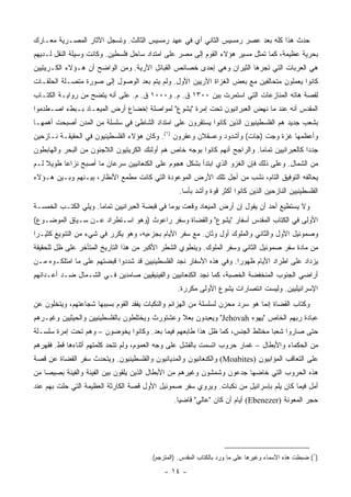 ‫ﺤﺩﺙ ﻫﺫﺍ ﻜﻠﻪ ﺒﻌﺩ ﻋﺼﺭ ﺭﻤﺴﻴﺱ ﺍﻟﺜﺎﻨﻲ ﺃﻱ ﻓﻲ ﻋﻬﺩ ﺭﻤﺴﻴﺱ ﺍﻟﺜﺎﻟﺙ. ﻭﺘﺴﺠل ﺍﻵﺜﺎﺭ ﺍﻟﻤﺼـﺭﻴﺔ ﻤﻌـﺎﺭﻙ‬
‫ﺒﺤﺭﻴﺔ ﻋﻅﻴﻤﺔ، ﻜﻤﺎ ﺘﻤﺜل ﻤﺴﻴﺭ ﻫﺅﻻﺀ ﺍﻟﻘﻭﻡ ﺇﻟﻰ ﻤﺼﺭ ﻋﻠﻰ ﺍﻤﺘﺩﺍﺩ ﺴﺎﺤل ﻓﻠﺴﻁﻴﻥ. ﻭﻜﺎﻨﺕ ﻭﺴﻴﻠﺔ ﺍﻟﻨﻘل ﻟـﺩﻴﻬﻡ‬
‫ﻫﻲ ﺍﻟﻌﺭﺒﺎﺕ ﺍﻟﺘﻲ ﺘﺠﺭﻫﺎ ﺍﻟﺜﻴﺭﺍﻥ ﻭﻫﻲ ﺇﺤﺩﻯ ﺨﺼﺎﺌﺹ ﺍﻟﻘﺒﺎﺌل ﺍﻵﺭﻴﺔ. ﻭﻤﻥ ﺍﻟﻭﺍﻀﺢ ﺃﻥ ﻫـﺅﻻﺀ ﺍﻟﻜـﺭﻴﺘﻴﻴﻥ‬
‫ﻜﺎﻨﻭﺍ ﻴﻌﻤﻠﻭﻥ ﻤﺘﺤﺎﻟﻔﻴﻥ ﻤﻊ ﺒﻌﺽ ﺍﻟﻐﺯﺍﺓ ﺍﻵﺭﻴﻴﻥ ﺍﻷﻭل. ﻭﻟﻡ ﻴﺘﻡ ﺒﻌﺩ ﺍﻟﻭﺼﻭل ﺇﻟﻰ ﺼﻭﺭﺓ ﻤﺘﺼـﻠﺔ ﺍﻟﺤﻠﻘـﺎﺕ‬
‫ﻟﻘﺼﺔ ﻫﺎﺘﻪ ﺍﻟﻤﻨﺎﺯﻋﺎﺕ ﺍﻟﺘﻲ ﺍﺴﺘﻤﺭﺕ ﺒﻴﻥ ٠٠٣١ ﻕ. ﻡ. ﻭ٠٠٠١ ﻕ. ﻡ. ﻋﻠﻰ ﺃﻨﻪ ﻴﺘﻀﺢ ﻤﻥ ﺭﻭﺍﻴـﺔ ﺍﻟﻜﺘـﺎﺏ‬
‫ﺍﻟﻤﻘﺩﺱ ﺃﻨﻪ ﻋﻨﺩ ﻤﺎ ﻨﻬﺽ ﺍﻟﻌﺒﺭﺍﻨﻴﻭﻥ ﺘﺤﺕ ﺇﻤﺭﺓ "ﻴﺸﻭﻉ" ﻟﻤﻭﺍﺼﻠﺔ ﺇﺨﻀﺎﻉ ﺃﺭﺽ ﺍﻟﻤﻴﻌـﺎﺩ ﺒـﺒﻁﺀ ﺍﺼـﻁﺩﻤﻭﺍ‬
‫ﺒﺸﻌﺏ ﺠﺩﻴﺩ ﻫﻡ ﺍﻟﻔﻠﺴﻁﻴﻨﻴﻭﻥ ﺍﻟﺫﻴﻥ ﻜﺎﻨﻭﺍ ﻴﺴﺘﻘﺭﻭﻥ ﻋﻠﻰ ﺍﻤﺘﺩﺍﺩ ﺍﻟﺸﺎﻁﺊ ﻓﻲ ﺴﻠﺴﻠﺔ ﻤﻥ ﺍﻟﻤﺩﻥ ﺃﺼﺒﺤﺕ ﺃﻫﻤﻬـﺎ‬
‫ﻭﺃﻋﻅﻤﻬﺎ ﻏﺯﺓ ﻭﺠﺕ )ﺠﺎﺕ( ﻭﺃﺸﺩﻭﺩ ﻭﻋﺴﻘﻼﻥ ﻭﻋﻘﺭﻭﻥ )١(. ﻭﻜﺎﻥ ﻫﺅﻻﺀ ﺍﻟﻔﻠﺴﻁﻴﻨﻴﻭﻥ ﻓﻲ ﺍﻟﺤﻘﻴﻘـﺔ ﻨـﺎﺯﺤﻴﻥ‬
‫ﺠﺩﺩﺍ ﻜﺎﻟﻌﺒﺭﺍﻨﻴﻴﻥ ﺘﻤﺎﻤﺎ. ﻭﺍﻟﺭﺍﺠﺢ ﺃﻨﻬﻡ ﻜﺎﻨﻭﺍ ﺒﻭﺠﻪ ﺨﺎﺹ ﻫﻡ ﺃﻭﻟﺌﻙ ﺍﻟﻜﺭﻴﺘﻴﻭﻥ ﺍﻟﻼﺠﺌﻭﻥ ﻤﻥ ﺍﻟﺒﺤﺭ ﻭﺍﻟﻬﺎﺒﻁﻭﻥ‬
                                                                            ‫‪‬‬                 ‫‪‬‬
‫ﻤﻥ ﺍﻟﺸﻤﺎل. ﻭﻋﻠﻰ ﺫﻟﻙ ﻓﺈﻥ ﺍﻟﻐﺯﻭ ﺍﻟﺫﻱ ﺍﺒﺘﺩﺃ ﺒﺸﻜل ﻫﺠﻭﻡ ﻋﻠﻰ ﺍﻟﻜﻨﻌﺎﻨﻴﻴﻥ ﺴﺭﻋﺎﻥ ﻤﺎ ﺃﺼﺒﺢ ﻨﺯﺍﻋﺎ ﻁﻭﻴﻼ ﻟـﻡ‬
    ‫ﹰ‬     ‫‪‬‬
‫ﻴﺤﺎﻟﻔﻪ ﺍﻟﺘﻭﻓﻴﻕ ﺍﻟﺘﺎﻡ، ﻨﺸﺏ ﻤﻥ ﺃﺠل ﺘﻠﻙ ﺍﻷﺭﺽ ﺍﻟﻤﻭﻋﻭﺩﺓ ﺍﻟﺘﻲ ﻜﺎﻨﺕ ﻤﻁﻤﻊ ﺍﻷﻨﻅﺎﺭ، ﺒﻴـﻨﻬﻡ ﻭﺒـﻴﻥ ﻫـﺅﻻﺀ‬
                                                  ‫ﺍﻟﻔﻠﺴﻁﻴﻨﻴﻴﻥ ﺍﻟﻨﺎﺯﺤﻴﻥ ﺍﻟﺫﻴﻥ ﻜﺎﻨﻭﺍ ﺃﻜﺜﺭ ﻗﻭﺓ ﻭﺃﺸﺩ ﺒﺄﺴﺎ.‬
                                                    ‫‪‬‬
‫ﻭﻻ ﻴﺴﺘﻁﻴﻊ ﺃﺤﺩ ﺃﻥ ﻴﻘﻭل ﺇﻥ ﺃﺭﺽ ﺍﻟﻤﻴﻌﺎﺩ ﻭﻗﻌﺕ ﻴﻭﻤﺎ ﻓﻲ ﻗﺒﻀﺔ ﺍﻟﻌﺒﺭﺍﻨﻴﻴﻥ ﺘﻤﺎﻤﺎ. ﻭﻴﻠﻲ ﺍﻟﻜﺘـﺏ ﺍﻟﺨﻤﺴـﺔ‬
                      ‫‪‬‬                        ‫‪‬‬
‫ﺍﻷﻭﻟﻰ ﻓﻲ ﺍﻟﻜﺘﺎﺏ ﺍﻟﻤﻘﺩﺱ ﺃﺴﻔﺎﺭ "ﻴﺸﻭﻉ" ﻭﺍﻟﻘﻀﺎﺓ ﻭﺴﻔﺭ ﺭﺍﻋﻭﺙ )ﻭﻫﻭ ﺍﺴـﺘﻁﺭﺍﺩ ﻋـﻥ ﺴـﻴﺎﻕ ﺍﻟﻤﻭﻀـﻭﻉ(‬
‫ﻭﺼﻤﻭﺌﻴل ﺍﻷﻭل ﻭﺍﻟﺜﺎﻨﻲ ﻭﺍﻟﻤﻠﻭﻙ ﺃﻭل ﻭﺜﺎﻥ. ﻤﻊ ﺴﻔﺭ ﺍﻷﻴﺎﻡ ﺒﺠﺯﺀﻴﻪ، ﻭﻫﻭ ﻴﻜﺭﺭ ﻓﻲ ﺸﻲﺀ ﻤﻥ ﺍﻟﺘﻨﻭﻴﻊ ﻜﺜﻴـﺭﺍ‬
 ‫‪‬‬
‫ﻤﻥ ﻤﺎﺩﺓ ﺴﻔﺭ ﺼﻤﻭﺌﻴل ﺍﻟﺜﺎﻨﻲ ﻭﺴﻔﺭ ﺍﻟﻤﻠﻭﻙ. ﻭﻴﻨﻁﻭﻱ ﺍﻟﺸﻁﺭ ﺍﻷﻜﺒﺭ ﻤﻥ ﻫﺫﺍ ﺍﻟﺘﺎﺭﻴﺦ ﺍﻟﻤﺘﺄﺨﺭ ﻋﻠﻰ ﻅل ﻟﻠﺤﻘﻴﻘﺔ‬
‫ﻴﺯﺩﺍﺩ ﻋﻠﻰ ﺍﻁﺭﺍﺩ ﺍﻷﻴﺎﻡ ﻅﻬﻭﺭﺍ. ﻭﻓﻲ ﻫﺫﻩ ﺍﻷﺴﻔﺎﺭ ﻨﺠﺩ ﺍﻟﻔﻠﺴﻁﻴﻨﻴﻴﻥ ﻗﺩ ﺸﺩﺩﻭﺍ ﻗﺒﻀﺘﻬﻡ ﻋﻠﻰ ﻤﺎ ﺍﻤﺘﻠﻜـﻭﻩ ﻤـﻥ‬
                                                                     ‫‪‬‬
‫ﺃﺭﺍﻀﻲ ﺍﻟﺠﻨﻭﺏ ﺍﻟﻤﻨﺨﻔﻀﺔ ﺍﻟﺨﺼﺒﺔ، ﻜﻤﺎ ﻨﺠﺩ ﺍﻟﻜﻨﻌﺎﻨﻴﻴﻥ ﻭﺍﻟﻔﻴﻨﻴﻘﻴﻴﻥ ﺼﺎﻤﺩﻴﻥ ﻓـﻲ ﺍﻟﺸـﻤﺎل ﻀـﺩ ﺃﻋـﺩﺍﺌﻬﻡ‬
                                                 ‫ﺍﻹﺴﺭﺍﺌﻴﻠﻴﻴﻥ. ﻭﻟﻴﺴﺕ ﺍﻨﺘﺼﺎﺭﺍﺕ ﻴﺸﻭﻉ ﺍﻷﻭﻟﻰ ﻤﻜﺭﺭﺓ.‬
‫ﻭﻜﺘﺎﺏ ﺍﻟﻘﻀﺎﺓ ﺇﻨﻤﺎ ﻫﻭ ﺴﺭﺩ ﻤﺤﺯﻥ ﻟﺴﻠﺴﻠﺔ ﻤﻥ ﺍﻟﻬﺯﺍﺌﻡ ﻭﺍﻟﻨﻜﺒﺎﺕ ﻴﻔﻘﺩ ﺍﻟﻘﻭﻡ ﺒﺴﺒﺒﻬﺎ ﺸﺠﺎﻋﺘﻬﻡ، ﻭﻴﺘﺨﻠﻭﻥ ﻋﻥ‬
‫ﻋﺒﺎﺩﺓ ﺭﺒﻬﻡ ﺍﻟﺨﺎﺹ "ﻴﻬﻭﻩ ‪ "Jehovah‬ﻭﻴﻌﺒﺩﻭﻥ ﺒﻌﻼ ﻭﻋﺸﺘﻭﺭﺙ ﻭﻴﺨﺘﻠﻁﻭﻥ ﺒﺎﻟﻔﻠﺴﻁﻴﻨﻴﻴﻥ ﻭﺍﻟﺤﻴﺜﻴﻴﻥ ﻭﻏﻴـﺭﻫﻡ‬
                                                                     ‫‪  ‬‬
‫ﺤﺘﻰ ﺼﺎﺭﻭﺍ ﺸﻌﺒﺎ ﻤﺨﺘﻠﻁ ﺍﻟﺠﻨﺱ، ﻜﻤﺎ ﻅل ﻫﺫﺍ ﻁﺎﺒﻌﻬﻡ ﻓﻴﻤﺎ ﺒﻌﺩ. ﻭﻜﺎﻨﻭﺍ ﻴﺨﻭﻀﻭﻥ – ﻭﻫﻡ ﺘﺤﺕ ﺇﻤﺭﺓ ﺴﻠﺴـﻠﺔ‬
                                                                              ‫‪‬‬
‫ﻤﻥ ﺍﻟﺤﻜﻤﺎﺀ ﻭﺍﻷﺒﻁﺎل – ﻏﻤﺎﺭ ﺤﺭﻭﺏ ﺍﺘﺴﻤﺕ ﺒﺎﻟﻔﺸل ﻋﻠﻰ ﻭﺠﻪ ﺍﻟﻌﻤﻭﻡ، ﻭﻟﻡ ﺘﺘﺤﺩ ﻜﻠﻤﺘﻬﻡ ﺃﺜﻨﺎﺀﻫﺎ ﻗﻁ. ﻓﻘﻬﺭﻫﻡ‬
‫ﻋﻠﻰ ﺍﻟﺘﻌﺎﻗﺏ ﺍﻟﻤﺅﺍﺒﻴﻭﻥ )‪ (Moabites‬ﻭﺍﻟﻜﻨﻌﺎﻨﻴﻭﻥ ﻭﺍﻟﻤﺩﻴﺎﻨﻴﻭﻥ ﻭﺍﻟﻔﻠﺴﻁﻴﻨﻴﻭﻥ. ﻭﻴﺘﺤﺩﺙ ﺴﻔﺭ ﺍﻟﻘﻀﺎﺓ ﻋﻥ ﻗﺼﺔ‬
‫ﻫﺫﻩ ﺍﻟﺤﺭﻭﺏ ﺍﻟﺘﻲ ﺨﺎﻀﻬﺎ ﺠﺩﻋﻭﻥ ﻭﺸﻤﺸﻭﻥ ﻭﻏﻴﺭﻫﻡ ﻤﻥ ﺍﻷﺒﻁﺎل ﺍﻟﺫﻴﻥ ﻴﻠﻘﻭﻥ ﺒﻴﻥ ﺍﻟﻔﻴﻨﺔ ﻭﺍﻟﻔﻴﻨﺔ ﺒﺼﻴﺼﺎ ﻤﻥ‬
    ‫‪‬‬
‫ﺃﻤل ﻓﻴﻤﺎ ﻜﺎﻥ ﻴﻠﻡ ﺒﺈﺴﺭﺍﺌﻴل ﻤﻥ ﻨﻜﺒﺎﺕ. ﻭﻴﺭﻭﻱ ﺴﻔﺭ ﺼﻤﻭﺌﻴل ﺍﻷﻭل ﻗﺼﺔ ﺍﻟﻜﺎﺭﺜﺔ ﺍﻟﻌﻅﻴﻤﺔ ﺍﻟﺘﻲ ﺤﻠﺕ ﺒﻬﻡ ﻋﻨﺩ‬
                                                ‫ﺤﺠﺭ ﺍﻟﻤﻌﻭﻨﺔ )‪ (Ebenezer‬ﺃﻴﺎﻡ ﺃﻥ ﻜﺎﻥ "ﻋﺎﻟﻲ" ﻗﺎﻀﻴﺎ.‬
                                                  ‫‪‬‬




                                       ‫)١( ﻀﺒﻁﺕ ﻫﺫﻩ ﺍﻷﺴﻤﺎﺀ ﻭﻏﻴﺭﻫﺎ ﻋﻠﻰ ﻤﺎ ﻭﺭﺩ ﺒﺎﻟﻜﺘﺎﺏ ﺍﻟﻤﻘﺩﺱ. )ﺍﻟﻤﺘﺭﺠﻡ(.‬

                                            ‫- ٤١ -‬
 