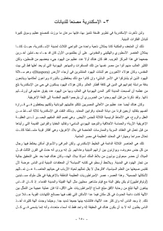 ‫٣- ﺍﻹﺴﻜﻨﺩﺭﻴﺔ ﻤﺼﻨﻌﺎ ﻟﻠﺩﻴﺎﻨﺎﺕ‬
                                        ‫‪‬‬
‫ﻭﻟﺌﻥ ﺘﺄﺨﺭﺕ ﺍﻹﺴﻜﻨﺩﺭﻴﺔ ﻓﻲ ﺘﻁﻭﻴﺭ ﻓﻠﺴﻔﺔ ﺘﺘﻤﻴﺯ ﺒﻬﺎ، ﻓﺈﻨﻬﺎ ﺴﺭﻋﺎﻥ ﻤﺎ ﺒﺭﺯﺕ ﻜﻤﺼﻨﻊ ﻋﻅﻴﻡ ﻭﺴﻭﻕ ﻜﺒﻴﺭﺓ‬
                                                                                  ‫ﻟﺘﺒﺎﺩل ﺍﻟﻔﻜﺭﺍﺕ ﺍﻟﺩﻴﻨﻴﺔ.‬
‫ﺫﻟﻙ ﺃﻥ ﺍﻟﻤﺘﺤﻑ ﻭﺍﻟﻤﻜﺘﺒﺔ ﻜﺎﻨﺎ ﻴﻤﺜﻼﻥ ﻨﺎﺤﻴﺔ ﻭﺍﺤﺩﺓ ﻤﻥ ﺍﻟﻨﻭﺍﺤﻲ ﺍﻟﺜﻼﺙ ﻟﻤﺩﻴﻨﺔ ﺍﻹﺴـﻜﻨﺩﺭﻴﺔ، ﺤﻴـﺙ ﻜﺎﻨـﺎ‬
‫ﻴﻤﺜﻼﻥ ﺍﻟﻌﻨﺼﺭ ﺍﻷﺴﻁﻭﺭﻱ ﻭﺍﻟﻬﻠﻠﻴﻨﻲ ﻭﺍﻟﻤﻘﺩﻭﻨﻲ. ﻋﻠﻰ ﺃﻥ ﺒﻁﻠﻤﻴﻭﺱ ﺍﻷﻭل ﻜﺎﻥ ﻗﺩ ﺠـﺎﺀ ﺒﻌـﺎﻤﻠﻴﻥ ﺁﺨـﺭﻴﻥ‬
‫ﺠﻤﻌﻬﻤﺎ ﻓﻲ ﻫﺫﺍ ﺍﻟﻤﺭﻜﺯ ﺍﻟﻐﺭﻴﺏ. ﻓﻘﺩ ﻜﺎﻥ ﻫﻨﺎﻙ ﺃﻭﻻ ﻋﺩﺩ ﻋﻅﻴﻡ ﻤﻥ ﺍﻟﻴﻬﻭﺩ ﺠﻲﺀ ﺒﺒﻌﻀﻬﻡ ﻤﻥ ﻓﻠﺴﻁﻴﻥ، ﻭﻟﻜﻥ‬
                                              ‫ﹰ‬
‫ﺍﻟﻜﺜﻴﺭ ﺍﻟﻐﺎﻟﺏ ﻤﻨﻬﻡ ﺃﺘﻭﺍ ﻤﻥ ﻤﺼﺭ ﻨﻔﺴﻬﺎ ﻤﻥ ﺘﻠﻙ ﺍﻟﻤﺴﺘﻘﺭﺍﺕ ﻭﺍﻟﻤﻬﺎﺠﺭ ﺍﻟﻴﻬﻭﺩﻴﺔ ﺍﻟﺘﻲ ﻟﻡ ﻴﻌﺩ ﺃﻫﻠﻬﺎ ﻗﻁ ﺇﻟﻰ ﺒﻴﺕ‬
‫ﺍﻟﻤﻘﺩﺱ، ﻭﻜﺎﻥ ﻫﺅﻻﺀ ﺍﻷﺨﻴﺭﻭﻥ ﻫﻡ ﺃﺸﺘﺎﺕ ﺍﻟﻴﻬﻭﺩ ﺍﻟﻤﻨﺘﺸﺭﻴﻥ ﻓﻲ ﺃﺭﺠﺎﺀ ﺍﻷﺭﺽ )‪ ،(Diaspora‬ﻭﻫﻡ ﺴـﻼﻟﺔ‬
‫ﺍﻟﻴﻬﻭﺩ ﺍﻟﺫﻴﻥ ﻟﻡ ﻴﺸﺘﺭﻜﻭﺍ ﻓﻲ ﺍﻷﺴﺭ ﺍﻟﺒﺎﺒﻠﻲ؛ ﻭﺇﻥ ﻜﺎﻨﻭﺍ ﻤﻊ ﺫﻟﻙ ﻴﺤﺘﻔﻅﻭﻥ ﺒﺎﻟﺘﻭﺭﺍﺓ ﻭﻴﺭﺍﻋﻭﻥ ﺃﺤﻜﺎﻤﻬﺎ ﻭﻴﺘﺎﺒﻌﻭﻥ‬
‫ﺒﺩﻗﺔ ﻤﺭﺍﺴﻠﺔ ﺇﺨﻭﺍﻨﻬﻡ ﻓﻲ ﺍﻟﺩﻴﻥ ﻓﻲ ﻜﺎﻓﺔ ﺃﻗﻁﺎﺭ ﺍﻟﻌﺎﻟﻡ. ﻭﻜﺎﻥ ﻫﺅﻻﺀ ﺍﻟﻴﻬﻭﺩ ﻴﺴﻜﻨﻭﻥ ﻓﻲ ﺤﻲ ﻤﻥ ﺍﻹﺴﻜﻨﺩﺭﻴﺔ ﺒﻠﻎ‬
‫ﻤﻥ ﻋﻅ ِﻪ ﺃﻥ ﺃﺼﺒﺤﺕ ﺍﻟﻤﺩﻴﻨﺔ ﺃﻜﺒﺭ ﺍﻟﻤﺩﻥ ﺍﻟﻴﻬﻭﺩﻴﺔ ﻓﻲ ﺍﻟﻌﺎﻟﻡ، ﻭﺒﻬﺎ ﻤﻥ ﺍﻟﻴﻬﻭﺩ ﻋﺩﺩ ﻴﻔﻭﻕ ﻋﺩﺘﻬﻡ ﻓﻲ ﺃﻭﺭﺸـﻠﻴﻡ‬
                                                                                           ‫ِ ﹶﻤ‬
        ‫ﺫﺍﺘﻬﺎ. ﻭﻟﻘﺩ ﺫﻜﺭﻨﺎ ﻤﻥ ﻗﺒل ﺃﻨﻬﻡ ﻭﺠﺩﻭﺍ ﻤﻥ ﺍﻟﻀﺭﻭﺭﻱ ﺃﻥ ﻴﺘﺭﺠﻤﻭﺍ ﻜﺘﺒﻬﻡ ﺍﻟﻤﻘﺩﺴﺔ ﺇﻟﻰ ﺍﻟﻠﻐﺔ ﺍﻹﻏﺭﻴﻘﻴﺔ.‬
‫ﻭﻜﺎﻥ ﻫﻨﺎﻙ ﺃﻴﻀﺎ ﻋﺩﺩ ﻋﻅﻴﻡ ﻤﻥ ﺍﻷﻫﺎﻟﻲ ﺍﻟﻤﺼﺭﻴﻴﻥ ﺘﺘﻜﻠﻡ ﻏﺎﻟﺒﻴﺘﻬﻡ ﺍﻟﻴﻭﻨﺎﻨﻴﺔ ﻭﻟﻜﻨﻬﻡ ﻴﺤﺘﻔﻅﻭﻥ ﻓـﻲ ﻗـﺭﺍﺭﺓ‬
                                                                                ‫‪‬‬
‫ﺃﻨﻔﺴﻬﻡ ﺒﺘﻘﺎﻟﻴﺩ ﺃﺭﺒﻌﻴﻥ ﻗﺭﻨﺎ ﻤﻥ ﺩﻴﺎﻨﺔ ﺍﻟﻤﻌﺎﺒﺩ ﻭﻗﺭﺍﺒﻴﻥ ﺍﻟﻤﻌﺎﺒﺩ. ﻭﺒﺫﻟﻙ ﺍﻟﺘﻘﺕ ﻓﻲ ﺍﻹﺴﻜﻨﺩﺭﻴﺔ ﺜﻼﺜﺔ ﺃﻨﻤـﺎﻁ ﻤـﻥ‬
                                                                            ‫ﹰ‬
‫ﺍﻟﻌﻘل ﻭﺍﻟﺭﻭﺡ، ﻫﻲ ﺍﻷﻨﻤﺎﻁ ﺍﻟﺭﺌﻴﺴﻴﺔ ﺍﻟﺜﻼﺜﺔ ﻟﻠﺠﻨﺱ ﺍﻷﺒﻴﺽ. ﻭﻫﻲ ﺘﻀﻡ ﺍﻟﻨﻘﺩ ﺍﻟﻤﺘﻔﻬﻡ ﺍﻟﺒﺼـﻴﺭ ﻟـﺩﻯ ﺍﻟﻌﻘﻠﻴـﺔ‬
‫ﺍﻹﻏﺭﻴﻘﻴﺔ ﺍﻵﺭﻴﺔ؛ ﻭﺍﻟﺤﻤﺎﺴﺔ ﺍﻷﺨﻼﻗﻴﺔ ﻭﺍﻟﺘﻭﺤﻴﺩ ﺍﻟﻴﻬﻭﺩﻱ ﺍﻟﺴﺎﻤﻲ؛ ﻭﺘﻘﺎﻟﻴﺩ ﺍﻟﺨﻔﺎﻴﺎ ﻭﺍﻟﻘﺭﺍﺒﻴﻥ ﺍﻟﻘﺩﻴﻤﺔ ﺍﻟﺘﻲ ﺭﺃﻴﻨﺎﻫﺎ‬
‫ﻤﻥ ﻗﺒل ﺘﻌﻤل ﻓﻲ ﺍﻟﻌﻘﺎﺌﺩ ﺍﻟﺴﺭﻴﺔ ﻭﺍﻟﻤﻤﺎﺭﺴﺎﺕ ﺍﻟﻐﺎﻤﻀﺔ ﻓﻲ ﺒﻼﺩ ﺍﻹﻏﺭﻴﻕ، ﻭﻫﻲ ﺃﻓﻜﺎﺭ ﻗﻭﻴﺔ ﻤﺘﺴـﻠﻁﺔ ﻜﺎﻨـﺕ‬
                                              ‫ﺘﺤﺘﺎل ﺼﺭﺍﺤﺎ ﻭﺠﻬﺎﺭﺍ ﻓﻲ ﺍﻟﻤﻌﺎﺒﺩ ﺍﻟﻌﻅﻴﻤﺔ ﻓﻲ ﻤﺼﺭ ﺍﻟﺤﺎﻤﻴﺔ.‬
                                                                                  ‫‪‬‬      ‫‪‬‬
‫ﺘﻠﻙ ﻫﻲ ﺍﻟﻌﻨﺎﺼﺭ ﺍﻟﺜﻼﺜﺔ ﺍﻟﺩﺍﺌﻤﺔ ﻓﻲ ﺍﻟﺨﻠﻴﻁ ﺍﻹﺴﻜﻨﺩﺭﻱ. ﻭﻟﻜﻥ ﺍﻟﻤﺭﺍﻓﺊ ﻭﺍﻷﺴﻭﺍﻕ ﺃﻤﺎﻜﻥ ﻴﺨﺘﻠﻁ ﻓﻴﻬﺎ ﺭﺠﺎل‬
‫ﻤﻥ ﻜل ﺠﻨﺱ ﻤﻌﺭﻭﻑ، ﻭﻴﻭﺍﺯﻨﻭﻥ ﺒﻴﻥ ﺁﺭﺍﺌﻬﻡ ﺍﻟﺩﻴﻨﻴﺔ ﻭﻋﺎﺩﺍﺘﻬﻡ. ﺒل ﺇﻨﻪ ﻴﺭﻭﻯ ﺃﻨﻪ ﺤﺩﺙ ﻓﻲ ﺍﻟﻘﺭﻥ ﺍﻟﺜﺎﻟﺙ ﻗﺒـل‬
‫ﺍﻟﻤﻴﻼﺩ ﺃﻥ ﺤﻀﺭ ﻤﺒﻌﻭﺜﻭﻥ ﺒﻭﺫﻴﻭﻥ ﻤﻥ ﺒﻼﻁ ﺍﻟﻤﻠﻙ ﺃﺴﻭﻜﺎ ﺒﺒﻼﺩ ﺍﻟﻬﻨﺩ، ﻭﻜﺎﻥ ﻫﻨﺎﻙ ﻓﻴﻤﺎ ﺒﻌﺩ ﻋﻠﻰ ﺍﻟﺘﺤﻘﻴﻕ ﺠﺎﻟﻴﺔ‬
‫ﻤﻥ ﺘﺠﺎﺭ ﺍﻟﻬﻨﻭﺩ ﻓﻲ ﺍﻟﻤﺩﻴﻨﺔ. ﻭﻴﻼﺤﻅ ﺃﺭﺴﻁﻭ ﻓﻲ ﻜﺘﺎﺒﻪ "ﺍﻟﺴﻴﺎﺴﺔ" ﺃﻥ ﺍﻟﻤﻌﺘﻘﺩﺍﺕ ﺍﻟﺩﻴﻨﻴﺔ ﻟﺩﻯ ﺍﻟﻨﺎﺱ ﻋﺭﻀﺔ ﻷﻥ‬
‫ﺘﻘﺘﺒﺱ ﺼﻴﻐﺘﻬﺎ ﻤﻥ ﺍﻟﻨﻅﻡ ﺍﻟﺴﻴﺎﺴﻴﺔ، "ﻓﺎﻟﺭﺠﺎل ﻻ ﻴﻘل ﺘﻤﺜﻠﻬﻡ ﻟﺤﻴﺎﺓ ﺍﻷﺭﺒﺎﺏ ﻓﻲ ﺤﻴﺎﺘﻬﻡ ﺍﻟﺨﺎﺼـﺔ ﻋـﻥ ﺘﻤـﺜﻠﻬﻡ‬
‫ﻷﺸﻜﺎﻟﻬﺎ ﺍﻟﺠﺴﻤﻴﺔ". ﻭﻫﺫﺍ ﺍﻟﻌﺼﺭ، ﻋﺼﺭ ﺍﻹﻤﺒﺭﺍﻁﻭﺭﻴﺎﺕ ﺍﻟﻌﻅﻴﻤﺔ ﺍﻟﻨﺎﻁﻘﺔ ﺒﺎﻹﻏﺭﻴﻘﻴﺔ ﻓﻲ ﻅل ﻤﻠﻭﻙ ﻤﺴـﺘﺒﺩﻴﻥ‬
‫)ﺃﻭﺘﻭﻗﺭﺍﻁﻴﻴﻥ( ﻟﻡ ﻴﻜﻥ ﻴﺘﻔﻕ ﺍﻟﺒﺘﺔ ﻤﻊ ﻗﻴﺎﻡ ﻤﺸﺎﻫﻴﺭ ﻤﺤﻠﻴﻴﻥ ﻤﺜل ﺁﻟﻬﺔ ﺍﻟﻘﺒﻴﻠﺔ ﻭﺍﻟﻤﺩﻴﻨﺔ ﺍﻟﻘﺩﻤﺎﺀ. ﺇﺫ ﻜـﺎﻥ ﺍﻟﻨـﺎﺱ‬
‫ﻴﺒﺘﻐﻭﻥ ﺁﻟﻬﺔ ﺘﺒﻠﻎ ﻤﻥ ﺭﺤﺎﺒﺔ ﺍﻷﻓﻕ ﻤﺒﻠﻎ ﺍﺘﺴﺎﻉ ﺍﻹﻤﺒﺭﺍﻁﻭﺭﻴﺎﺕ ﻋﻠﻰ ﺍﻷﻗل، ﻟﺫﺍ ﻓﺈﻥ ﻋﻤﻠﻴﺔ ﻋﺠﻴﺒﺔ ﻤﻥ ﺍﻟﺘﻤ ﱡل ﺒﻴﻥ‬
     ‫ﺜ‬
‫ﺍﻵﻟﻬﺔ ﻜﺎﻨﺕ ﺩﺍﺌﻤﺔ ﺍﻟﺤﺩﻭﺙ ﻓﻲ ﻜل ﻤﻜﺎﻥ ﻓﻴﻤﺎ ﻋﺩﺍ ﺍﻷﻤﺎﻜﻥ ﺍﻟﺘﻲ ﺘﻘﻑ ﻓﻴﻬﺎ ﻤﺼﺎﻟﺢ ﺍﻟﻜﻬﺎﻨﺎﺕ ﺍﻟﻘﻭﻴﺔ ﺤـﺎﺌﻼ ﺩﻭﻥ‬
    ‫ﹰ‬
‫ﺫﻟﻙ. ﺇﺫ ﻭﺠﺩ ﺍﻟﻨﺎﺱ ﺃﻨﻪ ﻭﺇﻥ ﻜﺜﺭ ﻋﺩﺩ ﺍﻵﻟﻬﺔ، ﻓﺎﻟﺘﺸﺎﺒﻪ ﺒﻴﻨﻬﺎ ﺠﻤﻴﻌﺎ ﺸﺩﻴﺩ ﺠﺩﺍ. ﻭﺤﻴﺜﻤﺎ ﻭﺠﺩﺕ ﺁﻟﻬﺔ ﻜﺜﻴﺭﺓ، ﺃﺨـﺫ‬
                               ‫‪‬‬        ‫‪‬‬
‫ﺍﻟﻨﺎﺱ ﻴﻅﻨﻭﻥ ﺃﻨﻪ ﻻ ﺒﺩ ﺃﻥ ﻴﻜﻭﻥ ﻫﻨﺎﻙ ﻓﻲ ﺍﻟﺤﻘﻴﻘﺔ ﺇﻟﻪ ﻭﺍﺤﺩ ﻓﻘﻁ ﻟﻪ ﺃﺴﻤﺎﺀ ﻤﺘﻌﺩﺩﺓ، ﻭﺃﻨﻪ ﺇﻨﻤﺎ ﻴﺘﺴﻤﻰ ﻓـﻲ ﻜـل‬


                                               ‫- ٠٥١ -‬
 