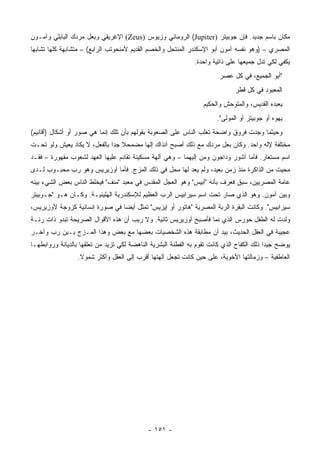 ‫ﻤﻜﺎﻥ ﺒﺎﺴﻡ ﺠﺩﻴﺩ. ﻓﺈﻥ ﺠﻭﺒﻴﺘﺭ )‪ (Jupiter‬ﺍﻟﺭﻭﻤﺎﻨﻲ ﻭﺯﻴﻭﺱ )‪ (Zeus‬ﺍﻹﻏﺭﻴﻘﻲ ﻭﺒﻌل ﻤﺭﺩﻙ ﺍﻟﺒﺎﺒﻠﻲ ﻭﺁﻤـﻭﻥ‬
‫ﺍﻟﻤﺼﺭﻱ – )ﻭﻫﻭ ﻨﻔﺴﻪ ﺁﻤﻭﻥ ﺃﺒﻭ ﺍﻹﺴﻜﻨﺩﺭ ﺍﻟﻤﻨﺘﺤل ﻭﺍﻟﺨﺼﻡ ﺍﻟﻘﺩﻴﻡ ﻷﻤﻨﺤﻭﺘﺏ ﺍﻟﺭﺍﺒﻊ( – ﻤﺘﺸﺎﺒﻬﺔ ﻜﻠﻬﺎ ﺘﺸﺎﺒﻬﺎ‬
 ‫‪‬‬
                                                              ‫ﻴﻜﻔﻲ ﻟﻜﻲ ﺘﺩل ﺠﻤﻴﻌﻬﺎ ﻋﻠﻰ ﺫﺍﺘﻴﺔ ﻭﺍﺤﺩﺓ.‬
                                                                        ‫"ﺃﺒﻭ ﺍﻟﺠﻤﻴﻊ، ﻓﻲ ﻜل ﻋﺼﺭ‬
                                                                              ‫ﺍﻟﻤﻌﺒﻭﺩ ﻓﻲ ﻜل ﹸﻁﺭ‬
                                                                                ‫ﻗ‬
                                                                  ‫ﻴﻌﺒﺩﻩ ﺍﻟﻘﺩﻴﺱ، ﻭﺍﻟﻤﺘﻭﺤﺵ ﻭﺍﻟﺤﻜﻴﻡ‬
                                                                       ‫‪‬ﻬ ‪‬ﻩ ﺃﻭ ﺠﻭﺒﻴﺘﺭ ﺃﻭ ﺍﻟﻤﻭﻟﻰ".‬
                                                                                              ‫ﻴﻭ‬
‫ﻭﺤﻴﺜﻤﺎ ﻭﺠﺩﺕ ﻓﺭﻭﻕ ﻭﺍﻀﺤﺔ ﺘﻐﻠﺏ ﺍﻟﻨﺎﺱ ﻋﻠﻰ ﺍﻟﺼﻌﻭﺒﺔ ﺒﻘﻭﻟﻬﻡ ﺒﺄﻥ ﺘﻠﻙ ﺇﻨﻤﺎ ﻫﻲ ﺼﻭﺭ ﺃﻭ ﺃﺸﻜﺎل )ﺃﻗﺎﻨﻴﻡ(‬
‫ﻤﺨﺘﻠﻔﺔ ﻹﻟﻪ ﻭﺍﺤﺩ. ﻭﻜﺎﻥ ﺒﻌل ﻤﺭﺩﻙ ﻤﻊ ﺫﻟﻙ ﺃﺼﺒﺢ ﺁﻨﺫﺍﻙ ﺇﻟﻬﺎ ﻤﻀﻤﺤﻼ ﺠﺩﺍ ﺒﺎﻟﻔﻌل، ﻻ ﻴﻜﺎﺩ ﻴﻌﻴﺵ ﻭﻟﻭ ﺘﺤـﺕ‬
                              ‫ﹰ ‪‬‬       ‫‪‬‬
‫ﺍﺴﻡ ﻤﺴﺘﻌﺎﺭ. ﻓﺄﻤﺎ ﺁﺸﻭﺭ ﻭﺩﺍﺠﻭﻥ ﻭﻤﻥ ﺇﻟﻴﻬﻤﺎ – ﻭﻫﻲ ﺁﻟﻬﺔ ﻤﺴﻜﻴﻨﺔ ﺘﻘﺎﺩﻡ ﻋﻠﻴﻬﺎ ﺍﻟﻌﻬﺩ ﻟﺸﻌﻭﺏ ﻤﻘﻬﻭﺭﺓ – ﻓﻘـﺩ‬
‫ﻤﺤﻴﺕ ﻤﻥ ﺍﻟﺫﺍﻜﺭﺓ ﻤﻨﺫ ﺯﻤﻥ ﺒﻌﻴﺩ، ﻭﻟﻡ ﻴﻌﺩ ﻟﻬﺎ ﻤﺤل ﻓﻲ ﺫﻟﻙ ﺍﻟﻤﺯﺝ. ﻓﺄﻤﺎ ﺃﻭﺯﻴﺭﻴﺱ ﻭﻫﻭ ﺭﺏ ﻤﺤﺒـﻭﺏ ﻟـﺩﻯ‬
‫ﻋﺎﻤﺔ ﺍﻟﻤﺼﺭﻴﻴﻥ، ﺴﺒﻕ ﻓﻌﺭﻑ ﺒﺄﻨﻪ "ﺃﺒﻴﺱ" ﻭﻫﻭ ﺍﻟﻌﺠل ﺍﻟﻤﻘﺩﺱ ﻓﻲ ﻤﻌﺒﺩ "ﻤﻨﻑ" ﻓﻴﺨﻠﻁ ﺍﻟﻨﺎﺱ ﺒﻌﺽ ﺍﻟﺸﻲﺀ ﺒﻴﻨﻪ‬
‫ﻭﺒﻴﻥ ﺁﻤﻭﻥ. ﻭﻫﻭ ﺍﻟﺫﻱ ﺼﺎﺭ ﺘﺤﺕ ﺍﺴﻡ ﺴﻴﺭﺍﺒﻴﺱ ﺍﻟﺭﺏ ﺍﻟﻌﻅﻴﻡ ﻟﻺﺴﻜﻨﺩﺭﻴﺔ ﺍﻟﻬﻠﻴﻨﻴـﺔ. ﻭﻜـﺎﻥ ﻫـﻭ "ﺠـﻭﺒﻴﺘﺭ‬
‫ﺴﻴﺭﺍﺒﻴﺱ". ﻭﻜﺎﻨﺕ ﺍﻟﺒﻘﺭﺓ ﺍﻟﺭﺒﺔ ﺍﻟﻤﺼﺭﻴﺔ "ﻫﺎﺘﻭﺭ ﺃﻭ ﺇﻴﺯﻴﺱ" ﺘﻤﺜل ﺃﻴﻀﺎ ﻓﻲ ﺼﻭﺭﺓ ﺇﻨﺴﺎﻨﻴﺔ ﻜﺯﻭﺠﺔ ﻷﻭﺯﻴﺭﻴﺱ،‬
                                ‫‪‬‬
‫ﻭﻟﺩﺕ ﻟﻪ ﺍﻟﻁﻔل ﺤﻭﺭﺱ ﺍﻟﺫﻱ ﻨﻤﺎ ﻓﺄﺼﺒﺢ ﺃﻭﺯﻴﺭﻴﺱ ﺜﺎﻨﻴﺔ. ﻭﻻ ﺭﻴﺏ ﺃﻥ ﻫﺫﻩ ﺍﻷﻗﻭﺍل ﺍﻟﺼﺭﻴﺤﺔ ﺘﺒﺩﻭ ﺫﺍﺕ ﺭﻨـﺔ‬
‫ﻋﺠﻴﺒﺔ ﻓﻲ ﺍﻟﻌﻘل ﺍﻟﺤﺩﻴﺙ، ﺒﻴﺩ ﺃﻥ ﻤﻁﺎﺒﻘﺔ ﻫﺫﻩ ﺍﻟﺸﺨﺼﻴﺎﺕ ﺒﻌﻀﻬﺎ ﻤﻊ ﺒﻌﺽ ﻭﻫﺫﺍ ﺍﻟﻤـﺯﺝ ﺒـﻴﻥ ﺭﺏ ﻭﺁﺨـﺭ‬
‫ﻴﻭﻀﺢ ﺠﻴﺩﺍ ﺫﻟﻙ ﺍﻟﻜﻔﺎﺡ ﺍﻟﺫﻱ ﻜﺎﻨﺕ ﺘﻘﻭﻡ ﺒﻪ ﺍﻟﻔﻁﻨﺔ ﺍﻟﺒﺸﺭﻴﺔ ﺍﻟﻨﺎﻫﻀﺔ ﻟﻜﻲ ﺘﺯﻴﺩ ﻤﻥ ﺘﻌﻠﻘﻬﺎ ﺒﺎﻟﺩﻴﺎﻨﺔ ﻭﺭﻭﺍﺒﻁﻬـﺎ‬
                                                                                           ‫‪‬‬
                 ‫ﺍﻟﻌﺎﻁﻔﻴﺔ – ﻭﺯﻤﺎﻟﺘﻬﺎ ﺍﻷﺨﻭﻴﺔ، ﻋﻠﻰ ﺤﻴﻥ ﻜﺎﻨﺕ ﺘﺠﻌل ﺁﻟﻬﺘﻬﺎ ﺃﻗﺭﺏ ﺇﻟﻰ ﺍﻟﻌﻘل ﻭﺃﻜﺜﺭ ﺸﻤﻭﻻ.‬
                  ‫ﹰ‬




                                            ‫- ١٥١ -‬
 