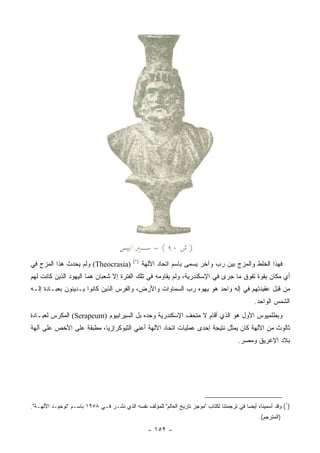 ‫)١(‬
‫)‪ (Theocrasia‬ﻭﻟﻡ ﻴﺤﺩﺙ ﻫﺫﺍ ﺍﻟﻤﺯﺝ ﻓﻲ‬                ‫ﻓﻬﺫﺍ ﺍﻟﺨﻠﻁ ﻭﺍﻟﻤﺯﺝ ﺒﻴﻥ ﺭﺏ ﻭﺁﺨﺭ ﻴﺴﻤﻰ ﺒﺎﺴﻡ ﺍﺘﺤﺎﺩ ﺍﻵﻟﻬﺔ‬
‫ﺃﻱ ﻤﻜﺎﻥ ﺒﻘﻭﺓ ﺘﻔﻭﻕ ﻤﺎ ﺠﺭﻯ ﻓﻲ ﺍﻹﺴﻜﻨﺩﺭﻴﺔ، ﻭﻟﻡ ﻴﻘﺎﻭﻤﻪ ﻓﻲ ﺘﻠﻙ ﺍﻟﻔﺘﺭﺓ ﺇﻻ ﺸﻌﺒﺎﻥ ﻫﻤﺎ ﺍﻟﻴﻬﻭﺩ ﺍﻟﺫﻴﻥ ﻜﺎﻨﺕ ﻟﻬﻡ‬
‫ﻤﻥ ﻗﺒل ﻋﻘﻴﺩﺘﻬﻡ ﻓﻲ ﺇﻟﻪ ﻭﺍﺤﺩ ﻫﻭ ‪‬ﻬﻭﻩ ﺭﺏ ﺍﻟﺴﻤﺎﻭﺍﺕ ﻭﺍﻷﺭﺽ، ﻭﺍﻟﻔﺭﺱ ﺍﻟﺫﻴﻥ ﻜﺎﻨﻭﺍ ﻴـﺩﻴﻨﻭﻥ ﺒﻌﺒـﺎﺩﺓ ﺇﻟـﻪ‬
                                                              ‫ﻴ‬
                                                                                                ‫ﺍﻟﺸﻤﺱ ﺍﻟﻭﺍﺤﺩ.‬
‫ﻭﺒﻁﻠﻤﻴﻭﺱ ﺍﻷﻭل ﻫﻭ ﺍﻟﺫﻱ ﺃﻗﺎﻡ ﻻ ﻤﺘﺤﻑ ﺍﻹﺴﻜﻨﺩﺭﻴﺔ ﻭﺤﺩﻩ ﺒل ﺍﻟﺴﻴﺭﺍﺒﻴﻭﻡ )‪ (Serapeum‬ﺍﻟﻤﻜ ‪‬ﺱ ﻟﻌﺒـﺎﺩﺓ‬
         ‫ﺭ‬
‫ﺜﺎﻟﻭﺙ ﻤﻥ ﺍﻵﻟﻬﺔ ﻜﺎﻥ ﻴﻤﺜل ﻨﺘﻴﺠﺔ ﺇﺤﺩﻯ ﻋﻤﻠﻴﺎﺕ ﺍﺘﺤﺎﺩ ﺍﻵﻟﻬﺔ ﺃﻋﻨﻲ ﺍﻟﺜﻴﻭﻜﺭﺍﺯﻴﺎ، ﻤﻁﺒﻘﺔ ﻋﻠﻰ ﺍﻷﺨﺹ ﻋﻠﻰ ﺁﻟﻬﺔ‬
                                                                                         ‫ﺒﻼﺩ ﺍﻹﻏﺭﻴﻕ ﻭﻤﺼﺭ.‬




‫)١( ﻭﻗﺩ ﺃﺴﻤﻴﻨﺎﻩ ﺃﻴ ‪‬ﺎ ﻓﻲ ﺘﺭﺠﻤﺘﻨﺎ ﻟﻜﺘﺎﺏ "ﻤﻭﺠﺯ ﺘﺎﺭﻴﺦ ﺍﻟﻌﺎﻟﻡ" ﻟﻠﻤﺅﻟﻑ ﻨﻔﺴﻪ ﺍﻟﺫﻱ ﻨﺸـﺭ ﻓـﻲ ٨٥٩١ ﺒﺎﺴـﻡ "ﺘﻭﺤﻴـﺩ ﺍﻵﻟﻬـﺔ".‬
                                                                                            ‫ﻀ‬
                                                                                                  ‫)ﺍﻟﻤﺘﺭﺠﻡ(.‬

                                                    ‫- ٢٥١ -‬
 