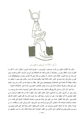 ‫ﻭﻜﺎﻥ ﻫﺫﺍ ﺍﻟﺜﺎﻟﻭﺙ ﻴﺘﻜﻭﻥ ﻤﻥ ﺍﻟﺭﺏ ﺴﻴﺭﺍﺒﻴﺱ= )ﺇﻭﺯﻴﺭﻴﺱ + ﺃﺒﻴﺱ( ﻭﺍﻟﺭﺒﺔ ﺇﻴﺯﻴﺱ= )ﻫﺎﺘﻭﺭ ﺍﻟﺭﺒـﺔ ﺍﻟﺒﻘـﺭﺓ‬
‫ﺍﻟﻘﻤﺭ(، ﻭﺍﻟﺭﺏ ﺍﻟﻁﻔل ﺤﻭﺭﺱ. ﻭﺒﻁﺭﻴﻘﺔ ﺃﻭ ﺒﺄﺨﺭﻯ ﻜﺎﻨﺕ ﺘﺘﻡ ﺍﻟﻤﻁﺎﺒﻘﺔ ﺒﻴﻥ ﺃﻱ ﻤﻥ ﺍﻷﺭﺒﺎﺏ ﺍﻷﺨﺭﻯ ﺘﻘﺭﻴﺒﺎ، ﻭﺒﻴﻥ‬
       ‫‪‬‬
‫ﺃﻱ ﻭﺍﺤﺩ ﻤﻥ ﻫﺫﻩ ﺍﻟﺼﻭﺭ ﺍﻟﺜﻼﺙ ﻟﻠﺭﺏ ﺍﻟﻭﺍﺤﺩ، ﻻ ﻴﺴﺘﺜﻨﻰ ﻤﻥ ﺫﻟﻙ ﺤﺘﻰ ﺇﻟﻪ ﺍﻟﺸﻤﺱ ﻤﻴﺘﺭﺍﺱ )‪ (Mithras‬ﻋﻨـﺩ‬
‫ﺍﻟﻔﺭﺱ، ﻭﻜﺎﻥ ﻜل ﻭﺍﺤﺩ ﻤﻨﻬﺎ ﻫﻭ ﺍﻵﺨﺭ، ﻜﺎﻨﺕ ﺜﻼﺜﺔ ﺁﻟﻬﺔ، ﻭﻟﻜﻨﻬﺎ ﺃﻴﻀﺎ ﺇﻟﻪ ﻭﺍﺤﺩ. ﻭﻜﺎﻨﺕ ﺘﻌﺒﺩ ﺒﺤﻤﻴـﺔ ﻋﻅﻴﻤـﺔ،‬
                                     ‫‪‬‬
‫ﻭﻜﺎﻨﺕ ﺠﻠﺠﻠﺔ ﺁﻟﺔ ﺨﺎﺼﺔ ﻫﻲ ﺍﻟﺼﻼﺼل )‪ ،(sistrum‬ﻭﻫﻲ ﺇﻁﺎﺭ ﻋﻠﻘﺕ ﺒﻪ ﻤﺠﻤﻭﻋﺔ ﻤﻥ ﺍﻷﺠـﺭﺍﺱ ﻭﻴﺴـﺘﻌﻤل‬
  ‫ﻋﻠﻰ ﻨﺴﻕ ﻴﻘﺎﺭﺏ ﻁﺭﻴﻘﺔ ﺍﺴﺘﻌﻤﺎل ﺍﻟﺩﻑ ﻓﻲ ﻤﺭﺍﺴﻡ "ﺠﻴﺵ ﺍﻟﺨﻼﺹ" ﺍﻟﻌﺼﺭﻱ، ﻻﺯﻤﺔ ﺘﻤﻴﺯ ﺍﻻﺤﺘﻔﺎﻻﺕ ﺍﻟﺩﻴﻨﻴﺔ.‬
‫ﻭﺇﻨﺎ ﻟﻨﺠﺩ ﺍﻵﻥ ﻷﻭل ﻤﺭﺓ ﻓﻲ ﺍﻟﺘﺎﺭﻴﺦ ﻓﻜﺭﺓ ﺍﻟﺨﻠﻭﺩ ﻭﻗﺩ ﺼﺎﺭﺕ ﻓﻜﺭﺓ ﺍﻟﺩﻴﻥ ﺍﻟﺭﺌﻴﺴﻴﺔ ﻭﺍﻤﺘﺩﺕ ﺨﺎﺭﺝ ﻤﺼـﺭ؛‬
‫ﻭﻟﻴﺱ ﻴﺒﺩﻭ ﺃﻥ ﺍﻵﺭﻴﻴﻥ ﺍﻷﻭل ﻭﻻ ﺍﻟﺴﺎﻤﻴﻴﻥ ﺍﻷﻭل ﺍﻫﺘﻤﻭﺍ ﻜﺜﻴﺭﺍ ﺒﺄﻤﺭ ﺍﻟﺨﻠﻭﺩ، ﻜﻤﺎ ﺃﻥ ﻫﺫﻩ ﺍﻟﻔﻜﺭﺓ ﻟﻡ ﺘﺅﺜﺭ ﻓـﻲ‬
                                            ‫‪‬‬
‫ﺍﻟﻌﻘل ﺍﻟﻤﻐﻭﻟﻲ ﺇﻻ ﺃﺜﺭﺍ ﻁﻔﻴﻔﺎ ﺠﺩﺍ، ﻋﻠﻰ ﺃﻥ ﺍﺴﺘﻤﺭﺍﺭ ﺤﻴﺎﺓ ﺍﻟﻔﺭﺩ ﺒﻌﺩ ﺍﻟﻤﻭﺕ ﻜﺎﻥ ﻤﻨﺫ ﺃﻗﺩﻡ ﺍﻟﻌﻬﻭﺩ ﺍﻟﺸﻐل ﺍﻟﺸﺎﻏل‬
                                                                       ‫ﹰ ‪‬‬       ‫‪‬‬
‫ﻟﻠﻤﺼﺭﻴﻴﻥ. ﻭﻜﺎﻥ ﻟﻬﺫﺍ ﺍﻟﺘﻔﻜﻴﺭ ﻋﻨﺩﺌﺫ ﺩﻭﺭ ﻜﺒﻴﺭ ﻓﻲ ﻋﺒﺎﺩﺓ ﺴﻴﺭﺍﺒﻴﺱ؛ ﻭﺘﺼﻔﻪ "ﺍﻟﻤﺅﻟﻔﺎﺕ" ﺍﻟﺩﻴﻨﻴﺔ ﺍﻟﺘﻲ ﺃﻟﻔﺕ ﻋـﻥ‬
‫ﻤﺫﻫﺒﻪ، ﻭﺍﻟﺨﺎﺼﺔ ﺒﻌﺒﺎﺩﺘﻪ ﺒﺄﻨﻪ "ﻤﺨﹼﺹ ﺍﻷﺭﻭﺍﺡ ﻭﻤﺭﺸﺩﻫﺎ ﻭﻫﻭ ﺍﻟﺫﻱ ﻴﻘﻭﺩ ﺍﻷﺭﻭﺍﺡ ﺇﻟﻰ ﺍﻟﻨﻭﺭ ﺜﻡ ﻴﺘﻠﻘﺎﻫـﺎ ﻤـﻥ‬
                                                               ‫ﻠ‬
‫ﺠﺩﻴﺩ"؛ ﻭﺘﺫﻜﺭ ﻋﻨﻪ ﺃﻨﻪ "ﻴﺒﻌﺙ ﺍﻟﻤﻭﺘﻰ ﻭﻴﻌﺭﺽ ﻨﻭﺭ ﺍﻟﺸﻤﺱ ﺍﻟﺫﻱ ﻴﺘﻠﻬﻑ ﺍﻟﻨﺎﺱ ﺸﻭﻗﺎ ﺇﻟﻴﻪ ﻋﻠﻰ ﺍﻟﺫﻴﻥ ﻴﺒﺼﺭﻭﻥ،‬
                        ‫ﹰ‬
‫ﻭﻫﻡ ﻤﻥ ﺘﺤﺘﻭﻱ ﻗﺒﻭﺭﻫﻡ ﺍﻟﻁﺎﻫﺭﺓ ﻋﻠﻰ ﺃﻜﺩﺍﺱ ﻤﻥ ﺍﻟﻜﺘﺏ ﺍﻟﻤﻘﺩﺴﺔ"، ﻜﻤﺎ ﺘﺼﻔﻪ ﻜﺫﻟﻙ "ﻭﻟﺴـﻨﺎ ﺒﻤﺴـﺘﻁﻴﻌﻴﻥ ﺃﻥ‬
                                             ‫- ٣٥١ -‬
 