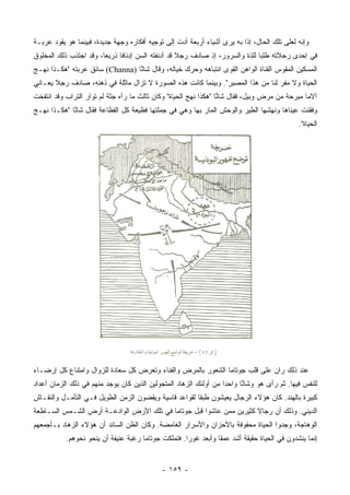 ‫ﻭﺇﻨﻪ ﻟﻌﻠﻰ ﺘﻠﻙ ﺍﻟﺤﺎل، ﺇﺫﺍ ﺒﻪ ﻴﺭﻯ ﺃﺸﻴﺎﺀ ﺃﺭﺒﻌﺔ ﺃﺩﺕ ﺇﻟﻰ ﺘﻭﺠﻴﻪ ﺃﻓﻜﺎﺭﻩ ﻭﺠﻬﺔ ﺠﺩﻴﺩﺓ، ﻓﺒﻴﻨﻤﺎ ﻫﻭ ﻴﻘﻭﺩ ﻋﺭﺒـﺔ‬
‫ﻓﻲ ﺇﺤﺩﻯ ﺭﺤﻼﺘﻪ ﻁﻠﺒﺎ ﻟﻠﺫﺓ ﻭﺍﻟﺴﺭﻭﺭ، ﺇﺫ ﺼﺎﺩﻑ ﺭﺠﻼ ﻗﺩ ﺃﺩﻨﻔﺘﻪ ﺍﻟﺴﻥ ﺇﺩﻨﺎﻓﺎ ﺫﺭﻴﻌﺎ، ﻭﻗﺩ ﺍﺠﺘﺫﺏ ﺫﻟﻙ ﺍﻟﻤﺨﻠﻭﻕ‬
                        ‫‪‬‬     ‫ﹰ‬                    ‫ﹰ‬                          ‫‪‬‬
‫ﺍﻟﻤﺴﻜﻴﻥ ﺍﻟﻤﻘﻭﺱ ﺍﻟﻘﻨﺎﺓ ﺍﻟﻭﺍﻫﻥ ﺍﻟﻘﻭﻯ ﺍﻨﺘﺒﺎﻫﻪ ﻭﺤﺭﻙ ﺨﻴﺎﻟﻪ، ﻭﻗﺎل ﺸﺎ ﱠﺎ )‪ (Channa‬ﺴﺎﺌﻕ ﻋﺭﺒﺘﻪ "ﻫﻜـﺫﺍ ﻨﻬـﺞ‬
                                 ‫ﻨ‬
‫ﺍﻟﺤﻴﺎﺓ ﻭﻻ ﻤﻔﺭ ﻟﻨﺎ ﻤﻥ ﻫﺫﺍ ﺍﻟﻤﺼﻴﺭ". ﻭﺒﻴﻨﻤﺎ ﻜﺎﻨﺕ ﻫﺫﻩ ﺍﻟﺼﻭﺭﺓ ﻻ ﺘﺯﺍل ﻤﺎﺜﻠﺔ ﻓﻲ ﺫﻫﻨﻪ، ﺼﺎﺩﻑ ﺭﺠﻼ ﻴﻌـﺎﻨﻲ‬
       ‫ﹰ‬
‫ﺁﻻﻤﺎ ﻤﺒﺭﺤﺔ ﻤﻥ ﻤﺭﺽ ﻭﺒﻴل، ﻓﻘﺎل ﺸﺎ ﱠﺎ "ﻫﻜﺫﺍ ﻨﻬﺞ ﺍﻟﺤﻴﺎﺓ" ﻭﻜﺎﻥ ﺜﺎﻟﺙ ﻤﺎ ﺭﺁﻩ ﺠﺜﺔ ﻟﻡ ﺘﻭﺍﺭ ﺍﻟﺘﺭﺍﺏ ﻭﻗﺩ ﺍﻨﺘﻔﺨﺕ‬
                                                                  ‫ﻨ‬                             ‫‪‬‬
‫ﻭﻓﻘﺌﺕ ﻋﻴﻨﺎﻫﺎ ﻭﻨﻬﺸﻬﺎ ﺍﻟﻁﻴﺭ ﻭﺍﻟﻭﺤﺵ ﺍﻟﻤﺎﺭ ﺒﻬﺎ ﻭﻫﻲ ﻓﻲ ﺠﻤﻠﺘﻬﺎ ﻓﻅﻴﻌﺔ ﻜل ﺍﻟﻔﻅﺎﻋﺔ ﻓﻘﺎل ﺸﺎ ﱠﺎ "ﻫﻜـﺫﺍ ﻨﻬـﺞ‬
             ‫ﻨ‬
                                                                                             ‫ﺍﻟﺤﻴﺎﺓ".‬




‫ﻋﻨﺩ ﺫﻟﻙ ﺭﺍﻥ ﻋﻠﻰ ﻗﻠﺏ ﺠﻭﺘﺎﻤﺎ ﺍﻟﺸﻌﻭﺭ ﺒﺎﻟﻤﺭﺽ ﻭﺍﻟﻔﻨﺎﺀ ﻭﺘﻌﺭﺽ ﻜل ﺴﻌﺎﺩﺓ ﻟﻠﺯﻭﺍل ﻭﺍﻤﺘﻨﺎﻉ ﻜل ﺇﺭﻀـﺎﺀ‬
‫ﻟﻠﻨﻔﺱ ﻓﻴﻬﺎ. ﺜﻡ ﺭﺃﻯ ﻫﻭ ﻭﺸﺎ ﱠﺎ ﻭﺍﺤﺩﺍ ﻤﻥ ﺃﻭﻟﺌﻙ ﺍﻟﺯﻫﺎﺩ ﺍﻟﻤﺘﺠﻭﻟﻴﻥ ﺍﻟﺫﻴﻥ ﻜﺎﻥ ﻴﻭﺠﺩ ﻤﻨﻬﻡ ﻓﻲ ﺫﻟﻙ ﺍﻟﺯﻤﺎﻥ ﺃﻋﺩﺍﺩ‬
                                                                   ‫‪‬‬     ‫ﻨ‬
‫ﻜﺒﻴﺭﺓ ﺒﺎﻟﻬﻨﺩ. ﻜﺎﻥ ﻫﺅﻻﺀ ﺍﻟﺭﺠﺎل ﻴﻌﻴﺸﻭﻥ ﻁﺒﻘﺎ ﻟﻘﻭﺍﻋﺩ ﻗﺎﺴﻴﺔ ﻭﻴﻘﻀﻭﻥ ﺍﻟﺯﻤﻥ ﺍﻟﻁﻭﻴل ﻓـﻲ ﺍﻟﺘﺄﻤـل ﻭﺍﻟﻨﻘـﺎﺵ‬
                                                       ‫ﹰ‬
‫ﺍﻟﺩﻴﻨﻲ. ﻭﺫﻟﻙ ﺃﻥ ﺭﺠﺎﻻ ﻜﺜﻴﺭﻴﻥ ﻤﻤﻥ ﻋﺎﺸﻭﺍ ﻗﺒل ﺠﻭﺘﺎﻤﺎ ﻓﻲ ﺘﻠﻙ ﺍﻷﺭﺽ ﺍﻟﻭﺍﺩﻋـﺔ ﺃﺭﺽ ﺍﻟﺸـﻤﺱ ﺍﻟﺴـﺎﻁﻌﺔ‬
                                                                     ‫ﹰ‬
‫ﺍﻟﻭﻫﺎﺠﺔ، ﻭﺠﺩﻭﺍ ﺍﻟﺤﻴﺎﺓ ﻤﺤﻔﻭﻓﺔ ﺒﺎﻷﺤﺯﺍﻥ ﻭﺍﻷﺴﺭﺍﺭ ﺍﻟﻐﺎﻤﻀﺔ. ﻭﻜﺎﻥ ﺍﻟﻅﻥ ﺍﻟﺴﺎﺌﺩ ﺃﻥ ﻫﺅﻻﺀ ﺍﻟﺯﻫﺎﺩ ﺒـﺄﺠﻤﻌﻬﻡ‬
           ‫ﺇﻨﻤﺎ ﻴﻨﺸﺩﻭﻥ ﻓﻲ ﺍﻟﺤﻴﺎﺓ ﺤﻘﻴﻘﺔ ﺃﺸﺩ ﻋﻤﻘﺎ ﻭﺃﺒﻌﺩ ﻏﻭﺭﺍ. ﻓﺘﻤﻠﻜﺕ ﺠﻭﺘﺎﻤﺎ ﺭﻏﺒﺔ ﻋﻨﻴﻔﺔ ﺃﻥ ﻴﻨﺤﻭ ﻨﺤﻭﻫﻡ.‬
                                                     ‫‪‬‬          ‫ﹰ‬


                                             ‫- ٩٥١ -‬
 