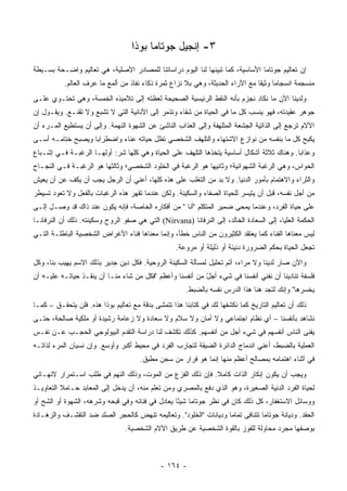 ‫٣- ﺇﻨﺠﻴل ﺠﻭﺘﺎﻤﺎ ﺒﻭﺫﺍ‬
‫ﺇﻥ ﺘﻌﺎﻟﻴﻡ ﺠﻭﺘﺎﻤﺎ ﺍﻷﺴﺎﺴﻴﺔ، ﻜﻤﺎ ﺘﺒﻴﻨﻬﺎ ﻟﻨﺎ ﺍﻟﻴﻭﻡ ﺩﺭﺍﺴﺎﺘﻨﺎ ﻟﻠﻤﺼﺎﺩﺭ ﺍﻷﺼﻠﻴﺔ، ﻫﻲ ﺘﻌﺎﻟﻴﻡ ﻭﺍﻀـﺤﺔ ﺒﺴـﻴﻁﺔ‬
           ‫ﻤﻨﺴﺠﻤﺔ ﺍﻨﺴﺠﺎﻤﺎ ﻭﺜﻴﻘﺎ ﻤﻊ ﺍﻵﺭﺍﺀ ﺍﻟﺤﺩﻴﺜﺔ، ﻭﻫﻲ ﺒﻼ ﻨﺯﺍﻉ ﺜﻤﺭﺓ ﺫﻜﺎﺀ ﻨﻔﺎﺫ ﻤﻥ ﺃﻟﻤﻊ ﻤﺎ ﻋﺭﻑ ﺍﻟﻌﺎﻟﻡ.‬
                                                                                ‫ﹰ‬     ‫‪‬‬
‫ﻭﻟﺩﻴﻨﺎ ﺍﻵﻥ ﻤﺎ ﻨﻜﺎﺩ ﻨﺠﺯﻡ ﺒﺄﻨﻪ ﺍﻟﻨﻘﻁ ﺍﻟﺭﺌﻴﺴﻴﺔ ﺍﻟﺼﺤﻴﺤﺔ ﻟﻌﻅﺘﻪ ﺇﻟﻰ ﺘﻼﻤﻴﺫﻩ ﺍﻟﺨﻤﺴﺔ، ﻭﻫﻲ ﺘﺤﺘـﻭﻱ ﻋﻠـﻰ‬
‫ﺠﻭﻫﺭ ﻋﻘﻴﺩﺘﻪ، ﻓﻬﻭ ﻴﻨﺴﺏ ﻜل ﻤﺎ ﻓﻲ ﺍﻟﺤﻴﺎﺓ ﻤﻥ ﺸﻘﺎﺀ ﻭﺘﺫﻤﺭ ﺇﻟﻰ ﺍﻷﻨﺎﻨﻴﺔ ﺍﻟﺘﻲ ﻻ ﺘﺸﺒﻊ ﻭﻻ ﺘﻘﻨـﻊ. ﻭﻴﻘـﻭل ﺇﻥ‬
‫ﺍﻵﻻﻡ ﺘﺭﺠﻊ ﺇﻟﻰ ﺍﻟﺫﺍﺘﻴﺔ ﺍﻟﺠﺸﻌﺔ ﺍﻟﻤﺘﻠﻬﻔﺔ ﻭﺇﻟﻰ ﺍﻟﻌﺫﺍﺏ ﺍﻟﻨﺎﺸﺊ ﻋﻥ ﺍﻟﺸﻬﻭﺓ ﺍﻟﻨﻬﻤﺔ. ﻭﺇﻟﻰ ﺃﻥ ﻴﺴﺘﻁﻴﻊ ﺍﻟﻤـﺭﺀ ﺃﻥ‬
‫ﻴﻜﺒﺢ ﻜل ﻤﺎ ﺒﻨﻔﺴﻪ ﻤﻥ ﻨﻭﺍﺯﻉ ﺍﻻﺸﺘﻬﺎﺀ ﻭﺍﻟﺘﻠﻬﻑ ﺍﻟﺸﺨﺼﻲ ﺘﻅل ﺤﻴﺎﺘﻪ ﻋﻨﺎﺀ ﻭﺍﻀﻁﺭﺍﺒﺎ ﻭﻴﺼﺒﺢ ﺨﺘﺎﻤـﻪ ﺃﺴـﻰ‬
                   ‫‪‬‬       ‫‪‬‬
‫ﻭﻋﺫﺍﺒﺎ. ﻭﻫﻨﺎﻙ ﺜﻼﺜﺔ ﺃﺸﻜﺎل ﺃﺴﺎﺴﻴﺔ ﻴﺘﺨﺫﻫﺎ ﺍﻟﺘﻠﻬﻑ ﻋﻠﻰ ﺍﻟﺤﻴﺎﺓ ﻭﻫﻲ ﻜﻠﻬﺎ ﺸﺭ: ﺃﻭﻟﻬـﺎ ﺍﻟﺭﻏﺒـﺔ ﻓـﻲ ﺇﺸـﺒﺎﻉ‬
                                                                                          ‫‪‬‬
‫ﺍﻟﺤﻭﺍﺱ، ﻭﻫﻲ ﺍﻟﺭﻏﺒﺔ ﺍﻟﺸﻬﻭﺍﻨﻴﺔ؛ ﻭﺜﺎﻨﻴﻬﺎ ﻫﻭ ﺍﻟﺭﻏﺒﺔ ﻓﻲ ﺍﻟﺨﻠﻭﺩ ﺍﻟﺸﺨﺼﻲ؛ ﻭﺜﺎﻟﺜﻬﺎ ﻫﻭ ﺍﻟﺭﻏﺒـﺔ ﻓـﻲ ﺍﻟﻨﺠـﺎﺡ‬
‫ﻭﺍﻟﺜﺭﺍﺀ ﻭﺍﻻﻫﺘﻤﺎﻡ ﺒﺄﻤﻭﺭ ﺍﻟﺩﻨﻴﺎ. ﻭﻻ ﺒﺩ ﻤﻥ ﺍﻟﺘﻐﻠﺏ ﻋﻠﻰ ﻫﺫﻩ ﻜﻠﻬﺎ، ﺃﻋﻨﻲ ﺃﻥ ﺍﻟﺭﺠل ﻴﺠﺏ ﺃﻥ ﻴﻜﻑ ﻋﻥ ﺃﻥ ﻴﻌﻴﺵ‬
‫ﻤﻥ ﺃﺠل ﻨﻔﺴﻪ، ﻗﺒل ﺃﻥ ﻴﺘﻴﺴﺭ ﻟﻠﺤﻴﺎﺓ ﺍﻟﺼﻔﺎﺀ ﻭﺍﻟﺴﻜﻴﻨﺔ. ﻭﻟﻜﻥ ﻋﻨﺩﻤﺎ ﺘﻘﻬﺭ ﻫﺫﻩ ﺍﻟﺭﻏﺒﺎﺕ ﺒﺎﻟﻔﻌل ﻭﻻ ﺘﻌﻭﺩ ﺘﺴﻴﻁﺭ‬
‫ﻋﻠﻰ ﺤﻴﺎﺓ ﺍﻟﻔﺭﺩ، ﻭﻋﻨﺩﻤﺎ ﻴﻤﺤﻰ ﻀﻤﻴﺭ ﺍﻟﻤﺘﻜﻠﻡ "ﺃﻨﺎ " ﻤﻥ ﺃﻓﻜﺎﺭﻩ ﺍﻟﺨﺎﺼﺔ، ﻓﺈﻨﻪ ﻴﻜﻭﻥ ﻋﻨﺩ ﺫﺍﻙ ﻗﺩ ﻭﺼـل ﺇﻟـﻰ‬
‫ﺍﻟﺤﻜﻤﺔ ﺍﻟﻌﻠﻴﺎ، ﺇﻟﻰ ﺍﻟﺴﻌﺎﺩﺓ ﺍﻟﺨﺎﻟﺩ، ﺇﻟﻰ ﺍﻟﻨﺭﻓﺎﻨﺎ )‪ (Nirvana‬ﺍﻟﺘﻲ ﻫﻲ ﺼﻔﻭ ﺍﻟﺭﻭﺡ ﻭﺴﻜﻴﻨﺘﻪ. ﺫﻟﻙ ﺃﻥ ﺍﻟﻨﺭﻓﺎﻨـﺎ‬
‫ﻟﻴﺱ ﻤﻌﻨﺎﻫﺎ ﺍﻟﻔﻨﺎﺀ ﻜﻤﺎ ﻴﻌﺘﻘﺩ ﺍﻟﻜﺜﻴﺭﻭﻥ ﻤﻥ ﺍﻟﻨﺎﺱ ﺨﻁﺄ، ﻭﺇﻨﻤﺎ ﻤﻌﻨﺎﻫﺎ ﻓﻨﺎﺀ ﺍﻷﻏﺭﺍﺽ ﺍﻟﺸﺨﺼﻴﺔ ﺍﻟﺒﺎﻁﻠـﺔ ﺍﻟﺘـﻲ‬
                                                   ‫ﺘﺠﻌل ﺍﻟﺤﻴﺎﺓ ﺒﺤﻜﻡ ﺍﻟﻀﺭﻭﺭﺓ ﺩﻨﻴﺌﺔ ﺃﻭ ﺫﻟﻴﻠﺔ ﺃﻭ ﻤﺭﻭﻋﺔ.‬
‫ﻭﺍﻵﻥ ﺼﺎﺭ ﻟﺩﻴﻨﺎ ﻭﻻ ﻤﺭﺍﺀ، ﺃﺘﻡ ﺘﺤﻠﻴل ﻟﻤﺴﺄﻟﺔ ﺍﻟﺴﻜﻴﻨﺔ ﺍﻟﺭﻭﺤ ‪‬ﺔ. ﻓﻜل ﺩﻴﻥ ﺠﺩﻴﺭ ﺒﺫﻟﻙ ﺍﻻﺴﻡ ﻴﻬﻴﺏ ﺒﻨﺎ، ﻭﻜل‬
                                       ‫ﻴ‬
‫ﻓﻠﺴﻔﺔ ﺘﻨﺎﺩﻴﻨﺎ ﺃﻥ ﻨﻔﻨﻲ ﺃﻨﻔﺴﻨﺎ ﻓﻲ ﺸﻲﺀ ﺃﺠل ﻤﻥ ﺃﻨﻔﺴﻨﺎ ﻭﺃﻋﻅﻡ "ﻓﻜل ﻤﻥ ﺸﺎﺀ ﻤﻨـﺎ ﺃﻥ ﻴﻨﻘـﺫ ﺤﻴﺎﺘـﻪ ﻋﻠﻴـﻪ ﺃﻥ‬
                                                          ‫ّ‬
                                                      ‫ﻴﺨﺴﺭﻫﺎ" ﻭﺇﻨﻙ ﻟﺘﺠﺩ ﻫﻨﺎ ﻫﺫﺍ ﺍﻟﺩﺭﺱ ﻨﻔﺴﻪ ﺒﺎﻟﻀﺒﻁ.‬
‫ﺫﻟﻙ ﺃﻥ ﺘﻌﺎﻟﻴﻡ ﺍﻟﺘﺎﺭﻴﺦ ﻜﻤﺎ ﻨﻜﺸﻔﻬﺎ ﻟﻙ ﻓﻲ ﻜﺘﺎﺒﻨﺎ ﻫﺫﺍ ﺘﺘﻤﺸﻰ ﺒﺩﻗﺔ ﻤﻊ ﺘﻌﺎﻟﻴﻡ ﺒﻭﺫﺍ ﻫﺫﻩ. ﻓﻠﻥ ﻴﺘﺤﻘـﻕ – ﻜﻤـﺎ‬
‫ﻨﺸﺎﻫﺩ ﺒﺄﻨﻔﺴﻨﺎ – ﺃﻱ ﻨﻅﺎﻡ ﺍﺠﺘﻤﺎﻋﻲ ﻭﻻ ﺃﻤﺎﻥ ﻭﻻ ﺴﻼﻡ ﻭﻻ ﺴﻌﺎﺩﺓ ﻭﻻ ﺯﻋﺎﻤﺔ ﺭﺸﻴﺩﺓ ﺃﻭ ﻤﻠﻜﻴﺔ ﺼﺎﻟﺤﺔ، ﺤﺘـﻰ‬
‫ﻴﻔﻨﻰ ﺍﻟﻨﺎﺱ ﺃﻨﻔﺴﻬﻡ ﻓﻲ ﺸﻲﺀ ﺃﺠل ﻤﻥ ﺃﻨﻔﺴﻬﻡ. ﻜﺫﻟﻙ ﺘﻜﺸﻑ ﻟﻨﺎ ﺩﺭﺍﺴﺔ ﺍﻟﺘﻘﺩﻡ ﺍﻟﺒﻴﻭﻟﻭﺠﻲ ﺍﻟﺤﺠـﺏ ﻋـﻥ ﻨﻔـﺱ‬
‫ﺍﻟﻌﻤﻠﻴﺔ ﺒﺎﻟﻀﺒﻁ، ﺃﻋﻨﻲ ﺍﻨﺩﻤﺎﺝ ﺍﻟﺩﺍﺌﺭﺓ ﺍﻟﻀﻴﻘﺔ ﻟﺘﺠﺎﺭﺏ ﺍﻟﻔﺭﺩ ﻓﻲ ﻤﺤﻴﻁ ﺃﻜﺒﺭ ﻭﺃﻭﺴﻊ. ﻭﺇﻥ ﻨﺴﻴﺎﻥ ﺍﻟﻤﺭﺀ ﻟﺫﺍﺘـﻪ‬
                                      ‫ﻓﻲ ﺃﺜﻨﺎﺀ ﺍﻫﺘﻤﺎﻤﻪ ﺒﻤﺼﺎﻟﺢ ﺃﻋﻅﻡ ﻤﻨﻬﺎ ﺇﻨﻤﺎ ﻫﻭ ﻓﺭﺍﺭ ﻤﻥ ﺴﺠﻥ ﻤﻁﺒﻕ.‬
‫ﻭﻴﺠﺏ ﺃﻥ ﻴﻜﻭﻥ ﺇﻨﻜﺎﺭ ﺍﻟﺫﺍﺕ ﻜﺎﻤﻼ. ﻓﺈﻥ ﺫﻟﻙ ﺍﻟﻔﺯﻉ ﻤﻥ ﺍﻟﻤﻭﺕ، ﻭﺫﻟﻙ ﺍﻟﻨﻬﻡ ﻓﻲ ﻁﻠﺏ ﺍﺴـﺘﻤﺭﺍﺭ ﻻﻨﻬـﺎﺌﻲ‬
                                                            ‫ﹰ‬
‫ﻟﺤﻴﺎﺓ ﺍﻟﻔﺭﺩ ﺍﻟﺩﻨﻴﺔ ﺍﻟﺼﻐﻴﺭﺓ، ﻭﻫﻭ ﺍﻟﺫﻱ ﺩﻓﻊ ﺒﺎﻟﻤﺼﺭﻱ ﻭﻤﻥ ﺘﻌﻠﻡ ﻤﻨﻪ، ﺃﻥ ﻴﺩﺨل ﺇﻟﻰ ﺍﻟﻤﻌﺎﺒﺩ ﺤـﺎﻤﻼ ﺍﻟﺘﻌﺎﻭﻴـﺫ‬
          ‫ﹰ‬
‫ﻭﻭﺴﺎﺌل ﺍﻻﺴﺘﻐﻔﺎﺭ، ﻜل ﺫﻟﻙ ﻜﺎﻥ ﻓﻲ ﻨﻅﺭ ﺠﻭﺘﺎﻤﺎ ﺸﻴﺌﺎ ﻴﻌﺎﺩل ﻓﻲ ﻓﻨﺎﺌﻪ ﻭﻓﻲ ﻗﺒﺤﻪ ﻭﺸﺭﻫﻪ، ﺍﻟﺸﻬﻭﺓ ﺃﻭ ﺍﻟﺸﺢ ﺃﻭ‬
                                                  ‫ً‬
‫ﺍﻟﺤﻘﺩ. ﻭﺩﻴﺎﻨﺔ ﺠﻭﺘﺎﻤﺎ ﺘﺘﻨﺎﻓﻰ ﺘﻤﺎﻤﺎ ﻭﺩﻴﺎﻨﺎﺕ "ﺍﻟﺨﻠﻭﺩ". ﻭﺘﻌﺎﻟﻴﻤﻪ ﺘﻨﻬﺽ ﻜﺎﻟﺤﺠﺭ ﺍﻟﺼﻠﺩ ﻀﺩ ﺍﻟﺘﻘﺸـﻑ ﻭﺍﻟﺯﻫـﺎﺩﺓ‬
                                                                   ‫‪‬‬
                                 ‫ﺒﻭﺼﻔﻬﺎ ﻤﺠﺭﺩ ﻤﺤﺎﻭﻟﺔ ﻟﻠﻔﻭﺯ ﺒﺎﻟﻘﻭﺓ ﺍﻟﺸﺨﺼﻴﺔ ﻋﻥ ﻁﺭﻴﻕ ﺍﻵﻻﻡ ﺍﻟﺸﺨﺼﻴﺔ.‬



                                             ‫- ٤٦١ -‬
 