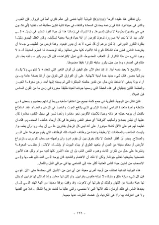 ‫ﻭﻟﻥ ﻨﻨﺎﻗﺵ ﻫﻨﺎ ﻋﻘﻴﺩﺓ "ﻜﺭﻤﺎ" )‪ (Karma‬ﺍﻟﺒﻭﺫﻴﺔ ﻷﻨﻬﺎ ﺘﻨﺘﻤﻲ ﺇﻟﻰ ﻋﺎﻟﻡ ﻓﻜﺭﻱ ﺁﺨﺫ ﻓﻲ ﺍﻟﺯﻭﺍل. ﻓﺈﻥ ﺍﻟﺨﻴـﺭ‬
‫ﻭﺍﻟﺸﺭ ﻓﻲ ﺤﻴﺎﺓ ﻓﺭﺩ ﻜﺎﻨﺎ ﻓﻲ ﺯﻋﻤﻪ ﻴﺤﺩﺩﺍﻥ ﺍﻟﺴﻌﺎﺩﺓ ﻭﺍﻟﺸﻘﺎﺀ ﻓﻲ ﺤﻴﺎﺓ ﺘﺎﻟﻴﺔ ﺘﻜﻭﻥ ﻤﻁﺎﺒﻘﺔ ﻟﺴـﺎﺒﻘﺘﻬﺎ )ﺃﻱ ﺘﻜـﻭﻥ‬
‫ﻫﻲ ﻫﻲ ﺒﻨﻔﺴﻬﺎ( ﺒﻁﺭﻴﻘﺔ ﻻ ﻴﻤﻜﻥ ﺘﻔﺴﻴﺭﻫﺎ. ﻭﺇﻨﺎ ﻟﻨﺩﺭﻙ ﻓﻲ ﺯﻤﺎﻨﻨﺎ ﻫﺫﺍ ﺃﻥ ﺤﻴﺎﺓ ﺍﻟﻔﺭﺩ ﺘﺴﺘﻤﺭ ﻓﻲ ﺫﺭﻴﺘـﻪ ﺇﻟـﻰ‬
‫ﺍﻷﺒﺩ. ﺒﻴﺩ ﺃﻨﺎ ﻻ ﻨﺠﺩ ﺃﻴﺔ ﻀﺭﻭﺭﺓ ﺘﺩﻋﻭﻨﺎ ﻟﻔﺭﺽ ﺃﻥ ﺃﻴﺔ ﺤﻴﺎﺓ ﻓﺭﺩﻴﺔ ﻤﻌﻴﻨﺔ ﺘﺴﺘﺄﻨﻑ. ﻭﻜﺎﻥ ﺍﻟﻌﻘل ﺍﻟﻬﻨﺩﻱ ﻤﻠﻴ ًـﺎ‬
  ‫ﺌ‬
‫ﺒﻔﻜﺭﺓ ﺍﻟﺘﻜﺭﺭ ﺍﻟﺩﻭﺭﺍﻨﻲ. ﺇﺫ ﻜﺎﻥ ﻴﺯﻋﻡ ﺃﻥ ﻜل ﺸﻲﺀ ﻻ ﺒﺩ ﺃﻥ ﻴﺩﻭﺭ ﻓﻴﻌﻭﺩ. ﻭﻫﺫﺍ ﻓﺭﺽ ﻤﻥ ﺍﻟﻁﺒﻴﻌـﻲ ﺠـﺩﺍ ﺃﻥ‬
    ‫‪‬‬
‫ﻴﻔﺘﺭﻀﻪ ﺍﻟﻨﺎﺱ. ﻓﻌﻠﻰ ﻫﺫﻩ ﺍﻟﺸﺎﻜﻠﺔ ﺘﻠﻭﺡ ﻟﻨﺎ ﺍﻷﺸﻴﺎﺀ ﻜﻠﻬﺎ ﺤﺘﻰ ﻨﺤﻠﻠﻬﺎ. ﻭﻟﻘﺩ ﺃﻭﻀﺤﺕ ﻟﻨﺎ ﺍﻟﻌﻠﻭﻡ ﺍﻟﺤﺩﻴﺜﺔ ﺃﻨـﻪ ﻻ‬
‫ﻭﺠﻭﺩ ﻟﺸﻲﺀ ﻤﻥ ﻫﺫﺍ ﺍﻟﺘﻜﺭﺍﺭ ﺃﻭ ﺍﻟﺘﻌﺎﻗﺏ ﺍﻟﻤﻀﺒﻭﻁ، ﺍﻟﺫﻱ ﻨﻤﻴل ﻻﻓﺘﺭﺍﻀﻪ، ﻓﺈﻥ ﻜل ﻴﻭﻡ ﻴﻜﺒﺭ ﺴـﺎﺒﻘﻪ ﺒﻤﻘـﺩﺍﺭ‬
                                        ‫ﻤﺘﻨﺎﻩ ﻓﻲ ﺍﻟﺼﻐﺭ، ﻭﻤﺎ ﻤﻥ ﺠﻴل ﻴﻜﺭﺭ ﺴﺎﺒﻘﻪ ﺘﻜﺭﺍﺭﺍ ﺩﻗﻴﻘﺎ ﻤﻀﺒﻭﻁﺎ.‬
                                          ‫ﹰ‬      ‫‪ ‬ﹰ‬                                         ‫ٍ‬
‫ﻭﺍﻟﺘﺎﺭﻴﺦ ﻻ ﻴﻌﻴﺩ ﻨﻔﺴﻪ ﺃﺒﺩﺍ. ﺇﺫ ﺇﻨﻨﺎ ﻨﻌﻠﻡ ﺍﻵﻥ ﻋﻠﻡ ﺍﻟﻴﻘﻴﻥ ﺃﻥ ﺃﻟﻭﺍﻥ ﺍﻟﺘﻐﻴﺭ ﺍﻟﺘﻲ ﺘﻠﺤﻘـﻪ ﻻ ﺘﻨﺘﻬـﻲ ﻭﻻ ﻴﻜـﺎﺩ‬
                                                                            ‫‪‬‬
‫ﻴﺩﺭﻜﻬﺎ ﺤﺼﺭ. ﻓﻜل ﺸﻲﺀ ﺠﺩﻴﺩ ﺠﺩﺓ ﺃﺒﺩﻴﺔ ﻻﻨﻬﺎﺌﻴﺔ. ﻋﻠﻰ ﺃﻥ ﺍﻟﻔﻭﺍﺭﻕ ﺍﻟﺘﻲ ﺘﻔﺭﻕ ﺒﻴﻥ ﺁﺭﺍﺌﻨﺎ ﺒﺼﻔﺔ ﻋﺎﻤﺔ ﻭﺒـﻴﻥ‬
‫ﺁﺭﺍﺀ ﺒﻭﺫﺍ ﻴﻨﺒﻐﻲ ﺃﻻ ﺘﻤﻨﻌﻨﺎ ﺒﺄﻱ ﺤﺎل ﻋﻥ ﺘﻘﺩﻴﺭ ﺤﻜﻤﺘﻪ ﺍﻟﻤﺒﺘﻜﺭﺓ ﺍﻟﺘﻲ ﻟﻡ ﻴﺴﺒﻘﻪ ﺇﻟﻴﻬﺎ ﺃﺤﺩ، ﻭﻋﻥ ﻤﻌﺭﻓـﺔ ﺍﻟﺨﻴـﺭ‬
‫ﻭﺍﻟﻌﻅﻤﺔ ﺍﻟﻠﺫﻴﻥ ﻴﺘﺠﻠﻴﺎﻥ ﻓﻲ ﻫﺫﻩ ﺍﻟﺨﻁﺔ ﺍﻟﺘﻲ ﺭﺴﻤﻬﺎ ﺠﻭﺘﺎﻤﺎ ﻟﺤﻴﺎﺓ ﻁﻠﻴﻘﺔ ﻤﺤﺭﺭﺓ ﻓﻲ ﺯﻤﻥ ﻤﺎ ﻤﻥ ﺍﻟﻘﺭﻥ ﺍﻟﺴﺎﺩﺱ‬
                                                                                            ‫ﻗﺒل ﺍﻟﻤﻴﻼﺩ.‬
‫ﻓﻠﺌﻥ ﻓﺸل ﻤﻥ ﺍﻟﻭﺠﻬﺔ ﺍﻟﻨﻅﺭﻴﺔ ﻓﻲ ﺠﻤﻊ ﻜﻠﻤﺔ ﺠﻤﻴﻊ ﻤﻥ ﺍﻋﺘﻨﻘﻭﺍ ﻤﺫﻫﺒﻪ ﻭﺭﺒﻁ ﺇﺭﺍﺩﺘﻬﻡ ﺒﻌﻀﻬﻡ ﺒـﺒﻌﺽ ﻓـﻲ‬
‫ﻤﻨﺸﻁﺔ ﻭﺍﺤﺩﺓ ﻤﺘﻌﺩﺩﺓ ﺍﻟﻨﻭﺍﺤﻲ ﻟﺠﻨﺴﻨﺎ ﺍﻟﺒﺸﺭﻱ ﺍﻟﺫﻱ ﻴﻜﺎﻓﺢ ﺍﻟﻤﻭﺕ ﻭﺍﻟﺨﻤﻭﺩ ﻓﻲ ﺍﻟﺯﻤﺎﻥ ﻭﺍﻟﻔﻀﺎﺀ، ﻓﻠﻘﺩ ﺍﺴﺘﻁﺎﻉ‬
‫ﺒﺎﻟﻔﻌل ﺃﻥ ﻴﻭﺠﻪ ﺤﻴﺎﺘﻪ ﻫﻭ ﺫﺍﺘﻪ ﻭﺤﻴﺎﺓ ﺘﻼﻤﻴﺫﻩ ﺍﻷﻗﺭﺒﻴﻥ ﻨﺤﻭ ﻤﻐﺎﻤﺭﺓ ﻭﺍﺤﺩﺓ ﺘﺴﻴﺭ ﻓﻲ ﺴﺒﻴل ﺍﻟﺘﻘﺩﻡ، ﻤﻐﺎﻤﺭﺓ ﻜﺎﻥ‬
‫ﻋﻠﻴﻬﺎ ﺃﻥ ﺘﺒﺸﺭ ﺒﻤﺒﺎﺩﺉ ﻭﺃﺴﺎﻟﻴﺏ "ﺍﻟﻨﺭﻓﺎﻨﺎ" ﺃﻱ ﺼﻔﻭ ﺍﻟﻨﻔﺱ ﻭﺘﻨﺸﺭﻫﺎ ﻓﻲ ﻜل ﺃﺭﺠﺎﺀ ﻋﺎﻟﻤﻨـﺎ ﺍﻟﻤﺤﻤـﻭﻡ. ﻓﻜـﺎﻥ‬
‫ﺘﻌﻠﻴﻤﻪ ﻟﻬﻡ ﻫﻡ ﻋﻠﻰ ﺍﻷﻗل ﻜﺎﻤﻼ ﻤﻭﻓﻭﺭﺍ. ﻋﻠﻰ ﺃﻨﻪ ﻟﻴﺱ ﻜل ﺍﻟﺭﺠﺎل ﺒﻘﺎﺩﺭﻴﻥ ﻋﻠـﻰ ﺃﻥ ﻴﺒﺸـﺭﻭﺍ ﻭﺃﻥ ﻴﻌﻠﻤـﻭﺍ.‬
                                                             ‫‪‬‬     ‫ﹰ‬
‫ﻭﻟﻴﺴﺕ ﺍﻟﻤﺫﺍﻫﺏ ﻭﺍﻟﻤﻌﺘﻘﺩﺍﺕ ﺇﻻ ﻭﻅﻴﻔﺔ ﻭﺍﺤﺩﺓ ﻤﻥ ﻭﻅﺎﺌﻑ ﺍﻟﺤﻴﺎﺓ، ﺘﻠﻙ ﺍﻟﻭﻅﺎﺌﻑ ﺍﻟﺘﻲ ﻴﻘﻭﻡ ﺠﻭﻫﺭﻫﺎ ﻋﻠﻰ ﺍﻟﺒـﺭ‬
‫ﻭﺍﻟﺼﻼﺡ. ﻭﻴﺒﺩﻭ ﺃﻥ ﺍﻟﻔﻜﺭ ﺍﻟﺤﺩﻴﺙ ﻻ ﻴﻜﺎﺩ ﻴﻔﺭﻕ ﺒﻴﻥ ﺃﻥ ﻴﻘﻭﻡ ﺍﻤﺭﺅ ﻭﺇﻥ ﻭﺍﺠﻬﺘﻪ ﺼـﻌﺎﺏ ﻜﺒـﺭﻯ ﺒـﺎﺯﺩﺭﺍﻉ‬
‫ﺍﻷﺭﺽ ﺃﻭ ﺒﺤﻜﻡ ﻤﺩﻴﻨﺔ ﻤﻥ ﺍﻟﻤﺩﻥ ﺃﻭ ﺒﺘﻌﺒﻴﺩ ﺍﻟﻁﺭﻕ ﺃﻭ ﺒﺒﻨﺎﺀ ﺍﻟﺒﻴﻭﺕ ﺃﻭ ﺒﺈﻨﺸـﺎﺀ ﺍﻵﻻﺕ، ﺃﻭ ﺒﻁﻠـﺏ ﺍﻟﻤﻌﺭﻓـﺔ‬
‫ﻭﻨﺸﺭﻫﺎ ﻋﻠﻰ ﺤﺎل ﻤﻥ ﻨﻜﺭﺍﻥ ﺍﻟﺫﺍﺕ ﻭﻫﺩﻭﺀ ﺍﻟﻨﻔﺱ ﺍﻟﺘﺎﻡ، ﺒل ﺇﻥ ﻫﺫﻩ ﺍﻷﻤﻭﺭ ﻜﻠﻬﺎ ﻟﺩﻴﻪ ﺴﻭﺍﺀ. ﻭﻜل ﻫﺫﻩ ﺍﻷﻤﻭﺭ‬
‫ﺘﺘﻀﻤﻨﻬﺎ ﺒﻁﺒﻴﻌﺘﻬﺎ ﺘﻌﺎﻟﻴﻡ ﺠﻭﺘﺎﻤﺎ. ﻭﻟﻜﻥ ﻻ ﺸﻙ ﺃﻥ ﺍﻻﻫﺘﻤﺎﻡ ﻭﺍﻟﺘﺸﺩﻴﺩ ﻜﺎﻥ ﻴﻭﺠﻪ ﺇﻟـﻰ ﺍﻟﺘﻌـﺎﻟﻴﻡ ﻨﻔﺴـﻬﺎ ﻭﺇﻟـﻰ‬
                 ‫ﺍﻻﻨﺴﺤﺎﺏ ﻤﻥ ﺸﺌﻭﻥ ﺤﻴﺎﺓ ﺍﻟﻨﺎﺱ ﺍﻟﻌﺎﺩﻴﺔ ﺃﻜﺜﺭ ﻤﻨﻪ ﺇﻟﻰ ﺍﻟﺘﺴﺎﻤﻲ ﺒﻬﺎ ﻓﻲ ﻤﺭﺍﻗﻲ ﺍﻟﻨﺒل ﻭﺍﻟﻜﻤﺎل.‬
‫ﻫﺫﻩ ﺍﻟﺒﻭﺫﻴﺔ ﺍﻟﺒﺩﺍﺌﻴﺔ ﺘﺨﺘﻠﻑ ﻤﻥ ﺃﻭﺠﻪ ﺃﺨﺭﻯ ﻤﻌﻴﻨﺔ ﻋﻥ ﺃﻱ ﺩﻴﻥ ﻤﻥ ﺍﻷﺩﻴﺎﻥ ﺍﻟﺘﻲ ﺒﺤﺜﻨﺎﻫﺎ ﺤﺘﻰ ﺍﻵﻥ. ﻓﻬـﻲ‬
‫ﻗﺒل ﻜل ﺸﻲﺀ ﺩﻴﺎﻨﺔ ﺨﹸﻕ ﻭﺴﻠﻭﻙ، ﻻ ﺩﻴﺎﻨﺔ ﻁﻘﻭﺱ ﻭﻗﺭﺍﺒﻴﻥ. ﻭﻟﻡ ﺘﻜﻥ ﻟﻬﺎ ﻤﻌﺎﺒﺩ. ﻭﻟﻤﺎ ﻟﻡ ﺘﻜﻥ ﻟﻬﺎ ﻗﺭﺍﺒﻴﻥ ﻟﻡ ﻴﻜﻥ‬
                                                                               ‫ﹸﻠ‬
‫ﻟﻬﺎ ﻫﻴﺌﺔ ﻤﻘﺩﺴﺔ ﻤﻥ ﺍﻟﻜﻬﺎﻥ ﻭﻜﺫﻟﻙ ﻟﻡ ﻴﻘﻡ ﻟﻬﺎ ﺃﻱ ﻻﻫﻭﺕ، ﻭﻗﺩ ﻭﻗﻔﺕ ﻤﻭﻗﻔﺎ ﻤﺤﺎﻴﺩﺍ ﻤﻥ ﺁﻟﻬﺔ ﺍﻟﻬﻨﺩ ﺍﻟﺘـﻲ ﻜـﺎﻥ‬
                          ‫‪‬‬      ‫ﹰ‬
‫ﻴﻌﺒﺩﻫﺎ ﺍﻟﻨﺎﺱ ﻓﻲ ﺫﻟﻙ ﺍﻟﺯﻤﺎﻥ، ﺘﻠﻙ ﺍﻵﻟﻬﺔ ﺍﻟﺘﻲ ﻻ ﺘﺤﺼﻰ، ﻭﺍﻟﺘﻲ ﻏﺎﻟﺒﺎ ﻤﺎ ﻜﺎﻨﺕ ﻏﺭﻴﺒﺔ ﺍﻟﺸﻜل – ﻓﻼ ﻫﻲ ﺃﻜﺩﺘﻬﺎ‬
                                    ‫‪‬‬
                                     ‫ﻭﻻ ﻫﻲ ﺍﻋﺘﺭﻓﺕ ﺒﻬﺎ ﻭﻻ ﻫﻲ ﺃﻨﻜﺭﺘﻬﺎ، ﺒل ﻏﻀﺕ ﺍﻟﻁﺭﻑ ﻋﻨﻬﺎ ﺠﻤﻴﻌﺎ.‬
                                       ‫‪‬‬



                                              ‫- ٦٦١ -‬
 