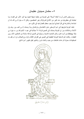 ‫٥- ﻤﻌﻠﻤﺎﻥ ﺼﻴﻨﻴﺎﻥ ﻋﻅﻴﻤﺎﻥ‬
‫ﻴﺭﻯ ﺒﻌﺽ ﺍﻟﻨﺎﺱ ﺃﻥ ﻤﺎ ﺃﻏﺩﻗﻪ "ﺃﺴﻭﻜﺎ" ﻋﻠﻰ ﺍﻟﺒﻭﺫﻴﺔ ﻤﻥ ﻋﻁﺎﻴﺎ ﻋﻤﻴﻘﺔ ﺍﻨﺘﻬﺕ ﺒﻬﺎ ﺁﺨﺭ ﺍﻷﻤﺭ ﺇﻟﻰ ﺍﻟﻔﺴﺎﺩ، ﺒﻤﺎ‬
‫ﺍﺠﺘﺫﺒﺘﻪ ﺇﻟﻰ ﺤﻅﻴﺭﺘﻬﺎ ﻤﻥ ﻋﺩﺩ ﻜﺒﻴﺭ ﻤﻥ ﺍﻷﺘﺒﺎﻉ ﺍﻟﻤﺭﺘﺯﻗﺔ ﻭﻏﻴﺭ ﺍﻟﻤﺨﻠﺼﻴﻥ، ﻭﻟﻜﻥ ﻻ ﺴـﺒﻴل ﺇﻟـﻰ ﺍﻟﺸـﻙ ﺃﻥ‬
                             ‫ﺍﻤﺘﺩﺍﺩﻫﺎ ﻭﺍﻨﺘﺸﺎﺭﻫﺎ ﻓﻲ ﻜل ﺃﺼﻘﺎﻉ ﺁﺴﻴﺎ ﻴﻌﻭﺩ ﻤﻌﻅﻡ ﺍﻟﻔﻀل ﻓﻴﻪ ﺇﻟﻰ ﺘﺄﺜﻴﺭﻩ ﻫﻭ.‬
‫ﺸﻘﺕ ﺍﻟﺒﻭﺫﻴﺔ ﻁﺭﻴﻘﻬﺎ ﺇﻟﻰ ﺁﺴﻴﺎ ﺍﻟﻭﺴﻁﻰ ﻋﺎﺒﺭﺓ ﺃﻓﻐﺎﻨﺴﺘﺎﻥ ﻭﺘﺭﻜﺴﺘﺎﻥ ﻭﺒﺫﺍ ﻭﺼﻠﺕ ﺇﻟـﻰ ﺍﻟﺼـﻴﻥ. ﻭﻴﻘـﻭل‬
‫ﺍﻷﺴﺘﺎﺫ ﺒﺭﺍﻤﺎﺜﺎﻨﺎﺕ ﺒﻭﺯ ﺇﻥ ﺍﻟﺒﻭﺫﻴﺔ ﻭﺼﻠﺕ ﺇﻟﻰ ﺍﻟﺼﻴﻥ ﻗﺭﺍﺒﺔ ٤٦ ﻤﻴﻼﺩﻴﺔ ﻓﻲ ﻋﻬـﺩ ﺍﻹﻤﺒﺭﺍﻁـﻭﺭ ﻤـﻨﺞ ﺘـﻲ‬
‫)‪ (Ming Ti‬ﻤﻥ ﺃﺴﺭﺓ ﻫﺎﻥ، ﻭﻜﺎﻥ ﺍﻟﺒﺎﻨﺩﻴﺕ ﻜﺎﺴﻴﺎﺒﺎ ﺭﺴﻭﻟﻬﺎ ﺇﻟﻰ ﺍﻟﺼﻴﻥ ﺜﻡ ﺘﻠﺘﻪ ﺴﻠﺴﻠﺔ ﻤﻥ ﺍﻟﻤﻌﻠﻤﻴﻥ ﺍﻵﺨـﺭﻴﻥ‬
‫ﺍﻟﻌﻅﻤﺎﺀ. ﻭﻜﺎﻨﺕ ﺃﻴﺎﻡ ﺍﻟﺩﻋﺎﻴﺔ ﺍﻟﺒﻭﺫﻴﺔ ﺍﻟﻌﻅﻴﻤﺔ ﻓﻲ ﺍﻟﺼﻴﻥ ﻫﻲ ﺍﻟﻘﺭﻨﺎﻥ ﺍﻟﺜﺎﻟﺙ ﻭﺍﻟﺭﺍﺒـﻊ ﺍﻟﻤﻴﻼﺩﻴـﺎﻥ ﺜـﻡ ﻟﻘﻴـﺕ‬
               ‫ﺍﻀﻁﻬﺎﺩﺍﺕ ﻤﺤﺯﻨﺔ ﺜﻡ ﻋﺎﺩﺕ ﻓﻨﺸﻁﺕ ﻤﻥ ﺠﺩﻴﺩ ﻭﺃﺨﺫﺕ ﺘﺒﺭﺯ ﻭﺘﺸﺘﻬﺭ ﻗﺒﻴل ﻅﻬﻭﺭ ﺃﺴﺭﺓ ﺘﺎﻨﺞ.‬




                                             ‫- ١٧١ -‬
 