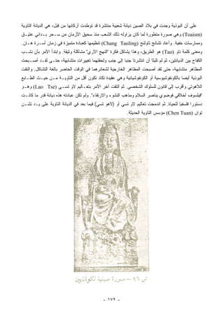 ‫ﻋﻠﻰ ﺃﻥ ﺍﻟﺒﻭﺫﻴﺔ ﻭﺠﺩﺕ ﻓﻲ ﺒﻼﺩ ﺍﻟﺼﻴﻥ ﺩﻴﺎﻨﺔ ﺸﻌﺒﻴﺔ ﻤﻨﺘﺸﺭﺓ ﻗﺩ ﺘﻭﻁﺩﺕ ﺃﺭﻜﺎﻨﻬﺎ ﻤﻥ ﻗﺒل، ﻫﻲ ﺍﻟﺩﻴﺎﻨﺔ ﺍﻟﺘﺎﻭﻴﺔ‬
‫)‪ (Toaism‬ﻭﻫﻲ ﺼﻭﺭﺓ ﻤﺘﻁﻭﺭﺓ ﻟﻤﺎ ﻜﺎﻥ ﻴﺯﺍﻭﻟﻪ ﺫﻟﻙ ﺍﻟﺸﻌﺏ ﻤﻨﺫ ﺴﺤﻴﻕ ﺍﻷﺯﻤﺎﻥ ﻤﻥ ﺴـﺤﺭ ﺒـﺩﺍﺌﻲ ﻋﺘﻴـﻕ‬
‫ﻭﻤﻤﺎﺭﺴﺎﺕ ﺨﻔﻴﺔ. ﻭﺃﻋﺎﺩ ﺘﺸﺎﻨﺞ ﺘﺎﻭﻟﻨﺞ )‪ (Chang Taoling‬ﺘﻨﻅﻴﻤﻬﺎ ﻜﻌﺒﺎﺩﺓ ﻤﺘﻤﻴﺯﺓ ﻓﻲ ﺯﻤﺎﻥ ﺃﺴـﺭﺓ ﻫـﺎﻥ.‬
‫ﻭﻤﻌﻨﻰ ﻜﻠﻤﺔ ﺘﺎﻭ )‪ (Tao‬ﻫﻭ ﺍﻟﻁﺭﻴﻕ، ﻭﻫﺫﺍ ﻴﺸﺎﻜل ﻓﻜﺭﺓ "ﺍﻟﻨﻬﺞ ﺍﻵﺭﻱ" ﻤﺸﺎﻜﻠﺔ ﻭﺜﻴﻘﺔ. ﻭﺍﺒﺘﺩﺃ ﺍﻷﻤﺭ ﺒﺄﻥ ﻨﺸـﺏ‬
‫ﺍﻟﻜﻔﺎﺡ ﺒﻴﻥ ﺍﻟﺩﻴﺎﻨﺘﻴﻥ، ﺜﻡ ﻟﻡ ﺘﻠﺒﺜﺎ ﺃﻥ ﺍﻨﺘﺸﺭﺘﺎ ﺠﻨﺒﺎ ﺇﻟﻰ ﺠﻨﺏ ﻭﻟﺤﻘﺘﻬﻤﺎ ﺘﻐﻴﻴﺭﺍﺕ ﻤﺘﺸﺎﺒﻬﺔ، ﺤﺘـﻰ ﻟﻘـﺩ ﺃﺼـﺒﺤﺕ‬
                                                    ‫‪‬‬
‫ﺍﻟﻤﻅﺎﻫﺭ ﻤﺘﺸﺎﺒﻬﺔ، ﺤﺘﻰ ﻟﻘﺩ ﺃﺼﺒﺤﺕ ﺍﻟﻤﻅﺎﻫﺭ ﺍﻟﺨﺎﺭﺠﻴﺔ ﻟﺸﻌﺎﺌﺭﻫﻤﺎ ﻓﻲ ﺍﻟﻭﻗﺕ ﺍﻟﺤﺎﻀﺭ ﺒﺎﻟﻐﺔ ﺍﻟﺘﺸﺎﻜل. ﻭﺍﻟﺘﻘﺕ‬
‫ﺍﻟﺒﻭﺫﻴﺔ ﺃﻴﻀﺎ ﺒﺎﻟﻜﻭﻨﻔﻭﺸﻴﻭﺴﻴﺔ ﺃﻭ ﺍﻟﻜﻭﻨﻔﻭﺸﻴﺎﻨﻴﺔ ﻭﻫﻲ ﻋﻘﻴﺩﺓ ﺘﻜﺎﺩ ﺘﻜﻭﻥ ﺃﻗل ﻤﻥ ﺍﻟﺘﺎﻭﻴـﺔ ﻤـﻥ ﺤﻴـﺙ ﺍﻟﻁـﺎﺒﻊ‬
                                                                                      ‫‪‬‬
‫ﺍﻟﻼﻫﻭﺘﻲ ﻭﺃﻗﺭﺏ ﺇﻟﻰ ﻗﺎﻨﻭﻥ ﻟﻠﺴﻠﻭﻙ ﺍﻟﺸﺨﺼﻲ. ﺜﻡ ﺍﻟﺘﻘﺕ ﺁﺨﺭ ﺍﻷﻤﺭ ﺒﺘﻌـﺎﻟﻴﻡ ﻻﻭ ﺘﺴـﻲ )‪ (Lao Tse‬ﻭﻫـﻭ‬
‫"ﻓﻴﻠﺴﻭﻑ ﺃﺨﻼﻗﻲ ﻓﻭﻀﻭﻱ ﻴﻨﺎﺼﺭ ﺍﻟﺴﻼﻡ ﻭﻤﺫﻫﺏ ﺍﻟﻨﺸﻭﺀ ﻭﺍﻻﺭﺘﻘﺎﺀ". ﻭﻟﻡ ﺘﻜﻥ ﻋﺒﺎﺩﺘﻪ ﻫﺫﻩ ﺩﻴﺎﻨﺔ ﻗﺩﺭ ﻤﺎ ﻜﺎﻨـﺕ‬
‫ﺩﺴﺘﻭﺭﺍ ﻓﻠﺴﻔﻴﺎ ﻟﻠﺤﻴﺎﺓ. ﺜﻡ ﺍﻨﺩﻤﺠﺕ ﺘﻌﺎﻟﻴﻡ ﻻﻭ ﺘﺴﻲ ﺃﻭ )ﻻﻫﻭ ﺘﺴﻲ( ﻓﻴﻤﺎ ﺒﻌﺩ ﻓﻲ ﺍﻟﺩﻴﺎﻨﺔ ﺍﻟﺘﺎﻭﻴﺔ ﻋﻠﻰ ﻴـﺩ ِﺸـﻥ‬
   ‫ﺘ‬                                                                                   ‫‪‬‬      ‫‪‬‬
                                                          ‫ﺘﻭﺍﻥ )‪ (Chen Tuan‬ﻤﺅﺴﺱ ﺍﻟﺘﺎﻭﻴﺔ ﺍﻟﺤﺩﻴﺜﺔ.‬




                                             ‫- ٢٧١ -‬
 