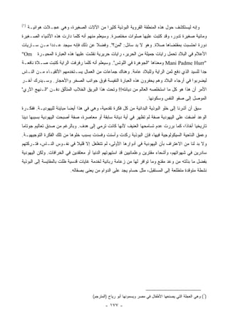 ‫)١(‬
      ‫ﻭﺇﻨﻪ ﻟﻴﺴﺘﻜﺸﻑ ﺤﻭل ﻫﺫﻩ ﺍﻟﻤﻨﻁﻘﺔ ﺍﻟﻘﺭﻭﻴﺔ ﺍﻟﺒﻭﺫﻴﺔ ﻜﺜﻴﺭﺍ ﻤﻥ ﺍﻵﻻﺕ ﺍﻟﺼﻐﻴﺭﺓ، ﻭﻫﻲ ﻋﺠـﻼﺕ ﻫﻭﺍﺌﻴـﺔ‬
                                          ‫‪‬‬
‫ﻭﻤﺎﺌﻴﺔ ﺼﻐﻴﺭﺓ ﺘﺩﻭﺭ، ﻭﻗﺩ ﻜﺘﺒﺕ ﻋﻠﻴﻬﺎ ﺼﻠﻭﺍﺕ ﻤﺨﺘﺼﺭﺓ. ﻭﺴﻴﻌﻠﻡ ﻤﻨﻬﻡ ﺃﻨﻪ ﻜﻠﻤﺎ ﺩﺍﺭﺕ ﻫﺫﻩ ﺍﻷﺸﻴﺎﺀ ﺍﻟﺼـﻐﻴﺭﺓ‬
‫ﺩﻭﺭﺓ ﺍﺤﺘﺴﺒﺕ ﺒﻤﻘﺘﻀﺎﻫﺎ ﺼﻼﺓ. ﻭﻫﻭ ﻻ ﺒﺩ ﺴﺎﺌل: "ﻟﻤﻥ؟". ﻭﻓﻀﻼ ﻋﻥ ﺫﻟﻙ ﻓﺈﻨﻪ ﺴﻴﺠﺩ ﻋـﺩﺩﺍ ﻤـﻥ ﺴـﺎﺭﻴﺎﺕ‬
             ‫‪‬‬                     ‫ﹰ‬
‫‪"Om‬‬       ‫ﺍﻷﻋﻼﻡ ﻓﻲ ﺍﻟﺒﻼﺩ ﺘﺤﻤل ﺭﺍﻴﺎﺕ ﺠﻤﻴﻠﺔ ﻤﻥ ﺍﻟﺤﺭﻴﺭ، ﺭﺍﻴﺎﺕ ﺤﺭﻴﺭﻴﺔ ﻨﻘﺸﺕ ﻋﻠﻴﻬﺎ ﻫﺫﻩ ﺍﻟﻌﺒﺎﺭﺓ ﺍﻟﻤﺤﻴـﺭﺓ‬
‫"‪ Mani Padme Hurr‬ﻭﻤﻌﻨﺎﻫﺎ "ﺍﻟﺠﻭﻫﺭﺓ ﻓﻲ ﺍﻟﻠﻭﺘﺱ". ﻭﺴﻴﻌﻠﻡ ﺃﻨﻪ ﻜﻠﻤﺎ ﺭﻓﺭﻓﺕ ﺍﻟﺭﺍﻴﺔ ﻜﺘﺒﺕ ﺼـﻼﺓ ﻨﺎﻓﻌـﺔ‬
‫ﺠﺩﺍ ﻟﻠﺴﻴﺩ ﺍﻟﺫﻱ ﺩﻓﻊ ﺜﻤﻥ ﺍﻟﺭﺍﻴﺔ ﻭﻟﻠﺒﻼﺩ ﻋﺎﻤﺔ. ﻭﻫﻨﺎﻙ ﺠﻤﺎﻋﺎﺕ ﻤﻥ ﺍﻟﻌﻤﺎل ﻴﺴـﺘﺨﺩﻤﻬﻡ ﺍﻷﺘﻘﻴـﺎﺀ ﻤـﻥ ﺍﻟﻨـﺎﺱ‬
                                                                                             ‫‪‬‬
‫ﻟﻴﻀﺭﺒﻭﺍ ﻓﻲ ﺃﺭﺠﺎﺀ ﺍﻟﺒﻼﺩ ﻭﻫﻡ ﻴﺤﻔﺭﻭﻥ ﻫﺫﻩ ﺍﻟﻌﺒﺎﺭﺓ ﺍﻟﻨﻔﻴﺴﺔ ﻓﻭﻕ ﺠﻭﺍﻨﺏ ﺍﻟﺼﺨﺭ ﻭﺍﻷﺤﺠﺎﺭ. ﻭﺴـﻴﺩﺭﻙ ﺁﺨـﺭ‬
‫ﺍﻷﻤﺭ ﺃﻥ ﻫﺫﺍ ﻫﻭ ﻜل ﻤﺎ ﺍﺴﺘﺨﻠﺼﻪ ﺍﻟﻌﺎﻟﻡ ﻤﻥ ﺩﻴﺎﻨﺘﻪ!! ﻭﺘﺤﺕ ﻫﺫﺍ ﺍﻟﺒﺭﻴﻕ ﺍﻟﺨﻼﺏ ﺍﻟﻤﺘﺄﻟﻕ ﺩﻓـﻥ "ﺍﻟـﻨﻬﺞ ﺍﻵﺭﻱ"‬
                                                                      ‫ﺍﻟﻤﻭﺼل ﺇﻟﻰ ﺼﻔﻭ ﺍﻟﻨﻔﺱ ﻭﺴﻜﻭﻨﻬﺎ.‬
‫ﺴﺒﻕ ﺃﻥ ﺃﺸﺭﻨﺎ ﺇﻟﻰ ﺨﻠﻭ ﺍﻟﺒﻭﺫﻴﺔ ﺍﻟﺒﺩﺍﺌﻴﺔ ﻤﻥ ﻜل ﻓﻜﺭﺓ ﺘﻘﺩﻤﻴﺔ، ﻭﻫﻲ ﻓﻲ ﻫﺫﺍ ﺃﻴﻀﺎ ﻤﺒﺎﻴﻨﺔ ﻟﻠﻴﻬﻭﺩﻴـﺔ. ﻓﻔﻜـﺭﺓ‬
                          ‫‪‬‬
‫ﺍﻟﻭﻋﺩ ﺃﻀﻔﺕ ﻋﻠﻰ ﺍﻟﻴﻬﻭﺩﻴﺔ ﺼﻔﺔ ﻟﻡ ﺘﻅﻬﺭ ﻓﻲ ﺃﻴﺔ ﺩﻴﺎﻨﺔ ﺴﺎﺒﻘﺔ ﺃﻭ ﻤﻌﺎﺼﺭﺓ، ﺼﻔﺔ ﺃﺼﺒﺤﺕ ﺍﻟﻴﻬﻭﺩﻴﺔ ﺒﺴﺒﺒﻬﺎ ﺩﻴﻨﺎ‬
 ‫ﹰ‬
‫ﺘﺎﺭﻴﺨﻴﺎ ﺃﺨﺎﺫﺍ، ﻜﻤﺎ ﺒﺭﺭﺕ ﻋﺩﻡ ﺘﺴﺎﻤﺤﻬﺎ ﺍﻟﻌﻨﻴﻑ ﻷﻨﻬﺎ ﻜﺎﻨﺕ ﺘﺭﻤﻲ ﺇﻟﻰ ﻫﺩﻑ. ﻭﺒﺎﻟﺭﻏﻡ ﻤﻥ ﺼﺩﻕ ﺘﻌﺎﻟﻴﻡ ﺠﻭﺘﺎﻤﺎ‬
                                                                                   ‫ﹰ‬     ‫‪‬‬
‫ﻭﻋﻤﻕ ﺍﻟﻨﺎﺤﻴﺔ ﺍﻟﺴﻴﻜﻭﻟﻭﺠﻴﺔ ﻓﻴﻬﺎ، ﻓﺈﻥ ﺍﻟﺒﻭﺫﻴﺔ ﺭﻜﺩﺕ ﻭﺃﺴﻨﺕ ﻭﻓﺴﺩﺕ ﺒﺴﺒﺏ ﺨﻠﻭﻫﺎ ﻤﻥ ﺘﻠﻙ ﺍﻟﻔﻜﺭﺓ ﺍﻟﺘﻭﺠﻴﻬﻴـﺔ.‬
                                           ‫ﹶ ﹾ‬
‫ﻭﻻ ﺒﺩ ﻟﻨﺎ ﻤﻥ ﺍﻻﻋﺘﺭﺍﻑ ﺒﺄﻥ ﺍﻟﻴﻬﻭﺩﻴﺔ ﻓﻲ ﺃﺩﻭﺍﺭﻫﺎ ﺍﻷﻭﻟﻰ، ﻟﻡ ﺘﺘﻐﻠﻐل ﺇﻻ ﻗﻠﻴﻼ ﻓﻲ ﻨﻔـﻭﺱ ﺍﻟﻨـﺎﺱ، ﻓﺘـﺭﻜﺘﻬﻡ‬
                          ‫ﹰ‬
‫ﺴﺎﺩﺭﻴﻥ ﻓﻲ ﺸﻬﻭﺍﺘﻬﻡ، ﻭﺃﺸﺤﺎﺀ ﻤﻘﺘﺭﻴﻥ ﻭﻋﻠﻤﺎﻨﻴﻴﻥ ﻗﺩ ﺍﺴﺘﻬﻭﺘﻬﻡ ﺍﻟﺩﻨﻴﺎ ﺃﻭ ﻤﻌﺘﻘﺩﻴﻥ ﻓﻲ ﺍﻟﺨﺭﺍﻓﺎﺕ. ﻭﻟﻜﻥ ﺍﻟﻴﻬﻭﺩﻴﺔ‬
‫ﺒﻔﻀل ﻤﺎ ﺒﺫﻟﺘﻪ ﻤﻥ ﻭﻋﺩ ﻤﻘﻨﻊ ﻭﻤﺎ ﺘﻭﺍﻓﺭ ﻟﻬﺎ ﻤﻥ ﺯﻋﺎﻤﺔ ﺭﺒﺎﻨﻴﺔ ﻟﺨﺩﻤﺔ ﻏﺎﻴﺎﺕ ﻗﺩﺴﻴﺔ ﻅﻠﺕ ﺒﺎﻟﻤﻘﺎﻴﺴﺔ ﺇﻟﻰ ﺍﻟﺒﻭﺫﻴﺔ‬
                           ‫ﻨﺸﻁﺔ ﻤﺘﻭﻗﺩﺓ ﻤﺘﻁﻠﻌﺔ ﺇﻟﻰ ﺍﻟﻤﺴﺘﻘﺒل، ﻤﺜل ﺤﺴﺎﻡ ﻴﺠﺩ ﻋﻠﻰ ﺍﻟﺩﻭﺍﻡ ﻤﻥ ‪‬ﻌﻨﻰ ﺒﺼﻘﺎﻟﻪ.‬
                                      ‫ﻴ‬




                                      ‫)١( ﻭﻫﻲ ﺍﻟﻌﺠﻠﺔ ﺍﻟﺘﻲ ﻴﺼﻨﻌﻬﺎ ﺍﻷﻁﻔﺎل ﻓﻲ ﻤﺼﺭ ﻭﻴﺴﻤﻭﻨﻬﺎ ﺃﺒﻭ ﺭﻴﺎﺡ )ﺍﻟﻤﺘﺭﺠﻡ(‬

                                             ‫- ٧٧١ -‬
 