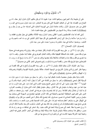 ‫٢- ﺸﺎﻭل ﻭﺩﺍﻭﺩ ﻭﺴﻠﻴﻤﺎﻥ‬
‫ﻋﻠﻰ ﺃﻥ ﻁﺒﻴﻌﺔ ﺒﻼﺩ ﺍﻟﻌﺒﺭﺍﻨﻴﻴﻥ ﻭﻤﻭﻗﻌﻬﺎ ﻜﺎﻨﺕ ﻋﻭﻨﺎ ﻋﻠﻴﻬﺎ، ﻟﺫﺍ ﻟﻡ ﻴﻜﻥ ﻤﻠﻜﻬﻡ ﺍﻷﻭل ﺸﺎﻭل ﺃﻭﻓﺭ ﺤ ﹰـﺎ ﻓـﻲ‬
      ‫ﻅ‬                                           ‫ﹰ‬
‫ﺍﻟﻨﺠﺎﺡ ﻤﻥ ﺍﻟﻘﻀﺎﺓ، ﻫﺫﺍ ﺇﻟﻰ ﺃﻥ ﺍﻟﻤﻜﺎﻴﺩ ﺍﻟﻁﻭﻴﻠﺔ ﺍﻟﺘﻲ ﻜﺎﻥ ﻴﺩﺒﺭﻫﺎ ﺍﻟﻤﻐﺎﻤﺭ ﺩﺍﻭﺩ ﻀﺩ ﺸﺎﻭل ﻤﺴﺭﻭﺩﺓ ﻓﻲ ﺍﻟﺠـﺯﺀ‬
‫ﺍﻟﺒﺎﻗﻲ ﻤﻥ ﺴﻔﺭ ﺼﻤﻭﺌﻴل ﺍﻷﻭل. ﻭﻜﺎﻨﺕ ﺨﺎﺘﻤﺔ ﺸﺎﻭل ﻫﻲ ﺍﻟﻬﺯﻴﻤﺔ ﺍﻟﻤﻨﻜﺭﺓ ﺍﻟﺘﻲ ﺃﺼﺎﺒﺘﻪ ﻋﻠـﻰ ﺠﺒـل ﺠﻠﺒـﻭﻉ‬
                            ‫)‪ (Gilboa‬ﺇﺫ ﻗﻀﺕ ﺒﺴﺎﻟﺔ ﺭﻤﺎﺓ ﺍﻟﺴﻬﺎﻡ ﻤﻥ ﺍﻟﻔﻠﺴﻁﻴﻨﻴﻴﻥ ﻋﻠﻰ ﺠﻴﺸﻪ ﻗﻀﺎﺀ ﺘﺎﻤﺎ.‬
                              ‫‪‬‬
‫"ﻭﻓﻲ ﺍﻟﻐﺩ ﻟﻤﺎ ﺠﺎﺀ ﺍﻟﻔﻠﺴﻁﻴﻨﻴﻭﻥ ﻟﻴﻌﺭﻭﺍ ﺍﻟﻘﺘﻠﻰ ﻭﺠﺩﻭﺍ ﺸﺎﻭل ﻭﺒﻨﻴﻪ ﺍﻟﺜﻼﺜﺔ ﺴﺎﻗﻁﻴﻥ ﻓﻲ ﺠﺒل ﺠﻠﺒﻭﻉ. ﻓﻘﻁﻌـﻭﺍ‬
‫ﺭﺃﺴﻪ ﻭﻨﺯﻋﻭﺍ ﺴﻼﺤﻪ ﻭﺃﺭﺴﻠﻭﺍ ﺇﻟﻰ ﺃﺭﺽ ﺍﻟﻔﻠﺴﻁﻴﻨﻴﻴﻥ ﻓﻲ ﻜل ﺠﻬﺔ ﻷﺠل ﺍﻟﺘﺒﺸﻴﺭ ﻓﻲ ﺒﻴـﺕ ﺃﺼـﻨﺎﻤﻬﻡ ﻭﻓـﻲ‬
                          ‫ﺍﻟﺸﻌﺏ. ﻭﻭﻀﻌﻭﺍ ﺴﻼﺤﻪ ﻓﻲ ﺒﻴﺕ ﻋﺸ ﹸﻭ ‪‬ﺙ ﻭﺴﻤﺭﻭﺍ ﺠﺴﺩﻩ ﻋﻠﻰ ﺴﻭﺭ ﺒﻴﺕ ﺸﺎﻥ.‬
                                                       ‫‪ ‬ﹾﺘ ﺭ ﹶ‬
                                                                     ‫)ﺼﻤﻭﺌﻴل ﺍﻷﻭل ﺍﻹﺼﺤﺎﺡ ١٣(.‬
‫ﻭﻜﺎﻥ ﺩﺍﻭﺩ )٠٩٩ ﻕ. ﻡ. ﻋﻠﻰ ﻭﺠﻪ ﺍﻟﺘﻘﺭﻴﺏ( ﺃﺸﺩ ﻜﻴﺎﺴﺔ ﻭﺃﻜﺜﺭ ﻨﺠﺎﺤﺎ ﻤﻥ ﺴﻠﻔﻪ. ﻭﻴﻠﻭﺡ ﺃﻨﻪ ﻭﻀﻊ ﻨﻔﺴﻪ ﻓﻲ ﺤﻤﺎﻴﺔ‬
                                      ‫‪‬‬
‫ﺤﻴﺭﺍﻡ ﻤﻠﻙ ﺼﻭﺭ. ﻓﺜﺒﺘﺕ ﻫﺫﻩ ﺍﻟﻤﺤﺎﻟﻔﺔ ﺍﻟﻔﻴﻨﻴﻘﻴﺔ ﻤﻠﻜﻪ، ﻭﻜﺎﻨﺕ ﺍﻟﻌﺎﻤل ﺍﻟﺠﻭﻫﺭﻱ ﻓﻲ ﻋﻅﻤﺔ ﺍﺒﻨﻪ ﺴﻠﻴﻤﺎﻥ. ﻭﻗﺼـﺔ ﺩﺍﻭﺩ‬
‫ﺒﻤﺎ ﺘﺤﻭﻱ ﻤﻥ ﻗﺘل ﻭﺴﻔﻙ ﺩﻤﺎﺀ ﻭﺍﻏﺘﻴﺎﻻﺕ ﻤﺘﻼﺤﻘﺔ ﻴﺄﺨﺫ ﺒﻌﻀﻬﺎ ﺒﺭﻗﺎﺏ ﺒﻌـﺽ )٤(، ﺃﺸـﺒﻪ ﺒﺘـﺎﺭﻴﺦ ﺃﺤـﺩ ﺭﺅﺴـﺎﺀ‬
        ‫ﺍﻟﻤﺘﻭﺤﺸﻴﻥ ﻤﻨﻬﺎ ﺒﺘﺎﺭﻴﺦ ﻤﻠﻙ ﻤﻤ ‪‬ﻥ. ﻭﺍﻟﻘﺼﺔ ﻤﺴﺭﻭﺩﺓ ﺒﺄﺴﻠﻭﺏ ﺭﺍﺌﻊ ﻭﺍﻀﺢ ﻓﻲ ﺍﻟﺴﻔﺭ ﺍﻟﺜﺎﻨﻲ ﻤﻥ ﺼﻤﻭﺌﻴل)١(.‬
                                                                       ‫ﺩ‬
‫ﻭﻴﺒﺩﺃ ﺴﻔﺭ ﺍﻟﻤﻠﻭﻙ ﺍﻷﻭل ﺒﺤﻜﻡ ﺍﻟﻤﻠﻙ ﺴﻠﻴﻤﺎﻥ )٠٦٩ ﻕ. ﻡ. ﻋﻠﻰ ﻭﺠﻪ ﺍﻟﺘﻘﺭﻴﺏ( ﻭﺃﻤﺘﻊ ﻤﺎ ﻓﻲ ﺘﻠﻙ ﺍﻟﻘﺼﺔ ﻤﻥ‬
‫ﻭﺠﻬﺔ ﻨﻅﺭ ﺍﻟﻤﺅﺭﺥ ﺍﻟﺫﻱ ﻴﺘﻨﺎﻭل ﺍﻟﺘﺎﺭﻴﺦ ﻤﻥ ﺍﻟﻭﺠﻬﺔ ﺍﻟﻌﺎﻤﺔ، ﻋﻼﻗﺔ ﺴﻠﻴﻤﺎﻥ ﺒﺎﻟﺩﻴﺎﻨﺔ ﺍﻟﻘﻭﻤﻴﺔ ﻭﺍﻟﻜﻬﺎﻨﺔ ﻭﺘﺼﺭﻓﺎﺘﻪ‬
                                                   ‫ﺇﺯﺍﺀ ﺍﻟﻬﻴﻜل ﻭﺍﻟﻜﺎﻫﻥ ﺼﺎﺩﻭﻕ )‪ (Zadok‬ﻭﺍﻟﻨﺒﻲ ﻨﺎﺜﺎﻥ.‬
‫ﻜﺎﻨﺕ ﺒﺩﺍﻴﺔ ﺤﻜﻡ ﺴﻠﻴﻤﺎﻥ ﻤﺨﻀﺒﺔ ﺒﺎﻟﺩﻤﺎﺀ ﻜﺤﻜﻡ ﺃﺒﻴﻪ ﺴﻭﺍﺀ. ﻭﺁﺨﺭ ﻤﺎ ﺴﺠل ﻤﻥ ﺤﺩﻴﺙ ﺩﺍﻭﺩ ﺘـﺩﺒﻴﺭﻩ ﻟﻭﻟـﺩﻩ‬
‫ﺍﻟﻭﺴﻴﻠﺔ ﻟﻘﺘل ِﻤﻌﻲ )‪ ،(Shimei‬ﻭﺁﺨﺭ ﻤﺎ ﺴﺠل ﻤﻥ ﻜﻠﻤﺎﺘﻪ ﻫﻲ "ﺍﻟﺩﻡ" ﺇﺫ ﻴﻘﻭل ﻻﺒﻨﻪ "ﻭﺃﺤﺩﺭ ﺸﻴﺒﺘﻪ ﺒﺎﻟﺩﻡ ﺇﻟـﻰ‬
                                                                                       ‫ﺸ‬
‫ﺍﻟﻬﺎﻭﻴﺔ )٢( " ﻫﻜﺫﺍ ﻴﻘﻭل ﻤﺸﻴﺭﺍ ﺇﻟﻰ ﺃﻨﻪ ﻜﺎﻥ ﺸ ِﻌﻲ ﺍﻟﺸﻴﺦ ﻴﺤﻤﻴﻪ ﺍﻟﻘﺴﻡ ﺍﻟﺫﻱ ﺃﺨﺫﻩ ﺩﺍﻭﺩ ﻋﻠﻰ ﻨﻔﺴﻪ ﻟﻠﺭﺏ ﻤﺎ ﺩﺍﻡ‬
                                                           ‫ﻤ‬              ‫‪‬‬
‫ﺤﻴﺎ، ﻓﻤﺎ ﻤﻥ ﻋﻬﺩ ﻴﺭﺘﺒﻁ ﺒﻪ ﺴﻠﻴﻤﺎﻥ ﻓﻲ ﻫﺫﺍ ﺍﻟﺸﺄﻥ. ﻭﻴﻐﻠﻭ ﺴﻠﻴﻤﺎﻥ ﻓﻴﻘﺘل ﺃﺨﺎﻩ، ﺍﻟﺫﻱ ﺤﺎﻭل ﺃﻥ ﻴﻐﺘﺼﺏ ﺍﻟﻌﺭﺵ،‬  ‫‪‬‬
‫ﺜﻡ ﻤﺎ ﻟﺒﺙ ﺃﻥ ﺘﺨﺎﺫل ﻭﻗﺩﻡ ﺍﻟﻁﺎﻋﺔ. ﻭﻤﻥ ﺜﻡ ﺃﺨﺫ ﻴﺘﺼﺭﻑ ﺒﻤلﺀ ﺤﺭﻴﺘﻪ ﻓﻲ ﺃﻨﺼﺎﺭ ﺃﺨﻴﻪ. ﻭﺇﻥ ﻀﻌﻑ ﺴـﻠﻁﺎﻥ‬
‫ﺍﻟﺩﻴﻥ ﻋﻠﻰ ﺍﻟﻌﺒﺭﺍﻨﻴﻴﻥ ﺍﻟﻤﺨﺘﻠﻁﺔ ﺃﺠﻨﺎﺴﻬﻡ ﻭﺍﻟﻤﺒﻠﺒﻠﺔ ﻓﻲ ﺫﻟﻙ ﺍﻷﻭﺍﻥ ﻋﻘﻭﻟﻬﻡ، ﻟﻴﺘﻀﺢ ﻤﻥ ﺍﻟﺴﻬﻭﻟﺔ ﺍﻟﺘﻲ ﻴﺴﺘﺒﺩل ﺒﻬﺎ‬
‫ﺴﻠﻴﻤﺎﻥ ﺒﺭﺌﻴﺱ ﺍﻟﻜﻬﻨﺔ ﺍﻟﻤﻌﺎﺩﻱ ﻟﻪ ﻨﺼﻴﺭﻩ ﺼﺎﺩﻭﻕ، ﻜﻤﺎ ﻴﺘﻀﺢ ﺫﻟﻙ ﺒﺸﻜل ﺃﺩﻋﻰ ﻟﻠﻌﺠﺏ ﻤﻥ ﻗﺘل ﻴﻭﺁﺏ )‪(Joab‬‬
‫ﻓﻲ ﺍﻟﻬﻴﻜل ﻋﻠﻰ ﻴﺩ ﺒﻨﺎﻴﺎﻫﻭ ﺃﻋﻅﻡ ﺼﻨﺎﺌﻌﻪ ﺇﺠﺭﺍﻤﺎ، ﻋﻠﻰ ﺤﻴﻥ ﻻﺫﺕ ﺍﻟﻀﺤﻴﺔ ﺒﻘﺩﺱ ﺤﺭﻡ ﺍﻟﻤﻌﺒـﺩ، ﻭﺍﺴﺘﻤﺴـﻜﺕ‬
                                                          ‫‪‬‬
‫ﺒﻘﺭﻨﻲ ﻤﺫﺒﺢ ﻴﻬ‪‬ﻭﻩ )‪ (Jehovah‬ﺜﻡ ﺸﺭﻉ ﺴﻠﻴﻤﺎﻥ ﺒﻌﺩ ﺫﻟﻙ ﻴﺠﺩ ﻓﻲ ﺍﻟﻌﻤل، ﺒﺄﺴﻠﻭﺏ ﻜﺎﻥ ﻴﻌﺩ ﺒﺎﻟﻨﺴﺒﺔ ﻟﺫﻟﻙ ﺍﻟﺯﻤﺎﻥ‬
                                                                                     ‫‪ ‬‬
‫ﺫﺍ ﺭﻭﺡ ﻋﺼﺭﻴﺔ ﺤﻘﺔ. ﻓﻌﻤﺩ ﺇﻟﻰ ﺼﻭﻍ ﺩﻴﺎﻨﺔ ﺸﻌﺒﻪ ﻓﻲ ﻗﺎﻟﺏ ﺠﺩﻴﺩ. ﻭﻗﺩ ﺍﺴﺘﻤﺭ ﻓﻲ ﺘﺤﺎﻟﻔﻪ ﻤـﻊ ﺤﻴـﺭﺍﻡ ﻤﻠـﻙ‬
‫ﺼﻭﺭ، ﻭﻁﻔﻕ ﻫﺫﺍ ﻴﺴﺘﺨﺩﻡ ﻤﻤﻠﻜﺔ ﺴﻠﻴﻤﺎﻥ ﻁﺭﻴﻘﺎ ﻋﺎﻤﺎ ﻴﺴﻠﻜﻪ ﻟﻴﻨﻔﺫ ﺒﻭﺴﺎﻁﺘﻪ ﺇﻟﻰ ﺍﻟﺒﺤﺭ ﺍﻷﺤﻤﺭ ﻓﻴﺒﻨﻲ ﻓﻴﻪ ﺍﻟﺴﻔﻥ.‬
                                                      ‫‪‬‬     ‫ﹰ‬
                                 ‫ﻭﻨﺘﻴﺠﺔ ﻟﻬﺫﻩ ﺍﻟﺸﺭﻜﺔ ﺒﻴﻨﻬﻤﺎ ﺘﻜﺩﺴﺕ ﻓﻲ ﺃﻭﺭﺸﻠﻴﻡ ﺜﺭﻭﺓ ﻟﻡ ﻴﺴﻤﻊ ﺒﻬﺎ ﻤﻥ ﻗﺒل.‬


                                                         ‫)١( ﺍﻟﻜﺘﺎﺏ ﺍﻟﻤﻘﺩﺱ ﺴﻔﺭ ﺍﻟﻤﻠﻭﻙ ﺍﻷﻭل ﻭﺼﻤﻭﺌﻴل ﺍﻟﺜﺎﻨﻲ.‬
                                                                                        ‫)٢( ﺍﻟﻤﺼﺩﺭ ﺍﻟﺴﺎﺒﻕ.‬

                                              ‫- ٧١ -‬
 