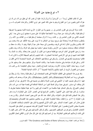 ‫٢- ﻨﻭﻉ ﺠﺩﻴﺩ ﻤﻥ ﺍﻟﺩﻭﻟﺔ‬
‫ﻋﻠﻰ ﺃﻨﺎ ﻨﻜﺘﺏ ﻟﻔﻅﺘﻲ "ﺭﻭﻤﺎ" – ﻭ "ﺍﻟﺭﻭﻤﺎﻥ" ﻭﻻ ﻴﺯﺍل ﻟﺯﺍﻤﺎ ﻋﻠﻴﻨﺎ ﺃﻥ ﻨﻔﺴﺭ ﻟﻙ ﺃﻱ ﺨﻠﻕ ﻤﻥ ﺍﻟﻨـﺎﺱ ﻜـﺎﻥ‬
                                        ‫‪‬‬
‫ﻫﺅﻻﺀ ﺍﻟﺫﻴﻥ ﻴﻠﻌﺒﻭﻥ ﺩﻭﺭﺍ ﻤﻥ ﺍﻟﻔﺘﻭﺡ ﻟﻡ ﻴﻘﻡ ﺒﻪ ﺤﺘﻰ ﺫﻟﻙ ﺍﻟﺤﻴﻥ ﻏﻴﺭ ﺫﻭﻱ ﺍﻻﻗﺘﺩﺍﺭ ﻭﺍﻟﻨﺯﻋﺎﺕ ﺍﻟﻌﺩﻭﺍﻨﻴـﺔ ﻤـﻥ‬
                                                                           ‫‪‬‬
                                                                                                   ‫ﺍﻟﻤﻠﻭﻙ.‬
‫ﻜﺎﻨﺕ ﺩﻭﻟﺔ ﺍﻟﺭﻭﻤﺎﻥ ﻓﻲ ﺍﻟﻘﺭﻥ ﺍﻟﺨﺎﻤﺱ ﻕ. ﻡ. ﺠﻤﻬﻭﺭﻴﺔ ﻤﻥ ﺍﻟﻁﺭﺍﺯ ﺍﻵﺭﻱ ﺸﺩﻴﺩﺓ ﺍﻟﺸﺒﻪ ﺒﺠﻤﻬﻭﺭﻴﺔ ﺇﻏﺭﻴﻘﻴﺔ‬
‫ﺃﺭﺴﺘﻘﺭﺍﻁﻴﺔ. ﻭﺃﻗﺩﻡ ﺍﻟﺭﻭﺍﻴﺎﺕ ﻋﻥ ﺤﻴﺎﺓ ﺭﻭﻤﺎ ﺍﻻﺠﺘﻤﺎﻋﻴﺔ ﺘﻤﺜﻠﻬﺎ ﻟﻨﺎ ﻋﻠﻰ ﺼﻭﺭﺓ ﻤﺠﺘﻤﻊ ﺁﺭﻱ ﺒﺩﺍﺌﻲ ﺠﺩﺍ. "ﻭﻓﻲ‬
       ‫‪‬‬
‫ﺍﻟﻨﺼﻑ ﺍﻟﺜﺎﻨﻲ ﻤﻥ ﺍﻟﻘﺭﻥ ﺍﻟﺨﺎﻤﺱ ﻕ. ﻡ. ﻜﺎﻨﺕ ﺭﻭﻤﺎ ﻻ ﺘﺯﺍل ﻤﺠﺘﻤﻌﺎ ﺃﺭﺴﺘﻘﺭﺍﻁﻴﺎ ﻤـﻥ ﺍﻟﻔﻼﺤـﻴﻥ ﺍﻷﺤـﺭﺍﺭ‬
                      ‫‪‬‬          ‫‪‬‬
‫ﻴﺸﻐﻠﻭﻥ ﻤﺴﺎﺤﺔ ﻗﺩﺭﻫﺎ ﺃﺭﺒﻌﻤﺎﺌﺔ ﻤﻴل ﻤﺭﺒﻊ، ﻭﺒﻬﺎ ﻤﻥ ﺍﻟﺴﻜﺎﻥ ﻤﺎ ﻻ ﻴﺯﻴﺩ ﻋﻠﻰ ﻭﺠﻪ ﺍﻟﺘﺄﻜﻴﺩ ﻋﻥ ﻤﺌﺔ ﻭﺨﻤﺴـﻴﻥ‬
‫ﺃﻟﻔﺎ، ﻴﻜﺎﺩﻭﻥ ﻴﻨﺘﺜﺭﻭﻥ ﺍﻨﺘﺜﺎﺭﺍ ﺘﺎﻤﺎ ﻓﻲ ﺍﻟﺭﻴﻑ ﻭﻴﻨﻘﺴﻤﻭﻥ ﺇﻟﻰ ﺴﺒﻌﺔ ﻋﺸﺭ ﺤﻴﺎ ﺃﻭ ﻗﺒﻴﻠﺔ ﺭﻴﻔﻴـﺔ. ﻭﻜﺎﻨـﺕ ﻤﻌﻅـﻡ‬
                               ‫‪‬‬                                  ‫‪ ‬‬                          ‫ﹰ‬
‫ﺍﻟﻌﺎﺌﻼﺕ ﺘﻤﺘﻠﻙ ﻤﺴﺎﺤﺎﺕ ﺼﻐﻴﺭﺓ ﻤﻥ ﺍﻷﺭﺽ ﻭﻜﻭﺨﺎ ﺼﻐﻴﺭﺍ ﺨﺎﺼﺎ ﺒﻬﺎ ﻴﻌﻴﺵ ﻓﻴﻪ ﺍﻟﻭﺍﻟﺩ ﻭﺃﻭﻻﺩﻩ ﻭﻴﺸـﺘﻐﻠﻭﻥ‬
                                      ‫‪‬‬    ‫‪‬‬     ‫ﹰ‬
‫ﻤﻌﺎ، ﺯﺍﺭﻋﻴﻥ ﺍﻟﻘﻤﺢ ﻓﻲ ﺃﻏﻠﺏ ﺃﻤﺭﻫﻡ، ﻤﻊ ﻗﻁﻌﺔ ﺼﻐﻴﺭﺓ ﻤﻥ ﺍﻟﻜﺭﻡ ﺃﻭ ﺍﻟﺯﻴﺘﻭﻥ ﻫﻨﺎ ﻭﻫﻨﺎﻙ. ﻭﻜﺎﻨـﺕ ﺍﻟﻤﺎﺸـﻴﺔ‬
                                                                                           ‫‪‬‬
‫ﺍﻟﻘﻠﻴﻠﺔ ﻟﻌﺩﺩ ﻟﺩﻴﻬﻡ ﺘﺭﻋﻰ ﻓﻲ ﺍﻷﺭﺍﻀﻲ ﺍﻟﻤﺸﺎﻋﺔ ﺍﻟﻤﺠﺎﻭﺭﺓ – ﻓﺄﻤﺎ ﺜﻴﺎﺒﻬﻡ ﻭﺃﺩﻭﺍﺘﻬﻡ ﺍﻟﺒﺴﻴﻁﺔ ﺍﻟﻼﺯﻤـﺔ ﻟﻠﺯﺭﺍﻋـﺔ‬
‫ﻓﻜﺎﻨﻭﺍ ﻴﺼﻨﻌﻭﻨﻬﺎ ﺒﺄﻨﻔﺴﻬﻡ ﻓﻲ ﺍﻟﻤﻨﺎﺯل. ﻭﻟﻡ ﻴﻜﻥ ﻓﻲ ﻤﺴﺘﻁﺎﻋﻬﻡ ﺍﻻﺨﺘﻼﻑ ﺇﻟﻰ ﺍﻟﻤﺩﻴﻨﺔ ﺍﻟﻤﺤﺼﻨﺔ ﺇﻻ ﻓﻲ ﺍﻟﻘﻠﻴـل‬
‫ﺍﻟﻨﺎﺩﺭ ﻭﻋﻠﻰ ﻓﺘﺭﺍﺕ ﻤﺘﺒﺎﻋﺩﺓ ﻭﻓﻲ ﻤﻨﺎﺴﺒﺎﺕ ﺨﺎﺼﺔ ﺠﺩﺍ. ﻭﻜﺎﻨﺕ ﺍﻟﻤﺩﻴﻨﺔ ﻤﺭﻜﺯ ﺩﻴﺎﻨﺘﻬﻡ ﻭﻤﻘﺭ ﺤﻜـﻭﻤﺘﻬﻡ ﻋﻠـﻰ‬
                                                ‫‪‬‬
‫ﺍﻟﺴﻭﺍﺀ. ﻭﺒﻬﺎ ﻤﻌﺎﺒﺩ ﺍﻵﻟﻬﺔ ﻭﻤﻨﺎﺯل ﺍﻷﺜﺭﻴﺎﺀ ﻭﺤﻭﺍﻨﻴﺕ ﺍﻟﺼﻨﺎﻉ ﻭﺍﻟﺘﺠﺎﺭ، ﺤﻴﺙ ﻴﻤﻜﻥ ﺍﻟﻤﻘﺎﻴﻀﺔ ﻋﻠـﻰ ﻜﻤﻴـﺎﺕ‬
                                           ‫)١(‬
               ‫ﺃﻭ ﺍﻵﻻﺕ ﺍﻟﺒﺩﺍﺌﻴﺔ ﺍﻟﺨﺸﻨﺔ".‬         ‫ﺼﻐﻴﺭﺓ ﻤﻥ ﺍﻟﻘﻤﺢ ﺃﻭ ﺍﻟﺯﻴﺕ ﺃﻭ ﺍﻟﻨﺒﻴﺫ ﺒﺎﻟﻤﻠﺢ ﻭﺍﻷﺴﻠﺤﺔ ﺍﻟﺤﺩﻴﺩﻴﺔ‬
‫ﻭﻗﺩ ﺠﺭﻯ ﻫﺫﺍ ﺍﻟﻤﺠﺘﻤﻊ ﻋﻠﻰ ﺍﻟﺘﻘﺎﻟﻴﺩ ﺍﻟﻤﺄﻟﻭﻓﺔ ﺍﻟﺘﻲ ﺘﻘﺴﻡ ﺍﻟﻤﺠﺘﻤﻌﺎﺕ ﺇﻟﻰ ﺃﺭﺴﺘﻘﺭﺍﻁﻴﺔ ﻭﻋﺎﻤﺔ. ﻭﻜـﺎﻥ ﻴﻁﻠـﻕ‬
‫ﻋﻠﻴﻬﻡ ﻓﻲ ﺭﻭﻤﺎ ﺍﺴﻡ ﺍﻟﺒﻁﺎﺭﻗﺔ )‪ (Patricians‬ﻭﺍﻟﺒﻠﺒﺯ )ﺍﻟﺒﻠﺒﻴﺎﻥ ‪ .(Plebeians‬ﻭﻜﺎﻥ ﻫﺅﻻﺀ ﻭﺤﺩﻫﻡ ﺍﻟﻤـﻭﺍﻁﻨﻴﻥ‬
‫ﻓﻴﻬﺎ. ﺇﺫ ﻟﻡ ﻴﻜﻥ ﻨﺼﻴﺏ ﺍﻟﻌﺒﺩ ﺃﻭ ﺍﻷﺠﻨﺒﻲ ﻓﻲ ﺸﺌﻭﻥ ﺍﻟﺩﻭﻟﺔ ﺒﺄﻋﻅﻡ ﻤﻥ ﻨﺼﻴﺒﻪ ﻓﻲ ﺒﻼﺩ ﺍﻹﻏﺭﻴﻕ. ﺒﻴﺩ ﺃﻥ ﺍﻟﺩﺴﺘﻭﺭ‬
‫ﻜﺎﻥ ﻴﺨﺎﻟﻑ ﺃﻱ ﺩﺴﺘﻭﺭ ﺇﻏﺭﻴﻘﻲ ﺤﻴﺙ ﻴﺭﻜﺯ ﻗﺴﻁﺎ ﻜﺒﻴﺭﺍ ﻤﻥ ﺍﻟﺴﻠﻁﺔ ﺍﻟﺤﺎﻜﻤﺔ ﻓﻲ ﻗﺒﻀﺔ ﻫﻴﺌﺔ ﺘﺴـﻤﻰ ﺍﻟﺴـﻨﺎﺘﻭ‬
                                               ‫‪‬‬     ‫ﹰ‬
‫)ﻤﺠﻠﺱ ﺍﻟﺸﻴﻭﺥ(. ﻭﻟﻡ ﻴﻜﻥ ﺍﻟﺴﻨﺎﺘﻭ ﻫﻴﺌﺔ ﺨﺎﻟﺼﺔ ﻤﻥ ﺍﻷﻋﻀﺎﺀ ﺍﻟﻭﺭﺍﺜﻴﻴﻥ ﻭﻻ ﻫﻭ ﻫﻴﺌﺔ ﺘﻤﺜﻴﻠﻴﺔ ﻤﻨﺘﺨﺒﺔ ﺒﻁﺭﻴﻘـﺔ‬
‫ﻤﺒﺎﺸﺭﺓ. ﺒل ﻜﺎﻥ ﻫﻴﺌﺔ ﺘﻘﻭﻡ ﻋﻠﻰ "ﺍﻟﺘﻌﻴﻴﻥ". ﻭﺍﻗﺘﺼﺭ ﺍﻟﺘﺭﺸﻴﺢ ﻟﻬﺎ ﻓﻲ ﺍﻟﻌﺼﺭ ﺍﻷﻭل ﻋﻠﻰ ﺍﻟﺒﻁﺎﺭﻗـﺔ ﻭﺤـﺩﻫﻡ.‬
‫ﻭﻜﺎﻥ ﻫﺫﺍ ﺍﻟﻤﺠﻠﺱ ﻗﺎﺌﻤﺎ ﻗﺒل ﻁﺭﺩ ﺍﻟﻤﻠﻭﻙ، ﻭﻜﺎﻥ ﺍﻟﻤﻠﻙ ﻋﻨﺩ ﺫﺍﻙ ﻫﻭ ﺍﻟﺫﻱ ﻴﻌﻴﻥ ﺃﻋﻀﺎﺀ ﺍﻟﺴﻨﺎﺘﻭ. ﻭﻟﻜـﻥ ﺒﻌـﺩ‬
                                                                           ‫‪‬‬
‫ﻁﺭﺩ ﺍﻟﻤﻠﻭﻙ )٠١٥ ﻕ. ﻡ.( ﺍﻨﺘﻘﻠﺕ ﺴﻠﻁﺔ ﺍﻟﺤﻜﻭﻤﺔ ﺍﻟﻌﻠﻴﺎ ﺇﻟﻰ ﻴﺩ ﺤﺎﻜﻤﻴﻥ ﻤﻨﺘﺨﺒﻴﻥ ﻫﻤﺎ ﺍﻟﻘﻨﺼﻼﻥ )‪.(Consuls‬‬
‫ﻓﺘﻭﻟﻰ ﻫﺫﺍﻥ ﺃﻤﺭ ﺘﻌﻴﻴﻥ ﺃﻋﻀﺎﺀ ﺍﻟﺴﻨﺎﺘﻭ. ﻭﻓﻲ ﺍﻷﻴﺎﻡ ﺍﻷﻭﻟﻰ ﻟﻠﺠﻤﻬﻭﺭﻴﺔ ﻜﺎﻥ ﺤﻕ ﺍﻻﻨﺘﺨﺎﺏ ﻟﻭﻅﺎﺌﻑ ﺍﻟﻘﻨﺎﺼل ﺃﻭ‬
‫ﻋﻀﻭﻴﺔ ﻤﺠﻠﺱ ﺍﻟﺸﻴﻭﺥ ﻤﻘﺼﻭﺭﺍ ﻋﻠﻰ ﺍﻟﺒﻁﺎﺭﻗﺔ، ﺃﻤﺎ ﺍﻟﻌﺎﻤﺔ "ﺍﻟﺒﻠﺒﻴﺎﻥ" ﻓﻠﻡ ﻴﺘﻌﺩ ﻨﺼﻴﺒﻬﻡ ﻤﻥ ﺍﻟﺤﻜﻡ ﺤﻕ ﺍﻟﺘﺼﻭﻴﺕ‬
                                                                         ‫‪‬‬
‫ﻻﻨﺘﺨﺎﺏ ﺍﻟﻘﻨﺎﺼل ﻭﻏﻴﺭﻫﻡ ﻤﻥ ﺍﻟﻤﻭﻅﻔﻴﻥ ﺍﻟﻌﻤﻭﻤﻴﻴﻥ. ﻭﻟﻜﻥ ﻟﻡ ﺘﻜﻥ ﻷﺼﻭﺍﺘﻬﻡ ﺤﺘﻰ ﻓﻲ ﻫﺫﺍ ﺍﻷﻤﺭ ﻨﻔﺱ ﺍﻟﻘﻴﻤـﺔ‬
‫ﺍﻟﺘﻲ ﻜﺎﻨﺕ ﻟﺯﻤﻼﺌﻬﻡ ﺍﻟﻤﻭﺍﻁﻨﻴﻥ ﺍﻟﺒﻁﺎﺭﻗﺔ. ﺒﻴﺩ ﺃﻥ ﺃﺼﻭﺍﺘﻬﻡ ﻜﺎﻥ ﻟﻬﺎ ﻋﻠﻰ ﻜل ﺤﺎل ﺍﻟﻭﺯﻥ ﺍﻟﻜﺎﻓﻲ ﻟﺤﻤل ﺍﻟﻜﺜﻴﺭﻴﻥ‬


             ‫)١( ﻨﻘﻼ ﻋﻥ ﻜﺘﺎﺏ "ﻋﻅﻤﺔ ﺭﻭﻤﺎ ﻭﺍﻀﻤﺤﻼﻟﻬﺎ ‪ " "The Greatness and Decline of Rome‬ﺘﺄﻟﻴﻑ ﻓﺭﻴﺭﻭ.‬
                                                                                            ‫ﹰ‬

                                                  ‫- ٦٨١ -‬
 