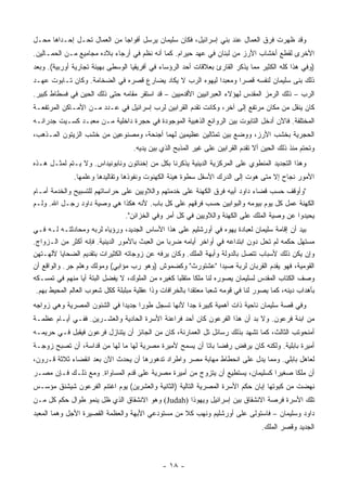 ‫ﻭﻗﺩ ﻅﻬﺭﺕ ﻓﺭﻕ ﺍﻟﻌﻤﺎل ﻋﻨﺩ ﺒﻨﻲ ﺇﺴﺭﺍﺌﻴل، ﻓﻜﺎﻥ ﺴﻠﻴﻤﺎﻥ ﻴﺭﺴل ﺃﻓﻭﺍﺠﺎ ﻤﻥ ﺍﻟﻌﻤﺎل ﺘﺤـل ﺇﺤـﺩﺍﻫﺎ ﻤﺤـل‬
                             ‫‪‬‬
‫ﺍﻷﺨﺭﻯ ﻟﻘﻁﻊ ﺃﺨﺸﺎﺏ ﺍﻷﺭﺯ ﻤﻥ ﻟﺒﻨﺎﻥ ﻓﻲ ﻋﻬﺩ ﺤﻴﺭﺍﻡ. ﻜﻤﺎ ﺃﻨﻪ ﻨﻅﻡ ﻓﻲ ﺃﺭﺠﺎﺀ ﺒﻼﺩﻩ ﻤﺠﺎﻤﻴﻊ ﻤـﻥ ﺍﻟﺤﻤـﺎﻟﻴﻥ.‬
‫)ﻭﻓﻲ ﻫﺫﺍ ﻜﻠﻪ ﺍﻟﻜﺜﻴﺭ ﻤﻤﺎ ﻴﺫﻜﺭ ﺍﻟﻘﺎﺭﺉ ﺒﻌﻼﻗﺎﺕ ﺃﺤﺩ ﺍﻟﺭﺅﺴﺎﺀ ﻓﻲ ﺃﻓﺭﻴﻘﻴﺎ ﺍﻟﻭﺴﻁﻰ ﺒﻬﻴﺌﺔ ﺘﺠﺎﺭﻴﺔ ﺃﻭﺭﺒﻴﺔ(. ﻭﺒﻌﺩ‬
‫ﺫﻟﻙ ﺒﻨﻰ ﺴﻠﻴﻤﺎﻥ ﻟﻨﻔﺴﻪ ﻗﺼﺭﺍ ﻭﻤﻌﺒﺩﺍ ﻟﻴﻬﻭﻩ ﺍﻟﺭﺏ ﻻ ﻴﻜﺎﺩ ﻴﻀﺎﺭﻉ ﻗﺼﺭﻩ ﻓﻲ ﺍﻟﻀﺨﺎﻤﺔ. ﻭﻜﺎﻥ ﺘـﺎﺒﻭﺕ ﻋﻬـﺩ‬
                                                           ‫‪‬‬      ‫‪‬‬
‫ﺍﻟﺭﺏ – ﺫﻟﻙ ﺍﻟﺭﻤﺯ ﺍﻟﻤﻘﺩﺱ ﻟﻬﺅﻻﺀ ﺍﻟﻌﺒﺭﺍﻨﻴﻴﻥ ﺍﻷﻗﺩﻤﻴﻴﻥ – ﻗﺩ ﺍﺴﺘﻘﺭ ﻤﻘﺎﻤﻪ ﺤﺘﻰ ﺫﻟﻙ ﺍﻟﺤﻴﻥ ﻓﻲ ﻓﺴﻁﺎﻁ ﻜﺒﻴﺭ.‬
‫ﻜﺎﻥ ﻴﻨﻘل ﻤﻥ ﻤﻜﺎﻥ ﻤﺭﺘﻔﻊ ﺇﻟﻰ ﺁﺨﺭ، ﻭﻜﺎﻨﺕ ﺘﻘﺩﻡ ﺍﻟﻘﺭﺍﺒﻴﻥ ﻟﺭﺏ ﺇﺴﺭﺍﺌﻴل ﻓﻲ ﻋـﺩﺩ ﻤـﻥ ﺍﻷﻤـﺎﻜﻥ ﺍﻟﻤﺭﺘﻔﻌـﺔ‬
‫ﺍﻟﻤﺨﺘﻠﻔﺔ. ﻓﺎﻵﻥ ﺃﺩﺨل ﺍﻟﺘﺎﺒﻭﺕ ﺒﻴﻥ ﺍﻟﺭﻭﺍﺌﻊ ﺍﻟﺫﻫﺒﻴﺔ ﺍﻟﻤﻭﺠﻭﺩﺓ ﻓﻲ ﺤﺠﺭﺓ ﺩﺍﺨﻠﻴﺔ ﻤـﻥ ﻤﻌﺒـﺩ ﻜﺴـﻴﺕ ﺠﺩﺭﺍﻨـﻪ‬
‫ﺍﻟﺤﺠﺭﻴﺔ ﺒﺨﺸﺏ ﺍﻷﺭﺯ، ﻭﻭﻀﻊ ﺒﻴﻥ ﺘﻤﺜﺎﻟﻴﻥ ﻋﻅﻴﻤﻴﻥ ﻟﻬﻤﺎ ﺃﺠﻨﺤﺔ، ﻭﻤﺼﻨﻭﻋﻴﻥ ﻤﻥ ﺨﺸﺏ ﺍﻟﺯﻴﺘﻭﻥ ﺍﻟﻤـﺫﻫﺏ،‬
                                   ‫ﻭﺘﺤﺘﻡ ﻤﻨﺫ ﺫﻟﻙ ﺍﻟﺤﻴﻥ ﺃﻻ ﺘﻘﺩﻡ ﺍﻟﻘﺭﺍﺒﻴﻥ ﻋﻠﻰ ﻏﻴﺭ ﺍﻟﻤﺫﺒﺢ ﺍﻟﺫﻱ ﺒﻴﻥ ﻴﺩﻴﻪ.‬
‫ﻭﻫﺫﺍ ﺍﻟﺘﺠﺩﻴﺩ ﺍﻟﻤﻨﻁﻭﻱ ﻋﻠﻰ ﺍﻟﻤﺭﻜﺯﻴﺔ ﺍﻟﺩﻴﻨﻴﺔ ﻴﺫﻜﺭﻨﺎ ﺒﻜل ﻤﻥ ﺇﺨﻨﺎﺘﻭﻥ ﻭﻨﺎﺒﻭﻨﻴﺩﺍﺱ. ﻭﻻ ﻴـﺘﻡ ﻟﻤﺜـل ﻫـﺫﻩ‬
              ‫ﺍﻷﻤﻭﺭ ﻨﺠﺎﺡ ﺇﻻ ﻤﺘﻰ ﻫﻭﺕ ﺇﻟﻰ ﺍﻟﺩﺭﻙ ﺍﻷﺴﻔل ﺴﻁﻭﺓ ﻫﻴﺌﺔ ﺍﻟﻜﻬﻨﻭﺕ ﻭﻨﻔﻭﺫﻫﺎ ﻭﺘﻘﺎﻟﻴﺩﻫﺎ ﻭﻋﻠﻤﻬﺎ.‬
‫"ﻭﺃﻭﻗﻑ ﺤﺴﺏ ﻗﻀﺎﺀ ﺩﺍﻭﺩ ﺃﺒﻴﻪ ﻓﺭﻕ ﺍﻟﻜﻬﻨﺔ ﻋﻠﻰ ﺨﺩﻤﺘﻬﻡ ﻭﺍﻟﻼﻭﻴﻴﻥ ﻋﻠﻰ ﺤﺭﺍﺴﺎﺘﻬﻡ ﻟﻠﺘﺴﺒﻴﺢ ﻭﺍﻟﺨﺩﻤﺔ ﺃﻤـﺎﻡ‬
‫ﺍﻟﻜﻬﻨﺔ ﻋﻤل ﻜل ﻴﻭﻡ ﺒﻴﻭﻤﻪ ﻭﺍﻟﺒﻭﺍﺒﻴﻥ ﺤﺴﺏ ﻓﺭﻗﻬﻡ ﻋﻠﻰ ﻜل ﺒﺎﺏ. ﻷﻨﻪ ﻫﻜﺫﺍ ﻫﻲ ﻭﺼﻴﺔ ﺩﺍﻭﺩ ﺭﺠـل ﺍﷲ. ﻭﻟـﻡ‬
                                ‫ﻴﺤﻴﺩﻭﺍ ﻋﻥ ﻭﺼﻴﺔ ﺍﻟﻤﻠﻙ ﻋﻠﻰ ﺍﻟﻜﻬﻨﺔ ﻭﺍﻟﻼﻭﻴﻴﻥ ﻓﻲ ﻜل ﺃﻤﺭ ﻭﻓﻲ ﺍﻟﺨﺯﺍﺌﻥ".‬
‫ﺒﻴﺩ ﺃﻥ ﺇﻗﺎﻤﺔ ﺴﻠﻴﻤﺎﻥ ﻟﻌﺒﺎﺩﺓ ﻴﻬﻭﻩ ﻓﻲ ﺃﻭﺭﺸﻠﻴﻡ ﻋﻠﻰ ﻫﺫﺍ ﺍﻷﺴﺎﺱ ﺍﻟﺠﺩﻴﺩ، ﻭﺭﺅﻴﺎﻩ ﻟﺭﺒﻪ ﻭﻤﺤﺎﺩﺜﺘـﻪ ﻟـﻪ ﻓـﻲ‬
‫ﻤﺴﺘﻬل ﺤﻜﻤﻪ ﻟﻡ ﺘﺤل ﺩﻭﻥ ﺍﺒﺘﺩﺍﻋﻪ ﻓﻲ ﺃﻭﺍﺨﺭ ﺃﻴﺎﻤﻪ ﻀﺭﺒﺎ ﻤﻥ ﺍﻟﻌﺒﺙ ﺒﺎﻷﻤﻭﺭ ﺍﻟﺩﻴﻨﻴﺔ. ﻓﺈﻨﻪ ﺃﻜﺜﺭ ﻤﻥ ﺍﻟـﺯﻭﺍﺝ.‬
                                                ‫‪‬‬
‫ﻭﺇﻥ ﻴﻜﻥ ﺫﻟﻙ ﻷﺴﺒﺎﺏ ﺘﺘﺼل ﺒﺎﻟﺩﻭﻟﺔ ﻭﺃﺒﻬﺔ ﺍﻟﻤﻠﻙ. ﻭﻜﺎﻥ ﻴﺭﻓﻪ ﻋﻥ ﺯﻭﺠﺎﺘﻪ ﺍﻟﻜﺜﻴﺭﺍﺕ ﺒﺘﻘﺩﻴﻡ ﺍﻟﻀﺤﺎﻴﺎ ﻵﻟﻬـﺘﻬﻥ‬
‫ﺍﻟﻘﻭﻤﻴﺔ، ﻓﻬﻭ ﻴﻘﺩﻡ ﺍﻟﻘﺭﺒﺎﻥ ﻟﺭﺒﺔ ﺼﻴﺩﺍ " ‪‬ﺸ ﹸﻭ ‪‬ﺙ" ﻭﻜﻀ ‪‬ﻭﺵ )ﻭﻫﻭ ﺭﺏ ﻤﺅﺍﺒﻲ( ﻭ ‪‬ﻭﻟ ‪ ‬ﻭﻫﻠﻡ ﺠﺭ. ﻭﺍﻟﻭﺍﻗﻊ ﺃﻥ‬
                     ‫ﻤ ﹶﻙ‬                        ‫ﻤ‬         ‫ﻋ ﺘ ﺭ ﹶ‬
‫ﻭﺼﻑ ﺍﻟﻜﺘﺎﺏ ﺍﻟﻤﻘﺩﺱ ﻟﺴﻠﻴﻤﺎﻥ ﻴﺼﻭﺭﻩ ﻟﻨﺎ ﻤﻠﻜﺎ ﻤﺘﻘﻠﺒﺎ ﻜﻐﻴﺭﻩ ﻤﻥ ﺍﻟﻤﻠﻭﻙ، ﻻ ﻴﻔﻀل ﺍﻟﺒﺘﺔ ﺃﻴﺎ ﻤﻨﻬﻡ ﻓﻲ ﺘﻤﺴـﻜﻪ‬
                   ‫‪‬‬                                ‫‪‬‬       ‫ﹰ‬
 ‫ﺒﺄﻫﺩﺍﺏ ﺩﻴﻨﻪ، ﻜﻤﺎ ﻴﺼﻭﺭ ﻟﻨﺎ ﻓﻲ ﻗﻭﻤﻪ ﺸﻌﺒﺎ ﻤﻌﺘﻘﺩﺍ ﺒﺎﻟﺨﺭﺍﻓﺎﺕ ﻭﺫﺍ ﻋﻘﻠﻴﺔ ﻤﺒﻠﺒﻠﺔ ﻜﻜل ﺸﻌﻭﺏ ﺍﻟﻌﺎﻟﻡ ﺍﻟﻤﺤﻴﻁ ﺒﻬﻡ.‬
                                                         ‫‪‬‬      ‫‪‬‬
‫ﻭﻓﻲ ﻗﺼﺔ ﺴﻠﻴﻤﺎﻥ ﻨﺎﺤﻴﺔ ﺫﺍﺕ ﺃﻫﻤﻴﺔ ﻜﺒﻴﺭﺓ ﺠﺩﺍ ﻷﻨﻬﺎ ﺘﺴﺠل ﻁﻭﺭﺍ ﺠﺩﻴﺩﺍ ﻓﻲ ﺍﻟﺸﺌﻭﻥ ﺍﻟﻤﺼﺭﻴﺔ ﻭﻫﻲ ﺯﻭﺍﺠﻪ‬
                             ‫‪‬‬     ‫‪‬‬              ‫‪‬‬
‫ﻤﻥ ﺍﺒﻨﺔ ﻓﺭﻋﻭﻥ. ﻭﻻ ﺒﺩ ﺃﻥ ﻫﺫﺍ ﺍﻟﻔﺭﻋﻭﻥ ﻜﺎﻥ ﺃﺤﺩ ﻓﺭﺍﻋﻨﺔ ﺍﻷﺴﺭﺓ ﺍﻟﺤﺎﺩﻴﺔ ﻭﺍﻟﻌﺸـﺭﻴﻥ. ﻓﻔـﻲ ﺃﻴـﺎﻡ ﻋﻅﻤـﺔ‬
‫ﺃﻤﻨﺤﻭﺘﺏ ﺍﻟﺜﺎﻟﺙ، ﻜﻤﺎ ﺘﺸﻬﺩ ﺒﺫﻟﻙ ﺭﺴﺎﺌل ﺘل ﺍﻟﻌﻤﺎﺭﻨﺔ، ﻜﺎﻥ ﻤﻥ ﺍﻟﺠﺎﺌﺯ ﺃﻥ ﻴﺘﻨﺎﺯل ﻓﺭﻋﻭﻥ ﻓﻴﻘﺒل ﻓـﻲ ﺤﺭﻴﻤـﻪ‬
‫ﺃﻤﻴﺭﺓ ﺒﺎﺒﻠﻴﺔ. ﻭﻟﻜﻨﻪ ﻜﺎﻥ ﻴﺭﻓﺽ ﺭﻓﻀﺎ ﺒﺎﺘﺎ ﺃﻥ ﻴﺴﻤﺢ ﻷﻤﻴﺭﺓ ﻤﺼﺭﻴﺔ ﻟﻬﺎ ﻤﺎ ﻟﻬﺎ ﻤﻥ ﻗﺩﺍﺴﺔ، ﺃﻥ ﺘﺼﺒﺢ ﺯﻭﺠـﺔ‬
                                                        ‫‪ ‬ﹰ‬
‫ﻟﻌﺎﻫل ﺒﺎﺒﻠﻲ. ﻭﻤﻤﺎ ﻴﺩل ﻋﻠﻰ ﺍﻨﺤﻁﺎﻁ ﻤﻬﺎﺒﺔ ﻤﺼﺭ ﻭﺍﻁﺭﺍﺩ ﺘﺩﻫﻭﺭﻫﺎ ﺃﻥ ﻴﺤﺩﺙ ﺍﻵﻥ ﺒﻌﺩ ﺍﻨﻘﻀﺎﺀ ﺜﻼﺜﺔ ﻗـﺭﻭﻥ،‬
‫ﺃﻥ ﻤﻠﻜﺎ ﺼﻐﻴﺭﺍ ﻜﺴﻠﻴﻤﺎﻥ، ﻴﺴﺘﻁﻴﻊ ﺃﻥ ﻴﺘﺯﻭﺝ ﻤﻥ ﺃﻤﻴﺭﺓ ﻤﺼﺭﻴﺔ ﻋﻠﻰ ﻗﺩﻡ ﺍﻟﻤﺴﺎﻭﺍﺓ. ﻭﻤﻊ ﺫﻟـﻙ ﻓـﺈﻥ ﻤﺼـﺭ‬
                                                                              ‫‪‬‬     ‫ﹰ‬
‫ﻨﻬﻀﺕ ﻤﻥ ﻜﺒﻭﺘﻬﺎ ﺇﺒﺎﻥ ﺤﻜﻡ ﺍﻷﺴﺭﺓ ﺍﻟﻤﺼﺭﻴﺔ ﺍﻟﺘﺎﻟﻴﺔ )ﺍﻟﺜﺎﻨﻴﺔ ﻭﺍﻟﻌﺸﺭﻴﻥ( ﻴﻭﻡ ﺍﻏﺘﻨﻡ ﺍﻟﻔﺭﻋﻭﻥ ﺸﻴﺸﻨﻕ ﻤﺅﺴـﺱ‬
‫ﺘﻠﻙ ﺍﻷﺴﺭﺓ ﻓﺭﺼﺔ ﺍﻻﻨﺸﻘﺎﻕ ﺒﻴﻥ ﺇﺴﺭﺍﺌﻴل ﻭﻴﻬﻭﺫﺍ )‪ (Judah‬ﻭﻫﻭ ﺍﻻﻨﺸﻘﺎﻕ ﺍﻟﺫﻱ ﻅل ﻴﻨﻤﻭ ﻁﻭﺍل ﺤﻜﻡ ﻜل ﻤـﻥ‬
‫ﺩﺍﻭﺩ ﻭﺴﻠﻴﻤﺎﻥ – ﻓﺎﺴﺘﻭﻟﻰ ﻋﻠﻰ ﺃﻭﺭﺸﻠﻴﻡ ﻭﻨﻬﺏ ﻜﻼ ﻤﻥ ﻤﺴﺘﻭﺩﻋﻲ ﺍﻷﺒﻬﺔ ﻭﺍﻟﻌﻅﻤﺔ ﺍﻟﻘﺼﻴﺭﺓ ﺍﻷﺠل ﻭﻫﻤﺎ ﺍﻟﻤﻌﺒﺩ‬
                                                                                  ‫ﺍﻟﺠﺩﻴﺩ ﻭﻗﺼﺭ ﺍﻟﻤﻠﻙ.‬



                                              ‫- ٨١ -‬
 