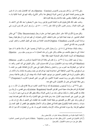 ‫ﻭﻓﻲ )٦٨٤ ﻕ. ﻡ.( ﻗﺎﻡ ﺴﺒﻭﺭﻴﻭﺱ ﻜﺎﺴﻴﻭﺱ )‪ (Spurius Cassius‬ﻭﻫﻭ ﺃﺤﺩ ﺍﻟﻘﻨﺎﺼل ﺒﺈﺼـﺩﺍﺭ ﻗـﺎﻨﻭﻥ‬
‫ﻋﻘﺎﺭﻱ ﻴﻀﻤﻥ ﻟﻠﻌﺎﻤﺔ ﺍﻟﺤﻕ ﻓﻲ ﺃﺭﺍﻀﻲ ﺍﻟﺩﻭﻟﺔ )ﻭﻴﺘﻌﻠﻕ ﻫﺫﺍ ﺒﺎﻷﻤﺭ ﺍﻟﺜﺎﻨﻲ(، ﻭﻟﻜﻨﻪ ﺍﺘﻬﻡ ﻓﻲ ﺍﻟﺴﻨﺔ ﺍﻟﺘﺎﻟﻴﺔ ﺒﺄﻨـﻪ‬
                                               ‫ﻴﻬﺩﻑ ﺇﻟﻰ ﺍﻟﻤﻠﻜﻴﺔ، ﻭﻗﻀﻲ ﻋﻠﻴﻪ ﺒﺎﻹﻋﺩﺍﻡ ﻭﻟﻡ ﻴﻨﻔﺫ ﻗﺎﻨﻭﻨﻪ ﻗﻁ.‬
‫ﻭﻨﺸﺏ ﻋﻘﺏ ﺫﻟﻙ ﻜﻔﺎﺡ ﻁﻭﻴل ﻗﺎﻡ ﺒﻪ ﺍﻟﻌﺎﻤﺔ ﻟﺘﺩﻭﻴﻥ ﻗﻭﺍﻨﻴﻥ ﺭﻭﻤﺎ، ﺤﺘﻰ ﻻ ﻴﻀﻁﺭﻭﺍ ﺒﻌﺩ ﺫﻟﻙ ﺇﻟﻰ ﺍﻻﻋﺘﻤـﺎﺩ‬
‫ﻋﻠﻰ ﺫﺍﻜﺭﺓ ﺍﻟﻨﺒﻼﺀ. ﻭﺼﺩﺭ ﻗﺎﻨﻭﻥ ﺍﻷﻟﻭﺍﺡ ﺍﻻﺜﻨﺎ ﻋﺸﺭ )١٥٤ – ٠٥٤ ﻕ. ﻡ.( ﻭﻫﻭ ﺃﺴﺎﺱ ﺍﻟﻘـﺎﻨﻭﻥ ﺍﻟﺭﻭﻤـﺎﻨﻲ‬
                                                                                                     ‫ﻜﻠﻪ.‬
           ‫)١(‬
‫ﻓﻲ ﻤﻜﺎﻥ‬          ‫ﻭﻟﻜﻥ ﺼﻭﻍ ﺍﻷﻟﻭﺍﺡ ﺍﻻﺜﻨﺎ ﻋﺸﺭ ﺍﺴﺘﻠﺯﻡ ﺘﻌﻴﻴﻥ ﻟﺠﻨﺔ ﻤﻥ ﻋﺸﺭﺓ ﺭﺠﺎل )‪(The Decemvirate‬‬
‫ﺍﻟﺤﻜﺎﻡ ﺍﻟﻌﺎﺩﻴﻴﻥ. ﺜﻡ ﻋﻴﻨﺕ ﻟﺠﻨﺔ ﺜﺎﻨﻴﺔ ﻤﻥ ﻋﺸﺭﺓ ﻟﺘﺨﻠﻑ ﺍﻷﻭﻟﻰ، ﻓﺤﺎﻭﻟﺕ ﺃﻥ ﺘﻘﻴﻡ ﺸﺒﻪ ﺜﻭﺭﺓ ﺃﺭﺴﺘﻘﺭﺍﻁﻴﺔ ﺭﺠﻌﻴﺔ‬
‫ﺒﺭﺌﺎﺴﺔ ﺃﺒﻴﻭﺱ ﻜﻠﻭﺩﻴﻭﺱ )‪ (Appius Claudius‬ﻓﺎﻨﺴﺤﺏ ﺍﻟﻌﺎﻤﺔ ﻤﻥ ﺠﺩﻴﺩ ﺇﻟﻰ ﺍﻟﺠﺒل ﺍﻟﻤﻘﺩﺱ، ﻭﺍﻨﺘﺤﺭ ﺃﺒﻴﻭﺱ‬
                                                                            ‫ﻜﻠﻭﺩﻴﻭﺱ ﺒﻌﺩ ﺫﻟﻙ ﻓﻲ ﺍﻟﺴﺠﻥ.‬
‫ﻭﺤﻠﺕ ﺒﺎﻟﺒﻼﺩ ﻤﺠﺎﻋﺔ ﻓﻲ )٠٤٤ ﻕ. ﻡ.( ﻭﺤﺎﻭل ﺍﻟﻨﺎﺱ ﻤﺭﺓ ﺜﺎﻨﻴﺔ ﺃﻥ ﻴﻨﺼﺒﻭﺍ ﻋﻠﻰ ﺍﻟـﺒﻼﺩ ﻁﺎﻏﻴـﺔ ﺸـﻌﺒﻴﺎ‬
 ‫‪‬‬                          ‫‪‬‬
‫ﺍﺴﺘﻨﺎﺩﺍ ﺇﻟﻰ ﻤﺎ ﻴﺤﻴﻕ ﺒﺎﻟﺸﻌﺏ ﻤﻥ ﻤﻅﺎﻟﻡ، ﻭﻜﺎﻥ ﻋﻠﻰ ﺭﺃﺱ ﻫﺫﻩ ﺍﻟﻤﺤﺎﻭﻟـﺔ ﺴـﺒﻭﺭﻴﻭﺱ ﻤﻴ‪‬ﻠﻴـﻭﺱ ‪(Spurius‬‬
                ‫‪‬‬                                                                   ‫‪‬‬
                                            ‫)‪ Maelius‬ﺃﺤﺩ ﺃﺜﺭﻴﺎﺀ ﺍﻟﻌﺎﻤﺔ ﻭﻟﻜﻥ ﺍﻟﻤﺤﺎﻭﻟﺔ ﺍﻨﺘﻬﺕ ﺒﻘﺘﻠﻪ ﻏﻴﻠﺔ.‬
‫ﻭﺒﻌﺩ ﺃﻥ ﻨﻬﺏ ﺍﻟﻐﺎل ﺭﻭﻤﺎ )٠٩٣ ﻕ. ﻡ.(، ﺘﻘﺩﻡ ﺇﻟﻰ ﻤﻜﺎﻨﺔ ﺍﻟﺯﻋﺎﻤﺔ ﺍﻟﺸﻌﺒﻴﺔ ﻤﺎﺭﻜﻭﺱ ﻤـﺎﻨﻠﻴﻭﺱ ‪(Marcus‬‬
‫)‪ Manlius‬ﺍﻟﺫﻱ ﻜﺎﻨﺕ ﺒﻴﺩﻩ ﺇﻤﺭﺓ ﺍﻟﻜﺎﺒﻴﺘﻭل، ﻴﻭﻡ ﺃﻥ ﺃﻨﻘﺫﻩ ﺼﻴﺎﺡ ﺍﻹﻭﺯ. ﻭﻜﺎﻥ ﺍﻟﺒﻠﺒﻴﺎﻥ ﻓﻲ ﺃﺸﺩ ﺍﻟﻌﺴﺭ ﻭﺍﻟﻌﻨـﺎﺀ‬
‫ﻟﻤﺎ ﻟﻘﻭﺍ ﻤﻥ ﺍﻟﺒﻁﺎﺭﻗﺔ ﺒﻌﺩ ﺍﻟﺤﺭﺏ ﻤﻥ ﺭﺒﺎ ﻓﺎﺤﺵ ﻭﺍﺴﺘﻐﻼل ﻟﻠﻨﻔﻭﺫ ﻓﻲ ﺠﻨﻲ ﺍﻷﺭﺒﺎﺡ ﺍﻟﻁﺎﺌﻠﺔ، ﻓﻠﻴﺱ ﻤﻥ ﺍﻟﻌﺎﻤـﺔ‬
‫ﻤﻥ ﻟﻡ ﻴﻘﻊ ﻓﻲ ﺭﺒﻘﺔ ﺍﻟﺩﻴﻭﻥ ﺍﻟﺒﺎﻫﻅﺔ ﺍﻟﺘﻲ ﺍﺴﺘﺩﺍﻨﻭﻫﺎ ﻟﻴﺒﻨﻭﺍ ﺒﻬﺎ ﻗﺭﺍﻫﻡ ﻤﻥ ﺠﺩﻴﺩ ﻭﻴﻌﻤﺭﻭﻫﺎ ﺒﺎﻟﻤﺎﺸـﻴﺔ ﻭﺍﻷﻏﻨـﺎﻡ.‬
‫ﻭﺃﻨﻔﻕ ﻤﺎﻨﻠﻴﻭﺱ ﺜﺭﻭﺘﻪ ﻓﻲ ﺘﺨﻠﻴﺹ ﺍﻟﻤﺩﻴﻨﻴﻥ ﻤﻥ ﺩﻴﻭﻨﻬﻡ. ﻓﺎﺘﻬﻤﻪ ﺍﻟﻨﺒﻼﺀ ﺒﺄﻨﻪ ﻴﻬﺩﻑ ﺇﻟﻰ ﺃﻥ ﻴﻜﻭﻥ ﻁﺎﻏﻴﺔ، ﻭﺼﺩﺭ‬
‫)٢(‬
      ‫ﺍﻟﺤﻜﻡ ﺒﺈﺩﺍﻨﺘﻪ، ﻭﻟﻘﻲ ﻤﻥ ﺭﻭﻤﺎ ﻨﺼﻴﺏ ﺍﻟﺨﻭﻨﺔ ﺍﻵﺜﻤﻴﻥ، ﺒﺄﻥ ﺃﻟﻘﻲ ﻤﻥ ﺃﻋﻠﻰ ﺍﻟﺼﺨﺭﺓ ﺍﻟﺘﺎﺭﺒﻴـﺔ )‪(Tarpeian‬‬
                                                   ‫ﻭﻫﻲ ﺤﺎﻓﺔ ﺍﻟﻬﺎﻭﻴﺔ ﻓﻲ ﻨﻔﺱ ﺘل ﺍﻟﻜﺎﺒﻴﺘﻭل ﺍﻟﺫﻱ ﺩﺍﻓﻊ ﻋﻨﻪ.‬
‫ﻭﻓﻲ )٦٧٣ ﻕ. ﻡ.( ﺒﺩﺃ ﻟﻴﺴﻴﻨﻴﻭﺱ )‪ (Licinius‬ﺃﺤﺩ ﺘﺭﺍﺒﻨﺔ ﺍﻟﺸﻌﺏ ﺍﻟﻌﺸﺭﺓ ﻤﺭﺤﻠﺔ ﻜﻔﺎﺡ ﻁﻭﻴـل ﺍﻷﻤـﺩ ﻤـﻊ‬
‫ﺍﻟﺒﻁﺎﺭﻗﺔ ﺒﺄﻥ ﻗﺩﻡ ﻤﻘﺘﺭﺤﺎﺕ ﻤﻌﻴﻨﺔ ﺘﺴﻤﻰ ﺍﻟﻘﻭﺍﻨﻴﻥ ﺍﻟﻠﻴﺴﻴﻨﻴﺔ )‪ ،(Licinian Rogations‬ﻭﻫﻲ ﺘﻘﻀﻲ ﺒـﺄﻥ ﻴﻜـﻭﻥ‬
‫ﻫﻨﺎﻙ ﺤﺩ ﺃﻗﺼﻰ ﻟﻤﻘﺩﺍﺭ ﻤﺎ ﻴﺄﺨﺫﻩ ﻤﻭﺍﻁﻥ ﻭﺍﺤﺩ ﻤﻥ ﺃﺭﺍﻀﻲ ﺍﻟﺩﻭﻟﺔ، ﻭﺒﺫﻟﻙ ﻴﺘﺒﻘﻰ ﻟﻜل ﺍﻤﺭﺉ ﺸﻲﺀ ﻤﻨﻬـﺎ؛ ﻭﺃﻥ ﻤـﺎ‬
‫ﺘﺒﻘﻰ ﻤﻥ ﺍﻟﺩﻴﻭﻥ ﻏﻴﺭ ﺍﻟﻤﺴﺩﺩﺓ ﻴﺠﺏ ﺍﻟﺘﻨﺎﺯل ﻋﻨﻪ ﻭﻋﻥ ﻓﺎﺌﺩﺘﻪ ﻤﺘﻰ ﺩﻓﻊ ﺍﻷﺼل؛ ﻭﺃﻨﻪ ﻤﻨﺫ ﺫﻟﻙ ﺍﻟﺤﻴﻥ ﻓﺼﺎﻋﺩﺍ ﻴﺠﺏ‬
     ‫‪‬‬
‫ﺃﻥ ﻴﻜﻭﻥ ﻭﺍﺤﺩ ﻋﻠﻰ ﺍﻷﻗل ﻤﻥ ﺍﻟﻘﻨﺼﻠﻴﻥ ﻤﻥ ﻁﺒﻘﺔ ﺍﻟﻌﺎﻤﺔ. ﻓﺄﻓﻀﺕ ﻫﺫﻩ ﺍﻟﻁﻠﺒﺎﺕ ﺇﻟﻰ ﺍﻟﺘﻌﺠﻴـل ﺒﻜﻔـﺎﺡ ﺩﺍﻡ ﻋﺸـﺭ‬
‫ﺴﻨﻭﺍﺕ. ﻭﺍﺴﺘﺨﺩﻡ ﺍﻟﻌﺎﻤﺔ )ﺍﻟﺒﻠﺒﻴﺎﻥ( ﺤﻘﻬﻡ ﻜﺎﻤﻼ ﻓﻲ ﺘﻌﻁﻴل ﺩﻭﻻﺏ ﺍﻷﻋﻤﺎل ﺒﺘﻁﺒﻴﻘﻬﻡ ﺤﻕ ﺍﻟﻨﻘﺽ ﺃﻭ ﺍﻟﻔﻴﺘﻭ ﺍﻟﻤﺨـﻭل‬
‫ﻟﻤﻤﺜﻠﻴﻬﻡ ﺍﻟﺘﺭﺍﺒﻨﺔ. ﻭﻗﺩ ﺠﺭﺕ ﺍﻟﻌﺎﺩﺓ ﻓﻲ ﺤﺎﻻﺕ ﺍﻷﺯﻤﺎﺕ ﻭﺍﻟﻤﻠﻤﺎﺕ ﺍﻟﺤﺭﺒﻴـﺔ، ﻋﻠـﻰ ﺃﻥ ﺍﻟﺒﻁﺎﺭﻗـﺔ ﺃﻗـﺎﻤﻭﺍ ﺇﺫ ﺫﺍﻙ‬


                                            ‫)١( ﻜﻠﻤﺔ ﻻﺘﻴﻨﻴﺔ ﻤﻜﻭﻨﺔ ﻤﻥ ‪ Decem‬ﻭﻤﻌﻨﺎﻫﺎ ﻋﺸﺭﺓ، ﻭ ‪ Vir‬ﺒﻤﻌﻨﻰ ﺭﺠل.‬
‫)٢( ﻜﺎﻥ ﺍﻟﻜﺎﺒﻴﺘﻭل ﻓﻲ ﺍﻟﻌﺼﻭﺭ ﺍﻷﻭﻟﻰ ﻴﻁﻠﻕ ﻋﻠﻴﻪ ﺍﺴﻡ ﺠﻴل ﺘﺎﺭﺒﻴﻭﺱ ‪ Mons Tarpeius‬ﺜﻡ ﺃﺼﺒﺢ ﺍﻻﺴﻡ ﻓﻲ ﺍﻟﻌﺼﻭﺭ ﺍﻟﻤﺘﺄﺨﺭﺓ‬
                                                            ‫ﻴﻁﻠﻕ ﻋﻠﻰ ﺠﺯﺀ ﻤﻥ ﺼﺨﺭﺓ ﺍﻟﻜﺎﺒﻴﺘﻭل. )ﺍﻟﻤﺘﺭﺠﻡ(.‬

                                               ‫- ٩٨١ -‬
 