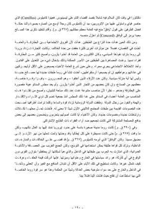 ‫ﺩﻜﺘﺎﺘﻭﺭﺍ ﻓﻲ ﻭﻗﺕ ﻜﺎﻥ ﺍﻟﺴﻼﻡ ﻓﻴﻪ ﺸﺎﻤﻼ ﺒﻘﺼﺩ ﺍﻟﻘﻀﺎﺀ ﺍﻟﺘﺎﻡ ﻋﻠﻰ ﻟﻴﺴﻴﻨﻴﻭﺱ. ﻓﻌﻴﻨﻭﺍ ﻜﺎﻤﻴﻠﻭﺱ )‪ (Camillus‬ﺍﻟﺫﻱ‬
                                                               ‫ﹰ‬                          ‫‪‬‬
‫ﺤﺎﺼﺭ ﻓﻴﺎﻱ ﻭﺍﺴﺘﻭﻟﻰ ﻋﻠﻴﻬﺎ ﻤﻥ ﺍﻹﺘﺭﻭﺭﻴﻴﻥ، ﺒﻴﺩ ﺃﻥ ﻜﺎﻤﻴﻠﻭﺱ ﻜﺎﻥ ﺭﺠﻼ ﺃﻭﺴﻊ ﻤﻥ ﺃﻨﺼﺎﺭﻩ ﺒﺼﻴﺭﺓ ﻭﺃﺸﺩ ﺤﻨﻜـﺔ‬
                                ‫ﹰ‬
‫ﻓﺤﻤل ﺍﻟﻁﺭﻓﻴﻥ ﻋﻠﻰ ﻗﺒﻭل "ﻭﻓﺎﻕ" ﻤﻨﺢ ﻓﻴﻪ ﺍﻟﻌﺎﻤﺔ ﻤﻌﻅﻡ ﻤﻁﺎﻟﺒﻬﻡ )٧٦٣ ﻕ. ﻡ.(. ﻭﺃﻗﺎﻡ ﻟﺘﺨﻠﻴﺩ ﺫﻜﺭﻯ ﻫﺫﺍ ﺍﻟﺼـﻠﺢ‬
                                                  ‫ﻤﻌﺒﺩﺍ ﻴﺭﻤﺯ ﺇﻟﻰ ﺍﻟﻭﻓﺎﻕ )‪ (Concord‬ﺜﻡ ﺍﻋﺘﺯل ﻤﻨﺼﺒﻪ.‬
                                                                                             ‫‪‬‬
‫ﻭﻤﻥ ﺫﻟﻙ ﺍﻟﺤﻴﻥ ﻫﺩﺃﺕ ﺤﺩﺓ ﺍﻟﻨﺯﺍﻉ ﺒﻴﻥ ﺍﻟﻁﺒﻘﺘﻴﻥ. ﻫﺩﺃﺕ ﻷﻥ ﺍﻟﻔﺭﻭﻕ ﺍﻻﺠﺘﻤﺎﻋﻴﺔ ﺒـﻴﻥ ﺍﻟﺒﻁﺎﺭﻗـﺔ ﻭﺍﻟﻌﺎﻤـﺔ‬
‫ﺃﺨﺫﺕ ﻓﻲ ﺍﻟﻨﻘﺼﺎﻥ، ﻓﻀﻼ ﻋﻥ ﻤﺅﺜﺭﺍﺕ ﺃﺨﺭﻯ ﻜﺜﻴﺭﺓ ﺨﻔﻔﺕ ﻤﻥ ﺤﺩﺓ ﺍﻟﺨﻼﻑ. ﻭﻜﺎﻨﺕ ﺍﻟﺘﺠﺎﺭﺓ ﺘـﺯﺩﺍﺩ ﻭﺭﻭﺩﺍ‬
 ‫‪‬‬                                                                 ‫ﹰ‬
‫ﺇﻟﻰ ﺭﻭﻤﺎ ﺒﺘﺯﺍﻴﺩ ﻨﻔﻭﺫﻫﺎ ﺍﻟﺴﻴﺎﺴﻲ، ﻭﻜﺎﻥ ﺍﻟﻜﺜﻴﺭﻭﻥ ﻤﻥ ﺍﻟﻌﺎﻤﺔ ﻗﺩ ﺃﺨﺫﻭﺍ ﻴﺜﺭﻭﻥ، ﻭﺃﺼﺒﺢ ﻜﺜﻴﺭ ﻤـﻥ ﺍﻟﺒﻁﺎﺭﻗـﺔ‬
‫ﻓﻘﺭﺍﺀ ﻨﺴﺒﻴﺎ. ﻭﻏﺩﺕ ﺍﻟﻤﺼﺎﻫﺭﺓ ﺒﻴﻥ ﺍﻟﻁﺒﻘﺘﻴﻥ ﻤﻥ ﺍﻷﻤﻭﺭ ﺍﻟﻤﻤﻜﻨﺔ ﻭﺫﻟﻙ ﺒﺈﺩﺨﺎل ﺸﻲﺀ ﻤﻥ ﺍﻟﺘﻌﺩﻴل ﻋﻠﻰ ﺍﻟﻘﺎﻨﻭﻥ.‬
                                                                                      ‫‪‬‬
‫ﻭﺃﺨﺫ ﺍﻻﺨﺘﻼﻁ ﺍﻻﺠﺘﻤﺎﻋﻲ ﻴﺠﺭﻱ ﻤﺠﺭﺍﻩ. ﻭﻋﻠﻰ ﺤﻴﻥ ﺸﺭﻉ ﺍﻟﻌﺎﻤﺔ ﺍﻷﻏﻨﻴﺎﺀ ﻴﺼﺒﺤﻭﻥ ﻋﻠﻰ ﺍﻷﻗل ﺃﻭﻟﻴﺠـﺭﻜﻴﻴﻥ‬
‫ﻓﻲ ﻋﺎﺩﺍﺘﻬﻡ ﻭﻋﻭﺍﻁﻔﻬﻡ ﺇﻥ ﻟﻡ ﻴﺼﺒﺤﻭﺍ ﺃﺭﺴﺘﻘﺭﺍﻁﻴﻴﻥ، ﺃﺨﺫﺕ ﺘﻨﺸﺄ ﻓﻲ ﺭﻭﻤﺎ ﻁﺒﻘﺎﺕ ﺠﺩﻴﺩﺓ ﻟﻬﺎ ﻤﺼـﺎﻟﺢ ﺠﺩﻴـﺩﺓ‬
‫ﻭﻟﻴﺱ ﻟﻬﺎ ﺃﻴﺔ ﻤﻨﺯﻟﺔ ﺴﻴﺎﺴﻴﺔ. ﻭﻜﺎﻥ ﻋﺩﺩ ﺍﻷﺭﻗﺎﺀ ﺍﻟﺫﻴﻥ ﺃﻋﺘﻘﻭﺍ – ﻭﻫﻡ ﺍﻟﻤﺤـﺭﺭﻭﻥ – ﻭﻓﻴـﺭﺍ ﻭﻓـﺭﺓ ﺨﺎﺼـﺔ،‬
              ‫‪‬‬
‫ﻤﻌﻅﻤﻬﻡ ﻤﻥ ﺍﻟﺼﻨﺎﻉ، ﻭﺇﻥ ﻜﺎﻥ ﺒﻌﻀﻬﻡ ﻤﻥ ﺍﻟﺘﺠﺎﺭ ﺍﻟﺫﻴﻥ ﺃﺨﺫﻭﺍ ﻴﺜﹾﺭﻭﻥ. ﻭﻟﻡ ﻴﻌﺩ ﻤﺠﻠﺱ ﺍﻟﺴﻨﺎﺘﻭ ﻫﻴﺌﺔ ﻤﻘﺼﻭﺭﺓ‬
                                       ‫‪‬‬
‫ﻋﻠﻰ ﺍﻟﺒﻁﺎﺭﻗﺔ ﻭﺤﺩﻫﻡ – ﻨﻅﺭﺍ ﻷﻥ ﻤﻨﺎﺼﺏ ﻤﺘﻨﻭﻋﺔ ﻏﺩﺕ ﻋﻨﺩ ﺫﻟﻙ ﻤﺒﺎﺤﺔ ﻟﻠﺒﻠﺒﻴﺎﻥ، ﻭﺃﺼﺒﺢ ﻤﻥ ﺘﻘﻠـﺩﻭﺍ ﻫـﺫﻩ‬
                                                                   ‫‪‬‬
‫ﺍﻟﻤﻨﺎﺼﺏ ﻤﻥ ﺍﻟﻌﺎﻤﺔ ﺃﻋﻀﺎﺀ ﻓﻲ ﺍﻟﺴﻨﺎﺘﻭ ﺤﺘﻰ ﻏﺩﺍ ﺫﻟﻙ ﺍﻟﻤﺠﻠﺱ ﺁﻨﺌﺫ ﺠﻤﻌﻴﺔ ﺘﻀﻡ ﻜل ﺫﻭﻱ ﺍﻟﺜـﺭﺍﺀ ﻭﺍﻻﻗﺘـﺩﺍﺭ‬
‫ﻭﺍﻟﻬﻤﺔ ﻭﺍﻟﻨﻔﻭﺫ ﻤﻥ ﺭﺠﺎل ﺍﻟﺩﻭﻟﺔ. ﻭﻁﻔﻘﺕ ﺍﻟﺩﻭﻟﺔ ﺍﻟﺭﻭﻤﺎﻨﻴﺔ ﺘﺯﺩﺍﺩ ﻗﻭﺓ ﻭﺍﺘﺴﺎﻋﺎ ﻭﻜﻠﻤﺎ ﺘﺭﺍﻤﺕ ﺃﻁﺭﺍﻓﻬﺎ ﺃﺼـﺒﺤﺕ‬
                            ‫‪‬‬
‫ﻫﺫﻩ ﺍﻟﺨﺼﻭﻤﺎﺕ ﺍﻟﻘﺩﻴﻤﺔ ﺒﻴﻥ ﻁﺒﻘﺎﺕ ﺍﻟﻤﺠﺘﻤﻊ ﺍﻟﻼﺘﻴﻨﻲ ﺍﻷﻭل ﺸﻴﺌﺎ ﻻ ﻤﻌﻨﻰ ﻟﻪ. ﻓﺄﺨﺫﺕ ﺘﺤـل ﻤﺤﻠﻬـﺎ ﺘﻜـﺘﻼﺕ‬
                                     ‫ً‬
‫ﻭﺍﺭﺘﺒﺎﻁﺎﺕ ﺠﺩﻴﺩﺓ ﻭﺨﺼﻭﻤﺎﺕ ﺠﺩﻴﺩﺓ. ﻭﻜﺎﻥ ﺍﻷﻏﻨﻴﺎﺀ ﺃﻴﺎ ﻜﺎﻨﺕ ﺃﺼﻭﻟﻬﻡ ﻴﺘﺤﺯﺒﻭﻥ ﻭﻴﻨﻀﻤﻭﻥ ﺒﻌﻀﻬﻡ ﺇﻟﻰ ﺒﻌﺽ‬
                                           ‫‪‬‬
                     ‫ﺒﺩﺍﻓﻊ ﺍﻟﻤﺼﻠﺤﺔ ﺍﻟﻤﺸﺘﺭﻜﺔ ﺍﻟﺘﻲ ﻜﺎﻨﺕ ﺘﺠﻤﻌﻬﻡ ﻀﺩ ﺁﺭﺍﺀ ﺍﻟﻔﻘﺭﺍﺀ ﺫﺍﺕ ﺍﻟﻁﺎﺒﻊ ﺍﻻﺸﺘﺭﺍﻜﻲ.‬
‫ﻭﻓﻲ )٠٩٣ ﻕ. ﻡ.( ﻜﺎﻨﺕ ﺭﻭﻤﺎ ﻤﺩﻴﻨﺔ ﺼﻐﻴﺭﺓ ﺒﺎﺌﺴﺔ ﻋﻠﻰ ﺤﺩﻭﺩ ﺇﻴﺭﻭﺭﻴﺎ ﺘﻤﺘﺩ ﺇﻟﻴﻬﺎ ﻴﺩ ﺍﻟﻐﺎل ﺒﺎﻟﻨﻬﺏ، ﻭﻟﻜﻥ‬
‫ﻤﺎ ﻭﺍﻓﺕ )٥٧٢ ﻕ. ﻡ( ﺤﺘﻰ ﻜﺎﻨﺕ ﻤﺴﻴﻁﺭﺓ ﻋﻠﻰ ﻜل ﺇﻴﻁﺎﻟﻴﺎ ﻭﻗﺩ ﻭﺤﺩﺘﻬﺎ ﻭﻟﻤﺕ ﺸﻤﻠﻬﺎ ﻤﻥ ﻨﻬﺭ ﺍﻷﺭﻨـﻭ ﺇﻟـﻰ‬
‫ﻤﻀﻴﻕ ﻤﺴﻴﻨﺎ. ﻭﻜﺎﻥ "ﺍﻟﻭﻓﺎﻕ" ﺍﻟﺫﻱ ﺃﺒﺭﻤﻪ ﻜﺎﻤﻴﹼﻭﺱ )٧٦٣ ﻕ. ﻡ( ﻗﺩ ﻗﻀـﻰ ﻋﻠـﻰ ﺍﻟﺨﻼﻓـﺎﺕ ﻭﺍﻟﻤﻨﺎﺯﻋـﺎﺕ‬
                                               ‫ﻠ‬
‫ﺍﻟﺩﺍﺨﻠﻴﺔ، ﻭﺘﺭﻙ ﻜل ﻗﻭﺍﻫﺎ ﻁﻠﻴﻘﺔ ﻴﻤﻜﻥ ﺍﺴﺘﺨﺩﺍﻤﻬﺎ ﻓﻲ ﺍﻟﺘﻭﺴﻊ، ﻭﻜﺎﻥ ﺍﻟﺠﻤﻊ ﺍﻟﻐﺭﻴﺏ ﺒﻴﻥ ﺍﻟﺤﺼـﺎﻓﺔ ﻭﺍﻷﻨﺎﻨﻴـﺔ‬
‫ﺍﻟﻌﺩﻭﺍﻨﻴﺔ، ﺍﻟﺫﻱ ﺍﻤﺘﺎﺯﺕ ﺒﻪ ﺍﻟﺤﺭﺏ ﺒﻴﻥ ﻁﺒﻘﺎﺘﻬﺎ ﻓﻲ ﺍﻟﺩﺍﺨل ﻭﺍﻟﺫﻱ ﻫﻴﺄ ﻟﺴﻜﺎﻨﻬﺎ ﺃﻥ ﻴﺤﺘﻔﻅﻭﺍ ﺒﺘﻭﺍﺯﻥ ﺍﻟﻘﻭﻯ ﺩﻭﻥ‬
‫ﺍﻟﻭﻗﻭﻉ ﻓﻲ ﺃﻱ ﻜﺎﺭﺜﺔ، ﻫﻭ ﺭﺍﺌﺩ ﺴﻴﺎﺴﺘﻬﺎ ﻓﻲ ﺍﻟﺨﺎﺭﺝ ﻭﻋﻨﻭﺍﻨﻬﺎ ﻭﻤﻴﺯﺘﻬﺎ. ﻓﺈﻨﻬﺎ ﺃﺩﺭﻜﺕ ﻗﻴﻤﺔ ﺍﻟﺤﻠﻔـﺎﺀ ﻭﻋﺭﻓـﺕ‬
‫ﻜﻴﻑ ﺘﺘﻤﺜل ﻏﻴﺭﻫﺎ. ﻭﻜﺎﻨﺕ ﺘﺴﺘﻁﻴﻊ ﻓﻲ ﺘﻠﻙ ﺍﻷﻴﺎﻡ ﻋﻠﻰ ﺍﻷﻗل ﺃﻥ ﺘﺘﺒﺎﺩل ﺍﻟﻤﻨﺎﻓﻊ ﻤﻊ ﺍﻟﻐﻴﺭ ﻭﺃﻥ "ﺘﻌﻁﻲ ﻭﺘﺄﺨـﺫ"‬
‫ﻓﻲ ﺍﻟﺩﺍﺨل ﻭﺍﻟﺨﺎﺭﺝ ﻋﻠﻰ ﺤﺩ ﺴﻭﺍﺀ ﻤﺘﻭﺨﻴﺔ ﺒﻌﺽ ﺍﻟﻌﺩﺍﻟﺔ ﻭﺸﻴﺌﺎ ﻤﻥ ﺍﻟﺤﻜﻤﺔ ﻭﻫﺫﺍ ﻫﻭ ﺴﺭ ﻗﻭﺓ ﺭﻭﻤﺎ ﺍﻟﺨﺎﺼـﺔ‬
                                       ‫ً‬
                                                  ‫ﺍﻟﺘﻲ ﺒﻬﺎ ﺍﺴﺘﻁﺎﻋﺕ ﺃﻥ ﺘﻔﻠﺢ ﺤﻴﺙ ﻓﺸﻠﺕ ﺃﺜﻴﻨﺎ ﻓﺸﻼ ﺒﻴﻨﺎ.‬
                                                    ‫ﹰ ‪‬ﹰ‬




                                            ‫- ٠٩١ -‬
 