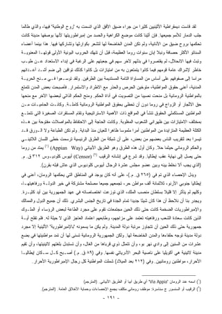 ‫ﻟﻘﺩ ﻗﺎﺴﺕ ﺩﻴﻤﻘﺭﺍﻁﻴﺔ ﺍﻷﺜﻴﻨﻴﻴﻥ ﻜﺜﻴﺭﺍ ﻤﻥ ﺠﺭﺍﺀ ﻀﻴﻕ ﺍﻷﻓﻕ ﺍﻟﺫﻱ ﺍﺘﺴﻤﺕ ﺒﻪ "ﺭﻭﺡ ﺍﻟﻭﻁﻨﻴﺔ" ﻓﻴﻬﺎ، ﻭﺍﻟﺫﻱ ﻁﺎﻟﻤﺎ‬
                                                                ‫‪‬‬
‫ﺠﻠﺏ ﺍﻟﺩﻤﺎﺭ ﻟﻸﻤﻡ ﺠﻤﻴﻌﻬﺎ. ﻓﺈﻥ ﺃﺜﻴﻨﺎ ﻜﺎﻨﺕ ﻤﻭﻀﻊ ﺍﻟﻜﺭﺍﻫﻴﺔ ﻭﺍﻟﺤﺴﺩ ﻤﻥ ﺇﻤﺒﺭﺍﻁﻭﺭﻴﺘﻬﺎ ﻷﻨﻬﺎ ﺒﻭﺼﻔﻬﺎ ﻤﺩﻴﻨﺔ ﻜﺎﻨﺕ‬
‫ﺘﺤﻜﻤﻬﺎ ﺒﺭﻭﺡ ﻀﻴﻕ ﻤﻥ ﺍﻷﻨﺎﻨﻴﺔ، ﻭﻟﻡ ﺘﻜﻥ ﺍﻟﻤﺩﻥ ﺍﻟﺨﺎﻀﻌﺔ ﻟﻬﺎ ﻟﺘﺸﻌﺭ ﺒﻜﻭﺍﺭﺜﻬﺎ ﻭﺘﺸﺎﺭﻜﻬﺎ ﻓﻴﻬﺎ. ﻫﺫﺍ ﺒﻴﻨﻤﺎ ﺃﻋﻀﺎﺀ‬
‫ﺍﻟﺴﻨﺎﺘﻭ ﺍﻷﻜﺜﺭ ﺤﺼﺎﻓﺔ ﻭﻨﺒﻼ ﺇﺒﺎﻥ ﺴﻨﻭﺍﺕ ﺭﻭﻤﺎ ﺍﻟﻌﻅﻴﻤﺔ، ﻗﺒل ﺃﻥ ﺘﻨﻬﻙ ﺍﻟﺤﺭﻭﺏ ﺍﻟﺒﻭﻨﻴﺔ ﺍﻷﻭﻟﻰ ﻗﻭﺘﻬـﺎ ﺍﻟﻤﻌﻨﻭﻴـﺔ‬
‫ﻭﺘﺒﺙ ﻓﻴﻬﺎ ﺍﻻﻨﺤﻼل، ﻟﻡ ﻴﻘﺘﺼﺭﻭﺍ ﻓﻲ ﺒﺫﻟﻬﻡ ﻵﺨﺭ ﺴﻬﻡ ﻓﻲ ﺠﻌﺒﺘﻬﻡ ﻋﻠﻰ ﺍﻟﺭﻏﺒﺔ ﻓﻲ ﺇﺒﺩﺍﺀ ﺍﻻﺴﺘﻌﺩﺍﺩ ﻋـﻥ ﻁﻴـﺏ‬
‫ﺨﺎﻁﺭ ﻹﺸﺭﺍﻙ ﻋﺎﻤﺔ ﻗﻭﻤﻬﻡ ﻓﻴﻤﺎ ﻜﺎﻨﻭﺍ ﻴﺘﻤﺘﻌﻭﻥ ﺒﻪ ﻤﻥ ﺍﻤﺘﻴﺎﺯﺍﺕ ﺒل ﻜﺎﻨﻭﺍ ﻜﺫﻟﻙ ﺘﻭﺍﻗﻴﻥ ﺇﻟﻰ ﻀﻡ ﺃﺸـﺩ ﺃﻋـﺩﺍﺌﻬﻡ‬
                         ‫‪‬‬
‫ﻤﺭﺍﺴﺎ ﺇﻟﻰ ﺼﻔﻭﻓﻬﻡ ﻋﻠﻰ ﺃﺴﺎﺱ ﻤﻥ ﺍﻟﻤﺴﺎﻭﺍﺓ ﺍﻟﺘﺎﻤﺔ ﺍﻟﻤﺴﺘﺩﻴﻤﺔ ﺒﻴﻥ ﺍﻟﻁﺭﻓﻴﻥ. ﻭﻟﻘﺩ ﺘﻭﺴـﻌﻭﺍ ﻓـﻲ ﻤـﻨﺢ ﺍﻟﺤﺭﻴـﺔ‬
                                                                                             ‫‪‬‬
‫ﺍﻟﻤﺩﻨﻴﺔ، ﺃﻋﻨﻲ ﺤﻘﻭﻕ ﺍﻟﻤﻭﺍﻁﻨﻴﺔ، ﻤﺘﻭﺨﻴﻥ ﺍﻟﺤﺭﺹ ﻭﺍﻟﺤﺫﺭ ﻤﻊ ﺍﻻﻁﺭﺍﺩ ﻭﺍﻻﺴﺘﻤﺭﺍﺭ. ﻓﺄﺼﺒﺤﺕ ﺒﻌﺽ ﺍﻟﻤﺩﻥ ﺘﺘﻤﺘﻊ‬
‫ﺒﺎﻟﻤﻭﺍﻁﻨﻴﺔ ﺍﻟﺭﻭﻤﺎﻨﻴﺔ ﺒل ﻤﻨﺤﺕ ﻨﺼﻴﺒﺎ ﻤﻥ ﺍﻟﺘﺼﻭﻴﺕ ﻓﻲ ﺃﺩﺍﺓ ﺍﻟﺤﻜﻡ. ﻭ ‪‬ﻨﺢ ﺍﻟﺤﻜﻡ ﺍﻟﺫﺍﺘﻲ ﻟﺒﻌﻀﻬﺎ ﺍﻵﺨﺭ ﻤﻊ ﻤﻨﺤﻬﺎ‬
                                    ‫ﻤ‬                              ‫‪‬‬
‫ﺤﻕ ﺍﻻﱢﺠﺎﺭ ﺃﻭ ﺍﻟﺯﻭﺍﺝ ﻓﻲ ﺭﻭﻤﺎ ﺩﻭﻥ ﺃﻥ ﺘﺤﻅﻰ ﺒﺤﻘﻭﻕ ﺍﻟﻤﻭﺍﻁﻨﻴﺔ ﺍﻟﺭﻭﻤﺎﻨﻴﺔ ﻜﺎﻤﻠـﺔ. ﻭﻜﺎﻨـﺕ ﺍﻟﺤﺎﻤﻴـﺎﺕ ﻤـﻥ‬
                                                                                        ‫ﺘ‬
‫ﺍﻟﻤﻭﺍﻁﻨﻴﻥ ﺍﻟﻤﺴﺘﻜﻤﻠﻲ ﺍﻟﺤﻘﻭﻕ ﺘﻨﺸﺄ ﻓﻲ ﺍﻟﻤﻭﺍﻗﻊ ﺫﺍﺕ ﺍﻷﻫﻤﻴﺔ ﺍﻻﺴﺘﺭﺍﺘﻴﺠﻴﺔ ﻭﺘﻘﺎﻡ ﺍﻟﻤﺴﺘﻘﺭﺍﺕ ﺍﻟﺼﻐﻴﺭﺓ ﺍﻟﺘﻲ ﺘﺘﻤﺘـﻊ‬
‫ﺒﻤﺨﺘﻠﻑ ﺍﻻﻤﺘﻴﺎﺯﺍﺕ ﺒﻴﻥ ﻅﻬﺭﺍﻨﻲ ﺍﻟﺸﻌﻭﺏ ﺍﻟﻤﻐﻠﻭﺒﺔ. ﻭﻜﺎﻨﺕ ﺍﻟﺤﺎﺠﺔ ﺇﻟﻰ ﺍﻻﺤﺘﻔﺎﻅ ﺒﺎﻟﻤﻭﺍﺼﻼﺕ ﻤﻔﺘﻭﺤﺔ ﺒﻴﻥ ﻫـﺫﻩ‬
‫ﺍﻟﻜﺘﻠﺔ ﺍﻟﻌﻅﻴﻤﺔ ﺍﻟﻤﺘﺯﺍﻴﺩﺓ ﻤﻥ ﺍﻟﻤﻭﺍﻁﻨﻴﻥ ﺃﻤﺭﺍ ﻤﻠﻤﻭﺴﺎ ﻅﺎﻫﺭﺍ ﻟﻠﻌﻴﺎﻥ ﻤﻨﺫ ﺍﻟﺒﺩﺍﻴﺔ. ﻭﻟﻡ ﺘﻜﻥ ﺍﻟﻁﺒﺎﻋﺔ ﻭﻻ ﺍﻟـﻭﺭﻕ ﻗـﺩ‬
                                                   ‫‪‬‬     ‫‪‬‬      ‫‪‬‬
‫ﺘﻴﺴﺭﺍ ﺒﻌﺩ ﻟﺘﻘﺭﻴﺏ ﺍﻟﻨﺎﺱ ﺒﻌﻀﻬﻡ ﻤﻥ ﺒﻌﺽ، ﻋﻠﻰ ﺃﻥ ﺸﺒﻜﺔ ﻤﻥ ﺍﻟﻁﺭﻕ ﺍﻟﺭﺌﻴﺴﻴﺔ ﺘﺭﺴﻤﺕ ﺨ ﹶﻰ ﺍﻟﻠﺴﺎﻥ ﺍﻟﻼﺘﻴﻨـﻲ‬
                 ‫ﹸﻁ‬
               ‫)١(‬
‫ﻴﻤﺘﺩ ﻤﻥ ﺭﻭﻤﺎ‬         ‫ﻭﺍﻟﺤﻜﻡ ﺍﻟﺭﻭﻤﺎﻨﻲ ﺤﻴﺜﻤﺎ ﺤﻼ. ﻭﻜﺎﻥ ﺃﻭل ﻫﺫﻩ ﺍﻟﻁﺭﻕ ﻭﻫﻭ ﺍﻟﻁﺭﻴﻕ ﺍﻷﺒﻴﺎﻨﻲ )‪(Appian Way‬‬
                                           ‫)٢(‬
‫)‪ (Censor‬ﺃﺒﻴﻭﺱ ﻜﻠﻭﺩﻴـﻭﺱ ٢١٣ ﻕ. ﻡ.‬                ‫ﺤﺘﻰ ﻴﺼل ﺇﻟﻰ ﻨﻬﺎﻴﺔ ﻋﻘﺏ ﺇﻴﻁﺎﻟﻴﺎ. ﻭﻗﺩ ﺸﺭﻉ ﻓﻲ ﺇﻨﺸﺎﺌﻪ ﺍﻟﺭﻗﻴﺏ‬
          ‫)ﺍﻟﺫﻱ ﻴﺠﺏ ﺃﻻ ﻨﺨﻠﻁ ﺒﻴﻨﻪ ﻭﺒﻴﻥ ﻋﻀﻭ ﻤﺠﻠﺱ ﻋﺸﺭﺓ ﺍﻟﺭﺠﺎل ﺃﺒﻴﻭﺱ ﻜﻠﻭﺩﻴﻭﺱ ﺍﻟﺫﻱ ﻋﺎﺵ ﻗﺒﻠﻪ ﺒﻘﺭﻥ(.‬
‫ﻭﻴﺩل ﺍﻹﺤﺼﺎﺀ ﺍﻟﺫﻱ ﺘﻡ ﻓﻲ )٥٦٢ ﻕ. ﻡ.(، ﻋﻠﻰ ﺃﻨﻪ ﻜﺎﻥ ﻴﻭﺠﺩ ﻓﻲ ﺍﻟﻤﻨﺎﻁﻕ ﺍﻟﺘﻲ ﻴﺤﻜﻤﻬﺎ ﺍﻟﺭﻭﻤﺎﻥ، ﺃﻋﻨﻲ ﻓﻲ‬
‫ﺇﻴﻁﺎﻟﻴﺎ ﺠﻨﻭﺒﻲ ﺍﻷﺭﻨﻭ، ﺜﻼﺜﻤﺎﺌﺔ ﺃﻟﻑ ﻤﻭﺍﻁﻥ ﺤﺭ، ﺘﺠﻤﻌﻬﻡ ﺠﻤﻴﻌﺎ ﻤﺼﻠﺤﺔ ﻤﺸﺘﺭﻜﺔ ﻓﻲ ﺨﻴﺭ ﺍﻟﺩﻭﻟـﺔ ﻭﺭﻓﺎﻫﻴﺘﻬـﺎ،‬
                                         ‫‪‬‬
‫ﻭﻜﻠﻬﻡ ﻟﻡ ﻴﺘﺄﺜﺭ ﺇﻻ ﻗﻠﻴﻼ ﺒﺴﻠﻁﺎﻥ ﻤﻨﺼﺏ ﺍﻟﻤﻠﻙ، ﺍﻟﺫﻱ ﺘﻭﺯﻋﺕ ﺍﺨﺘﺼﺎﺼﺎﺘﻪ ﻓﻲ ﻋﻬﺩ ﺍﻟﺠﻤﻬﻭﺭﻴﺔ ﺒﻴﻥ ﺃﻴﺩ ﻜﺜﻴـﺭﺓ.‬
                                                                         ‫ﹰ‬
‫ﻭﻴﺠﺩﺭ ﺒﻨﺎ ﺃﻥ ﻨﻼﺤﻅ ﺃﻥ ﻫﺫﺍ ﻜﺎﻥ ﺸﻴﺌﺎ ﺠﺩﻴﺩﺍ ﺘﻤﺎﻡ ﺍﻟﺠﺩﺓ ﻓﻲ ﺘﺎﺭﻴﺦ ﺍﻟﺠﻨﺱ ﺍﻟﺒﺸﺭﻱ. ﺫﻟﻙ ﺃﻥ ﺠﻤﻴﻊ ﺍﻟﺩﻭل ﻭﺍﻟﻤﻤﺎﻟﻙ‬
                                                                    ‫ً‬
‫ﻭﺍﻹﻤﺒﺭﺍﻁﻭﺭﻴﺎﺕ ﺍﻟﻀﺨﻤﺔ ﻜﺎﻨﺕ ﺤﺘﻰ ﺫﻟﻙ ﺍﻟﺤﻴﻥ ﻤﺠﺘﻤﻌﺎﺕ ﺘﻘﻭﻡ ﻋﻠﻰ ﻤﺠﺭﺩ ﺍﻟﻁﺎﻋﺔ ﻟﺒﻌﺽ ﺍﻟﺭﺅﺴﺎﺀ ﺃﻭ ﺍﻟﻤﻠـﻭﻙ‬
‫ﺍﻟﺫﻴﻥ ﻜﺎﻨﺕ ﺴﻌﺎﺩﺓ ﺍﻟﺸﻌﺏ ﻭﺭﻓﺎﻫﻴﺘﻪ ﺘﻌﺘﻤﺩ ﻋﻠﻰ ﻤﺯﺍﺠﻬﻡ، ﻭﻁﺎﺒﻌﻬﻡ ﺍﻋﺘﻤﺎﺩ ﺍﻟﻌﺎﺠﺯ ﺍﻟﺫﻱ ﻻ ﺤﻴﻠﺔ ﻟﻪ. ﻓﻠﻡ ﺘﻔﻠﺢ ﺃﻴـﺔ‬
‫ﺠﻤﻬﻭﺭﻴﺔ ﺤﺘﻰ ﺫﻟﻙ ﺍﻟﺤﻴﻥ ﺃﻥ ﺘﺘﺠﺎﻭﺯ ﻤﺭﺘﺒﺔ ﺩﻭﻟﺔ ﺍﻟﻤﺩﻴﻨﺔ. ﻭﻟﻡ ﻴﻜﻥ ﻤﺎ ﻴﺴﻤﻭﻨﻪ "ﺒﺎﻹﻤﺒﺭﺍﻁﻭﺭﻴﺔ" ﺍﻷﺜﻴﻨﻴﺔ ﺇﻻ ﻤﺠﺭﺩ‬
‫ﺩﻭﻟﺔ ﻤﺩﻴﻨﺔ ﺘﻭ ‪‬ﻪ ﺤﻠﻔﺎﺀﻫﺎ ﻭﺍﻟﻤﺩﻥ ﺍﻟﺨﺎﻀﻌﺔ ﻟﻬﺎ. ﻭﻟﻜﻥ ﺍﻟﺠﻤﻬﻭﺭﻴﺔ ﺍﻟﺭﻭﻤﺎﻨﻴﺔ ﺘﺴﻨﻰ ﻟﻬﺎ ﺃﻥ ﺘﻤﺩ ﻤﻭﺍﻁﻨﻴﺘﻬﺎ ﻓﻲ ﺒﻀﻊ‬
                                                                                       ‫ﺠ‬
‫ﻋﺸﺭﺍﺕ ﻤﻥ ﺍﻟﺴﻨﻴﻥ ﺇﻟﻰ ﻭﺍﺩﻱ ﻨﻬﺭ ﺒﻭ، ﻭﺃﻥ ﺘﺘﻤﺜل ﺫﻭﻱ ﻗﺭﺒﺎﻫﺎ ﻤﻥ ﺍﻟﻐﺎل، ﻭﺃﻥ ﺘﺴﺘﺒﺩل ﺒﻠﻐﺘﻬﻡ ﻻﺘﻴﻨﻴﺘﻬﺎ، ﻭﺃﻥ ﺘﻘﻴﻡ‬
‫ﻤﺩﻴﻨﺔ ﻻﺘﻴﻨﻴﺔ ﻫﻲ ﺁﻜﻭﻴﻠﻴﺎ ﻋﻠﻰ ﻨﺎﺼﻴﺔ ﺍﻟﺒﺤﺭ ﺍﻷﺩﺭﻴﺎﺘﻲ ﻨﻔﺴﻬﺎ. ﻭﻓﻲ )٩٨ ﻕ. ﻡ.( ﺃﺼـﺒﺢ ﻜـل ﺴـﻜﺎﻥ ﺇﻴﻁﺎﻟﻴـﺎ‬
      ‫ﺍﻷﺤﺭﺍﺭ، ﻤﻭﺍﻁﻨﻴﻥ ﺭﻭﻤﺎﻨﻴﻴﻥ. ﻭﻓﻲ )٢١٢ ﺒﻌﺩ ﺍﻟﻤﻴﻼﺩ( ﺸﻤﻠﺕ ﺍﻟﻤﻭﺍﻁﻨﻴﺔ ﻜل ﺭﺠﺎل ﺍﻹﻤﺒﺭﺍﻁﻭﺭﻴﺔ ﺍﻷﺤﺭﺍﺭ.‬


                                     ‫)١( ﺍﺴﻤﻪ ﻋﻨﺩ ﺍﻟﺭﻭﻤﺎﻥ "‪ "Via Appia‬ﺃﻱ ﻁﺭﻴﻕ ﺁﺒﻴﺎ ﺃﻭ ﺍﻟﻁﺭﻴﻕ ﺍﻷﺒﻴﺎﻨﻲ. )ﺍﻟﻤﺘﺭﺠﻡ(‬
           ‫)٢( ﺍﻟﺭﻗﻴﺏ ﺃﻭ ﺍﻟﺴﻨﺴﻭﺭ ﺝ ﺴﻨﺎﺴﺭﺓ: ﻤﻭﻅﻑ ﺭﻭﻤﺎﻨﻲ ﻤﻜﻠﻑ ﺒﺠﻤﻊ ﺍﻹﺤﺼﺎﺀﺍﺕ ﻭﺤﻤﺎﻴﺔ ﺍﻷﺨﻼﻕ ﺍﻟﻌﺎﻤﺔ. )ﺍﻟﻤﺘﺭﺠﻡ(.‬

                                                  ‫- ١٩١ -‬
 