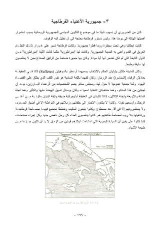 ‫٣- ﺠﻤﻬﻭﺭﻴﺔ ﺍﻷﻏﻨﻴﺎﺀ ﺍﻟﻘﺭﻁﺎﺠﻴﺔ‬
‫ﻜﺎﻥ ﻤﻥ ﺍﻟﻀﺭﻭﺭﻱ ﺃﻥ ﻨﺴﻬﺏ ﺸﻴﺌﺎ ﻤﺎ ﻓﻲ ﻤﻭﻀﻭﻉ ﺍﻟﺘﻜﻭﻴﻥ ﺍﻟﺴﻴﺎﺴﻲ ﻟﻠﺠﻤﻬﻭﺭﻴﺔ ﺍﻟﺭﻭﻤﺎﻨﻴﺔ ﺒﺴﺒﺏ ﺍﺴﺘﻤﺭﺍﺭ‬
                                                              ‫ً‬
                     ‫ﺃﻫﻤﻴﺘﻬﺎ ﺍﻟﻬﺎﺌﻠﺔ ﺇﻟﻰ ﻴﻭﻤﻨﺎ ﻫﺫﺍ. ﻭﻟﻴﺱ ﺩﺴﺘﻭﺭ ﻗﺭﻁﺎﺠﺔ ﺒﺤﺎﺠﺔ ﺇﻟﻰ ﺃﻥ ﻨﻁﻴل ﺇﻟﻴﻪ ﺍﻟﻭﻗﻭﻑ.‬
‫ﻜﺎﻨﺕ ﺇﻴﻁﺎﻟﻴﺎ ﻭﻫﻲ ﺘﺤﺕ ﺴﻴﻁﺭﺓ ﺭﻭﻤﺎ ﻗﻁﺭﺍ ﺠﻤﻬﻭﺭﻴﺎ. ﻭﻜﺎﻨﺕ ﻗﺭﻁﺎﺠﺔ ﺘﺴﻴﺭ ﻋﻠﻰ ﻏـﺭﺍﺭ ﺫﻟـﻙ ﺍﻟﻨﻅـﺎﻡ‬
                                           ‫‪‬‬       ‫‪‬‬
‫ﺍﻟﻌﺭﻴﻕ ﻓﻲ ﺍﻟﻘﺩﻡ ﻭﺃﻋﻨﻲ ﺒﻪ ﺍﻟﻤﺩﻴﻨﺔ ﺍﻟﺠﻤﻬﻭﺭﻴﺔ. ﻭﻜﺎﻨﺕ ﻟﻬﺎ "ﺇﻤﺒﺭﺍﻁﻭﺭﻴﺔ" ﻤﺜﻠﻤﺎ ﻜﺎﻨﺕ ﻷﺜﻴﻨﺎ "ﺇﻤﺒﺭﺍﻁﻭﺭﻴﺔ" ﻤـﻥ‬
‫ﺍﻟﺩﻭل ﺍﻟﺘﺎﺒﻌﺔ ﺍﻟﺘﻲ ﻟﻡ ﺘﻜﻥ ﺘﻀﻤﺭ ﻟﻬﺎ ﺃﻴﺔ ﻤﻭﺩﺓ. ﻭﻜﺎﻥ ﺒﻬﺎ ﺠﻤﻬﺭﺓ ﻀﺨﻤﺔ ﻤﻥ ﺍﻟﺭﻗﻴﻕ ﺍﻟﺼﻨﺎﻉ ﻤﻤﻥ ﻻ ﻴﺨﻠﺼﻭﻥ‬
                                                                                      ‫ﻟﻬﺎ ﺴﻠﻴﻘﺔ ﻭﻁﺒﻌﺎ.‬
                                                                                        ‫‪‬‬
‫ﻭﻜﺎﻥ ﻟﻠﻤﺩﻴﻨﺔ ﻤﻠﻜﺎﻥ ﻴﺘﻭﻟﻴﺎﻥ ﺍﻟﺤﻜﻡ ﺒﺎﻻﻨﺘﺨﺎﺏ ﻴﺴﻤﻴﻬﻤﺎ ﺃﺭﺴﻁﻭ ﺒﺎﻟﺴﻭﻓﻴﺘﻴﻥ )‪ (Suffetes‬ﻜﺎﻨﺎ ﻓـﻲ ﺍﻟﺤﻘﻴﻘـﺔ‬
‫ﻴﻌﺎﺩﻻﻥ ﺍﻟﺭﻗﺒﺎﺀ )ﺍﻟﺴﻨﺎﺴﺭﺓ( ﻋﻨﺩ ﺍﻟﺭﻭﻤﺎﻥ. ﻭﻜﺎﻥ ﻟﻘﺒﻬﻤﺎ ﺒﺎﻟﻠﻐﺔ ﺍﻟﺴﺎﻤﻴﺔ ﻫﻭ ﻨﻔﺱ ﺍﻟﻠﻘﺏ ﺍﻟﺫﻱ ﻴﻁﻠﻕ ﻋﻠﻰ ﺍﻟﻘﻀـﺎﺓ‬
‫ﺍﻟﻴﻬﻭﺩ. ﻭﺜﻤﺔ ﺠﻤﻌﻴﺔ ﻋﻤﻭﻤﻴﺔ ﻻ ﺤﻭل ﻟﻬﺎ، ﻭﻤﺠﻠﺱ ﺴﻨﺎﺘﻭ ﻴﻀﻡ ﺍﻟﺸﺨﺼﻴﺎﺕ ﻤﻥ ﺍﻟﺯﻋﻤﺎﺀ ﺍﻟﺒـﺎﺭﺯﻴﻥ، ﺒﻴـﺩ ﺃﻥ‬
‫ﻟﺠﻨﺘﻴﻥ ﻤﻥ ﻫﺫﺍ ﺍﻟﺴﻨﺎﺘﻭ، ﻭﻫﻤﺎ ﻤﻨﺘﺨﺒﺘﺎﻥ ﺍﻨﺘﺨﺎﺒﺎ ﺍﺴﻤﻴﺎ – ﻭﻟﻜﻥ ﺒﻭﺴﺎﺌل ﺘﺴﻬل ﺍﻟﻬﻴﻤﻨﺔ ﻋﻠﻴﻬﺎ ﻭﺍﻟﺘﺄﺜﻴﺭ ﻭﻫﻤﺎ ﻟﺠﻨﺔ‬
                                                     ‫‪‬‬     ‫‪‬‬
‫ﺍﻟﻤﺎﺌﺔ ﻭﺍﻷﺭﺒﻌﺔ ﻭﻟﺠﻨﺔ ﺍﻟﺜﻼﺜﻴﻥ، ﻜﺎﻨﺘﺎ ﺘﻜ ‪‬ﻨﺎﻥ ﻓﻲ ﺍﻟﺤﻘﻴﻘﺔ ﺃﻭﻟﻴﺠﺭﻜﻴﺔ ﻀﻴﻘﺔ ﻭﺜﻴﻘﺔ ﺍﻟﺒﻨﻴﺎﻥ ﻤﻜﻭﻨـﺔ ﻤـﻥ ﺃﻏﻨـﻰ‬
                                                            ‫ﹸ ﹶﻭ‬
‫ﺍﻟﺭﺠﺎل ﻭﺃﻭﺴﻌﻬﻡ ﻨﻔﻭﺫﺍ. ﻭﻜﺎﻨﻭﺍ ﻻ ﻴﺒﱢﻐﻭﻥ ﺍﻷﺨﺒﺎﺭ ﺇﻟﻰ ﺤﻠﻔﺎﺌﻬﻡ ﻭﺯﻤﻼﺌﻬﻡ ﻓﻲ ﺍﻟﻤﻭﺍﻁﻨﺔ ﺇﻻ ﻓﻲ ﺃﻀﻴﻕ ﺍﻟﺤـﺩﻭﺩ،‬
                                                              ‫ﻠ‬              ‫ﹰ‬
‫ﻭﻻ ﻴﺴﺘﺸﻴﺭﻭﻨﻬﻡ ﺇﻻ ﻓﻲ ﺃﻗل ﺤﺩ ﻤﺴﺘﻁﺎﻉ. ﻭﻜﺎﻨﻭﺍ ﻴﺘﺒﻌﻭﻥ ﺃﺴﺎﻟﻴﺏ ﻭﺨﻁﻁﺎ ﺘﺨﻀﻊ ﻓﻴﻬـﺎ ﻤﺼـﻠﺤﺔ ﻗﺭﻁﺎﺠـﺔ‬
                           ‫ﹰ‬
‫ﻭﺭﻓﺎﻫﻴﺘﻬﺎ ﺒﻼ ﺭﻴﺏ ﻟﻤﺼﻠﺤﺔ ﻁﺎﺌﻔﺘﻬﻡ ﻫﻡ. ﻜﺎﻨﻭﺍ ﻴﻨﺎﺼﺒﻭﻥ ﺍﻟﻌﺩﺍﺀ ﻜل ﺭﺠل ﻨﺎﻫﺽ ﺠﺩﻴﺩ ﻭﻜل ﺇﺠﺭﺍﺀ ﻤﺴﺘﺤﺩﺙ،‬
‫ﻜﻤﺎ ﻜﺎﻨﻭﺍ ﻋﻠﻰ ﻴﻘﻴﻥ ﺃﻥ ﺍﻟﺴﻴﺎﺩﺓ ﺍﻟﺒﺤﺭﻴﺔ ﺍﻟﺘﻲ ﺍﺴﺘﺩﺍﻤﺕ ﻟﺒﻼﺩﻫﻡ ﻗﺭﻨﻴﻥ ﻤﻥ ﺍﻟﺯﻤﺎﻥ ﻻ ﺒﺩ ﺃﻥ ﺘﻜﻭﻥ ﺠـﺯﺀﺍ ﻤـﻥ‬
     ‫‪‬‬
                                                                                        ‫ﻁﺒﻴﻌﺔ ﺍﻷﺸﻴﺎﺀ.‬




                                              ‫- ٦٩١ -‬
 