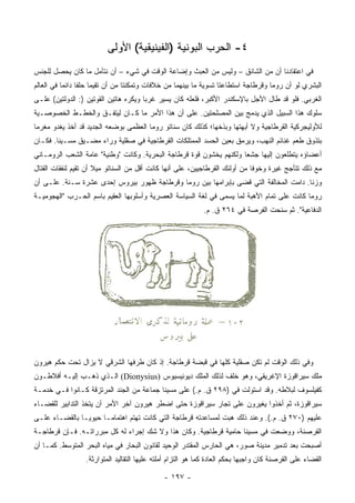 ‫٤- ﺍﻟﺤﺭﺏ ﺍﻟﺒﻭﻨﻴﺔ )ﺍﻟﻔﻴﻨﻴﻘﻴﺔ( ﺍﻷﻭﻟﻰ‬
‫ﻓﻲ ﺍﻋﺘﻘﺎﺩﻨﺎ ﺃﻥ ﻤﻥ ﺍﻟﺸﺎﺌﻕ – ﻭﻟﻴﺱ ﻤﻥ ﺍﻟﻌﺒﺙ ﻭﺇﻀﺎﻋﺔ ﺍﻟﻭﻗﺕ ﻓﻲ ﺸﻲﺀ – ﺃﻥ ﻨﺘﺄﻤل ﻤﺎ ﻜﺎﻥ ﻴﺤﺼل ﻟﻠﺠﻨﺱ‬
‫ﺍﻟﺒﺸﺭﻱ ﻟﻭ ﺃﻥ ﺭﻭﻤﺎ ﻭﻗﺭﻁﺎﺠﺔ ﺍﺴﺘﻁﺎﻋﺘﺎ ﺘﺴﻭﻴﺔ ﻤﺎ ﺒﻴﻨﻬﻤﺎ ﻤﻥ ﺨﻼﻓﺎﺕ ﻭﺘﻤﻜﻨﺘﺎ ﻤﻥ ﺃﻥ ﺘﻘﻴﻤﺎ ﺤﻠﻔﺎ ﺩﺍﺌﻤﺎ ﻓﻲ ﺍﻟﻌﺎﻟﻡ‬
           ‫‪‬‬     ‫ﹰ‬
‫ﺍﻟﻐﺭﺒﻲ. ﻓﻠﻭ ﻗﺩ ﻁﺎل ﺍﻷﺠل ﺒﺎﻹﺴﻜﻨﺩﺭ ﺍﻷﻜﺒﺭ، ﻓﻠﻌﻠﻪ ﻜﺎﻥ ﻴﺴﻴﺭ ﻏﺭﺒﺎ ﻭﻴﻜﺭﻩ ﻫﺎﺘﻴﻥ ﺍﻟﻘﻭﺘﻴﻥ ): ﺍﻟﺩﻭﻟﺘﻴﻥ( ﻋﻠـﻰ‬
                                       ‫‪‬‬
‫ﺴﻠﻭﻙ ﻫﺫﺍ ﺍﻟﺴﺒﻴل ﺍﻟﺫﻱ ﻴﺩﻤﺞ ﺒﻴﻥ ﺍﻟﻤﺼﻠﺤﺘﻴﻥ. ﻋﻠﻰ ﺃﻥ ﻫﺫﺍ ﺍﻷﻤﺭ ﻤﺎ ﻜـﺎﻥ ﻟﻴﺘﻔـﻕ ﻭﺍﻟﺨﻁـﻁ ﺍﻟﺨﺼﻭﺼـﻴﺔ‬
‫ﻟﻸﻭﻟﻴﺠﺭﻜﻴﺔ ﺍﻟﻘﺭﻁﺎﺠﻴﺔ ﻭﻻ ﺃﺒﻬﺘﻬﺎ ﻭﺒﺫﺨﻬﺎ؛ ﻜﺫﻟﻙ ﻜﺎﻥ ﺴﻨﺎﺘﻭ ﺭﻭﻤﺎ ﺍﻟﻌﻅﻤﻰ ﺒﻭﻀﻌﻪ ﺍﻟﺠﺩﻴﺩ ﻗﺩ ﺃﺨﺫ ﻴﻐﺩﻭ ﻤﻐﺭﻤﺎ‬
 ‫‪‬‬
‫ﺒﺘﺫﻭﻕ ﻁﻌﻡ ﻏﻨﺎﺌﻡ ﺍﻟﻨﻬﺏ، ﻭﻴﺭﻤﻕ ﺒﻌﻴﻥ ﺍﻟﺤﺴﺩ ﺍﻟﻤﻤﺘﻠﻜﺎﺕ ﺍﻟﻘﺭﻁﺎﺠﻴﺔ ﻓﻲ ﺼﻘﻠﻴﺔ ﻭﺭﺍﺀ ﻤﻀـﻴﻕ ﻤﺴـﻴﻨﺎ. ﻓﻜـﺎﻥ‬
‫ﺃﻋﻀﺎﺅﻩ ﻴﺘﻁﻠﻌﻭﻥ ﺇﻟﻴﻬﺎ ﺠﺸﻌﺎ ﻭﻟﻜﻨﻬﻡ ﻴﺨﺸﻭﻥ ﻗﻭﺓ ﻗﺭﻁﺎﺠﺔ ﺍﻟﺒﺤﺭﻴﺔ. ﻭﻜﺎﻨﺕ "ﻭﻁﻨﻴﺔ" ﻋﺎﻤﺔ ﺍﻟﺸﻌﺏ ﺍﻟﺭﻭﻤـﺎﻨﻲ‬
                                                                     ‫‪‬‬
‫ﻤﻊ ﺫﻟﻙ ﺘﺘﺄﺠﺞ ﻏﻴﺭﺓ ﻭﺨﻭﻓﺎ ﻤﻥ ﺃﻭﻟﺌﻙ ﺍﻟﻘﺭﻁﺎﺠﻴﻴﻥ، ﻋﻠﻰ ﺃﻨﻬﺎ ﻜﺎﻨﺕ ﺃﻗل ﻤﻥ ﺍﻟﺴﻨﺎﺘﻭ ﻤﻴﻼ ﺃﻥ ﺘﻘﻴﻡ ﻟﻨﻔﻘﺎﺕ ﺍﻟﻘﺘﺎل‬
                                                                             ‫ﹰ‬
‫ﻭﺯﻨﺎ. ﺩﺍﻤﺕ ﺍﻟﻤﺨﺎﻟﻔﺔ ﺍﻟﺘﻲ ﻗﻀﻰ ﺒﺈﺒﺭﺍﻤﻬﺎ ﺒﻴﻥ ﺭﻭﻤﺎ ﻭﻗﺭﻁﺎﺠﺔ ﻅﻬﻭﺭ ﺒﻴﺭﻭﺱ ﺇﺤﺩﻯ ﻋﺸﺭﺓ ﺴـﻨﺔ. ﻋﻠـﻰ ﺃﻥ‬
                                                                                      ‫ﹰ‬
‫ﺭﻭﻤﺎ ﻜﺎﻨﺕ ﻋﻠﻰ ﺘﻤﺎﻡ ﺍﻷﻫﺒﺔ ﻟﻤﺎ ﻴﺴﻤﻰ ﻓﻲ ﻟﻐﺔ ﺍﻟﺴﻴﺎﺴﺔ ﺍﻟﻌﺼﺭﻴﺔ ﻭﺃﺴﻠﻭﺒﻬﺎ ﺍﻟﻌﻘﻴﻡ ﺒﺎﺴﻡ ﺍﻟﺤـﺭﺏ "ﺍﻟﻬﺠﻭﻤﻴـﺔ‬
                                                             ‫ﺍﻟﺩﻓﺎﻋﻴﺔ". ﺜﻡ ﺴﻨﺤﺕ ﺍﻟﻔﺭﺼﺔ ﻓﻲ ٤٦٢ ﻕ. ﻡ.‬




‫ﻭﻓﻲ ﺫﻟﻙ ﺍﻟﻭﻗﺕ ﻟﻡ ﺘﻜﻥ ﺼﻘﻠﻴﺔ ﻜﻠﻬﺎ ﻓﻲ ﻗﺒﻀﺔ ﻗﺭﻁﺎﺠﺔ. ﺇﺫ ﻜﺎﻥ ﻁﺭﻓﻬﺎ ﺍﻟﺸﺭﻗﻲ ﻻ ﻴﺯﺍل ﺘﺤﺕ ﺤﻜﻡ ﻫﻴﺭﻭﻥ‬
‫ﻤﻠﻙ ﺴﻴﺭﺍﻗﻭﺯﺓ ﺍﻹﻏﺭﻴﻘﻲ، ﻭﻫﻭ ﺨﻠﻑ ﻟﺫﻟﻙ ﺍﻟﻤﻠﻙ ﺩﻴﻭﻨﻴﺴﻴﻭﺱ )‪ (Dionysius‬ﺍﻟـﺫﻱ ﺫﻫـﺏ ﺇﻟﻴـﻪ ﺃﻓﻼﻁـﻭﻥ‬
‫ﻜﻔﻴﻠﺴﻭﻑ ﻟﺒﻼﻁﻪ. ﻭﻗﺩ ﺍﺴﺘﻭﻟﺕ ﻓﻲ )٨٩٢ ﻕ. ﻡ.( ﻋﻠﻰ ﻤﺴﻴﻨﺎ ﺠﻤﺎﻋﺔ ﻤﻥ ﺍﻟﺠﻨﺩ ﺍﻟﻤﺭﺘﺯﻗﺔ ﻜـﺎﻨﻭﺍ ﻓـﻲ ﺨﺩﻤـﺔ‬
‫ﺴﻴﺭﺍﻗﻭﺯﺓ، ﺜﻡ ﺃﺨﺫﻭﺍ ﻴﻐﻴﺭﻭﻥ ﻋﻠﻰ ﺘﺠﺎﺭ ﺴﻴﺭﺍﻗﻭﺯﺓ ﺤﺘﻰ ﺍﻀﻁﺭ ﻫﻴﺭﻭﻥ ﺁﺨﺭ ﺍﻷﻤﺭ ﺃﻥ ﻴﺘﺨﺫ ﺍﻟﺘﺩﺍﺒﻴﺭ ﻟﻠﻘﻀـﺎﺀ‬
‫ﻋﻠﻴﻬﻡ )٠٧٢ ﻕ. ﻡ.(. ﻭﻋﻨﺩ ﺫﻟﻙ ﻫﺒﺕ ﻟﻤﺴﺎﻋﺩﺘﻪ ﻗﺭﻁﺎﺠﺔ ﺍﻟﺘﻲ ﻜﺎﻨﺕ ﺘﻬﺘﻡ ﺍﻫﺘﻤﺎ ‪‬ـﺎ ﺤﻴﻭ ‪‬ـﺎ ﺒﺎﻟﻘﻀـﺎﺀ ﻋﻠـﻰ‬
                ‫ﻴ‬       ‫ﻤ‬
‫ﺍﻟﻘﺭﺼﻨﺔ، ﻭﻭﻀﻌﺕ ﻓﻲ ﻤﺴﻴﻨﺎ ﺤﺎﻤﻴﺔ ﻗﺭﻁﺎﺠﻴﺔ. ﻭﻜﺎﻥ ﻫﺫﺍ ﻭﻻ ﺸﻙ ﺇﺠﺭﺍﺀ ﻟﻪ ﻜل ﻤﺒﺭﺭﺍﺘـﻪ. ﻓـﺈﻥ ﻗﺭﻁﺎﺠـﺔ‬
‫ﺃﺼﺒﺤﺕ ﺒﻌﺩ ﺘﺩﻤﻴﺭ ﻤﺩﻴﻨﺔ ﺼﻭﺭ، ﻫﻲ ﺍﻟﺤﺎﺭﺱ ﺍﻟﻤﻘﺘﺩﺭ ﺍﻟﻭﺤﻴﺩ ﻟﻘﺎﻨﻭﻥ ﺍﻟﺒﺤﺎﺭ ﻓﻲ ﻤﻴﺎﻩ ﺍﻟﺒﺤﺭ ﺍﻟﻤﺘﻭﺴﻁ. ﻜﻤـﺎ ﺃﻥ‬
                  ‫ﺍﻟﻘﻀﺎﺀ ﻋﻠﻰ ﺍﻟﻘﺭﺼﻨﺔ ﻜﺎﻥ ﻭﺍﺠﺒﻬﺎ ﺒﺤﻜﻡ ﺍﻟﻌﺎﺩﺓ ﻜﻤﺎ ﻫﻭ ﺍﻟﺘﺯﺍﻡ ﺃﻤﻠﺘﻪ ﻋﻠﻴﻬﺎ ﺍﻟﺘﻘﺎﻟﻴﺩ ﺍﻟﻤﺘﻭﺍﺭﺜﺔ.‬

                                              ‫- ٧٩١ -‬
 