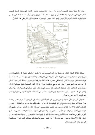 ‫ﻭﻫﺭﻉ ﻗﺭﺍﺼﻨﺔ ﻤﺴﻴﻨﺎ ﻴﻠﺘﻤﺴﻭﻥ ﺍﻟﻤﻌﻭﻨﺔ ﻤﻥ ﺭﻭﻤﺎ، ﻭﻫﻨﺎ ﺘﺤﺭﻜﺕ ﺍﻟﺨﺸﻴﺔ ﻭﺍﻟﻐﻴﺭﺓ ﺍﻟﺘﻲ ﻁﺎﻟﻤﺎ ﺃﻓﻌﻤﺕ ﻗﻠـﻭﺏ‬
‫ﺍﻟﺸﻌﺏ ﺍﻟﺭﻭﻤﺎﻨﻲ ﻨﺤﻭ ﻗﺭﻁﺎﺠﺔ ﻓﺩﻓﻌﺘﻪ ﺇﻟﻰ ﺃﻥ ﻴﻘﺭﺭ ﻤﺴﺎﻋﺩﺓ ﺍﻟﻤﺴﺘﺠﻴﺭﻴﻥ. ﻭﻤﻥ ﺜﻡ ﺃﺭﺴﻠﺕ ﺤﻤﻠﺔ ﻋﺴﻜﺭﻴﺔ ﺇﻟـﻰ‬
    ‫ﻤﺴﻴﻨﺎ ﺒﺈﻤﺭﺓ ﺍﻟﻘﻨﺼل ﺃﺒﻴﻭﺱ ﻜﻠﻭﺩﻴﻭﺱ )ﻭﻫﻭ ﺜﺎﻟﺙ ﺃﺒﻴﻭﺱ ﻜﻠﻭﺩﻴﻭﺱ، ﺍﻀﻁﺭﺭﻨﺎ ﺇﻟﻰ ﺫﻜﺭﻩ ﻓﻲ ﻫﺫﺍ ﺍﻟﻜﺘﺎﺏ(.‬




‫ﻭﺒﺫﻟﻙ ﺍﺒﺘﺩﺃﺕ ﺍﻟﺤﻠﻘﺔ ﺍﻷﻭﻟﻰ ﻓﻲ ﺴﻠﺴﻠﺔ ﻤﻥ ﺃﺸﺩ ﺍﻟﺤﺭﻭﺏ ﺠﻤﻭﺤﺎ ﻭﺘﺩﻤﻴﺭﺍ ﻭﺃﺤﻔﻠﻬﺎ ﺒﺎﻟﻜﻭﺍﺭﺙ ﻭﺃﺤﻠﻜﻬـﺎ ﻓـﻲ‬
                               ‫‪‬‬       ‫‪‬‬
‫ﺘﺎﺭﻴﺦ ﺍﻟﺒﺸﺭ ﺼﺤﻴﻔﺔ. ﻭﻫﺎ ﻨﺤﻥ ﻨﻅﻬﺭﻙ ﻋﻠﻰ ﺍﻟﻁﺭﻴﻘﺔ ﺍﻟﺘﻲ ﻜﺎﻥ ﻴﻜﺘﺏ ﺒﻬﺎ ﺃﺤﺩ ﺍﻟﻤﺅﺭﺨﻴﻥ ﻤﻌﺒـﺭﺍ ﻋﻤـﺎ ﻴﻤـﻸ‬
           ‫‪‬‬
‫ﺠﻭﺍﻨﺏ ﻨﻔﺴﻪ ﻤﻥ ﻏﺭﻴﺏ ﺍﻷﻓﻜﺎﺭ ﺍﻟﺸﺎﺌﻌﺔ ﻓﻲ ﻋﺼﺭﻨﺎ ﻫﺫﺍ، ﺇﺫ ﻗﺎل ﻤﺘﺭﺠﻤﺎ ﻋﻥ ﺴﺭﻭﺭﻩ ﺒﺤﻤﻠﺔ ﺍﻟﺸﺭ ﻫﺫﻩ: "ﻜـﺎﻥ‬
                                ‫‪‬‬
‫ﺍﻟﺭﻭﻤﺎﻥ ﻴﻌﺭﻓﻭﻥ ﺃﻨﻬﻡ ﻤﻘﺩﻤﻭﻥ ﻋﻠﻰ ﺍﻟﺤﺭﺏ ﻤﻊ ﻗﺭﻁﺎﺠﺔ، ﺒﻴﺩ ﺃﻥ ﻏﺭﺍﺌﺯ ﺍﻟﻘﻭﻡ ﺍﻟﺴﻴﺎﺴﻴﺔ ﻜﺎﻨﺕ ﺼـﺎﺌﺒﺔ، ﺇﺫ ﺇﻥ‬
‫ﻭﺠﻭﺩ ﺤﺎﻤﻴﺔ ﻗﺭﻁﺎﺠﻴﺔ ﻋﻠﻰ ﺍﻟﻤﻀﻴﻕ ﺍﻟﺼﻘﻠﻲ، ﻜﺎﻥ ﻤﺼﺩﺭ ﺘﻬﺩﻴﺩ ﺨﻁﺭ ﻋﻠﻰ ﺍﻟﺴﻼﻡ ﻓﻲ ﺇﻴﻁﺎﻟﻴﺎ". ﻟﺫﺍ ﻭﻗﻭﺍ ﺴﻼﻡ‬
‫ﺇﻴﻁﺎﻟﻴﺎ ﻤﻥ ﻫﺫﺍ "ﺍﻟﺘﻬﺩﻴﺩ" ﺒﺤﺭﺏ ﺩﺍﻤﺕ ﺭﺒﻊ ﻗﺭﻥ ﺘﻘﺭﻴﺒﺎ؛ ﻓﺤﻁﻤﻭﺍ ﻓﻲ ﺃﺜﻨﺎﺀ ﺫﻟﻙ " ﹸﻠﻘﻬﻡ" ﺍﻟﺴﻴﺎﺴﻲ ﺍﻟﺫﻱ ﻟﻡ ﻴﺘﻜﺎﻤل‬
                            ‫ﺨ‬                         ‫‪‬‬
                                                                       ‫ﻟﻬﻡ ﺘﻜﻭﻴﻨﻪ ﺇﻻ ﺒﻌﺩ ﺩﻫﻭﺭ ﻭﺃﺠﻴﺎل.‬
‫ﺍﺴﺘﻭﻟﻰ ﺍﻟﺭﻭﻤﺎﻥ ﻋﻠﻰ ﻤﺴﻴﻨﺎ، ﻭﺘﺨﻠﻰ ﻫﻴﺭﻭﻥ ﻋﻥ ﺍﻟﻘﺭﻁﺎﺠﻴﻴﻥ ﻭﺍﻨﻀﻡ ﺇﻟﻰ ﺍﻟﺭﻭﻤﺎﻥ. ﺜﻡ ﺘﺭﻜﺯ ﺍﻟﻘﺘﺎل ﺯﻤﺎ ﹰـﺎ‬
  ‫ﻨ‬
‫ﺤﻭل ﻤﺩﻴﻨﺔ ﺃﺠﺭﻴﺠﻨﺘﻭﻡ )‪ .(Agrigentum‬ﻓﺤﺎﺼﺭﻫﺎ ﺍﻟﺭﻭﻤﺎﻥ، ﻭﺃﻋﻘﺏ ﺫﻟﻙ ﻤﺩﺓ ﻤﻥ ﺤﺭﺏ ﺍﻟﺨﻨﺎﺩﻕ. ﻭﻗﺎﺴـﻰ‬
‫ﺍﻟﻁﺭﻓﺎﻥ ﺃﻋﻅﻡ ﺍﻵﻻﻡ ﻤﻥ ﺍﻟﻁﺎﻋﻭﻥ ﻭﻤﻥ ﻋﺩﻡ ﺍﻨﺘﻅﺎﻡ ﺍﻟﻤﺩﺩ، ﻭﺨﺴﺭ ﺍﻟﺭﻭﻤﺎﻥ ﺜﻼﺜـﻴﻥ ﺃﻟـﻑ ﺭﺠـل. ﻋﻠـﻰ ﺃﻥ‬
‫ﺍﻟﻘﺭﻁﺎﺠﻴﻴﻥ ﺃﺨﻠﻭﺍ ﻤﺭﺍﻜﺯﻫﻡ ﺁﺨﺭ ﺍﻷﻤﺭ )٢٦٢ ﻕ. ﻡ.( ﻭﺍﻨﺴﺤﺒﻭﺍ ﺇﻟﻰ ﻤﺩﻨﻬﻡ ﺍﻟﺤﺼﻴﻨﺔ ﺍﻟﻭﺍﻗﻌـﺔ ﻋﻠـﻰ ﺸـﺎﻁﺊ‬
‫ﺍﻟﺠﺯﻴﺭﺓ ﺍﻟﻐﺭﺒﻲ، ﻭﺃﻫﻤﻬﺎ ﻤﺩﻴﻨﺔ ﻟﻴﻠﻴﺒﺎﻴﻭﻡ )‪ .(Lilybaeum‬ﺇﺫ ﺇﻨﻬﻡ ﻜﺎﻨﻭﺍ ﻴﺴﺘﻁﻴﻌﻭﻥ ﺃﻥ ﻴﻤﺩﻭﺍ ﻫﺫﻩ ﺒﺎﻟﻤﺩﺩ ﻤـﻥ‬
‫ﺃﺭﺽ ﺍﻟﻘﺎﺭﺓ ﺍﻷﻓﺭﻴﻘﻴﺔ ﻓﻲ ﻴﺴﺭ ﻭﺴﻬﻭﻟﺔ، ﻭﻴﻜﻭﻥ ﻤﻥ ﺍﻟﻴﺴﻴﺭ ﻋﻠﻴﻬﻡ ﻤﺎ ﺒﻘﻴﺕ ﻟﻬﻡ ﺴﻴﺎﺩﺘﻬﻡ ﺍﻟﺒﺤﺭﻴﺔ، ﺃﻥ ﻴﺴـﺘﻨﻔﺩﻭﺍ‬
                                                                         ‫ﻜل ﺠﻬﺩ ﻴﺒﺫﻟﻪ ﺍﻟﺭﻭﻤﺎﻥ ﻀﺩﻫﻡ.‬

                                              ‫- ٨٩١ -‬
 