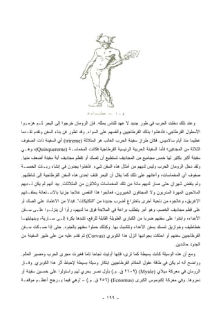 ‫ﻭﻋﻨﺩ ﺫﻟﻙ ﺩﺨﻠﺕ ﺍﻟﺤﺭﺏ ﻓﻲ ﻁﻭﺭ ﺠﺩﻴﺩ ﻻ ﻋﻬﺩ ﻟﻠﻨﺎﺱ ﺒﻤﺜﻠﻪ. ﻓﺈﻥ ﺍﻟﺭﻭﻤﺎﻥ ﺨﺭﺠﻭﺍ ﺇﻟﻰ ﺍﻟﺒﺤﺭ ﺜـﻡ ﻫﺯﻤـﻭﺍ‬
‫ﺍﻷﺴﻁﻭل ﺍﻟﻘﺭﻁﺎﺠﻲ، ﻓﺄﺩﻫﺸﻭﺍ ﺒﺫﻟﻙ ﺍﻟﻘﺭﻁﺎﺠﻴﻴﻥ ﻭﺃﻨﻔﺴﻬﻡ ﻋﻠﻰ ﺍﻟﺴﻭﺍﺀ. ﻭﻗﺩ ﺘﻁﻭﺭ ﻓﻥ ﺒﻨﺎﺀ ﺍﻟﺴﻔﻥ ﻭﺘﻘﺩﻡ ﺘﻘـﺩﻤﺎ‬
 ‫‪‬‬
‫ﻋﻅﻴﻤﺎ ﻤﻨﺫ ﺃﻴﺎﻡ ﺴﺎﻻﻤﻴﺱ. ﻓﻜﺎﻥ ﻁﺭﺍﺯ ﺴﻔﻴﻨﺔ ﺍﻟﺤﺭﺏ ﺍﻟﻐﺎﻟﺏ ﻫﻭ ﺍﻟﻤﺜﻼﺜﺔ )‪ (trireme‬ﺃﻱ ﺍﻟﺴﻔﻴﻨﺔ ﺫﺍﺕ ﺍﻟﺼﻔﻭﻑ‬
                                                                                          ‫‪‬‬
‫ﺍﻟﺜﻼﺜﺔ ﻤﻥ ﺍﻟﻤﺠﺩﻓﻴﻥ؛ ﻓﺄﻤﺎ ﺍﻟﺴﻔﻴﻨﺔ ﺍﻟﺤﺭﺒﻴﺔ ﺍﻟﺭﺌﻴﺴﻴﺔ ﺍﻟﻘﺭﻁﺎﺠﻴﺔ ﻓﻜﺎﻨﺕ ﺍﻟﻤﺨﻤﺎﺴـﺔ )‪ ،(Quinquereme‬ﻭﻫـﻲ‬
‫ﺴﻔﻴﻨﺔ ﺃﻜﺒﺭ ﺒﻜﺜﻴﺭ ﻟﻬﺎ ﺨﻤﺱ ﻤﺠﺎﻤﻴﻊ ﻤﻥ ﺍﻟﻤﺠﺎﺩﻴﻑ ﺘﺴﺘﻁﻴﻊ ﺃﻥ ﺘﺼﻙ ﺃﻭ ﺘﻘﻁﻡ ﻤﺠﺎﺩﻴﻑ ﺃﻴﺔ ﺴﻔﻴﻨﺔ ﺃﻀﻌﻑ ﻤﻨﻬﺎ.‬
‫ﻭﻟﻘﺩ ﺩﺨل ﺍﻟﺭﻭﻤﺎﻥ ﺍﻟﺤﺭﺏ ﻭﻟﻴﺱ ﻟﺩﻴﻬﻡ ﻤﻥ ﺃﻤﺜﺎل ﻫﺫﻩ ﺍﻟﺴﻔﻥ ﺸﻲﺀ. ﻓﺄﺨﺫﻭﺍ ﻴﺠ ‪‬ﻭﻥ ﻓﻲ ﺇﻨﺸﺎﺀ ﺭﺒـﺎﺕ ﺍﻟﺨﻤﺴـﺔ‬
                         ‫ﺩ‬
‫ﺼﻔﻭﻑ ﺃﻱ ﺍﻟﻤﺨﻤﺎﺴﺎﺕ، ﻭﺃﻋﺎﻨﻬﻡ ﻋﻠﻰ ﺫﻟﻙ ﻜﻤﺎ ﻴﻘﺎل ﺃﻥ ﺍﻟﺒﺤﺭ ﻗﺫﻑ ﺇﺤﺩﻯ ﻫﺫﻩ ﺍﻟﺴﻔﻥ ﺍﻟﻘﺭﻁﺎﺠﻴﺔ ﺇﻟﻰ ﺸﺎﻁﺌﻬﻡ.‬
‫ﻭﻟﻡ ﻴﻨﻘﺽ ﺸﻬﺭﺍﻥ ﺤﺘﻰ ﺼﺎﺭ ﻟﺩﻴﻬﻡ ﻤﺎﺌﺔ ﻤﻥ ﺘﻠﻙ ﺍﻟﻤﺨﻤﺎﺴﺎﺕ ﻭﺜﻼﺜﻭﻥ ﻤﻥ ﺍﻟﻤﺜﻼﺜﺎﺕ. ﺒﻴﺩ ﺃﻨﻬﻡ ﻟﻡ ﻴﻜﻥ ﻟـﺩﻴﻬﻡ‬
‫ﺍﻟﻤﻼﺤﻭﻥ ﺍﻟﻤﻬﺭﺓ ﺍﻟﻤﺩﺭﺒﻭﻥ ﻭﻻ ﺍﻟﻤﺠﺩﻓﻭﻥ ﺍﻟﺨﺒﻴﺭﻭﻥ، ﻓﻌﺎﻟﺠﻭﺍ ﻫﺫﺍ ﺍﻟﻨﻘﺹ ﻋﻼﺠﺎ ﺠﺯﺌﻴﺎ ﺒﺎﻻﺴـﺘﻌﺎﻨﺔ ﺒﺤﻠﻔـﺎﺌﻬﻡ‬
                      ‫‪‬‬     ‫‪‬‬
‫ﺍﻹﻏﺭﻴﻕ، ﻭﻋﺎﻟﺠﻭﻩ ﻤﻥ ﻨﺎﺤﻴﺔ ﺃﺨﺭﻯ ﺒﺎﺨﺘﺭﺍﻉ ﺃﻀﺭﺏ ﺠﺩﻴﺩﺓ ﻤﻥ "ﺍﻟﺘﻜﺘﻴﻜﺎﺕ". ﻓﺒﺩﻻ ﻤﻥ ﺍﻻﻋﺘﻤﺎﺩ ﻋﻠﻰ ﺍﻟﺼﻙ ﺃﻭ‬
                       ‫ﹰ‬
‫ﻋﻠﻰ ﻗﻁﻡ ﻤﺠﺎﺩﻴﻑ ﺍﻟﺨﺼﻡ، ﻭﻫﻭ ﺃﻤﺭ ﻴﺘﻁﻠﺏ ﺒﺭﺍﻋﺔ ﻓﻲ ﺍﻟﻤﻼﺤﺔ ﻓﻭﻕ ﻤﺎ ﻟﺩﻴﻬﻡ، ﺭﺃﻭﺍ ﺃﻥ ﻴﻨﺯﻟـﻭﺍ ﻋﻠـﻰ ﺴـﻔﻥ‬
‫ﺍﻷﻋﺩﺍﺀ، ﻭﺍﺒﺘﻨﻭﺍ ﻋﻠﻰ ﺴﻔﻨﻬﻡ ﻀﺭﺒﺎ ﻤﻥ ﺍﻟﻜﺒﺎﺭﻱ ﺍﻟﻁﻭﻴﻠﺔ ﺍﻟﻘﺎﺒﻠﺔ ﻟﻠﺭﻓﻊ، ﺘﺸﺩﻫﺎ ﺒﻜﺭﺓ ﺇﻟـﻰ ﺴـﺎﺭﻴﺔ، ﻭﺒﻨﻬﺎﻴﺘﻬـﺎ‬
                                                                      ‫‪‬‬
‫ﺨﻁﺎﻁﻴﻑ ﻭﺨﻭﺍﺯﻴﻕ ﺘﻤﺴﻙ ﺒﺴﻔﻥ ﺍﻷﻋﺩﺍﺀ ﻭﺘﺘﺸﺒﺙ ﺒﻬﺎ. ﻭﻜﺫﻟﻙ ﺤ ‪‬ﻠﻭﺍ ﺴﻔﻨﻬﻡ ﺒﺎﻟﺠﻨﻭﺩ. ﺤﺘﻰ ﺇﺫﺍ ﺼـﻜﺕ ﺴـﻔﻥ‬
                                    ‫ﻤ‬
‫ﺍﻟﻘﺭﻁﺎﺠﻴﻴﻥ ﺴﻔﻨﻬﻡ ﺃﻭ ﺍﺤﺘﻜﺕ ﺒﺠﻭﺍﻨﺒﻬﺎ ﺃﻨﺯل ﻫﺫﺍ ﺍﻟﻜﻭﺒﺭﻱ )‪ (Corvus‬ﺜﻡ ﺘﻘﺩﻡ ﻋﻠﻴﻪ ‪‬ﻥ ﻋﻠﻰ ﻅﻬﺭ ﺍﻟﺴﻔﻴﻨﺔ ﻤﻥ‬
                    ‫ﻤ‬
                                                                                    ‫ﺍﻟﺠﻨﻭﺩ ﺤﺎﺸﺩﻴﻥ.‬
‫ﻭﻤﻊ ﺃﻥ ﻫﺫﻩ ﺍﻟﻭﺴﻴﻠﺔ ﻜﺎﻨﺕ ﺒﺴﻴﻁﺔ ﻜﻤﺎ ﺘﺭﻯ، ﻓﺈﻨﻬﺎ ﺃﻭﺘﻴﺕ ﻨﺠﺎﺤﺎ ﺘﺎﻤﺎ ﻓﻐﻴﺭﺕ ﻤﺠﺭﻯ ﺍﻟﺤﺭﺏ ﻭﻤﺼﻴﺭ ﺍﻟﻌﺎﻟﻡ.‬
                                ‫‪ ‬‬
‫ﻭﻭﺍﻀﺢ ﺃﻨﻪ ﻟﻡ ﻴﻜﻥ ﻓﻲ ﻁﺎﻗﺔ ﻋﻘﻭل ﺍﻟﺤﻜﺎﻡ ﺍﻟﻘﺭﻁﺎﺠﻴﻴﻥ ﺍﺒﺘﻜﺎﺭ ﻭﺴﻴﻠﺔ ﺒﺴﻴﻁﺔ ﻹﺤﺒﺎﻁ ﺃﺜﺭ ﻫﺫﺍ ﺍﻟﻜﻭﺒﺭﻱ. ﻭﻓـﺎﺯ‬
‫ﺍﻟﺭﻭﻤﺎﻥ ﻓﻲ ﻤﻌﺭﻜﺔ ﻤﻴﻼﻱ )‪ ٢٦٠٩) (Myale‬ﻕ. ﻡ.( ﺒﺄﻭل ﻨﺼﺭ ﺒﺤﺭﻱ ﻟﻬﻡ ﻭﺍﺴﺘﻭﻟﻭﺍ ﻋﻠﻰ ﺨﻤﺴﻴﻥ ﺴﻔﻴﻨﺔ ﺃﻭ‬
‫ﺩﻤﺭﻭﻫﺎ. ﻭﻓﻲ ﻤﻌﺭﻜﺔ ﺇﻜﻨﻭﻤﻭﺱ ﺍﻟﻜﺒﺭﻯ )‪ ٢٥٦) (Ecnomus‬ﻕ. ﻡ.( – "ﻭﻫﻲ ﻓﻴﻤﺎ ﻴـﺭﺠﺢ ﺃﻋﻅـﻡ ﻤﻭﻗﻌـﺔ‬


                                            ‫- ٩٩١ -‬
 