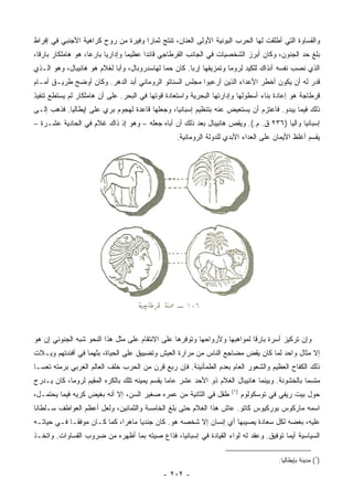 ‫ﻭﺍﻟﻘﺴﺎﻭﺓ ﺍﻟﺘﻲ ﺃﻁﻠﻘﺕ ﻟﻬﺎ ﺍﻟﺤﺭﺏ ﺍﻟﺒﻭﻨﻴﺔ ﺍﻷﻭﻟﻰ ﺍﻟﻌﻨﺎﻥ، ﺘﻨﺘﺞ ﺜﻤﺎﺭﺍ ﻭﻓﻴﺭﺓ ﻤﻥ ﺭﻭﺡ ﻜﺭﺍﻫﻴﺔ ﺍﻷﺠﻨﺒﻲ ﻓﻲ ﺇﻓﺭﺍﻁ‬
                                     ‫‪‬‬
‫ﺒﻠﻎ ﺤﺩ ﺍﻟﺠﻨﻭﻥ، ﻭﻜﺎﻥ ﺃﺒﺭﺯ ﺍﻟﺸﺨﺼﻴﺎﺕ ﻓﻲ ﺍﻟﺠﺎﻨﺏ ﺍﻟﻘﺭﻁﺎﺠﻲ ﻗﺎﺌﺩﺍ ﻋﻅﻴﻤﺎ ﻭﺇﺩﺍﺭﻴﺎ ﺒﺎﺭﻋﺎ، ﻫﻭ ﻫﺎﻤﻠﹾﻜﺎﺭ ﺒﺎﺭﻗﺎ،‬
                     ‫‪‬‬     ‫‪‬‬       ‫‪‬‬     ‫‪‬‬
‫ﺍﻟﺫﻱ ﻨﺼﺏ ﻨﻔﺴﻪ ﺁﻨﺫﺍﻙ ﻟﻠﻜﻴﺩ ﻟﺭﻭﻤﺎ ﻭﺘﻤﺯﻴﻘﻬﺎ ﺇﺭﺒﺎ. ﻜﺎﻥ ﺤﻤﺎ ﻟﻬﺎﺴﺩﺭﻭﺒﺎل، ﻭﺃﺒﺎ ﻟﻐﻼﻡ ﻫﻭ ﻫﺎﻨﻴﺒﺎل، ﻭﻫﻭ ﺍﻟـﺫﻱ‬
                            ‫‪‬‬                ‫‪‬‬        ‫‪‬‬
‫ﻗﺩﺭ ﻟﻪ ﺃﻥ ﻴﻜﻭﻥ ﺃﺨﻁﺭ ﺍﻷﻋﺩﺍﺀ ﺍﻟﺫﻴﻥ ﺃﺭﻋﺒﻭﺍ ﻤﺠﻠﺱ ﺍﻟﺴﻨﺎﺘﻭ ﺍﻟﺭﻭﻤﺎﻨﻲ ﺃﺒﺩ ﺍﻟﺩﻫﺭ. ﻭﻜﺎﻥ ﺃﻭﻀﺢ ﻁﺭﻴـﻕ ﺃﻤـﺎﻡ‬
‫ﻗﺭﻁﺎﺠﺔ ﻫﻭ ﺇﻋﺎﺩﺓ ﺒﻨﺎﺀ ﺃﺴﻁﻭﻟﻬﺎ ﻭﺇﺩﺍﺭﺘﻬﺎ ﺍﻟﺒﺤﺭﻴﺔ ﻭﺍﺴﺘﻌﺎﺩﺓ ﻗﻭﺘﻬﺎ ﻓﻲ ﺍﻟﺒﺤﺭ. ﻋﻠﻰ ﺃﻥ ﻫﺎﻤﻠﹾﻜﺎﺭ ﻟﻡ ﻴﺴﺘﻁﻊ ﺘﻨﻔﻴﺫ‬
‫ﺫﻟﻙ ﻓﻴﻤﺎ ﻴﺒﺩﻭ. ﻓﺎﻋﺘﺯﻡ ﺃﻥ ﻴﺴﺘﻌﻴﺽ ﻋﻨﻪ ﺒﺘﻨﻅﻴﻡ ﺇﺴﺒﺎﻨﻴﺎ، ﻭﺠﻌﻠﻬﺎ ﻗﺎﻋﺩﺓ ﻟﻬﺠﻭﻡ ﺒ ‪‬ﻱ ﻋﻠﻰ ﺇﻴﻁﺎﻟﻴﺎ. ﻓﺫﻫﺏ ﺇﻟـﻰ‬
                        ‫ﺭ‬
‫ﺇﺴﺒﺎﻨﻴﺎ ﻭﺍﻟﻴﺎ )٦٣٢ ﻕ. ﻡ.(. ﻭﻴﻘﺹ ﻫﺎﻨﻴﺒﺎل ﺒﻌﺩ ﺫﻟﻙ ﺃﻥ ﺃﺒﺎﻩ ﺠﻌﻠﻪ – ﻭﻫﻭ ﺇﺫ ﺫﺍﻙ ﻏﻼﻡ ﻓﻲ ﺍﻟﺤﺎﺩﻴﺔ ﻋﺸـﺭﺓ –‬
                                                                                    ‫‪‬‬
                                                  ‫ﻴﻘﺴﻡ ﺃﻏﻠﻅ ﺍﻷﻴﻤﺎﻥ ﻋﻠﻰ ﺍﻟﻌﺩﺍﺀ ﺍﻷﺒﺩﻱ ﻟﻠﺩﻭﻟﺔ ﺍﻟﺭﻭﻤﺎﻨﻴﺔ.‬




‫ﻭﺇﻥ ﺘﺭﻜﻴﺯ ﺃﺴﺭﺓ ﺒﺎﺭﻗﺎ ﻟﻤﻭﺍﻫﺒﻬﺎ ﻭﻷﺭﻭﺍﺤﻬﺎ ﻭﺘﻭﻓﺭﻫﺎ ﻋﻠﻰ ﺍﻻﻨﺘﻘﺎﻡ ﻋﻠﻰ ﻤﺜل ﻫﺫﺍ ﺍﻟﻨﺤﻭ ﺸﺒﻪ ﺍﻟﺠﻨﻭﻨﻲ ﺇﻥ ﻫﻭ‬
‫ﺇﻻ ﻤﺜﺎل ﻭﺍﺤﺩ ﻟﻤﺎ ﻜﺎﻥ ﻴﻘﺽ ﻤﻀﺎﺠﻊ ﺍﻟﻨﺎﺱ ﻤﻥ ﻤﺭﺍﺭﺓ ﺍﻟﻌﻴﺵ ﻭﺘﻀﻴﻴﻕ ﻋﻠﻰ ﺍﻟﺤﻴﺎﺓ، ﺒﺜﻬﻤﺎ ﻓﻲ ﺃﻓﺌﺩﺘﻬﻡ ﻭﻴـﻼﺕ‬
‫ﺫﻟﻙ ﺍﻟﻜﻔﺎﺡ ﺍﻟﻌﻅﻴﻡ ﻭﺍﻟﺸﻌﻭﺭ ﺍﻟﻌﺎﻡ ﺒﻌﺩﻡ ﺍﻟﻁﻤﺄﻨﻴﻨﺔ. ﻓﺈﻥ ﺭﺒﻊ ﻗﺭﻥ ﻤﻥ ﺍﻟﺤﺭﺏ ﺨﹼﻑ ﺍﻟﻌﺎﻟﻡ ﺍﻟﻐﺭﺒﻲ ﺒﺭﻤﺘﻪ ﺘﻌ ‪‬ـﺎ‬
  ‫ﺴ‬                         ‫ﻠ‬
‫ﻤﺘﺴﻤﺎ ﺒﺎﻟﺨﺸﻭﻨﺔ. ﻭﺒﻴﻨﻤﺎ ﻫﺎﻨﻴﺒﺎل ﺍﻟﻐﻼﻡ ﺫﻭ ﺍﻷﺤﺩ ﻋﺸﺭ ﻋﺎﻤﺎ ﻴﻘﺴﻡ ﻴﻤﻴﻨﻪ ﺘﻠﻙ ﺒﺎﻟﻜﺭﻩ ﺍﻟﻤﻘﻴﻡ ﻟﺭﻭﻤﺎ، ﻜﺎﻥ ﻴـﺩﺭﺝ‬
                                               ‫‪‬‬                                               ‫‪‬‬
                                                                     ‫)١(‬
‫ﻁﻔل ﻓﻲ ﺍﻟﺜﺎﻨﻴﺔ ﻤﻥ ﻋﻤﺭﻩ ﺼﻐﻴﺭ ﺍﻟﺴﻥ، ﺇﻻ ﺃﻨﻪ ﺒﻐﻴﺽ ﻜﺭﻴﻪ ﻓﻴﻤﺎ ﻴﺤﺘﻤـل،‬            ‫ﺤﻭل ﺒﻴﺕ ﺭﻴﻔﻲ ﻓﻲ ﺘﻭﺴﻜﻭﻟﻭﻡ‬
‫ﺍﺴﻤﻪ ﻤﺎﺭﻜﻭﺱ ﺒﻭﺭﻜﻴﻭﺱ ﻜﺎﺘﻭ. ﻋﺎﺵ ﻫﺫﺍ ﺍﻟﻐﻼﻡ ﺤﺘﻰ ﺒﻠﻎ ﺍﻟﺨﺎﻤﺴﺔ ﻭﺍﻟﺜﻤﺎﻨﻴﻥ، ﻭﻟﻌل ﺃﻋﻅﻡ ﺍﻟﻌﻭﺍﻁﻑ ﺴـﻠﻁﺎﻨﺎ‬
 ‫ﹰ‬
‫ﻋﻠﻴﻪ، ﺒﻐﻀﻪ ﻟﻜل ﺴﻌﺎﺩﺓ ﻴﺼﻴﺒﻬﺎ ﺃﻱ ﺇﻨﺴﺎﻥ ﺇﻻ ﺸﺨﺼﻪ ﻫﻭ. ﻜﺎﻥ ﺠﻨﺩﻴﺎ ﻤﺎﻫﺭﺍ، ﻜﻤﺎ ﻜـﺎﻥ ﻤﻭﻓ ﹰـﺎ ﻓـﻲ ﺤﻴﺎﺘـﻪ‬
             ‫ﻘ‬                ‫‪‬‬     ‫‪‬‬
‫ﺍﻟﺴﻴﺎﺴﻴﺔ ﺃﻴﻤﺎ ﺘﻭﻓﻴﻕ. ﻭﻋﻘﺩ ﻟﻪ ﻟﻭﺍﺀ ﺍﻟﻘﻴﺎﺩﺓ ﻓﻲ ﺇﺴﺒﺎﻨﻴﺎ، ﻓﺫﺍﻉ ﺼﻴﺘﻪ ﺒﻤﺎ ﺃﻅﻬﺭﻩ ﻤﻥ ﻀﺭﻭﺏ ﺍﻟﻘﺴﺎﻭﺍﺕ. ﻭﺍﺘﺨـﺫ‬

                                                                                      ‫)١( ﻤﺩﻴﻨﺔ ﺒﺈﻴﻁﺎﻟﻴﺎ.‬

                                             ‫- ٢٠٢ -‬
 