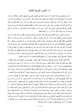 ‫٦- ﺍﻟﺤﺭﺏ ﺍﻟﺒﻭﻨﻴﺔ ﺍﻟﺜﺎﻨﻴﺔ‬
‫ﻟﺴﻨﺎ ﺒﻤﺴﺘﻁﻴﻌﻴﻥ ﻓﻲ ﻫﺫﺍ ﺍﻟﻤﻘﺎﻡ ﺇﻻ ﺃﻥ ﻨﻭﺠﺯ ﺍﻟﻘﻭل ﻓﻲ ﺘﻔﺎﺼﻴل ﺍﻟﺤﺭﺒﻴﻥ ﺍﻟﺒﻭﻨﻴﺘﻴﻥ ﺍﻟﺜﺎﻨﻴـﺔ ﻭﺍﻟﺜﺎﻟﺜـﺔ. ﻭﻟﻘـﺩ‬
‫ﺃﺨﺒﺭﻨﺎﻙ ﻤﻨﺫ ﻫﻨﻴﻬﺔ ﻜﻴﻑ ﺸﺭﻉ ﻫﺎﻤﻠﻜﺎﺭ ﻓﻲ ﺘﻨﻅﻴﻡ ﺇﺴﺒﺎﻨﻴﺎ ﻭﻜﻴﻑ ﺤﻅﺭ ﻋﻠﻴﻪ ﺍﻟﺭﻭﻤﺎﻥ ﺃﻥ ﻴﺘﺨﻁﻰ ﻨﻬﺭ ﺍﻹﺒـﺭﻭ.‬
‫ﻭﻤﺎﺕ ﻫﺎﻤﻠﻜﺎﺭ )٨٢٢ ﻕ. ﻡ( ﻭﻋﻘﺒﻪ ﺯﻭﺝ ﺍﺒﻨﺘﻪ ﻫﺎﺴﺩﺭﻭﺒﺎل، ﺍﻟﺫﻱ ﺍﻏﺘﻴل )١٢٢ ﻕ. ﻡ(، ﻭﺨﻠﻔﻪ ﻫﺎﻨﻴﺒﺎل، ﻭﻜﺎﻥ‬
‫ﺇﺫ ﺫﺍﻙ ﻓﻲ ﺍﻟﺴﺎﺩﺴﺔ ﻭﺍﻟﻌﺸﺭﻴﻥ. ﻭﻗﺩ ﻋﺠل ﺍﻟﺭﻭﻤﺎﻥ ﺸﺒﻭﺏ ﺍﻟﺤﺭﺏ ﺍﻟﻔﻌﻠﻴﺔ ﺒﻨﻘﻀﻬﻡ ﺍﻟﺸﺭﻭﻁ ﺍﻟﺘـﻲ ﻭﻀـﻌﻭﻫﺎ‬
‫ﺒﺄﻨﻔﺴﻬﻡ ﻭﺒﺘﺩﺨﻠﻬﻡ ﻓﻲ ﺸﺌﻭﻥ ﺠﻨﻭﺒﻲ ﻨﻬﺭ ﺍﻹﺒﺭﻭ. ﻭﻤﻥ ﺜﻡ ﺴﺎﺭ ﻫﺎﻨﻴﺒﺎل ﻗﺩﻤﺎ ﻤﺨﺘﺭﻗﺎ ﺠﻨﻭﺏ ﺒـﻼﺩ ﺍﻟﻐـﺎل )ﺃﻱ‬
                      ‫ﹰ‬      ‫‪‬‬
                                                ‫ﻓﺭﻨﺴﺎ(، ﺜﻡ ﻋﺒﺭ ﺠﺒﺎل ﺍﻷﻟﺏ )٨١٢ ﻕ. ﻡ.( ﻭﻫﺒﻁ ﺇﻴﻁﺎﻟﻴﺎ.‬
‫ﻭﺍﻟﺴﻨﻭﺍﺕ ﺍﻟﺨﻤﺱ ﻋﺸﺭﺓ ﺍﻟﺘﺎﻟﻴﺔ ﺘﺤﻭﻱ ﻗﺼﺔ ﺃﺸﺩ ﺍﻟﻐﺯﻭﺍﺕ ﻓﻲ ﺍﻟﺘﺎﺭﻴﺦ ﺸﻬﺭﺓ ﻭﺃﻗﻠﻬﺎ ﻁـﺎﺌﻼ. ﻓﻘـﺩ ﺍﺴـﺘﻤﺭ‬
             ‫ﹰ‬
‫ﻫﺎﻨﻴﺒﺎل ﺼﺎﻤﺩﺍ ﻓﻲ ﺇﻴﻁﺎﻟﻴﺎ ﺨﻤﺴﺔ ﻋﺸﺭ ﻋﺎﻤﺎ ﻭﻫﻭ ﻤﻨﺼﻭﺭ ﻟﻡ ﻴﻐﻠﺏ. ﻭﻟﻡ ﻴﻜﻥ ﺍﻟﻘـﻭﺍﺩ ﺍﻟﺭﻭﻤـﺎﻥ ﹸﻔـﻭﺍ ﻟـﺫﻟﻙ‬
       ‫ﻜ ‪‬‬                                               ‫‪‬‬                        ‫‪‬‬
‫ﺍﻟﻘﺭﻁﺎﺠﻲ، ﻓﻜﻠﻤﺎ ﺍﻟﺘﻘﻭﺍ ﺒﻪ ﺤﱠﺕ ﺒﻬﻡ ﺍﻟﻬﺯﻴﻤﺔ. ﻋﻠﻰ ﺃﻥ ﻗﺎﺌﺩﺍ ﺭﻭﻤﺎﻨﻴﺎ ﻭﺍﺤﺩﺍ ﻫﻭ ﺏ. ﻜﻭﺭﻨﻴﻠﻴﻭﺱ ﺴـﻜﻴﺒﻴﻭ .‪(P‬‬
                             ‫‪‬‬     ‫‪‬‬       ‫‪‬‬                         ‫ﻠ‬
‫)‪ Cornelius Scipio‬ﺃﻭﺘﻲ ﻤﻥ ﺍﻹﺩﺭﺍﻙ ﺍﻻﺴﺘﺭﺍﺘﻴﺠﻲ ﻤﺎ ﺠﻌﻠﻪ ﻴﺨﺘﻁ ﻟﻨﻔﺴﻪ ﺨﻁﺔ ﻓﻭﺘﺕ ﻋﻠﻰ ﺨﺼﻤﻪ ﻜل ﺜﻤﺎﺭ‬
‫ﺍﻨﺘﺼﺎﺭﺍﺘﻪ. ﻓﺈﻨﻪ ﻜﺎﻥ ﻋﻨﺩ ﺍﺒﺘﺩﺍﺀ ﺸﺒﻭﺏ ﺍﻟﺤﺭﺏ ﻗﺩ ﺃﺭﺴل ﺒﺤﺭﺍ ﺇﻟﻰ ﻤﺭﺴﻴﻠﻴﺎ ﻟﻴﺼـﺩ ﻫﺎﻨﻴﺒـﺎل ﻭﻴﻘﻁـﻊ ﻋﻠﻴـﻪ‬
                                         ‫‪‬‬
‫ﺍﻟﻁﺭﻴﻕ؛ ﻏﻴﺭ ﺃﻨﻪ ﻭﺼل ﻤﺘﺄﺨﺭﺍ ﺜﻼﺜﺔ ﺃﻴﺎﻡ، ﻭﻟﻜﻨﻪ ﺒﺩﻻ ﻤﻥ ﺘﻌﻘﺒﻪ ﺩﻓﻊ ﺒﺠﻴﺸﻪ ﺇﻟﻰ ﺇﺴﺒﺎﻨﻴﺎ ﻟﻴﻘﻁﻊ ﻋﻥ ﻫﺎﻨﻴﺒﺎل ﻜل‬
                                                   ‫ﹰ‬                     ‫‪‬‬
‫ﻤﺌﻭﻨﺔ ﺃﻭ ﻤﺩﺩ. ﻭﻓﻲ ﻜل ﻤﺎ ﻋﻘﺏ ﺫﻟﻙ ﻤﻥ ﺤﺭﺏ ﻅل ﺫﻟﻙ ﺍﻟﺠﻴﺵ ﺍﻟﺭﻭﻤﺎﻨﻲ ﻓﻲ ﺇﺴﺒﺎﻨﻴﺎ ﺤـﺎﺌﻼ ﺒـﻴﻥ ﻫﺎﻨﻴﺒـﺎل‬
              ‫ﹰ‬
                 ‫ﻭﻗﺎﻋﺩﺘﻪ. ﻓﺄﺼﺒﺢ ﺍﻟﺭﺠل "ﻤﻌﻠﻘﺎ ﻓﻲ ﺍﻟﻬﻭﺍﺀ"، ﻻ ﻴﺴﺘﻁﻴﻊ ﺍﻟﻘﻴﺎﻡ ﺒﺎﻟﺤﺼﺎﺭﺍﺕ ﻭﻻ ﺘﻌﺯﻴﺯ ﺍﻟﻔﺘﻭﺡ.‬
                                                                         ‫ﹰ‬
‫ﻭﻜﻠﻤﺎ ﺍﻟﺘﻘﻰ ﻫﺎﻨﻴﺒﺎل ﺒﺎﻟﺭﻭﻤﺎﻥ ﻓﻲ ﻗﺘﺎل ﻭﺠﻬﺎ ﻟﻭﺠﻪ ﻏﻠﺒﻬﻡ. ﻓﺄﺤﺭﺯ ﻋﻠﻴﻬﻡ ﻨﺼﺭﻴﻥ ﻋﻅﻴﻤﻴﻥ ﻓﻲ ﺸﻤﺎل ﺇﻴﻁﺎﻟﻴـﺎ.‬
                                                        ‫‪‬‬
‫ﻭﻅﻔﺭ ﺒﻀﻡ ﺍﻟﻐﺎل ﺇﻟﻰ ﺠﺎﻨﺒﻪ. ﺜﻡ ﻜﻤﻥ ﻟﺠﻴﺵ ﺭﻭﻤﺎﻨﻲ ﻭﺃﺤـﺎﻁ ﺒـﻪ ﻭﺩﻤـﺭﻩ ﺘـﺩﻤﻴﺭﺍ ﻋﻨـﺩ ﺒﺤﻴـﺭﺓ ﺘﺭﺍﺯﻴﻤﻴﻨـﻲ‬
                        ‫‪‬‬
‫)‪ .(Trasimene‬ﻭﻓﻲ ٦١٢ ﻕ. ﻡ. ﻫﺎﺠﻤﺘﻪ ﻋﻨﺩ ﻜﺎﻨﻲ )‪ (Cannae‬ﻗﻭﺓ ﺭﻭﻤﺎﻨﻴﺔ ﺘﻔﻭﻗﻪ ﺘﻔﻭﻗﺎ ﻫﺎﺌﻼ ﺘﺤﺕ ﻗﻴﺎﺩﺓ ﻓﺎﺭﻭ‬
               ‫ﹰ‬     ‫ﹰ‬
‫ﻓﻘﻀﻰ ﻋﻠﻴﻬﺎ ﻗﻀﺎﺀ ﺘﺎﻤﺎ. ﻭﻴﻘﺎل ﺇﻥ ﺨﻤﺴﻴﻥ ﺃﻟﻔﺎ ﻤﻥ ﺍﻟﺭﺠﺎل ﻗﺘﻠﻭﺍ ﻓﻲ ﺘﻠﻙ ﺍﻟﻤﻌﺭﻜﺔ، ﻭﺇﻥ ﻋﺸﺭﺓ ﺁﻻﻑ ﺭﺠل ﺃﺨـﺫﻭﺍ‬
                                                         ‫ﹰ‬                    ‫‪‬‬
‫ﺃﺴﺭﻯ. ﻋﻠﻰ ﺃﻨﻪ ﻟﻡ ﻴﺴﺘﻁﻊ ﻤﻊ ﺫﻟﻙ ﺃﻥ ﻴﻭﺍﺼل ﺍﻟﺯﺤﻑ ﺇﻟﻰ ﺭﻭﻤﺎ ﻭﻴﺴﺘﻭﻟﻲ ﻋﻠﻴﻬﺎ، ﺇﺫ ﻟﻡ ﺘﻜﻥ ﻟﺩﻴﻪ ﻤﻌﺩﺍﺕ ﺍﻟﺤﺼﺎﺭ.‬
‫ﻏﻴﺭ ﺃﻥ ﻤﻌﺭﻜﺔ ﻜﺎﻨﻲ ﺃﺜﻤﺭﺕ ﺜﻤﺎﺭﺍ ﺃﺨﺭﻯ. ﻓﺈﻥ ﻗﺴﻤﺎ ﻜﺒﻴﺭﺍ ﻤﻥ ﺠﻨﻭﺏ ﺇﻴﻁﺎﻟﻴﺎ ﺍﻨﺤﺎﺯ ﺇﻟﻰ ﻫﺎﻨﻴﺒﺎل، ﺒﻤﺎ ﻓـﻲ‬
                                            ‫‪‬‬     ‫‪‬‬              ‫‪‬‬
‫ﺫﻟﻙ ﻜﺎﺒﻭﺍ )‪ ،(Capua‬ﺃﻜﺒﺭ ﻤﺩﻥ ﺇﻴﻁﺎﻟﻴﺎ ﺒﻌﺩ ﺭﻭﻤﺎ. ﺜﻡ ﺘﺤـﺎﻟﻑ ﻤﻌـﻪ ﺍﻟﻤﻘـﺩﻭﻨﻴﻭﻥ. ﻫـﺫﺍ ﺇﻟـﻰ ﺃﻥ ﻫﻴـﺭﻭﻥ‬
‫ﺍﻟﺴﻴﺭﺍﻗﻭﺯﻱ ﺤﻠﻴﻑ ﺭﻭﻤﺎ ﺍﻟﻤﺨﻠﺹ ﻜﺎﻥ ﻗﺩ ﻤﺎﺕ، ﻭﺍﻨﻀﻡ ﺨﻠﻔﻪ ﻫﻴﺭﻭﻨﻴﻤﻭﺱ ﺇﻟﻰ ﺍﻟﻘﺭﻁﺎﺠﻴﻴﻥ. ﻭﻭﺍﺼل ﺍﻟﺭﻭﻤﺎﻥ‬
‫ﺍﻟﺤﺭﺏ ﻤﻊ ﺫﻟﻙ ﺒﻌﺯﻡ ﺃﻜﻴﺩ ﻭﺸﺩﺓ ﻤﻜﻴﻨﺔ ﻻ ﺘﻌﺭﻑ ﺍﻟﻜﻼل. ﻓﺭﻓﻀﻭﺍ ﺃﻥ ﻴﻌﻘﺩﻭﺍ ﺼﻠﺤﺎ ﻤﻊ ﻫﺎﻨﻴﺒﺎل ﺒﻌﺩ ﻜﺎﻨﻲ. ﺜـﻡ‬
                          ‫‪‬‬
‫ﻀﺭﺒﻭﺍ ﻋﻠﻰ ﻜﺎﺒﻭﺍ ﺤﺼﺎﺭﺍ ﺒﺤﺭﻴﺎ ﻁﻭﻴل ﺍﻷﻤﺩ ﻜﻠل ﺒﺎﻟﻨﺠﺎﺡ ﺁﺨﺭ ﺍﻷﻤﺭ. ﺜﻡ ﺃﺨﺫ ﺠﻴﺵ ﺭﻭﻤﺎﻨﻲ ﻨﻔﺴﻪ ﺒﺈﺨﻀـﺎﻉ‬
                                                                ‫‪‬‬     ‫‪‬‬
‫ﺴﻴﺭﺍﻗﻭﺯﺍ. ﻭﺤﺼﺎﺭ ﺴﻴﺭﺍﻗﻭﺯﺍ ﻤﺸﻬﻭﺭ ﺒﺼﻔﺔ ﺨﺎﺼﺔ ﺒﺴﺒﺏ ﺍﻟﻤﺨﺘﺭﻋﺎﺕ ﺍﻟﺭﺍﺌﻌﺔ ﺍﻟﺘـﻲ ﺍﺴـﺘﺤﺩﺜﻬﺎ ﺍﻟﻔﻴﻠﺴـﻭﻑ‬
‫"ﺃﺭﺸﻤﻴﺩﺱ"، ﻭﺍﻟﺘﻲ ﺃﻭﻗﻔﺕ ﺍﻟﺭﻭﻤﺎﻥ ﻤﻭﻗﻑ ﺍﻟﺤﺭﺝ ﻭﺼﺩﺘﻬﻡ ﻁﻭﻴﻼ. ﻭﻟﻘﺩ ﺫﻜﺭﻨﺎ ﻤﻥ ﻗﺒل ﺃﺭﺸﻤﻴﺩﺱ ﻫﺫﺍ ﺒﻭﺼﻔﻪ‬
                                     ‫ﹰ‬
‫ﺃﺤﺩ ﺘﻼﻤﻴﺫ ﻤﺩﺭﺴﺔ ﺍﻟﻤﺘﺤﻑ ﺍﻹﺴﻜﻨﺩﺭﻱ ﻭﻤﺭﺍﺴﻠﻴﻬﺎ. ﻭﻗﺘل ﺃﺜﻨﺎﺀ ﻓﺘﺢ ﺍﻟﻤﺩﻴﻨﺔ ﻋﻨﻭﺓ. ﺜﻡ ﺍﻨﺘﻬﻰ ﺍﻷﻤﺭ ﺒﻌﺩ ﺴﻴﺭﺍﻗﻭﺯﺍ‬
‫)٢١٢ ﻕ. ﻡ( ﺒﺄﻥ ﺴﻘﻁﺕ ﺘﺎﺭﻨﺘﻡ )٩٠٢ ﻕ. ﻡ(، ﻭﻫﻲ ﻤﺭﻓﺄ ﻫﺎﻨﻴﺒﺎل ﺍﻟﺭﺌﻴﺴﻲ ﻭﺴﺒﻴل ﺘﻤﻭﻴﻨـﻪ ﻤـﻥ ﻗﺭﻁﺎﺠـﺔ،‬
                                               ‫ﻭﻜﺎﺒﻭﺍ )١١٢ ﻕ. ﻡ(، ﻓﺎﻀﻁﺭﺒﺕ ﻋﻠﻰ ﺃﺜﺭ ﺫﻟﻙ ﻤﻭﺍﺼﻼﺘﻪ.‬

                                              ‫- ٥٠٢ -‬
 