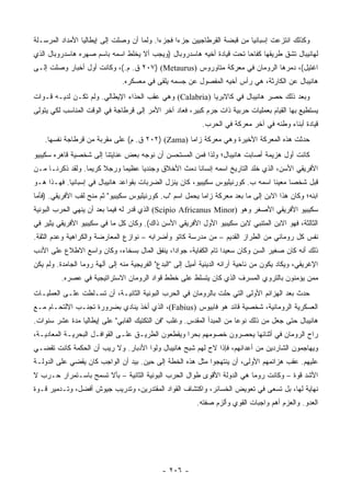 ‫ﻭﻜﺫﻟﻙ ﺍﻨﺘﺯﻋﺕ ﺇﺴﺒﺎﻨﻴﺎ ﻤﻥ ﻗﺒﻀﺔ ﺍﻟﻘﺭﻁﺎﺠﻴﻴﻥ ﺠﺯﺀﺍ ﻓﺠﺯﺀﺍ. ﻭﻟﻤﺎ ﺃﻥ ﻭﺼﻠﺕ ﺇﻟﻰ ﺇﻴﻁﺎﻟﻴﺎ ﺍﻷﻤﺩﺍﺩ ﺍﻟﻤﺭﺴـﻠﺔ‬
                                           ‫‪‬‬     ‫‪‬‬
‫ﻟﻬﺎﻨﻴﺒﺎل ﺘﺸﻕ ﻁﺭﻴﻘﻬﺎ ﻜﻔﺎﺤﺎ ﺘﺤﺕ ﻗﻴﺎﺩﺓ ﺃﺨﻴﻪ ﻫﺎﺴﺩﺭﻭﺒﺎل )ﻭﻴﺠﺏ ﺃﻻ ﻴﺨﻠﻁ ﺍﺴﻤﻪ ﺒﺎﺴﻡ ﺼﻬﺭﻩ ﻫﺎﺴﺩﺭﻭﺒﺎل ﺍﻟﺫﻱ‬
                                                                      ‫‪‬‬
‫ﺍﻏﺘﻴل(، ﺩﻤﺭﻫﺎ ﺍﻟﺭﻭﻤﺎﻥ ﻓﻲ ﻤﻌﺭﻜﺔ ﻤﺘﺎﻭﺭﻭﺱ )‪ ٢٠٧) (Metaurus‬ﻕ. ﻡ.(، ﻭﻜﺎﻨﺕ ﺃﻭل ﺃﺨﺒﺎﺭ ﻭﺼﻠﺕ ﺇﻟـﻰ‬
                                ‫ﻫﺎﻨﻴﺒﺎل ﻋﻥ ﺍﻟﻜﺎﺭﺜﺔ، ﻫﻲ ﺭﺃﺱ ﺃﺨﻴﻪ ﺍﻟﻤﻔﺼﻭل ﻋﻥ ﺠﺴﻤﻪ ﻴﻠﻘﻰ ﻓﻲ ﻤﻌﺴﻜﺭﻩ.‬
‫ﻭﺒﻌﺩ ﺫﻟﻙ ﺤﺼﺭ ﻫﺎﻨﻴﺒﺎل ﻓﻲ ﻜﺎﻻﺒﺭﻴﺎ )‪ (Calabria‬ﻭﻫﻲ ﻋﻘﺏ ﺍﻟﺤﺫﺍﺀ ﺍﻹﻴﻁﺎﻟﻲ. ﻭﻟﻡ ﺘﻜـﻥ ﻟﺩﻴـﻪ ﻗـﻭﺍﺕ‬
                                                                           ‫‪ِ ‬‬
‫ﻴﺴﺘﻁﻴﻊ ﺒﻬﺎ ﺍﻟﻘﻴﺎﻡ ﺒﻌﻤﻠﻴﺎﺕ ﺤﺭﺒﻴﺔ ﺫﺍﺕ ﺠﺭﻡ ﻜﺒﻴﺭ، ﻓﻌﺎﺩ ﺁﺨﺭ ﺍﻷﻤﺭ ﺇﻟﻰ ﻗﺭﻁﺎﺠﺔ ﻓﻲ ﺍﻟﻭﻗﺕ ﺍﻟﻤﻨﺎﺴﺏ ﻟﻜﻲ ﻴﺘﻭﻟﻰ‬
                                                             ‫ﻗﻴﺎﺩﺓ ﺃﺒﻨﺎﺀ ﻭﻁﻨﻪ ﻓﻲ ﺁﺨﺭ ﻤﻌﺭﻜﺔ ﻓﻲ ﺍﻟﺤﺭﺏ.‬
    ‫ﺤﺩﺜﺕ ﻫﺫﻩ ﺍﻟﻤﻌﺭﻜﺔ ﺍﻷﺨﻴﺭﺓ ﻭﻫﻲ ﻤﻌﺭﻜﺔ ﺯﺍﻤﺎ )‪ ٢٠٢) (Zama‬ﻕ. ﻡ( ﻋﻠﻰ ﻤﻘﺭﺒﺔ ﻤﻥ ﻗﺭﻁﺎﺠﺔ ﻨﻔﺴﻬﺎ.‬
‫ﻜﺎﻨﺕ ﺃﻭل ﻫﺯﻴﻤﺔ ﺃﺼﺎﺒﺕ ﻫﺎﻨﻴﺒﺎل؛ ﻭﻟﺫﺍ ﻓﻤﻥ ﺍﻟﻤﺴﺘﺤﺴﻥ ﺃﻥ ﻨﻭﺠﻪ ﺒﻌﺽ ﻋﻨﺎﻴﺘﻨﺎ ﺇﻟﻰ ﺸﺨﺼﻴﺔ ﻗﺎﻫﺭﻩ ﺴﻜﻴﺒﻴﻭ‬
‫ﺍﻷﻓﺭﻴﻘﻲ ﺍﻷﺴ ‪ ،‬ﺍﻟﺫﻱ ﺨﻠﺩ ﺍﻟﺘﺎﺭﻴﺦ ﺍﺴﻤﻪ ﺇﻨﺴﺎﻨﺎ ﺩﻤﺙ ﺍﻷﺨﻼﻕ ﻭﺠﻨﺩﻴﺎ ﻋﻅﻴﻤﺎ ﻭﺭﺠﻼ ﻜﺭﻴﻤﺎ. ﻭﻟﻘﺩ ﺫﻜﺭﻨـﺎ ﻤـﻥ‬
                  ‫‪‬‬    ‫ﹰ‬     ‫‪‬‬     ‫‪‬‬                ‫ﹰ‬                            ‫ﻥ‬
‫ﻗﺒل ﺸﺨﺼﺎ ﻤﻌﻴﻨﺎ ﺍﺴﻤﻪ ﺏ. ﻜﻭﺭﻨﻴﻠﻴﻭﺱ ﺴﻜﻴﺒﻴﻭ، ﻜﺎﻥ ﻴﻨﺯل ﺍﻟﻀﺭﺒﺎﺕ ﺒﻘﻭﺍﻋﺩ ﻫﺎﻨﻴﺒﺎل ﻓﻲ ﺇﺴﺒﺎﻨﻴﺎ. ﻓﻬـﺫﺍ ﻫـﻭ‬
                                                                                 ‫ﹰ‬     ‫‪‬‬
‫ﺍﺒﻨﻪ؛ ﻭﻜﺎﻥ ﻫﺫﺍ ﺍﻻﺒﻥ ﺇﻟﻰ ﻤﺎ ﺒﻌﺩ ﻤﻌﺭﻜﺔ ﺯﺍﻤﺎ ﻴﺤﻤل ﺍﺴﻡ "ﺏ. ﻜﻭﺭﻨﻴﻠﻴﻭﺱ ﺴﻜﻴﺒﻴﻭ" ﺜﻡ ﻤﻨﺢ ﻟﻘﺏ ﺍﻷﻓﺭﻴﻘﻲ. )ﻓﺄﻤﺎ‬
‫ﺴﻜﻴﺒﻴﻭ ﺍﻷﻓﺭﻴﻘﻲ ﺍﻷﺼﻐﺭ ﻭﻫﻭ )‪ (Scipio Africanus Minor‬ﺍﻟﺫﻱ ﻗﺩﺭ ﻟﻪ ﻓﻴﻤﺎ ﺒﻌﺩ ﺃﻥ ﻴﻨﻬﻲ ﺍﻟﺤﺭﺏ ﺍﻟﺒﻭﻨﻴﺔ‬
‫ﺍﻟﺜﺎﻟﺜﺔ، ﻓﻬﻭ ﺍﻻﺒﻥ ﺍﻟﻤﺘﻨﺒﻲ ﻻﺒﻥ ﺴﻜﻴﺒﻴﻭ ﺍﻷﻭل ﺍﻷﻓﺭﻴﻘﻲ ﺍﻷﺴﻥ ﺫﺍﻙ(. ﻭﻜﺎﻥ ﻜل ﻤﺎ ﻓﻲ ﺴﻜﻴﺒﻴﻭ ﺍﻷﻓﺭﻴﻘﻲ ﻴﺜﻴﺭ ﻓﻲ‬
‫ﻨﻔﺱ ﻜل ﺭﻭﻤﺎﻨﻲ ﻤﻥ ﺍﻟﻁﺭﺍﺯ ﺍﻟﻘﺩﻴﻡ – ﻤﻥ ﻤﺩﺭﺴﺔ ﻜﺎﺘﻭ ﻭﺃﻀﺭﺍﺒﻪ – ﻨﻭﺍﺯﻉ ﺍﻟﻤﻌﺎﺭﻀﺔ ﻭﺍﻟﻜﺭﺍﻫﻴﺔ ﻭﻋﺩﻡ ﺍﻟﺜﻘﺔ.‬
‫ﺫﻟﻙ ﺃﻨﻪ ﻜﺎﻥ ﺼﻐﻴﺭ ﺍﻟﺴﻥ ﻭﻜﺎﻥ ﺴﻌﻴﺩﺍ ﺘﺎﻡ ﺍﻟﻜﻔﺎﻴﺔ، ﺠﻭﺍﺩﺍ، ﻴﻨﻔﻕ ﺍﻟﻤﺎل ﺒﺴﺨﺎﺀ، ﻭﻜﺎﻥ ﻭﺍﺴﻊ ﺍﻻﻁﻼﻉ ﻋﻠﻰ ﺍﻷﺩﺏ‬
                                             ‫‪‬‬                  ‫‪‬‬
‫ﺍﻹﻏﺭﻴﻘﻲ، ﻭﻴﻜﺎﺩ ﻴﻜﻭﻥ ﻤﻥ ﻨﺎﺤﻴﺔ ﺁﺭﺍﺌﻪ ﺍﻟﺩﻴﻨﻴﺔ ﺃﻤﻴل ﺇﻟﻰ "ﺍﻟﺒﺩﻉ" ﺍﻟﻔﺭﻴﺠﻴﺔ ﻤﻨﻪ ﺇﻟﻰ ﺁﻟﻬﺔ ﺭﻭﻤﺎ ﺍﻟﺠﺎﻤﺩﺓ. ﻭﻟﻡ ﻴﻜﻥ‬
          ‫ﻤﻤﻥ ﻴﺅﻤﻨﻭﻥ ﺒﺎﻟﺘﺭﻭﻱ ﺍﻟﻤﺴﺭﻑ ﺍﻟﺫﻱ ﻜﺎﻥ ﻴﺘﺴﻠﻁ ﻋﻠﻰ ﺨﻁﻁ ﻗﻭﺍﺩ ﺍﻟﺭﻭﻤﺎﻥ ﺍﻻﺴﺘﺭﺍﺘﻴﺠﻴﺔ ﻓﻲ ﻋﺼﺭﻩ.‬
‫ﺤﺩﺙ ﺒﻌﺩ ﺍﻟﻬﺯﺍﺌﻡ ﺍﻷﻭﻟﻰ ﺍﻟﺘﻲ ﺤﻠﺕ ﺒﺎﻟﺭﻭﻤﺎﻥ ﻓﻲ ﺍﻟﺤﺭﺏ ﺍﻟﺒﻭﻨﻴﺔ ﺍﻟﺜﺎﻨﻴـﺔ، ﺃﻥ ﺘﺴـﻠﻁﺕ ﻋﻠـﻰ ﺍﻟﻌﻤﻠﻴـﺎﺕ‬
‫ﺍﻟﻌﺴﻜﺭﻴﺔ ﺍﻟﺭﻭﻤﺎﻨﻴﺔ، ﺸﺨﺼﻴﺔ ﻗﺎﺌﺩ ﻫﻭ ﻓﺎﺒﻴﻭﺱ )‪ ،(Fabius‬ﺍﻟﺫﻱ ﺃﺨﺫ ﻴﻨﺎﺩﻱ ﺒﻀﺭﻭﺭﺓ ﺘﺠﻨـﺏ ﺍﻻﻟﺘﺤـﺎﻡ ﻤـﻊ‬
‫ﻫﺎﻨﻴﺒﺎل ﺤﺘﻰ ﺠﻌل ﻤﻥ ﺫﻟﻙ ﻨﻭﻋﺎ ﻤﻥ ﺍﻟﻤﺒﺩﺃ ﺍﻟﻤﻘﺩﺱ. ﻭﻏﻠﺏ "ﻓﻥ ﺍﻟﺘﻜﺘﻴﻙ ﺍﻟﻔﺎﺒﻲ" ﻋﻠﻰ ﺇﻴﻁﺎﻟﻴﺎ ﻤﺩﺓ ﻋﺸﺭ ﺴﻨﻭﺍﺕ.‬
                                                                       ‫‪‬‬
‫ﺭﺍﺡ ﺍﻟﺭﻭﻤﺎﻥ ﻓﻲ ﺃﺜﻨﺎﺌﻬﺎ ﻴﺤﺼﺭﻭﻥ ﺨﺼﻭﻤﻬﻡ ﺒﺤﺭﺍ ﻭﻴﻘﻁﻌﻭﻥ ﺍﻟﻁﺭﻴـﻕ ﻋﻠـﻰ ﺍﻟﻘﻭﺍﻓـل ﺍﻟﺒﺤﺭﻴـﺔ ﺍﻟﻤﻌﺎﺩﻴـﺔ،‬
                                                   ‫‪‬‬
‫ﻭﻴﻬﺎﺠﻤﻭﻥ ﺍﻟﺸﺎﺭﺩﻴﻥ ﻤﻥ ﺃﻋﺩﺍﺌﻬﻡ، ﻓﺈﺫﺍ ﻻﺡ ﻟﻬﻡ ﺸﺒﺢ ﻫﺎﻨﻴﺒﺎل ﻭﻟﻭﺍ ﺍﻷﺩﺒﺎﺭ. ﻭﻻ ﺭﻴﺏ ﺃﻥ ﺍﻟﺤﻜﻤﺔ ﻜﺎﻨﺕ ﺘﻘﻀـﻲ‬
‫ﻋﻠﻴﻬﻡ. ﻋﻘﺏ ﻫﺯﺍﺌﻤﻬﻡ ﺍﻷﻭﻟﻰ، ﺃﻥ ﻴﻨﺘﻬﺠﻭﺍ ﻤﺜل ﻫﺫﻩ ﺍﻟﺨﻁﺔ ﺇﻟﻰ ﺤﻴﻥ. ﺒﻴﺩ ﺃﻥ ﺍﻟﻭﺍﺠﺏ ﻜﺎﻥ ﻴﻘﻀﻲ ﻋﻠﻰ ﺍﻟﺩﻭﻟـﺔ‬
‫ﺍﻷﺸﺩ ﻗﻭﺓ – ﻭﻜﺎﻨﺕ ﺭﻭﻤﺎ ﻫﻲ ﺍﻟﺩﻭﻟﺔ ﺍﻷﻗﻭﻯ ﻁﻭﺍل ﺍﻟﺤﺭﺏ ﺍﻟﺒﻭﻨﻴﺔ ﺍﻟﺜﺎﻨﻴﺔ – ﺒﺄﻻ ﺘﺴﻤﺢ ﺒﺎﺴـﺘﻤﺭﺍﺭ ﺤـﺭﺏ ﻻ‬
                      ‫ﹼ‬
‫ﻨﻬﺎﻴﺔ ﻟﻬﺎ، ﺒل ﺘﺴﻌﻰ ﻓﻲ ﺘﻌﻭﻴﺽ ﺍﻟﺨﺴﺎﺌﺭ، ﻭﺍﻜﺘﺸﺎﻑ ﺍﻟﻘﻭﺍﺩ ﺍﻟﻤﻘﺘﺩﺭﻴﻥ، ﻭﺘﺩﺭﻴﺏ ﺠﻴﻭﺵ ﺃﻓﻀل، ﻭﺘـﺩﻤﻴﺭ ﻗـﻭﺓ‬
                                                           ‫ﺍﻟﻌﺩﻭ. ﻭﺍﻟﻌﺯﻡ ﺃﻫﻡ ﻭﺍﺠﺒﺎﺕ ﺍﻟﻘﻭﻱ ﻭﺃﻟﺯﻡ ﺼﻔﺘﻪ.‬
                                                                       ‫‪‬‬




                                              ‫- ٦٠٢ -‬
 