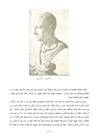 ‫ﻜﺎﻨﺕ ﺍﻟﺨﻁﺔ ﺍﻟﻔﺎﺒﻴﺎﻨﻴﺔ ﻭﻤﺎ ﺘﺘﺼﻑ ﺒﻪ ﻤﻥ ﻤﻜﺭ ﻭﻤﺨﺎﺘﻠﺔ ﻏﻴﺭ ﻤﺠﺩﻴﺔ، ﻭﻫﻲ ﺍﻟﺘﻲ ﻜﺎﻨﺕ ﺘﺴﺘﻨﺯﻑ ﺒﺒﻁﺀ ﺩﻤـﺎﺀ‬
‫ﺇﻴﻁﺎﻟﻴﺎ ﻭﻗﺭﻁﺎﺠﺔ ﻤﻌﺎ ﺤﺘﻰ ﺍﻟﻤﻭﺕ، - ﺒﻐﻴﻀﺔ ﻤﻤﻘﻭﺘﺔ ﻋﻨﺩ ﺃﻤﺜﺎل ﺴﻜﻴﺒﻴﻭ ﻤﻥ ﺍﻟﺭﺠﺎل. ﻟﺫﻟﻙ ﺃﺨﺫ ﻴﻨﺎﺩﻱ ﻤﻁﺎﻟ ‪‬ـﺎ‬
  ‫ﺒ‬                                                                            ‫‪‬‬
                                                                       ‫ﺒﺎﻟﻬﺠﻭﻡ ﻋﻠﻰ ﻗﺭﻁﺎﺠﺔ ﻨﻔﺴﻬﺎ.‬
‫ﻭﻋﻠﻰ ﺃﻥ ﻓﺎﺒﻴﻭﺱ ﻤﻸ ﺍﻟﻤﺩﻴﻨﺔ ﻋﻨﺩ ﺫﻟﻙ ﺫﻋﺭﺍ، ﻜﺄﻨﻤﺎ ﻜﺎﻨﺕ ﺍﻟﺠﻤﻬﻭﺭﻴﺔ ﻤﻘﺒﻠﺔ ﻋﻠﻰ ﺃﺸـﺩ ﺍﻷﻫـﻭﺍل ﻭﺃﻋﻅـﻡ‬
                                                     ‫‪‬‬
‫ﺍﻟﻤﺤﻥ ﻋﻠﻰ ﻴﺩ ﺸﺎﺏ ﺃﻫﻭﺝ ﻏﻴﺭ ﻤﺘﺯﻥ. ﻭﻤﻭﺠﺯ ﺍﻟﻘﻭل ﺇﻨﻪ ﻟﻡ ﻴﺘﻭﺭﻉ ﻋﻥ ﺃﻥ ﻴﺄﺘﻲ ﺃﻱ ﻋﻤل ﺃﻭ ﻴﻘﻭل ﺃﻱ ﺸـﻲﺀ‬
‫ﻴﺭﻯ ﻓﻴﻪ ﻭﺴﻴﻠﺔ ﻟﺤﻤل ﻤﻭﺍﻁﻨﻴﻪ ﻋﻠﻰ ﺍﻟﻌﺩﻭل ﻋﻥ ﻗﺒﻭل ﺍﻻﻗﺘﺭﺍﺡ ﻭﺘﺄﻴﻴﺩﻩ. ﻓﻅﻔﺭ ﺒﺄﻤﻨﻴﺘﻪ ﻓﻲ ﻤﺠﻠﺱ ﺍﻟﺴﻨﺎﺘﻭ. ﻋﻠﻰ‬
‫ﺃﻥ ﺍﻟﻨﺎﺱ ﺍﻋﺘﻘﺩﻭﺍ ﺃﻥ ﻤﻌﺎﺭﻀﺔ ﻓﺎﺒﻴﻭﺱ ﻟﺴﻜﻴﺒﻴﻭ ﺘﺭﺠﻊ ﺇﻤﺎ ﺇﻟﻰ ﺤﺴﺩﻩ ﺇﻴﺎﻩ ﻋﻠﻰ ﻨﺠﺎﺤﻪ، ﻭﺇﻤـﺎ ﺇﻟـﻰ ﺇﻀـﻤﺎﺭﻩ‬
‫ﺍﻟﺨﻭﻑ ﻤﻥ ﻗﻴﺎﻡ ﻫﺫﺍ ﺍﻟﺒﻁل ﺍﻟﺼﻐﻴﺭ ﺒﻤﺄﺜﺭﺓ ﺒﺎﻫﺭﺓ ﻤﻤﺘﺎﺯﺓ ﺘﻀﻊ ﻟﻠﺤﺭﺏ ﺤﺩﺍ، ﺃﻭ ﺘﺒﻌﺩ ﺸﺒﺤﻬﺎ ﻋﻠﻰ ﺍﻷﻗـل ﻋـﻥ‬
                              ‫‪‬‬
‫ﺇﻴﻁﺎﻟﻴﺎ، ﻭﻋﻨﺩﺌﺫ ﻴﻅﻬﺭ ﻟﻠﻤﻸ ﺃﻥ ﺘﺼﺭﻓﺎﺘﻪ ﺍﻟﺒﻁﻴﺌﺔ ﺍﻟﺘﻲ ﺍﻤﺘﺩﺕ ﺨﻼل ﻫﺫﺍ ﺍﻟﻌﺩﺩ ﺍﻟﺠﻡ ﻤﻥ ﺍﻟﺴـﻨﻴﻥ ﻻ ﻴﻤﻜـﻥ ﺃﻥ‬
‫ﺘﻌﺯﻯ ﺇﻻ ﺇﻟﻰ ﺍﻟﺘﻭﺍﻨﻲ ﻭﺍﻟﺨﻭﺭ. ﻓﻠﺠﺄ ﺇﻟﻰ ﻜﺭﺍﺴﻭﺱ )‪ (Crassus‬ﺯﻤﻴل ﺴﻜﻴﺒﻴﻭ ﻓﻲ ﺍﻟﻘﻴﺎﺩﺓ ﻤﺤﺎﻭﻻ ﺃﻥ ﻴﻘﻨﻌﻪ ﺒﺄﻻ‬
             ‫ﹰ‬


                                           ‫- ٧٠٢ -‬
 