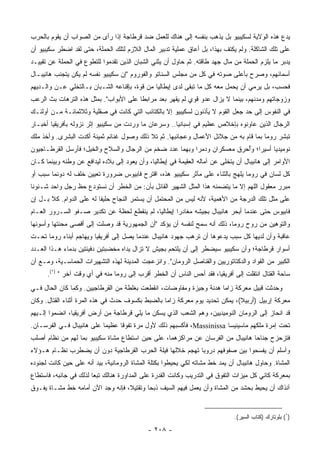 ‫ﻴﺩﻉ ﻫﺫﻩ ﺍﻟﻭﻻﻴﺔ ﻟﺴﻜﻴﺒﻴﻭ ﺒل ﻴﺫﻫﺏ ﺒﻨﻔﺴﻪ ﺇﻟﻰ ﻫﻨﺎﻙ ﻟﻠﻌﻤل ﻀﺩ ﻗﺭﻁﺎﺠﺔ ﺇﺫﺍ ﺭﺃﻯ ﻤﻥ ﺍﻟﺼﻭﺍﺏ ﺃﻥ ﻴﻘﻭﻡ ﺒﺎﻟﺤﺭﺏ‬
‫ﻋﻠﻰ ﺘﻠﻙ ﺍﻟﺸﺎﻜﻠﺔ. ﻭﻟﻡ ﻴﻜﺘﻑ ﺒﻬﺫﺍ، ﺒل ﺃﻋﺎﻕ ﻋﻤﻠﻴﺔ ﺘﺩﺒﻴﺭ ﺍﻟﻤﺎل ﺍﻟﻼﺯﻡ ﻟﺘﻠﻙ ﺍﻟﺤﻤﻠﺔ، ﺤﺘﻰ ﻟﻘﺩ ﺍﻀﻁﺭ ﺴﻜﻴﺒﻴﻭ ﺃﻥ‬
‫ﻴﺩﺒﺭ ﻤﺎ ﻴﻠﺯﻡ ﺍﻟﺤﻤﻠﺔ ﻤﻥ ﻤﺎل ﺠﻬﺩ ﻁﺎﻗﺘﻪ. ﺜﻡ ﺤﺎﻭل ﺃﻥ ﻴﺜﻨﻲ ﺍﻟﺸﺒﺎﻥ ﺍﻟﺫﻴﻥ ﺘﻘﺩﻤﻭﺍ ﻟﻠﺘﻁﻭﻉ ﻓﻲ ﺍﻟﺤﻤﻠﺔ ﻋﻥ ﺘﻘﻴﻴـﺩ‬
‫ﺃﺴﻤﺎﺌﻬﻡ، ﻭﺼﺭﺡ ﺒﺄﻋﻠﻰ ﺼﻭﺘﻪ ﻓﻲ ﻜل ﻤﻥ ﻤﺠﻠﺱ ﺍﻟﺴﻨﺎﺘﻭ ﻭﺍﻟﻔﻭﺭﻭﻡ "ﺇﻥ ﺴﻜﻴﺒﻴﻭ ﻨﻔﺴﻪ ﻟﻡ ﻴﻜﻥ ﻴﺘﺠﻨﺏ ﻫﺎﻨﻴﺒـﺎل‬
‫ﻓﺤﺴﺏ، ﺒل ﻴﺭﻤﻲ ﺃﻥ ﻴﺤﻤل ﻤﻌﻪ ﻜل ﻤﺎ ﺘﺒﻘﻰ ﻟﺩﻯ ﺇﻴﻁﺎﻟﻴﺎ ﻤﻥ ﻗﻭﺓ، ﺒﺈﻗﻨﺎﻋﻪ ﺍﻟﺸـﺒﺎﻥ ﺒـﺎﻟﺘﺨﻠﻲ ﻋـﻥ ﻭﺍﻟـﺩﻴﻬﻡ‬
‫ﻭﺯﻭﺠﺎﺘﻬﻡ ﻭﻤﺩﻨﻬﻡ، ﺒﻴﻨﻤﺎ ﻻ ﻴﺯﺍل ﻋﺩﻭ ﻗﻭﻱ ﻟﻡ ﻴﻘﻬﺭ ﺒﻌﺩ ﻤﺭﺍﺒﻁﺎ ﻋﻠﻰ ﺍﻷﺒﻭﺍﺏ". ﺒﻤﺜل ﻫﺫﻩ ﺍﻟﺘﺭﻫﺎﺕ ﺒﺙ ﺍﻟﺭﻋﺏ‬
                                        ‫ﹰ‬     ‫‪‬‬
‫ﻓﻲ ﺍﻟﻨﻔﻭﺱ ﺇﻟﻰ ﺤﺩ ﺠﻌل ﺍﻟﻘﻭﻡ ﻻ ﻴﺄﺫﻨﻭﻥ ﻟﺴﻜﻴﺒﻴﻭ ﺇﻻ ﺒﺎﻟﻜﺘﺎﺌﺏ ﺍﻟﺘﻲ ﻜﺎﻨﺕ ﻓﻲ ﺼﻘﻠﻴﺔ ﻭﺜﻼﺜﻤﺎﺌـﺔ ﻤـﻥ ﺃﻭﻟﺌـﻙ‬
‫ﺍﻟﺭﺠﺎل ﺍﻟﺫﻴﻥ ﻋﺎﻭﻨﻭﻩ ﺒﺈﺨﻼﺹ ﻋﻅﻴﻡ ﻓﻲ ﺇﺴﺒﺎﻨﻴﺎ.. ﻭﺴﺭﻋﺎﻥ ﻤﺎ ﻭﺭﺩﺕ ﻤﻥ ﺴﻜﻴﺒﻴﻭ ﺇﺜﺭ ﻨﺯﻭﻟﻪ ﺒﺄﻓﺭﻴﻘﻴﺎ ﺃﺨﺒـﺎﺭ‬
‫ﺘﺒﺸﺭ ﺭﻭﻤﺎ ﺒﻤﺎ ﻗﺎﻡ ﺒﻪ ﻤﻥ ﺠﻼﺌل ﺍﻷﻋﻤﺎل ﻭﻋﺠﺎﺌﺒﻬﺎ. ﺜﻡ ﺘﻼ ﺫﻟﻙ ﻭﺼﻭل ﻏﻨﺎﺌﻡ ﺜﻤﻴﻨﺔ ﺃﻜﺩﺕ ﺍﻟﺒﺸﺭﻯ. ﻭﺃﺨﺫ ﻤﻠﻙ‬
‫ﻨﻭﻤﻴﺩﻴﺎ ﺃﺴﻴﺭﺍ؛ ﻭﺃﺤﺭﻕ ﻤﻌﺴﻜﺭﺍﻥ ﻭﺩﻤﺭﺍ ﻭﺒﻬﻤﺎ ﻋﺩﺩ ﻀﺨﻡ ﻤﻥ ﺍﻟﺭﺠﺎل ﻭﺍﻟﺴﻼﺡ ﻭﺍﻟﺨﻴل؛ ﻓﺄﺭﺴل ﺍﻟﻘﺭﻁـﺎﺠﻴﻭﻥ‬
                                                            ‫‪‬‬             ‫‪ُ ‬‬
‫ﺍﻷﻭﺍﻤﺭ ﺇﻟﻰ ﻫﺎﻨﻴﺒﺎل ﺃﻥ ﻴﺘﺨﻠﻰ ﻋﻥ ﺁﻤﺎﻟﻪ ﺍﻟﻌﻘﻴﻤﺔ ﻓﻲ ﺇﻴﻁﺎﻟﻴﺎ، ﻭﺃﻥ ﻴﻌﻭﺩ ﺇﻟﻰ ﺒﻼﺩﻩ ﻟﻴﺩﺍﻓﻊ ﻋﻥ ﻭﻁﻨﻪ ﻭﺒﻴﻨﻤﺎ ﻜـﺎﻥ‬
‫ﻜل ﻟﺴﺎﻥ ﻓﻲ ﺭﻭﻤﺎ ﻴﻠﻬﺞ ﺒﺎﻟﺜﻨﺎﺀ ﻋﻠﻰ ﻤﺂﺜﺭ ﺴﻜﻴﺒﻴﻭ ﻫﺫﻩ، ﺍﻗﺘﺭﺡ ﻓﺎﺒﻴﻭﺱ ﻀﺭﻭﺭﺓ ﺘﻌﻴﻴﻥ ﺨﻠﻑ ﻟﻪ ﺩﻭﻨﻤﺎ ﺴﺒﺏ ﺃﻭ‬
‫ﻤﺒﺭﺭ ﻤﻌﻘﻭل ﺍﻟﻠﻬﻡ ﺇﻻ ﻤﺎ ﻴﺘﻀﻤﻨﻪ ﻫﺫﺍ ﺍﻟﻤﺜل ﺍﻟﺸﻬﻴﺭ ﺍﻟﻘﺎﺌل ﺒﺄﻥ: ﻤﻥ ﺍﻟﺨﻁﺭ ﺃﻥ ﻨﺴﺘﻭﺩﻉ ﺤﻅ ﺭﺠل ﻭﺍﺤﺩ ﺸـﺌﻭﻨﺎ‬
 ‫ﹰ‬
‫ﻋﻠﻰ ﻤﺜل ﺘﻠﻙ ﺍﻟﺩﺭﺠﺔ ﻤﻥ ﺍﻷﻫﻤﻴﺔ، ﻷﻨﻪ ﻟﻴﺱ ﻤﻥ ﺍﻟﻤﺤﺘﻤل ﺃﻥ ﻴﺴﺘﻤﺭ ﺍﻟﻨﺠﺎﺡ ﺤﻠﻴﻔﺎ ﻟﻪ ﻋﻠﻰ ﺍﻟﺩﻭﺍﻡ. ﻜﻼ ﺒـل ﺇﻥ‬
                          ‫ﹰ‬
‫ﻓﺎﺒﻴﻭﺱ ﺤﺘﻰ ﻋﻨﺩﻤﺎ ﺃﺒﺤﺭ ﻫﺎﻨﻴﺒﺎل ﺒﺠﻴﺸﻪ ﻤﻐﺎﺩﺭﺍ ﺇﻴﻁﺎﻟﻴﺎ، ﻟﻡ ﻴﻨﻘﻁﻊ ﻟﺤﻅﺔ ﻋﻥ ﺘﻜﺩﻴﺭ ﺼـﻔﻭ ﺍﻟﺴـﺭﻭﺭ ﺍﻟﻌـﺎﻡ‬
                                                     ‫‪‬‬
‫ﻭﺍﻟﺘﻭﻫﻴﻥ ﻤﻥ ﺭﻭﺡ ﺭﻭﻤﺎ، ﺫﻟﻙ ﺃﻨﻪ ﺴﻤﺢ ﻟﻨﻔﺴﻪ ﺃﻥ ﻴﺅﻜﺩ "ﺃﻥ ﺍﻟﺠﻤﻬﻭﺭﻴﺔ ﻗﺩ ﻭﺼﻠﺕ ﺇﻟﻰ ﺃﻗﺼﻰ ﻤﺤﻨﺘﻬﺎ ﻭﺃﺴﻭﺌﻬﺎ‬
‫ﻋﺎﻗﺒﺔ ﻭﺃﻥ ﻟﺩﻴﻬﺎ ﻜل ﺴﺒﺏ ﻴﺩﻋﻭﻫﺎ ﺃﻥ ﺘﺭﻫﺏ ﺠﻬﻭﺩ ﻫﺎﻨﻴﺒﺎل ﻋﻨﺩﻤﺎ ﻴﺼل ﺇﻟﻰ ﺃﻓﺭﻴﻘﻴﺎ ﻭﻴﻬﺎﺠﻡ ﺃﺒﻨﺎﺀ ﺭﻭﻤﺎ ﺘﺤـﺕ‬
‫ﺃﺴﻭﺍﺭ ﻗﺭﻁﺎﺠﺔ؛ ﻭﺃﻥ ﺴﻜﻴﺒﻴﻭ ﺴﻴﻀﻁﺭ ﺇﻟﻰ ﺃﻥ ﻴﻠﺘﺤﻡ ﺒﺠﻴﺵ ﻻ ﺘﺯﺍل ﻴﺩﺍﻩ ﻤﺨﻀﺒﺘﻴﻥ ﺩﻓﻴﺌﺘﻴﻥ ﺒﺩﻤﺎﺀ ﻫـﺫﺍ ﺍﻟﻌـﺩﺩ‬
‫ﺍﻟﻜﺒﻴﺭ ﻤﻥ ﺍﻟﻘﻭﺍﺩ ﻭﺍﻟﺩﻜﺘﺎﺘﻭﺭﻴﻴﻥ ﻭﺍﻟﻘﻨﺎﺼل ﺍﻟﺭﻭﻤﺎﻥ". ﻭﺍﻨﺯﻋﺠﺕ ﺍﻟﻤﺩﻴﻨﺔ ﻟﻬﺫﻩ ﺍﻟﺘﺸﻬﻴﺭﺍﺕ ﺍﻟﺤﻤﺎﺴـﻴﺔ، ﻭﻤـﻊ ﺃﻥ‬
      ‫ﺴﺎﺤﺔ ﺍﻟﻘﺘﺎل ﺍﻨﺘﻘﻠﺕ ﺇﻟﻰ ﺃﻓﺭﻴﻘﻴﺎ، ﻓﻘﺩ ﺃﺤﺱ ﺍﻟﻨﺎﺱ ﺃﻥ ﺍﻟﺨﻁﺭ ﺃﻗﺭﺏ ﺇﻟﻰ ﺭﻭﻤﺎ ﻤﻨﻪ ﻓﻲ ﺃﻱ ﻭﻗﺕ ﺁﺨﺭ " )١(.‬
‫ﻭﺤﺩﺜﺕ ﻗﺒﻴل ﻤﻌﺭﻜﺔ ﺯﺍﻤﺎ ﻫﺩﻨﺔ ﻭﺠﻴﺯﺓ ﻭﻤﻔﺎﻭﻀﺎﺕ، ﺍﻨﻘﻁﻌﺕ ﺒﻐﻠﻁﺔ ﻤﻥ ﺍﻟﻘﺭﻁﺎﺠﻴﻴﻥ. ﻭﻜﻤﺎ ﻜﺎﻥ ﺍﻟﺤﺎل ﻓـﻲ‬
‫ﻤﻌﺭﻜﺔ ﺇﺭﺒﻴل )ﺃﺭﺒﻴﻼ(، ﻴﻤﻜﻥ ﺘﺤﺩﻴﺩ ﻴﻭﻡ ﻤﻌﺭﻜﺔ ﺯﺍﻤﺎ ﺒﺎﻟﻀﺒﻁ ﺒﻜﺴﻭﻑ ﺤﺩﺙ ﻓﻲ ﻫﺫﻩ ﺍﻟﻤﺭﺓ ﺃﺜﻨﺎﺀ ﺍﻟﻘﺘﺎل. ﻭﻜﺎﻥ‬
‫ﻗﺩ ﺍﻨﺤﺎﺯ ﺇﻟﻰ ﺍﻟﺭﻭﻤﺎﻥ ﺍﻟﻨﻭﻤﻴﺩﻴﻴﻥ، ﻭﻫﻡ ﺍﻟﺸﻌﺏ ﺍﻟﺫﻱ ﻴﺴﻜﻥ ﻤﺎ ﻴﻠﻲ ﻗﺭﻁﺎﺠﺔ ﻤﻥ ﺃﺭﺽ ﺃﻓﺭﻴﻘﻴﺎ، ﺍﻨﻀﻤﻭﺍ ﺇﻟـﻴﻬﻡ‬
‫ﺘﺤﺕ ﺇﻤﺭﺓ ﻤﻠﻜﻬﻡ ﻤﺎﺴﻴﻨﻴﺴﺎ ‪ ،Massinissa‬ﻓﺄﻜﺴﺒﻬﻡ ﺫﻟﻙ ﻷﻭل ﻤﺭﺓ ﺘﻔﻭﻗﺎ ﻋﻅﻴﻤﺎ ﻋﻠﻰ ﻫﺎﻨﻴﺒﺎل ﻓـﻲ ﺍﻟﻔﺭﺴـﺎﻥ.‬
                           ‫‪‬‬     ‫ﹰ‬
‫ﻓﺘﺯﺤﺯﺡ ﺠﻨﺎﺤﺎ ﻫﺎﻨﻴﺒﺎل ﻤﻥ ﺍﻟﻔﺭﺴﺎﻥ ﻋﻥ ﻤﺭﺍﻜﺯﻫﻤﺎ، ﻋﻠﻰ ﺤﻴﻥ ﺍﺴﺘﻁﺎﻉ ﻤﺸﺎﺓ ﺴﻜﻴﺒﻴﻭ ﺒﻤﺎ ﻟﻬﻡ ﻤﻥ ﻨﻅﺎﻡ ﺃﺼﻠﺏ‬
‫ﻭﺃﺴﻠﻡ ﺃﻥ ﻴﻔﺴﺤﻭﺍ ﺒﻴﻥ ﺼﻔﻭﻓﻬﻡ ﺩﺭﻭﺒﺎ ﺘﻬﺠﻡ ﺨﻼﻟﻬﺎ ﻓﻴﻠﺔ ﺍﻟﺤﺭﺏ ﺍﻟﻘﺭﻁﺎﺠﻴﺔ ﺩﻭﻥ ﺃﻥ ﻴﻀﻁﺭﺏ ﻨﻅـﺎﻡ ﻫـﺅﻻﺀ‬
                                                          ‫‪‬‬
‫ﺍﻟﻤﺸﺎﺓ. ﻭﺤﺎﻭل ﻫﺎﻨﻴﺒﺎل ﺃﻥ ﻴﻤﺩ ﺨﻁ ﻤﺸﺎﺘﻪ ﻟﻜﻲ ﻴﺤﻴﻁﻭﺍ ﺒﻜﺘﻠﺔ ﺍﻟﻤﺸﺎﺓ ﺍﻟﺭﻭﻤﺎﻨﻴﺔ، ﺒﻴﺩ ﺃﻨﻪ ﻋﻠﻰ ﺤﻴﻥ ﻜﺎﻨﺕ ﻟﺠﻨﻭﺩﻩ‬
‫ﺒﻤﻌﺭﻜﺔ ﻜﺎﻨﻲ ﻜل ﻤﻴﺯﺍﺕ ﺍﻟﺘﻔﻭﻕ ﻓﻲ ﺍﻟﺘﺩﺭﻴﺏ ﻭﻜﺎﻨﺕ ﺍﻟﻘﺩﺭﺓ ﻋﻠﻰ ﺍﻟﻤﺩﺍﻭﺭﺓ ﻫﻨﺎﻟﻙ ﺘﺒﻌﺎ ﻟﺫﻟﻙ ﻓﻲ ﺠﺎﻨﺒﻪ، ﻓﺎﺴﺘﻁﺎﻉ‬
                        ‫‪‬‬
‫ﺁﻨﺫﺍﻙ ﺃﻥ ﻴﺤﻴﻁ ﺒﺤﺸﺩ ﻤﻥ ﺍﻟﻤﺸﺎﺓ ﻭﺃﻥ ﻴﻌﻤل ﻓﻴﻬﻡ ﺍﻟﺴﻴﻑ ﺫﺒﺤﺎ ﻭﺘﻘﺘﻴﻼ، ﻓﺈﻨﻪ ﻭﺠﺩ ﺍﻵﻥ ﺃﻤﺎﻤﻪ ﺨﻁ ﻤﺸـﺎﺓ ﻴﻔـﻭﻕ‬
                                           ‫‪‬‬


                                                                               ‫)١( ﺒﻠﻭﺘﺎﺭﻙ )ﻜﺘﺎﺏ ﺍﻟﺴﻴﺭ(.‬

                                             ‫- ٨٠٢ -‬
 