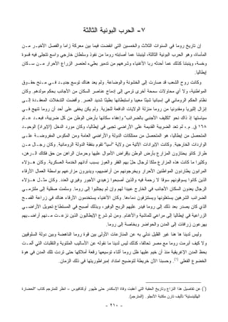 ‫٧- ﺍﻟﺤﺭﺏ ﺍﻟﺒﻭﻨﻴﺔ ﺍﻟﺜﺎﻟﺜﺔ‬
‫ﺇﻥ ﺘﺎﺭﻴﺦ ﺭﻭﻤﺎ ﻓﻲ ﺍﻟﺴﻨﻭﺍﺕ ﺍﻟﺜﻼﺙ ﻭﺍﻟﺨﻤﺴﻴﻥ ﺍﻟﺘﻲ ﺍﻨﻘﻀﺕ ﻓﻴﻤﺎ ﺒﻴﻥ ﻤﻌﺭﻜﺔ ﺯﺍﻤﺎ ﻭﺍﻟﻔﺼل ﺍﻷﺨﻴـﺭ ﻤـﻥ‬
‫ﺍﻟﻤﺄﺴﺎﺓ، ﻭﻫﻭ ﺍﻟﺤﺭﺏ ﺍﻟﺒﻭﻨﻴﺔ ﺍﻟﺜﺎﻟﺜﺔ، ﻟﻴﻨﺒﺌﻨﺎ ﻋﻤﺎ ﺃﺼﺎﺒﺘﻪ ﺭﻭﻤﺎ ﻤﻥ ﻨﻔﻭﺫ ﻭﺴﻠﻁﺎﻥ ﺨﺎﺭﺠﻲ ﻭﺍﺴﻊ ﺘﺘﺠﻠﻰ ﻓﻴﻪ ﻗﺴﻭﺓ‬
‫ﻭﺨﺴﺔ، ﻭﻴﻨﺒﺌﻨﺎ ﻜﺫﻟﻙ ﻋﻤﺎ ﺃﺤﺩﺜﻪ ﺭﺒﺎ ﺍﻷﻏﻨﻴﺎﺀ ﻭﺸﺭﻫﻬﻡ ﻤﻥ ﺘﺩﻤﻴﺭ ﺒﻁﻲﺀ ﻟﻌﻨﺼﺭ ﺍﻟﺯﺭﺍﻉ ﺍﻷﺤﺭﺍﺭ ﻤـﻥ ﺴـﻜﺎﻥ‬
                                                                                                           ‫ﺇﻴﻁﺎﻟﻴﺎ.‬
‫ﻭﻜﺎﻨﺕ ﺭﻭﺡ ﺍﻟﺸﻌﺏ ﻗﺩ ﺼﺎﺭﺕ ﺇﻟﻰ ﺍﻟﺨﺸﻭﻨﺔ ﻭﺍﻟﻭﻀﺎﻋﺔ. ﻭﻟﻡ ‪‬ﻌﺩ ﻫﻨﺎﻙ ﺘﻭﺴﻊ ﺠﺩﻴـﺩ ﻓـﻲ ﻤـﻨﺢ ﺤﻘـﻭﻕ‬
                               ‫ﻴ ‪‬‬
‫ﺍﻟﻤﻭﺍﻁﻨﻴﺔ، ﻭﻻ ﺃﻱ ﻤﺤﺎﻭﻻﺕ ﺴﻤﺤﺔ ﺃﺨﺭﻯ ﺘﺭﻤﻲ ﺇﻟﻰ ﺇﺩﻤﺎﺝ ﻋﻨﺎﺼﺭ ﺍﻟﺴﻜﺎﻥ ﻤﻥ ﺍﻷﺠﺎﻨﺏ ﺒﺤﻜﻡ ﻤﻭﻟﺩﻫﻡ. ﻭﻜﺎﻥ‬
‫ﻨﻅﺎﻡ ﺍﻟﺤﻜﻡ ﺍﻟﺭﻭﻤﺎﻨﻲ ﻓﻲ ﺇﺴﺒﺎﻨﻴﺎ ﺸﻴﺌﺎ ﻤﻌﻴﺒﺎ ﻭﺍﺴﺘﺒﻁﺎﻨﻬﺎ ﺒﻁﻴﺌﺎ ﺸﺩﻴﺩ ﺍﻟﻌﺴﺭ. ﻭﺃﻓﻀﺕ ﺍﻟﺘﺩﺨﻼﺕ ﺍﻟﻤﻌﻘـﺩﺓ ﺇﻟـﻰ‬
                                         ‫ً‬                ‫‪‬‬     ‫ً‬
‫ﺇﻨﺯﺍل ﺇﻟﻠﻴﺭﻴﺎ ﻭﻤﻘﺩﻭﻨﻴﺎ ﻤﻥ ﺭﻭﻤﺎ ﻤﻨﺯﻟﺔ ﺍﻟﻭﻻﻴﺎﺕ ﺍﻟﺩﺍﻓﻌﺔ ﻟﻠﺠﺯﻴﺔ. ﻭﻟﻡ ﻴﻜﻥ ﻴﺨﻔﻰ ﻋﻠﻰ ﺃﺤﺩ ﺃﻥ ﺭﻭﻤﺎ ﺘﻨﻬﺞ ﻓـﻲ‬
‫ﺴﻴﺎﺴﺘﻬﺎ ﺇﺫ ﺫﺍﻙ ﻨﺤﻭ "ﺘﻜﻠﻴﻑ ﺍﻷﺠﻨﺒﻲ ﺒﺎﻟﻀﺭﺍﺌﺏ" ﻭﺇﻋﻔﺎﺀ ﺴﻜﺎﻨﻬﺎ ﺒﺄﺭﺽ ﺍﻟﻭﻁﻥ ﻤﻥ ﻜل ﻀﺭﻴﺒﺔ، ﻓﺒﻌـﺩ ﻋـﺎﻡ‬
‫٨٦١ ﻕ. ﻡ.، ﻟﻡ ﺘﻌﺩ ﺍﻟﻀﺭﻴﺒﺔ ﺍﻟﻘﺩﻴﻤﺔ ﻋﻠﻰ ﺍﻷﺭﺍﻀﻲ ﺘﺠﺒﻰ ﻓﻲ ﺇﻴﻁﺎﻟﻴﺎ، ﻭﻜﺎﻥ ﻤﻭﺭﺩ ﺍﻟﺩﺨل )ﺍﻹﻴﺭﺍﺩ( ﺍﻟﻭﺤﻴـﺩ‬
‫ﺍﻟﻤﺘﺤﺼل ﻤﻥ ﺇﻴﻁﺎﻟﻴﺎ، ﻫﻭ ﺍﻟﻤﺘﺤﺼل ﻤﻥ ﻤﻤﺘﻠﻜﺎﺕ ﺍﻟﺩﻭﻟﺔ ﻭﺍﻷﺭﺍﻀﻲ ﺍﻟﻌﺎﻤﺔ ﻭﻤﻥ ﺍﻟﻤﻜﻭﺱ ﺍﻟﻤﻔﺭﻭﻀـﺔ ﻋﻠـﻰ‬
‫ﺍﻟﻭﺍﺭﺩﺍﺕ ﺍﻟﺨﺎﺭﺠﻴﺔ. ﻭﻜﺎﻨﺕ ﺍﻹﻴﺭﺍﺩﺍﺕ ﺍﻵﺘﻴﺔ ﻤﻥ ﻭﻻﻴﺔ "ﺁﺴﻴﺎ" ﺘﻘﻭﻡ ﺒﻨﻔﻘﺔ ﺍﻟﺩﻭﻟﺔ ﺍﻟﺭﻭﻤﺎﻨﻴﺔ. ﻭﻜﺎﻥ ﺭﺠـﺎل ﻤـﻥ‬
‫ﻁﺭﺍﺯ ﻜﺎﺘﻭ ﻴﺤﺘﺎﺯﻭﻥ ﺍﻟﻤﺯﺍﺭﻉ ﺒﺄﺭﺽ ﺍﻟﻭﻁﻥ ﺒﺈﻗﺭﺍﺽ ﺍﻷﻤﻭﺍل ﻋﻠﻴﻬﺎ ﻭﺤﺭﻤﺎﻥ ﺍﻟﺭﺍﻫﻥ ﻤﻥ ﺤﻕ ﻓﻜﺎﻙ ﺍﻟـﺭﻫﻥ،‬
‫ﻭﻜﺜﻴﺭﺍ ﻤﺎ ﻜﺎﻨﺕ ﻫﺫﻩ ﺍﻟﻤﺯﺍﺭﻉ ﻤﻠﻜﺎ ﻟﺭﺠﺎل ﺤل ﺒﻬﻡ ﺍﻟﻔﻘﺭ ﻭﺍﻟﻌﻭﺯ ﺒﺴﺒﺏ ﺃﺩﺍﺌﻬﻡ ﺍﻟﺨﺩﻤﺔ ﺍﻟﻌﺴﻜﺭﻴﺔ. ﻭﻜﺎﻥ ﻫـﺅﻻﺀ‬
                                                         ‫ّ‬         ‫ﹰ‬                        ‫‪‬‬
‫ﺍﻟﻤﺭﺍﺒﻭﻥ ﻴﻁﺎﺭﺩﻭﻥ ﺍﻟﻤﻭﺍﻁﻨﻴﻥ ﺍﻷﺤﺭﺍﺭ ﻭﻴﺨﺭﺠﻭﻨﻬﻡ ﻤﻥ ﺃﺭﺍﻀﻴﻬﻡ، ﻭﻴﺩﻴﺭﻭﻥ ﻤﺯﺍﺭﻋﻬﻡ ﺒﻭﺍﺴﻁﺔ ﺍﻟﻌﻤﺎل ﺍﻷﺭﻗﺎﺀ‬
‫ﺍﻟﺫﻴﻥ ﻜﺎﻨﻭﺍ ﻴﺴﻭﻗﻭﻨﻬﻡ ﺴﻭﻗﺎ ﻻ ﺭﺤﻤﺔ ﻓﻴﻪ ﻭﺍﻟﺫﻴﻥ ﺃﺼﺒﺤﻭﺍ ﺯﻫﻴﺩﻱ ﺍﻷﺠﻭﺭ ﻭﻓﻴﺭﻱ ﺍﻟﻌﺩﺩ. ﻭﻜﺎﻥ ﻤﺜـل ﻫـﺅﻻﺀ‬
                                                                   ‫ﹰ‬
‫ﺍﻟﺭﺠﺎل ﻴﻌﺩﻭﻥ ﺍﻟﺴﻜﺎﻥ ﺍﻷﺠﺎﻨﺏ ﻓﻲ ﺍﻟﺨﺎﺭﺝ ﻋﺒﻴﺩﺍ ﻟﻬﻡ ﻭﺇﻥ ﻟﻡ ﻴﺠﺘﻠﺒﻭﺍ ﺇﻟﻰ ﺭﻭﻤﺎ. ﻭﺴﻠﻤﺕ ﺼﻘﻠﻴﺔ ﺇﻟﻰ ﻤﻠﺘﺯﻤـﻲ‬
                                                      ‫‪‬‬
‫ﺍﻟﻀﺭﺍﺌﺏ ﺍﻟﺸﺭﻫﻴﻥ ﻴﺴﺘﻐﻠﻭﻨﻬﺎ ﻭﻴﺴﺘﻨﺯﻓﻭﻥ ﺩﻤﺎﺀﻫﺎ. ﻭﻜﺎﻥ ﺍﻷﻏﻨﻴﺎﺀ ﻴﺴﺘﺨﺩﻤﻭﻥ ﺍﻷﺭﻗﺎﺀ ﻫﻨﺎﻙ ﻓﻲ ﺯﺭﺍﻋﺔ ﺍﻟﻘﻤـﺢ‬
‫ﺍﻟﺫﻱ ﻜﺎﻥ ﻴﺼﺩﺭ ﺒﻌﺩ ﺫﻟﻙ ﺇﻟﻰ ﺭﻭﻤﺎ ﻓﻴﺩﺭ ﻋﻠﻴﻬﻡ ﺍﻟﺭﺒﺢ ﺍﻟﻭﻓﻴﺭ، ﻭﺒﺫﻟﻙ ﺃﺼﺒﺢ ﻓﻲ ﺍﻟﻤﺴﺘﻁﺎﻉ ﺘﺤﻭﻴل ﺍﻷﺭﺍﻀـﻲ‬
‫ﺍﻟﺯﺭﺍﻋﻴﺔ ﻓﻲ ﺇﻴﻁﺎﻟﻴﺎ ﺇﻟﻰ ﻤﺭﺍﻋﻲ ﻟﻠﻤﺎﺸﻴﺔ ﻭﺍﻷﻏﻨﺎﻡ. ﻭﻤﻥ ﺜﻡ ﺸﺭﻉ ﺍﻹﻴﻁﺎﻟﻴﻭﻥ ﺍﻟﺫﻴﻥ ﻨﺯﻋـﺕ ﻤـﻨﻬﻡ ﺃﺭﺍﻀـﻴﻬﻡ‬
                                                  ‫ﻴﻬﺭﻋﻭﻥ ﺯﺭﺍﻓﺎﺕ ﺇﻟﻰ ﺍﻟﻤﺩﻥ ﻭﺍﻟﺤﻭﺍﻀﺭ ﻭﺒﺨﺎﺼﺔ ﺇﻟﻰ ﺭﻭﻤﺎ.‬
‫ﻭﻟﻴﺱ ﻟﺩﻴﻨﺎ ﻫﺎ ﻫﻨﺎ ﻏﻴﺭ ﺍﻟﻘﻠﻴل ﻨﺩﻟﻲ ﺒﻪ ﻋﻥ ﺍﻟﻤﻨﺎﺯﻋﺎﺕ ﺍﻷﻭﻟﻰ ﺒﻴﻥ ﻗﻭﺓ ﺭﻭﻤﺎ ﺍﻟﻨﺎﻫﻀﺔ ﻭﺒﻴﻥ ﺩﻭﻟﺔ ﺍﻟﺴﻠﻭﻗﻴﻴﻥ‬
‫ﻭﻻ ﻜﻴﻑ ﺃﺒﺭﻤﺕ ﺭﻭﻤﺎ ﻤﻊ ﻤﺼﺭ ﺘﺤﺎﻟﻔﺎ، ﻜﺫﻟﻙ ﻟﻴﺱ ﻟﺩﻴﻨﺎ ﻤﺎ ﻨﻘﻭﻟﻪ ﻋﻥ ﺍﻷﺴﺎﻟﻴﺏ ﺍﻟﻤﻠﺘﻭﻴﺔ ﻭﺍﻟﺘﻘﻠﺒﺎﺕ ﺍﻟﺘﻲ ﺃﻟﻤـﺕ‬
                                                                   ‫ﹰ‬
‫ﺒﺤﻅ ﺍﻟﻤﺩﻥ ﺍﻹﻏﺭﻴﻘﻴﺔ ﻤﻨﺫ ﺃﻥ ﺨﻴﻡ ﻋﻠﻴﻬﺎ ﻅل ﺭﻭﻤﺎ ﺃﺜﻨﺎﺀ ﺘﻭﺴﻴﻌﻬﺎ ﺭﻗﻌﺔ ﺃﻤﻼﻜﻬﺎ ﺤﺘﻰ ﺘﺭﺩﺕ ﺘﻠﻙ ﺍﻟﻤﺩﻥ ﻓﻲ ﻫﻭﺓ‬
                     ‫ﺍﻟﺨﻀﻭﻉ ﺍﻟﻔﻌﻠﻲ )١(. ﻭﺤﺴﺒﻨﺎ ﺍﻵﻥ ﺨﺭﻴﻁﺔ ﻟﺘﻭﻀﻴﺢ ﺍﻤﺘﺩﺍﺩ ﺇﻤﺒﺭﺍﻁﻭﺭﻴﺘﻬﺎ ﻓﻲ ﺫﻟﻙ ﺍﻟﺯﻤﺎﻥ.‬




‫)١( ﻋﻥ ﺘﻔﺎﺼﻴل ﻫﺫﺍ ﺍﻟﻨﺯﺍﻉ ﻭﺘﺎﺭﻴﺦ ﺍﻟﺤﻘﺒﺔ ﺍﻟﺘﻲ ﺃﻋﻘﺒﺕ ﻭﻓﺎﺓ ﺍﻹﺴﻜﻨﺩﺭ ﺤﺘﻰ ﻅﻬﻭﺭ ﺃﻭﻜﺘﺎﻓﻴﻭﺱ – ﺍﻨﻅﺭ ﻟﻠﻤﺘﺭﺠﻡ ﻜﺘﺎﺏ "ﺍﻟﺤﻀﺎﺭﺓ‬
                                                               ‫ﺍﻟﻬﻠﻠﻴﻨﺴﺘﻴﺔ" ﺘﺄﻟﻴﻑ ﺘﺎﺭﻥ ﻤﻜﺘﺒﺔ ﺍﻷﻨﺠﻠﻭ. )ﺍﻟﻤﺘﺭﺠﻡ(.‬

                                                 ‫- ٠١٢ -‬
 