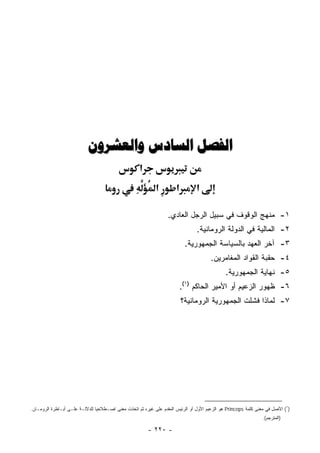‫ﺍﻟﻔﺼﻞ ﺍﻟﺴﺎﺩﺱ ﻭﺍﻟﻌﺸﺮﻭﻥ‬
                                                    ‫א‬
                                                            ‫א‬         ‫א‬        ‫א‬

                                                                  ‫١- ﻤﻨﻬﺞ ﺍﻟﻭﻗﻭﻑ ﻓﻲ ﺴﺒﻴل ﺍﻟﺭﺠل ﺍﻟﻌﺎﺩﻱ.‬
                                                                                ‫٢- ﺍﻟﻤﺎﻟﻴﺔ ﻓﻲ ﺍﻟﺩﻭﻟﺔ ﺍﻟﺭﻭﻤﺎﻨﻴﺔ.‬
                                                                           ‫٣- ﺁﺨﺭ ﺍﻟﻌﻬﺩ ﺒﺎﻟﺴﻴﺎﺴﺔ ﺍﻟﺠﻤﻬﻭﺭﻴﺔ.‬
                                                                                      ‫٤- ﺤﻘﺒﺔ ﺍﻟﻘﻭﺍﺩ ﺍﻟﻤﻐﺎﻤﺭﻴﻥ.‬
                                                                                             ‫٥- ﻨﻬﺎﻴﺔ ﺍﻟﺠﻤﻬﻭﺭﻴﺔ.‬
                                                                       ‫٦- ﻅﻬﻭﺭ ﺍﻟﺯﻋﻴﻡ ﺃﻭ ﺍﻷﻤﻴﺭ ﺍﻟﺤﺎﻜﻡ )١(.‬
                                                                          ‫٧- ﻟﻤﺎﺫﺍ ﻓﺸﻠﺕ ﺍﻟﺠﻤﻬﻭﺭﻴﺔ ﺍﻟﺭﻭﻤﺎﻨﻴﺔ؟‬




‫)١( ﺍﻷﺼل ﻓﻲ ﻤﻌﻨﻰ ﻜﻠﻤﺔ ‪ Princeps‬ﻫﻭ ﺍﻟﺯﻋﻴﻡ ﺍﻷﻭل ﺃﻭ ﺍﻟﺭﺌﻴﺱ ﺍﻟﻤﻘﺩﻡ ﻋﻠﻰ ﻏﻴﺭﻩ ﺜﻡ ﺍﺘﺨﺫﺕ ﻤﻌﻨﻰ ﺍﺼـﻁﻼﺤﻴﺎ ﻟﻠﺩﻻﻟـﺔ ﻋﻠـﻰ ﺃﺒـﺎﻁﺭﺓ ﺍﻟﺭﻭﻤـﺎﻥ.‬
                                                                                                               ‫)ﺍﻟﻤﺘﺭﺠﻡ(.‬

                                                        ‫- ٠٢٢ -‬
 