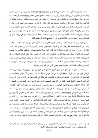 ‫ﻭﻟﺴﻨﺎ ﺒﻘﺎﺩﺭﻴﻥ ﻫﻨﺎ ﺃﻥ ﻨﺴﻬﺏ ﺍﻟﺤﺩﻴﺙ ﻓﻲ ﻟﻭﻜﻭﹼﻭﺱ )‪ (Lucullus‬ﺍﻟﺫﻱ ﺍﺠﺘﺎﺡ ‪‬ﻨﻁﺵ ﻭﺤﺎﺭﺏ ﻤﺜﺭﻴـﺩﺍﺘﺱ،‬
                    ‫ﺒ‬                         ‫ﻟ‬
‫ﻭﺠﻠﺏ ﺸﺠﺭﺓ ﺍﻟﻜﺭﻴﺯ ﻟﺘﺯﺭﻉ ﻷﻭل ﻤﺭﺓ ﻓﻲ ﺃﻭﺭﺒﺎ. ﻭﻻ ﻜﻴﻑ ﺍﺴﺘﻁﺎﻉ ﺒﻭﻤﺒﻲ ﺍﻟﻌﻅﻴﻡ )‪ (Pompey‬ﺃﻥ ﻴﻐﺘﺼـﺏ‬
‫ﺒﻤﻬﺎﺭﺓ ﻭﺤﺫﻕ ﻤﻌﻅﻡ ﻤﺎ ﻓﺎﺯ ﺒﻪ ﻟﻭﻜﻭﹼﻭﺱ ﻓﻲ ﺃﺭﻤﻴﻨﻴﺔ ﻭﺭﺍﺀ ‪‬ﻨﻁﺵ ﻤﻥ ﻨﺼﺭ ﻭﻫﻴﺒﺔ ﻭﺴﻠﻁﺎﻥ. ﻭﺘﻘﺎﻋﺩ ﻟﻭﻜﻭﹼﻭﺱ‬
  ‫ﻟ‬                                    ‫ﺒ‬                   ‫ﻟ‬
‫ﻜﻤﺎ ﻓﻌل ﺴ ﹼ ﻓﻌﺎﺵ ﻋﻴﺵ ﺍﻟﺜﺭﺍﺀ ﻭﺍﻟﻴﺴﺎﺭ ﻴﺤﻭﻁﻪ ﺠﻭ ﺃﻜﺜﺭ ﻟﻴﺎﻗﺔ ﻭﻜﺭﺍﻤﺔ ﻤﻥ ﺼﺎﺤﺒﻪ ﺤﺘﻰ ﺍﻨﺘﻬﻰ ﺇﻟـﻰ ﻨﻬﺎﻴـﺔ‬
                                                                                  ‫‪‬ﻼ‬
‫ﺃﺸﺭﻑ ﻭﺃﻜﺭﻡ. ﻭﻟﺴﻨﺎ ﻜﺫﻟﻙ ﺒﻤﻔﺼﻠﻴﻥ ﺍﻟﻘﻭل ﻓﻲ ﻜﻴﻑ ﺃﻥ ﻴﻭﻟﻴﻭﺱ ﻗﻴﺼﺭ ﺤﺎﺯ ﻓﻲ ﺍﻟﻐﺭﺏ ﺍﻟﺸﻬﺭﺓ ﺍﻟﺒﺎﻟﻐﺔ ﺒﻐﺯﻭﻩ‬
‫ﺒﻼﺩ ﺍﻟﻐﺎل ﻭﻫﺯﻴﻤﺘﻪ ﺍﻟﻘﺒﺎﺌل ﺍﻟﺠﺭﻤﺎﻨﻴﺔ ﻋﻠﻰ ﻨﻬﺭ ﺍﻟﺭﺍﻴﻥ، ﺜﻡ ﺒﺘﻭﺠﻴﻬﻪ ﺤﻤﻠﺔ ﺘﺄﺩﻴﺒﻴﺔ ﻋﺒـﺭ ﻤﻀـﻴﻕ ﺩﻭﻓـﺭ ﺇﻟـﻰ‬
‫ﺒﺭﻴﻁﺎﻨﻴﺎ. ﻭﺘﺯﺍﻴﺩﺕ ﺍﻟﻜﺘﺎﺌﺏ ﺃﻫﻤﻴﺔ ﻴﻭﻤﺎ ﺒﻌﺩ ﻴﻭﻡ ﺒﻘﺩﺭ ﻤﺎ ﺘﻨﺎﻗﺼﺕ ﻗﻴﻤﺔ ﺍﻟﺴﻨﺎﺘﻭﺭ ﻭﺍﻟﻤﺠﺎﻟﺱ ﻓﻲ ﺭﻭﻤﺎ. ﻋﻠﻰ ﺃﻥ‬
                                                               ‫‪‬‬
                              ‫ﻗﺼﺔ ﻜﺭﺍﺴﻭﺱ ﻴﺤﻴﻁ ﺒﻬﺎ ﻤﻥ ﺍﻟﻔﻜﺎﻫﺔ ﺍﻟﻤﺭﺓ ﺠﻭ ﻻ ﻨﺴﺘﻁﻴﻊ ﺘﻠﻘﺎﺀﻩ ﺃﻥ ﻨﻐﻔﻠﻬﺎ ﻜﻠﻴﺔ.‬
‫ﻜﺎﻥ ﻜﺭﺍﺴﻭﺱ ﻫﺫﺍ ﻤﺭﺍﺒﻴﺎ ﻋﻅﻴﻤﺎ ﻭﻤﺤﺘﻜﺭﺍ ﻜﺒﻴﺭﺍ، ﻓﻜﺎﻥ ﻨﻤﻭﺫﺠﺎ ﻟﻁﺭﺍﺯ ﺍﻟﻔﺭﺴﺎﻥ ﺒﻭﻀﻌﻬﻡ ﺍﻟﺠﺩﻴـﺩ. ﻭﻫـﻭ‬
                                    ‫‪‬‬            ‫‪‬‬     ‫‪‬‬       ‫‪‬‬     ‫‪‬‬
‫ﻴﻌﺎﺩل ﻤﻥ ﺍﻟﻨﺎﺤﻴﺔ ﺍﻻﺠﺘﻤﺎﻋﻴﺔ ﺭﺠﺎل ﺍﻟﺴﻭﻕ ﺍﻟﺴﻭﺩﺍﺀ ﺍﻟﻤﺴﺘﻐﻠﻴﻥ ﻷﺴﻌﺎﺭ ﺍﻟﻤﺅﻥ ﻭﺍﻟﺫﺨﺎﺌﺭ ﻓﻲ ﺍﻟﻌﺼﺭ ﺍﻟﺤـﺩﻴﺙ.‬
‫ﻭﻗﺩ ﺃﺜﺭﻯ ﻓﻲ ﺃﻭل ﺃﻤﺭﻩ ﺒﺄﻥ ﺍﺸﺘﺭﻯ ﺃﻤﻼﻙ ﺃﻭﻟﺌﻙ ﺍﻟﺫﻴﻥ ﺃﻫﺩﺭ ﺴ ﹼ ﺩﻤﺎﺀﻫﻡ ﻭﺼﺎﺩﺭ ﺃﻤﻼﻜﻬﻡ. ﻭﻜﺎﻨﺕ ﺃﻭل ﺠﻬﻭﺩﻩ‬
                                     ‫‪‬ﻼ‬
‫ﺍﻟﺤﺭﺒﻴﺔ ﻓﻲ ﺍﻟﻤﻴﺩﺍﻥ ﺤﻤﻠﺘﻪ ﻀﺩ ﺴﺒﺎﺭﺘﺎﻜﻭﺱ، ﻓﺎﺴﺘﻁﺎﻉ ﺁﺨﺭ ﺍﻷﻤﺭ ﺃﻥ ﻴﻘﻀﻲ ﻋﻠﻴﻪ ﺒﺩﻓﻊ ﺍﻟﻤﺒﺎﻟﻎ ﺍﻟﻁﺎﺌﻠﺔ ﻭﺒـﺫل‬
‫ﺍﻟﻤﺠﻬﻭﺩﺍﺕ ﺍﻟﺸﺎﻗﺔ ﺒﻌﺩ ﺤﻤﻠﺔ ﻁﻭﻴﻠﺔ ﺍﻷﻤﺩ ﺒﺎﻫﻅﺔ ﺍﻟﻨﻔﻘﺔ. ﺜﻡ ﺍﺴﺘﻁﺎﻉ ﺒﻌﺩ ﺫﻟﻙ ﺃﻥ ﻴﺘﻭﻟﻰ ﺍﻟﻘﻴﺎﺩﺓ ﻓﻲ ﺍﻟﺸﺭﻕ ﻨﺘﻴﺠﺔ‬
‫ﻟﻤﺴﺎﻭﻤﺎﺕ ﻭﺼﻔﻘﺎﺕ ﻤﻌﻘﺩﺓ، ﺜﻡ ﺘﻬﻴﺄ ﻟﻤﻨﺎﻓﺴﺔ ﻤﺎ ﻨﺎﻟﻪ ﻟﻭﻜﻭﹼﻭﺱ ﻤﻥ ﻤﺠﺩ، ﻭﻫﻭ ﺍﻟﺫﻱ ﺘﻘﺩﻡ ﻤﻥ ﺒﺭﺠﺎﻤـﺔ ﻭﺒﻴﺜﻴﻨﻴـﺎ‬
                                             ‫ﻟ‬
                                  ‫ﺸﺭﻗﺎ ﺇﻟﻰ ‪‬ﻨﻁﺵ، ﻜﻤﺎ ﺘﺄﻫﺏ ﻟﻤﻁﺎﻭﻟﺔ ﻤﺠﺩ ﺒﻭﻤﺒﻲ ﺍﻟﺫﻱ ﻜﺎﻥ ﺃﺘﻡ ﻨﻬﺏ ﺃﺭﻤﻴﻨﻴﺔ.‬
                                                                                           ‫ﺒ‬      ‫ﹰ‬
‫ﻭﻴﺴﺎﻋﺩﻨﺎ ﻤﺎ ﺤﺎﻕ ﺒﻪ ﻤﻥ ﻤﺤﻥ ﻋﻠﻰ ﺘﺒﻴﺎﻥ ﺍﻟﺠﻬل ﺍﻟﻤﻁﺒﻕ ﺍﻟﺫﻱ ﻜﺎﻥ ﺍﻟﺭﻭﻤﺎﻥ ﻴﺴ ‪‬ﺭﻭﻥ ﺒﻪ ﺃﻤﻭﺭﻫﻡ ﻓﻲ ﺫﻟـﻙ‬
                     ‫ﻴ‬
‫ﺍﻟﺯﻤﺎﻥ. ﻓﺈﻥ ﻋﺒﺭ ﻨﻬﺭ ﺍﻟﻔﺭﺍﺕ ﻤﺘﻭﻗﻌﺎ ﺃﻥ ﻴﺠﺩ ﻓﻲ ﺒﻼﺩ ﻓﺎﺭﺱ ﻤﻤﻠﻜﺔ ﻤﻬﹼﻨﺔ ﺘﺸﺒﻪ ‪‬ﻨﻁﺵ )١(. ﻭﻟﻜﻥ ﺤﻘﻴﻘﺔ ﺍﻷﻤـﺭ‬
                         ‫ﺒ‬        ‫ﻠ‬                             ‫‪‬‬
‫ﻜﻤﺎ ﺴﺒﻕ ﺃﻥ ﺃﺸﺭﻨﺎ ﻫﻲ ﺃﻥ ﺍﻟﻤﺴﺘﻭﺩﻋﺎﺕ ﺍﻟﻜﺒﺭﻯ ﻟﻠﺸﻌﻭﺏ ﺍﻟﻤﺘﺭﺤﻠﺔ ﺍﻟﺘﻲ ﻜﺎﻨﺕ ﺘﻤﺘﺩ ﻤﻥ ﺍﻟﺩﺍﻨﻭﺏ ﻋﺒﺭ ﺍﻟﺭﻭﺴـﻴﺎ‬
‫ﺇﻟﻰ ﺁﺴﻴﺎ ﺍﻟﻭﺴﻁﻰ، ﺃﺨﺫﺕ ﺘﻔﻴﺽ ﺜﺎﻨﻴﺔ ﻓﻲ ﺍﻷﺭﺍﻀﻲ ﺍﻟﻤﺤﺼﻭﺭﺓ ﺒﻴﻥ ﺒﺤﺭ ﻗﺯﻭﻴﻥ ﻭﻨﻬﺭ ﺍﻟﺴﻨﺩ ﻭﻫـﻲ ﺍﻟﻤﻨﻁﻘـﺔ‬
‫ﺍﻟﺘﻲ ﻏﺯﺍﻫﺎ ﺍﻹﺴﻜﻨﺩﺭ ﻭﻀﻤﻬﺎ ﻟﻠﻨﻔﻭﺫ ﺍﻟﻬﻠﻠﻴﻨﻲ. ﻭﻤﺎ ﻟﺒﺙ ﻜﺭﺍﺴﻭﺱ ﺃﻥ ﻭﺠﺩ ﻨﻔﺴﻪ ﻤﻥ ﺠﺩﻴﺩ ﺃﻤﺎﻡ "ﺍﻹﺴـﻜﻴﺫﻴﻴﻥ"،‬
‫ﺃﻤﺎﻡ ﻗﺒﺎﺌل ﺴﺭﻴﻌﺔ ﺍﻟﺤﺭﻜﺔ ﻤﻥ ﺍﻟﻔﺭﺴﺎﻥ ﻴﻘﻭﺩﻫﻡ ﻤﻠﻙ ﻓﻲ ﺜﻴﺎﺏ ﻤﻴﺩﻴﺔ. ﻭﻜﺎﻥ ﻤﻥ ﻟﻘﻴﻬﻡ ﻤﻥ "ﺍﻹﺴـﻜﻴﺫﻴﻴﻥ" ﺸـﺎﻜﻠﺔ‬
‫ﺨﺎﺼﺔ ﺘﺴﻤﻰ ﺒﺎﻟﺒﺎﺭﺜﻴﻴﻥ )‪ .(Parthians‬ﻭﻴﺤﺘﻤل ﺃﻥ ﺍﻟﺒﺎﺭﺜﻴﻴﻥ ﻜﺎﻥ ﻴﺨﺎﻟﻁ ﺩﻤﺎﺀﻫﻡ ﻋﻨﺼﺭ ﻤﻐﻭﻟﻲ )ﻁـﻭﺭﺍﻨﻲ(‬
‫ﻤﻤﺘﺯﺠﺎ ﺒﺎﻟﺴﻼﻟﺔ ﺍﻵﺭﻴﺔ. ﻭﻤﻥ ﻏﺭﺍﺌﺏ ﺍﻻﺘﻔﺎﻕ ﺃﻥ ﺤﻤﻠﺔ ﻜﺭﺍﺴﻭﺱ ﻭﺭﺍﺀ ﺍﻟﻔﺭﺍﺕ ﺘﺸﺒﻪ ﺤﻤﻠﺔ ﺩﺍﺭﺍ ﻭﺭﺍﺀ ﺍﻟﺩﺍﻨﻭﺏ‬
                                                                                        ‫‪‬‬
‫ﺸﺒﻬﺎ ﻋﺠﻴﺒﺎ. ﺇﺫ ﺤﺩﺙ ﻓﻲ ﻫﺫﻩ ﻜﻤﺎ ﺤﺩﺙ ﻓﻲ ﺘﻠﻙ ﺃﻥ ﻗﺫﻑ ﺍﻟﻘﺎﺌﺩ ﻗﺫﻓﺎ ﺜﻘﻴﻼ ﺒﻘﻭﺓ ﻤﻥ ﺍﻟﻤﺸﺎﺓ ﻀـﺩ ﺭﺍﻜﺒـﺔ ﻤـﻥ‬
                              ‫ﹰ‬     ‫ﹰ‬                                                ‫‪‬‬     ‫‪‬‬
‫ﺍﻟﻔﺭﺴﺎﻥ ﻤﺭﺍﻭﻏﺔ ﺨﻔﻴﻔﺔ ﺍﻟﺤﺭﻜﺔ. ﺒﻴﺩ ﺃﻥ ﻜﺭﺍﺴﻭﺱ. ﻜﺎﻥ ﺃﺒﻁﺄ ﻤﻥ ﺩﺍﺭﺍ ﺇﺩﺭﺍﻜﺎ ﻟﻀـﺭﻭﺭﺓ ﺍﻻﻨﺴـﺤﺎﺏ، ﻭﻜـﺎﻥ‬
                         ‫ﹰ‬
‫ﺍﻟﺒﺎﺭﺜﻴﻭﻥ ﻨﺎﺸﺒﺔ ﻴﻔﻭﻗﻭﻥ ﺍﻹﺴﻜﻴﺫﻴﻴﻥ ﺍﻟﺫﻴﻥ ﻟﻘﻴﻬﻡ ﺩﺍﺭﺍ ﺒﺭﺍﻋﺔ ﻭﻤﻘﺩﺭﺓ. ﻭﻴﺒﺩﻭ ﺃﻨﻪ ﻜﺎﻥ ﻟﺩﻴﻬﻡ ﻨﻭﻉ ﻤﺎ ﻤﻥ ﺍﻟﻘـﺫﺍﺌﻑ‬
‫ﺍﻟﺭﻨﺎﻨﺔ ﻟﻬﺎ ﺸﺩﺓ ﻭﻗﻭﺓ ﻏﻴﺭ ﻋﺎﺩﻴﺘﻴﻥ، ﻭﺘﺨﺘﻠﻑ ﻋﻥ ﺍﻟﺴﻬﻡ ﺍﻟﻌﺎﺩﻱ. ﻭﻴﻘﻭل ﺍﻷﺴﺘﺎﺫ ﺝ. ل. ﻤـﺎﻴﺭﺯ )‪ ،(Myres‬ﺇﻥ‬
‫ﻫﺫﺍ ﺍﻟﻘﻭﺱ ﻜﺎﻥ ﻓﻴﻤﺎ ﻴﺭﺠﺢ ﻫﻭ ﺍﻟﻘﻭﺱ ﺍﻟﻤﺭﻜﺏ، ﺍﻟﻤﺴﻤﻰ ﻜﺫﻟﻙ ﻷﻨﻪ ﻜﺎﻥ ﻤﺼﻨﻭﻋﺎ ﻤﻥ ﻟﻭﺤﺎﺕ ﻋﺩﻴﺩﺓ ﻤﻥ ﺍﻟﻘﺭﻥ‬
                         ‫‪‬‬


‫)١( ﺇﻥ ﺸﺌﺕ ﺘﻭﺴ ‪‬ﺎ ﻓﻲ ﺘﺎﺭﻴﺦ ﻫﺫﻩ ﺍﻟﻤﻨﻁﻘﺔ ﻫﻲ ﻭﺒﻼﺩ ﺍﻹﻏﺭﻴﻕ ﻭﻤﺼﺭ ﻭﺴﻭﺭﻴﺎ ﻓﻲ ﺘﻠﻙ ﺍﻷﻴﺎﻡ ﻭﻗﺒﻠﻬﺎ ﺒﻘﻠﻴل ﺃﻱ ﺒﻌﺩ ﺍﻹﺴﻜﻨﺩﺭ ﻓﺎﻗﺭﺃ‬
                                                                                                ‫ﻌ‬
                                           ‫ﻟﻠﻤﺘﺭﺠﻡ ﻜﺘﺎﺏ ﻭ. ﺘﺎﺭﻥ "ﺍﻟﺤﻀﺎﺭﺓ ﺍﻟﻬﻠﻠﻴﻨﺴﺘﻴﺔ" ﺍﻷﻟﻑ ﻜﺘﺎﺏ ﻭﻤﻜﺘﺒﺔ ﺍﻷﻨﺠﻠﻭ.‬

                                                  ‫- ٢٣٢ -‬
 