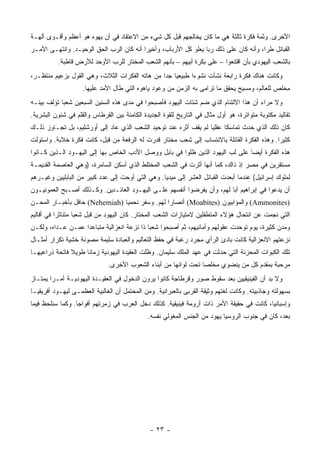 ‫ﺍﻷﺨﺭﻯ. ﻭﺜﻤﺔ ﻓﻜﺭﺓ ﺜﺎﻟﺜﺔ ﻫﻲ ﻤﺎ ﻜﺎﻥ ﻴﺨﺎﻟﺠﻬﻡ ﻗﺒل ﻜل ﺸﻲﺀ ﻤﻥ ﺍﻻﻋﺘﻘﺎﺩ ﻓﻲ ﺃﻥ ﻴﻬﻭﻩ ﻫﻭ ﺃﻋﻅﻡ ﻭﺃﻗـﻭﻯ ﺁﻟﻬـﺔ‬
‫ﺍﻟﻘﺒﺎﺌل ﻁﺭﺍ، ﻭﺃﻨﻪ ﻜﺎﻥ ﻋﻠﻰ ﺫﻟﻙ ﺭﺒﺎ ﻴﻌﻠﻭ ﻜل ﺍﻷﺭﺒﺎﺏ، ﻭﺃﺨﻴﺭﺍ ﺃﻨﻪ ﻜﺎﻥ ﺍﻟﺭﺏ ﺍﻟﺤﻕ ﺍﻟﻭﺤﻴـﺩ. ﻭﺍﻨﺘﻬـﻰ ﺍﻷﻤـﺭ‬
                                          ‫‪‬‬                      ‫‪‬‬                     ‫‪‬‬
          ‫ﺒﺎﻟﺸﻌﺏ ﺍﻟﻴﻬﻭﺩﻱ ﺒﺄﻥ ﺍﻗﺘﻨﻌﻭﺍ – ﻋﻠﻰ ﺒﻜﺭﺓ ﺃﺒﻴﻬﻡ – ﺒﺄﻨﻬﻡ ﺍﻟﺸﻌﺏ ﺍﻟﻤﺨﺘﺎﺭ ﻟﻠﺭﺏ ﺍﻷﻭﺤﺩ ﻟﻸﺭﺽ ﻗﺎﻁﺒﺔ.‬
‫ﻭﻜﺎﻨﺕ ﻫﻨﺎﻙ ﻓﻜﺭﺓ ﺭﺍﺒﻌﺔ ﻨﺸﺄﺕ ﻨﺸﻭﺀﺍ ﻁﺒﻴﻌﻴﺎ ﺠﺩﺍ ﻤﻥ ﻫﺎﺘﻪ ﺍﻟﻔﻜﺭﺍﺕ ﺍﻟﺜﻼﺙ، ﻭﻫﻲ ﺍﻟﻘﻭل ﺒﺯﻋﻴﻡ ﻤﻨﺘﻅـﺭ،‬
                                                ‫‪ ‬‬        ‫‪‬‬
                    ‫ﻤﺨﹼﺹ ﻟﻠﻌﺎﻟﻡ، ﻭﻤﺴﻴﺢ ﻴﺤﻘﻕ ﻤﺎ ﺘﺭﺍﻤﻰ ﺒﻪ ﺍﻟﺯﻤﻥ ﻤﻥ ﻭﻋﻭﺩ ﻴﺎﻫﻭﻩ ﺍﻟﺘﻲ ﻁﺎل ﺍﻷﻤﺩ ﻋﻠﻴﻬﺎ.‬
                                                                                             ‫ﻠ‬
‫ﻭﻻ ﻤﺭﺍﺀ ﺃﻥ ﻫﺫﺍ ﺍﻻﻟﺘﺌﺎﻡ ﺍﻟﺫﻱ ﻀﻡ ﺸﺘﺎﺕ ﺍﻟﻴﻬﻭﺩ ﻓﺄﺼﺒﺤﻭﺍ ﻓﻲ ﻤﺩﻯ ﻫﺫﻩ ﺍﻟﺴﻨﻴﻥ ﺍﻟﺴﺒﻌﻴﻥ ﺸﻌﺒﺎ ﺘﺅﻟﻑ ﺒﻴﻨـﻪ‬
            ‫‪‬‬
‫ﺘﻘﺎﻟﻴﺩ ﻤﻜﺘﻭﺒﺔ ﻤﺘﻭﺍﺘﺭﺓ، ﻫﻭ ﺃﻭل ﻤﺜﺎل ﻓﻲ ﺍﻟﺘﺎﺭﻴﺦ ﻟﻠﻘﻭﺓ ﺍﻟﺠﺩﻴﺩﺓ ﺍﻟﻜﺎﻤﻨﺔ ﺒﻴﻥ ﺍﻟﻘﺭﻁﺎﺱ ﻭﺍﻟﻘﻠﻡ ﻓﻲ ﺸﺌﻭﻥ ﺍﻟﺒﺸﺭﻴﺔ.‬
‫ﻜﺎﻥ ﺫﻟﻙ ﺍﻟﺫﻱ ﺤﺩﺙ ﺘﻤﺎﺴﻜﺎ ﻋﻘﻠﻴﺎ ﻟﻡ ﻴﻘﻑ ﺃﺜﺭﻩ ﻋﻨﺩ ﺘﻭﺤﻴﺩ ﺍﻟﺸﻌﺏ ﺍﻟﺫﻱ ﻋﺎﺩ ﺇﻟﻰ ﺃﻭﺭﺸﻠﻴﻡ، ﺒل ﺘﺠـﺎﻭﺯ ﺫﻟـﻙ‬
                                                                  ‫‪‬‬     ‫ﹰ‬
‫ﻜﺜﻴﺭﺍ. ﻭﻫﺫﻩ ﺍﻟﻔﻜﺭﺓ ﺍﻟﻘﺎﺌﻠﺔ ﺒﺎﻻﻨﺘﺴﺎﺏ ﺇﻟﻰ ﺸﻌﺏ ﻤﺨﺘﺎﺭ ﻗﺩﺭﺕ ﻟﻪ ﺍﻟﺭﻓﻌﺔ ﻤﻥ ﻗﺒل، ﻜﺎﻨﺕ ﻓﻜﺭﺓ ﺨﻼﺒﺔ. ﻭﺍﺴﺘﻭﻟﺕ‬
                                                                                            ‫‪‬‬
‫ﻫﺫﻩ ﺍﻟﻔﻜﺭﺓ ﺃﻴﻀﺎ ﻋﻠﻰ ﻟﺏ ﺍﻟﻴﻬﻭﺩ ﺍﻟﺫﻴﻥ ﻅﻠﻭﺍ ﻓﻲ ﺒﺎﺒل ﻭﻭﺼل ﺍﻷﺩﺏ ﺍﻟﺨﺎﺹ ﺒﻬﺎ ﺇﻟﻰ ﺍﻟﻴﻬـﻭﺩ ﺍﻟـﺫﻴﻥ ﻜـﺎﻨﻭﺍ‬
                                                                                ‫‪‬‬
‫ﻤﺴﺘﻘﺭﻴﻥ ﻓﻲ ﻤﺼﺭ ﺇﺫ ﺫﺍﻙ، ﻜﻤﺎ ﺃﻨﻬﺎ ﺃﺜﺭﺕ ﻓﻲ ﺍﻟﺸﻌﺏ ﺍﻟﻤﺨﺘﻠﻁ ﺍﻟﺫﻱ ﺃﺴﻜﻥ ﺍﻟﺴﺎﻤﺭﺓ، )ﻭﻫﻲ ﺍﻟﻌﺎﺼﻤﺔ ﺍﻟﻘﺩﻴﻤـﺔ‬
‫ﻟﻤﻠﻭﻙ ﺇﺴﺭﺍﺌﻴل( ﻋﻨﺩﻤﺎ ﺃﺒﻌﺩﺕ ﺍﻟﻘﺒﺎﺌل ﺍﻟﻌﺸﺭ ﺇﻟﻰ ﻤﻴﺩﻴﺎ. ﻭﻫﻲ ﺍﻟﺘﻲ ﺃﻭﺤﺕ ﺇﻟﻰ ﻋﺩﺩ ﻜﺒﻴﺭ ﻤﻥ ﺍﻟﺒﺎﺒﻠﻴﻴﻥ ﻭﻏﻴـﺭﻫﻡ‬
‫ﺃﻥ ﻴﺩﻋﻭﺍ ﻓﻲ ﺇﺒﺭﺍﻫﻴﻡ ﺃﺒﺎ ﻟﻬﻡ، ﻭﺃﻥ ﻴﻔﺭﻀﻭﺍ ﺃﻨﻔﺴﻬﻡ ﻋﻠـﻰ ﺍﻟﻴﻬـﻭﺩ ﺍﻟﻌﺎﺌـﺩﻴﻥ. ﻭﻜـﺫﻟﻙ ﺃﺼـﺒﺢ ﺍﻟﻌﻤﻭﻨﻴـﻭﻥ‬
‫)‪ (Ammonites‬ﻭﺍﻟﻤﺅﺍﺒﻴﻭﻥ )‪ (Moabites‬ﺃﻨﺼﺎﺭﺍ ﻟﻬﻡ. ﻭﺴﻔﺭ ﻨﺤﻤﻴﺎ )‪ (Nehemiah‬ﺤﺎﻓل ﺒﺄﺨﺒـﺎﺭ ﺍﻟﻤﺤـﻥ‬
                                                ‫‪‬‬
‫ﺍﻟﺘﻲ ﻨﺠﻤﺕ ﻋﻥ ﺍﻨﺘﺤﺎل ﻫﺅﻻﺀ ﺍﻟﻤﺘﻁﻔﻠﻴﻥ ﻻﻤﺘﻴﺎﺯﺍﺕ ﺍﻟﺸﻌﺏ ﺍﻟﻤﺨﺘﺎﺭ. ﻜﺎﻥ ﺍﻟﻴﻬﻭﺩ ﻤﻥ ﻗﺒل ﺸﻌﺒﺎ ﻤﺘﻨﺎﺜﺭﺍ ﻓﻲ ﺃﻗﺎﻟﻴﻡ‬
           ‫‪‬‬       ‫‪‬‬
‫ﻭﻤﺩﻥ ﻜﺜﻴﺭﺓ، ﻴﻭﻡ ﺘﻭﺤﺩﺕ ﻋﻘﻭﻟﻬﻡ ﻭﺃﻤﺎﻨﻴﻬﻡ، ﺜﻡ ﺃﺼﺒﺤﻭﺍ ﺸﻌﺒﺎ ﺫﺍ ﻨﺯﻋﺔ ﺍﻨﻌﺯﺍﻟﻴﺔ ﻤﺘﺒﺎﻋﺩﺍ ﻋﻤـﻥ ﻋـﺩﺍﻩ، ﻭﻟﻜـﻥ‬
                   ‫‪‬‬                        ‫‪‬‬
‫ﻨﺯﻋﺘﻬﻡ ﺍﻻﻨﻌﺯﺍﻟﻴﺔ ﻜﺎﻨﺕ ﺒﺎﺩﺉ ﺍﻟﺭﺃﻱ ﻤﺠﺭﺩ ﺭﻏﺒﺔ ﻓﻲ ﺤﻔﻅ ﺍﻟﺘﻌﺎﻟﻴﻡ ﻭﺍﻟﻌﺒﺎﺩﺓ ﺴﻠﻴﻤﺔ ﻤﺼﻭﻨﺔ ﺨﺸﻴﺔ ﺘﻜﺭﺍﺭ ﺃﻤﺜـﺎل‬
‫ﺘﻠﻙ ﺍﻟﻜﺒﻭﺍﺕ ﺍﻟﻤﺤﺯﻨﺔ ﺍﻟﺘﻲ ﺤﺩﺜﺕ ﻓﻲ ﻋﻬﺩ ﺍﻟﻤﻠﻙ ﺴﻠﻴﻤﺎﻥ. ﻭﻅﻠﺕ ﺍﻟﻌﻘﻴﺩﺓ ﺍﻟﻴﻬﻭﺩﻴﺔ ﺯﻤﺎﻨﺎ ﻁﻭﻴﻼ ﻓﺎﺘﺤﺔ ﺫﺭﺍﻋﻴﻬـﺎ‬
               ‫ﹰ‬     ‫ﹰ‬
                              ‫ﻤﺭﺤﺒﺔ ﺒﻤﻘﺩﻡ ﻜل ﻤﻥ ﻴﻨﻀﻭﻱ ﻤﺨﻠﺼﺎ ﺘﺤﺕ ﻟﻭﺍﺌﻬﺎ ﻤﻥ ﺃﺒﻨﺎﺀ ﺍﻟﺸﻌﻭﺏ ﺍﻷﺨﺭﻯ.‬
                                                                 ‫‪‬‬
‫ﻭﻻ ﺒﺩ ﺃﻥ ﺍﻟﻔﻴﻨﻴﻘﻴﻴﻥ ﺒﻌﺩ ﺴﻘﻭﻁ ﺼﻭﺭ ﻭﻗﺭﻁﺎﺠﺔ ﻜﺎﻨﻭﺍ ﻴﺭﻭﻥ ﺍﻟﺩﺨﻭل ﻓﻲ ﺍﻟﻌﻘﻴـﺩﺓ ﺍﻟﻴﻬﻭﺩﻴـﺔ ﺃﻤـﺭﺍ ﻴﻤﺘـﺎﺯ‬
        ‫‪‬‬
‫ﺒﺴﻬﻭﻟﺘﻪ ﻭﺠﺎﺫﺒﻴﺘﻪ. ﻭﻜﺎﻨﺕ ﻟﻐﺘﻬﻡ ﻭﺜﻴﻘﺔ ﺍﻟﻘﺭﺒﻰ ﺒﺎﻟﻌﺒﺭﺍﻨﻴﺔ. ﻭﻤﻥ ﺍﻟﻤﺤﺘﻤل ﺃﻥ ﺍﻟﻐﺎﻟﺒﻴﺔ ﺍﻟﻌﻅﻤـﻰ ﻟﻴﻬـﻭﺩ ﺃﻓﺭﻴﻘﻴـﺎ‬
‫ﻭﺇﺴﺒﺎﻨﻴﺎ، ﻜﺎﻨﺕ ﻓﻲ ﺤﻘﻴﻘﺔ ﺍﻷﻤﺭ ﺫﺍﺕ ﺃﺭﻭﻤﺔ ﻓﻴﻨﻴﻘﻴﺔ. ﻜﺫﻟﻙ ﺩﺨل ﺍﻟﻌﺭﺏ ﻓﻲ ﺯﻤﺭﺘﻬﻡ ﺃﻓﻭﺍﺠﺎ. ﻭﻜﻤﺎ ﺴﻨﻠﺤﻅ ﻓﻴﻤﺎ‬
                  ‫‪‬‬
                                              ‫ﺒﻌﺩ، ﻜﺎﻥ ﻓﻲ ﺠﻨﻭﺏ ﺍﻟﺭﻭﺴﻴﺎ ﻴﻬﻭﺩ ﻤﻥ ﺍﻟﺠﻨﺱ ﺍﻟﻤﻐﻭﻟﻲ ﻨﻔﺴﻪ.‬




                                               ‫- ٣٢ -‬
 