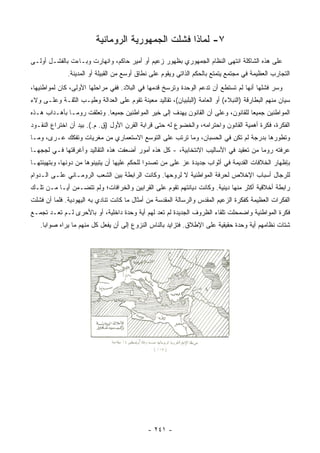 ‫٧- ﻟﻤﺎﺫﺍ ﻓﺸﻠﺕ ﺍﻟﺠﻤﻬﻭﺭﻴﺔ ﺍﻟﺭﻭﻤﺎﻨﻴﺔ‬
‫ﻋﻠﻰ ﻫﺫﻩ ﺍﻟﺸﺎﻜﻠﺔ ﺍﻨﺘﻬﻰ ﺍﻟﻨﻅﺎﻡ ﺍﻟﺠﻤﻬﻭﺭﻱ ﺒﻅﻬﻭﺭ ﺯﻋﻴﻡ ﺃﻭ ﺃﻤﻴﺭ ﺤﺎﻜﻡ، ﻭﺍﻨﻬﺎﺭﺕ ﻭﺒـﺎﺀﺕ ﺒﺎﻟﻔﺸـل ﺃﻭﻟـﻰ‬
              ‫ﺍﻟﺘﺠﺎﺭﺏ ﺍﻟﻌﻅﻴﻤﺔ ﻓﻲ ﻤﺠﺘﻤﻊ ﻴﺘﻤﺘﻊ ﺒﺎﻟﺤﻜﻡ ﺍﻟﺫﺍﺘﻲ ﻭﻴﻘﻭﻡ ﻋﻠﻰ ﻨﻁﺎﻕ ﺃﻭﺴﻊ ﻤﻥ ﺍﻟﻘﺒﻴﻠﺔ ﺃﻭ ﺍﻟﻤﺩﻴﻨﺔ.‬
‫ﻭﺴﺭ ﻓﺸﻠﻬﺎ ﺃﻨﻬﺎ ﻟﻡ ﺘﺴﺘﻁﻊ ﺃﻥ ﺘﺩﻋﻡ ﺍﻟﻭﺤﺩﺓ ﻭﺘﺭﺴﺦ ﻗﺩﻤﻬﺎ ﻓﻲ ﺍﻟﺒﻼﺩ. ﻓﻔﻲ ﻤﺭﺍﺤﻠﻬﺎ ﺍﻷﻭﻟﻰ، ﻜﺎﻥ ﻟﻤﻭﺍﻁﻨﻴﻬﺎ،‬
‫ﺴﻴﺎﻥ ﻤﻨﻬﻡ ﺍﻟﺒﻁﺎﺭﻗﺔ )ﺍﻟﻨﺒﻼﺀ( ﺃﻭ ﺍﻟﻌﺎﻤﺔ )ﺍﻟﺒﻠﺒﻴﺎﻥ(، ﺘﻘﺎﻟﻴﺩ ﻤﻌﻴﻨﺔ ﺘﻘﻭﻡ ﻋﻠﻰ ﺍﻟﻌﺩﺍﻟﺔ ﻭﻁﻴـﺏ ﺍﻟﺜﻘـﺔ ﻭﻋﻠـﻰ ﻭﻻﺀ‬
‫ﺍﻟﻤﻭﺍﻁﻨﻴﻥ ﺠﻤﻴﻌﺎ ﻟﻠﻘﺎﻨﻭﻥ، ﻭﻋﻠﻰ ﺃﻥ ﺍﻟﻘﺎﻨﻭﻥ ﻴﻬﺩﻑ ﺇﻟﻰ ﺨﻴﺭ ﺍﻟﻤﻭﺍﻁﻨﻴﻥ ﺠﻤﻴﻌﺎ. ﻭﺘﻌﻠﻘﺕ ﺭﻭﻤـﺎ ﺒﺄﻫـﺩﺍﺏ ﻫـﺫﻩ‬
                            ‫‪‬‬                                                     ‫‪‬‬
‫ﺍﻟﻔﻜﺭﺓ، ﻓﻜﺭﺓ ﺃﻫﻤﻴﺔ ﺍﻟﻘﺎﻨﻭﻥ ﻭﺍﺤﺘﺭﺍﻤﻪ، ﻭﺍﻟﺨﻀﻭﻉ ﻟﻪ ﺤﺘﻰ ﻗﺭﺍﺒﺔ ﺍﻟﻘﺭﻥ ﺍﻷﻭل )ﻕ. ﻡ.(. ﺒﻴﺩ ﺃﻥ ﺍﺨﺘﺭﺍﻉ ﺍﻟﻨﻘـﻭﺩ‬
‫ﻭﺘﻁﻭﺭﻫﺎ ﺒﺩﺭﺠﺔ ﻟﻡ ﺘﻜﻥ ﻓﻲ ﺍﻟﺤﺴﺒﺎﻥ، ﻭﻤﺎ ﺘﺭﺘﺏ ﻋﻠﻰ ﺍﻟﺘﻭﺴﻊ ﺍﻻﺴﺘﻌﻤﺎﺭﻱ ﻤﻥ ﻤﻐﺭﻴﺎﺕ ﻭﺘﻔﻜﻙ ﻋـﺭﻯ، ﻭﻤـﺎ‬
‫ﻋﺭﻓﺘﻪ ﺭﻭﻤﺎ ﻤﻥ ﺘﻌﻘﻴﺩ ﻓﻲ ﺍﻷﺴﺎﻟﻴﺏ ﺍﻻﻨﺘﺨﺎﺒﻴﺔ، - ﻜل ﻫﺫﻩ ﺃﻤﻭﺭ ﺃﻀﻌﻔﺕ ﻫﺫﻩ ﺍﻟﺘﻘﺎﻟﻴﺩ ﻭﺃﻏﺭﻗﺘﻬﺎ ﻓـﻲ ﻟﺠﺠﻬـﺎ‬
‫ﺒﺈﻅﻬﺎﺭ ﺍﻟﺨﻼﻓﺎﺕ ﺍﻟﻘﺩﻴﻤﺔ ﻓﻲ ﺃﺜﻭﺍﺏ ﺠﺩﻴﺩﺓ ﻋﺯ ﻋﻠﻰ ﻤﻥ ﺘﺼﺩﻭﺍ ﻟﻠﺤﻜﻡ ﻋﻠﻴﻬﺎ ﺃﻥ ﻴﺘﺒﻴﻨﻭﻫﺎ ﻤﻥ ﺩﻭﻨﻬﺎ، ﻭﺒﺘﻬﻴﺌﺘﻬـﺎ‬
                                                          ‫‪‬‬
‫ﻟﻠﺭﺠﺎل ﺃﺴﺒﺎﺏ ﺍﻹﺨﻼﺹ ﻟﺤﺭﻓﺔ ﺍﻟﻤﻭﺍﻁﻨﻴﺔ ﻻ ﻟﺭﻭﺤﻬﺎ. ﻭﻜﺎﻨﺕ ﺍﻟﺭﺍﺒﻁﺔ ﺒﻴﻥ ﺍﻟﺸﻌﺏ ﺍﻟﺭﻭﻤـﺎﻨﻲ ﻋﻠـﻰ ﺍﻟـﺩﻭﺍﻡ‬
‫ﺭﺍﺒﻁﺔ ﺃﺨﻼﻗﻴﺔ ﺃﻜﺜﺭ ﻤﻨﻬﺎ ﺩﻴﻨﻴﺔ. ﻭﻜﺎﻨﺕ ﺩﻴﺎﻨﺘﻬﻡ ﺘﻘﻭﻡ ﻋﻠﻰ ﺍﻟﻘﺭﺍﺒﻴﻥ ﻭﺍﻟﺨﺭﺍﻓﺎﺕ؛ ﻭﻟﻡ ﺘﺘﻀـﻤﻥ ﺃ ‪‬ـﺎ ﻤـﻥ ﺘﻠـﻙ‬
           ‫ﻴ‬
‫ﺍﻟﻔﻜﺭﺍﺕ ﺍﻟﻌﻅﻴﻤﺔ ﻜﻔﻜﺭﺓ ﺍﻟﺯﻋﻴﻡ ﺍﻟﻤﻘﺩﺱ ﻭﺍﻟﺭﺴﺎﻟﺔ ﺍﻟﻤﻘﺩﺴﺔ ﻤﻥ ﺃﻤﺜﺎل ﻤﺎ ﻜﺎﻨﺕ ﺘﻨﺎﺩﻱ ﺒﻪ ﺍﻟﻴﻬﻭﺩﻴﺔ. ﻓﻠﻤﺎ ﺃﻥ ﻓﺸﻠﺕ‬
‫ﻓﻜﺭﺓ ﺍﻟﻤﻭﺍﻁﻨﻴﺔ ﻭﺍﻀﻤﺤﻠﺕ ﺘﻠﻘﺎﺀ ﺍﻟﻅﺭﻭﻑ ﺍﻟﺠﺩﻴﺩﺓ ﻟﻡ ﺘﻌﺩ ﻟﻬﻡ ﺃﻴﺔ ﻭﺤﺩﺓ ﺩﺍﺨﻠﻴﺔ، ﺃﻭ ﺒﺎﻷﺤﺭﻯ ﻟـﻡ ﺘﻌـﺩ ﺘﺠﻤـﻊ‬
   ‫ﺸﺘﺎﺕ ﻨﻅﺎﻤﻬﻡ ﺃﻴﺔ ﻭﺤﺩﺓ ﺤﻘﻴﻘﻴﺔ ﻋﻠﻰ ﺍﻹﻁﻼﻕ. ﻓﺘﺯﺍﻴﺩ ﺒﺎﻟﻨﺎﺱ ﺍﻟﻨﺯﻭﻉ ﺇﻟﻰ ﺃﻥ ﻴﻔﻌل ﻜل ﻤﻨﻬﻡ ﻤﺎ ﻴﺭﺍﻩ ﺼﻭﺍﺒﺎ.‬
     ‫‪‬‬




                                              ‫- ١٤٢ -‬
 