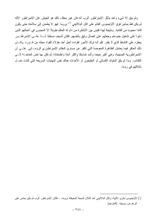 ‫ﻭﻟﻡ ﻴﺒﻕ ﺇﻻ ﺸﻲﺀ ﻭﺍﺤﺩ ﻴﺫ ﱢﺭ ﺍﻹﻤﺒﺭﺍﻁﻭﺭ ﺍﻟﺭﺏ ﺃﻨﻪ ﻓﺎﻥ ﻏﻴﺭ ﻤﺨﱠﺩ، ﺫﻟﻙ ﻫﻭ ﺍﻟﺠﻴﺵ. ﻓﺈﻥ ﺍﻹﻤﺒﺭﺍﻁﻭﺭ ﺍﻹﻟﻪ‬
                                   ‫ﻠ‬       ‫ٍ‬                       ‫ﻜ‬
                                               ‫)١(‬
‫ﺒﺭﻭﻤﺎ. ﻓﻬﻭ ﻻ ﻴﻁﻤﺌﻥ ﺇﻟﻰ ﺴﻼﻤﺘﻪ ﺤﺘﻰ ﻴﻜﻭﻥ‬                ‫ﻟﻡ ﻴﻜﻥ ﻗﻁ ﺒﻤﺄﻤﻥ ﻓﻭﻕ ﺍﻷﻭﻟﻴﻤﺒﻭﺱ ﺍﻟﻘﺎﺌﻡ ﻋﻠﻰ ﺍﻟﺘل ﺍﻟﺒﺎﻻﺘﻴﻨﻲ‬
‫ﻗﺎﺌﺩﺍ ﻤﺤﺒﻭﺒﺎ ﻤﻥ ﻜﺘﺎﺌﺒﻪ. ﻭﻨﺘﻴﺠﺔ ﻟﻬﺫﺍ ﻓﻠﻴﺱ ﺒﻴﻥ ﺍﻷﺒﺎﻁﺭﺓ ﻤﻥ ﺩﺍﻡ ﻟﻪ ﺍﻟﺤﻜﻡ ﻁﻭﻴﻼ ﺇﻻ ﺍﻟﻤﺠﺩﻭﻥ ﻓﻲ ﺃﻋﻤﺎﻟﻬﻡ ﺍﻟﺫﻴﻥ‬
                            ‫ﹰ‬                                                             ‫‪‬‬      ‫‪‬‬
‫ﺩﺃﺒﻭﺍ ﻋﻠﻰ ﺘﺸﻐﻴل ﺠﻨﻭﺩﻫﻡ ﻭﺠﻌﻠﻬﻡ ﻋﻠﻰ ﺍﺘﺼﺎل ﻭﺜﻴﻕ ﺒﺄﻨﻔﺴﻬﻡ. ﻓﻜﺎﻥ ﺍﻟﺴﻴﻑ ﻤﺴﻠﻁﺎ ﺃﺒـﺩﺍ ﻋﻠـﻰ ﺍﻹﻤﺒﺭﺍﻁـﻭﺭ‬
                 ‫‪‬‬     ‫ﹰ‬
‫ﻴﺤﻔﺯﻩ ﻋﻠﻰ ﺍﻟﻨﺸﺎﻁ ﺍﻟﺫﻱ ﻻ ﻴﻔﺘﺭ. ﻓﻠﻭ ﺃﻨﻪ ﺘﺭﻙ ﺍﻷﻤﻭﺭ ﻟﻘﻭﺍﺩﻩ، ﻟﺤل ﺃﺤﺩ ﻫﺅﻻﺀ ﺍﻟﻘﻭﺍﺩ ﻤﺤﻠﻪ ﻤﻥ ﻓـﻭﺭﻩ. ﻭﻜـﺎﻥ‬
‫ﺫﻟﻙ ﺍﻟﺤﺎﻓﺯ ﻓﻴﻤﺎ ﻴﺤﺘﻤل ﺍﻟﻅﺎﻫﺭﺓ ﺍﻟﻤﻌ ‪‬ﻀﺔ ﺍﻟﺘﻲ ﹸﻜﻔﺭ ﻋﻥ ﻤﺴﺎﻭﺉ ﺍﻟﻨﻅﺎﻡ ﺍﻹﻤﺒﺭﺍﻁﻭﺭﻱ ﺍﻟﺭﻭﻤـﺎﻨﻲ. ﻋﻠـﻰ ﺃﻥ‬
                                                 ‫ﺘ‬        ‫ﻭ‬
‫ﺍﻹﻤﺒﺭﺍﻁﻭﺭﻴﺔ ﺍﻟﺼﻴﻨﻴﺔ، ﻭﻫﻲ ﺃﻜﺒﺭ ﺤﺠﻤﺎ ﻭﺃﺸﺩ ﺘﻤﺎﺴﻜﺎ ﻭﺃﻜﺜﺭ ﺃﻤﻨﺔ ﻭﺍﻁﻤﺌﻨﺎﻨﺎ، ﻟﻡ ﺘﻜﻥ ﺒﻬﺎ ﻨﻔﺱ ﺍﻟﺤﺎﺠـﺔ ﺇﻟـﻰ‬
                              ‫ﹰ‬        ‫َ‪ ‬ﹰ‬        ‫ﹰ‬           ‫‪‬‬
‫ﺍﻟﻜﺘﺎﺌﺏ. ﻭﺒﺫﺍ ﻟﻡ ﻴﻠﻕ ﺍﻟﻤﻠﻭﻙ ﺍﻟﻜﺴﺎﻟﻰ ﺃﻭ ﺍﻟﺨﻠﻴﻌﻭﻥ ﺃﻭ ﺍﻷﺤﺩﺍﺙ ﻫﻨﺎﻙ ﻨﻔﺱ ﺍﻟﻨﻬﺎﻴﺎﺕ ﺍﻟﺴﺭﻴﻌﺔ ﺍﻟﺘﻲ ﻜﺎﻨﺕ ﺘﺤـل‬
                                                                                             ‫ﺒﺄﻤﺜﺎﻟﻬﻡ ﻓﻲ ﺭﻭﻤﺎ.‬




‫)١( ﺍﻷﻭﻟﻴﻤﺒﻭﺱ ﻤﺜﻭﻯ ﺍﻵﻟﻬﺔ، ﻭﺍﻟﺘل ﺍﻟﺒﺎﻻﺘﻴﻨﻲ ﺃﺤﺩ ﺍﻟﺘﻼل ﺍﻟﺴﺒﻌﺔ ﺍﻟﻤﺤﻴﻁﺔ ﺒﺭﻭﻤﺎ، - ﻓﻜﺄﻥ ﺍﻹﻤﺒﺭﺍﻁﻭﺭ ﺍﻟﺭﺏ ﻟﻡ ﻴﻜﻥ ﺒﻤﺄﻤﻥ ﻋﻠﻰ‬
                                                                                 ‫ﺍﻟﺭﻏﻡ ﻤﻥ ﺭﺒﻭﺒﻴﺘﻪ. )ﺍﻟﻤﺘﺭﺠﻡ(.‬

                                                     ‫- ٤٤٢ -‬
 