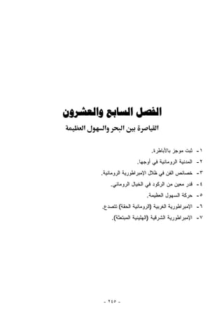 ‫ﺍﻟﻔﺼﻞ ﺍﻟﺴﺎﺑﻊ ﻭﺍﻟﻌﺸﺮﻭﻥ‬
    ‫א‬    ‫א‬         ‫א‬              ‫א‬

                               ‫١- ﺜﺒﺕ ﻤﻭﺠﺯ ﺒﺎﻷﺒﺎﻁﺭﺓ.‬
                        ‫٢- ﺍﻟﻤﺩﻨﻴﺔ ﺍﻟﺭﻭﻤﺎﻨﻴﺔ ﻓﻲ ﺃﻭﺠﻬﺎ.‬
        ‫٣- ﺨﺼﺎﺌﺹ ﺍﻟﻔﻥ ﻓﻲ ﻅﻼل ﺍﻹﻤﺒﺭﺍﻁﻭﺭﻴﺔ ﺍﻟﺭﻭﻤﺎﻨﻴﺔ.‬
             ‫٤- ﻗﺩﺭ ﻤﻌﻴﻥ ﻤﻥ ﺍﻟﺭﻜﻭﺩ ﻓﻲ ﺍﻟﺨﻴﺎل ﺍﻟﺭﻭﻤﺎﻨﻲ.‬
                             ‫٥- ﺤﺭﻜﺔ ﺍﻟﺴﻬﻭل ﺍﻟﻌﻅﻴﻤﺔ.‬
        ‫٦- ﺍﻹﻤﺒﺭﺍﻁﻭﺭﻴﺔ ﺍﻟﻐﺭﺒﻴﺔ )ﺍﻟﺭﻭﻤﺎﻨﻴﺔ ﺍﻟﺤﻘﺔ( ﺘﺘﺼﺩﻉ.‬
             ‫٧- ﺍﻹﻤﺒﺭﺍﻁﻭﺭﻴﺔ ﺍﻟﺸﺭﻗﻴﺔ )ﺍﻟﻬﹼﻴﻨﻴﺔ ﺍﻟﻤﺒﺘﻌﺜﺔ(.‬
                            ‫ﻠ‬




         ‫- ٥٤٢ -‬
 