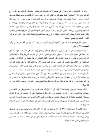 ‫ﻭﻗﺩ ﺸﻥ ﺍﻟﺴﺎﺴﺎﻨﻴﻭﻥ ﺍﻟﺤﺭﺏ ﻤﺭﺍﺭﺍ ﻓﻲ ﺼﻤﻴﻡ ﺍﻹﻤﺒﺭﺍﻁﻭﺭﻴﺔ ﺍﻟﺒﻴﺯﻨﻁﻴﺔ، ﻭﺍﺴﺘﻤﺴﻜﻭﺍ ﺜـﺎﺒﺘﻴﻥ ﺒﺨـﻁ ﺩﻓـﺎﻉ‬
                                                             ‫‪‬‬
‫ﺍﻟﻔﺭﺍﺕ. ﻭﻓﻲ )٦١٦ ﻤﻴﻼﺩﻴﺔ( ﺘﺤﺕ ﺤﻜﻡ ﻜﺴﺭﻯ ﺍﻟﺜﺎﻨﻲ )ﺃﺒﺭﻭﻴﺯ( )‪ (Chosroes‬ﻜﺎﻨﺕ ﻓﻲ ﻴﺩﻫﻡ ﺩﻤﺸﻕ ﻭﺒﻴـﺕ‬
‫ﺍﻟﻤﻘﺩﺱ ﻭﻤﺼﺭ ﻭﻫﺩﺩﻭﺍ ﺍﻟﻬﻠﺴﺒﻭﻨﺕ. ﻋﻠﻰ ﺃﻥ ﺍﻟﺴﺎﺴﺎﻨﻴﻴﻥ ﻟﻡ ﺘﻜﻥ ﻟﻬﻡ ﺘﻘﺎﻟﻴﺩ ﺘﺼﻭﻥ ﻟﻬﻡ ﻤﺎ ﺃﺤﺭﺯﻭﺍ ﻤﻥ ﻤﺠﺩ. ﻭﻗﺩ‬
‫ﺍﺯﺩﻫﺭﺕ ﺸﻬﺭﺓ ﺭﻭﻤﺎ ﺒﺴﺒﺏ ﻤﺎ ﺃﺼﺎﺒﻪ ﻭﺭﺜﺘﻬﺎ ﻤﻥ ﺭﺨﺎﺀ ﻭﻨﺠﺎﺡ. ﻭﻟﺫﺍ ﻓﺈﻥ ﺘﻘﺎﻟﻴﺩ ﺭﻭﻤﺎ ﻭﺘﺭﺍﺜﻬﺎ ﺘﺘﺭﺍﺀﻯ ﺃﻋﻅـﻡ‬
‫ﺒﻜﺜﻴﺭ ﻤﻥ ﺤﻘﻴﻘﺘﻬﺎ. ﺫﻟﻙ ﺃﻨﻪ ﺤﺩﺙ ﺒﻴﻥ ﺍﻟﻤﺩﻨﻴﺎﺕ ﺍﻷﻋﺭﻕ ﻤﻨﻬﺎ ﺍﺌﺘﻼﻑ ﻭﺍﻤﺘﺯﺍﺝ ﻭﺍﻨﺘﺸﺭﺕ ﺍﻟﻤﺩﻨﻴﺔ ﻏﺭﺒﺎ. ﻓﺎﺨﺘﻠﻁ‬
         ‫‪‬‬
‫ﺍﻟﺴﺎﻤﻴﻭﻥ ﻭﺍﻵﺭﻴﻭﻥ ﻓﻲ ﻟﺠﺎﺕ ﺘﻁﻭﺭ ﻜﺎﻥ ﻴﻬﺩﺭ ﺤﻭل ﺤﻭﺽ ﺍﻟﺒﺤﺭ ﺍﻟﻤﺘﻭﺴﻁ ﺩﻭﻥ ﺃﻥ ﻴﻤﺘﺯﺠﻭﺍ ﺒﻌﻀﻬﻡ ﺒﺒﻌﺽ،‬
‫ﻭﻜﺎﻥ ﻨﻅﺎﻡ ﺍﻟﺤﻜﻡ ﺍﻟﺭﻭﻤﺎﻨﻲ ﺃﺸﺒﻪ ﺍﻷﺸﻴﺎﺀ ﺒﺸﺒﻜﺔ ﻻ ﺘﺒﺭﺡ ﺨﻴﻭﻁﻬﺎ ﺘﺘﻘﻁﻊ ﺜﻡ ﺘﺘﺼل ﺜﺎﻨﻴﺔ، ﺤﺘﻰ ﺍﻨﺘﻬﻰ ﺃﻤﺭﻫﺎ ﺇﻟﻰ‬
                                                                     ‫ﺍﻟﺘﻤﺯﻕ ﺍﻟﻨﻬﺎﺌﻲ ﻓﻲ ﺠﻤﻴﻊ ﺃﺭﺠﺎﺌﻬﺎ.‬
‫ﻭﻴﻤﻴﺯ ﺍﻟﺘﺎﺭﻴﺦ ﻤﺠﻤﻭﻋﺎﺕ ﻋﺩﺓ ﻤﻥ ﺍﻷﺒﺎﻁﺭﺓ ﺍﻟﺭﻭﻤﺎﻥ ﺍﻟﺫﻴﻥ ﻜﺎﻨﻭﺍ ﺭﺠـﺎﻻ ﺇﺩﺍﺭﻴـﻴﻥ ﺃﻜﻔـﺎﺀ ﻭﻋﻠـﻰ ﺭﺃﺱ‬
                          ‫ﹰ‬
                                                                               ‫ﺍﻟﻤﺠﻤﻭﻋﺔ ﺍﻷﻭﻟﻰ ﻴﺄﺘﻲ:‬
‫ﺃﻭﻏﺴﻁﺱ ﻗﻴﺼﺭ )ﻤﻥ ٧٢ ﻕ. ﻡ. ﺇﻟﻰ ٤١ﻡ( ﻭﻫﻭ ﺃﻭﻜﺘﺎﻓﻴﻭﺱ ﺍﻟﺫﻱ ﻭﺭﺩ ﺫﻜﺭﻩ ﻓﻲ ﺍﻟﻘﺴﻡ ﺍﻟﺴـﺎﺒﻕ؛ ﻭﺍﻟـﺫﻱ‬
‫ﺩﺃﺏ ﻋﻤﻼ ﻓﻲ ﺘﻨﻅﻴﻡ ﺤﻜﻭﻤﺎﺕ ﺍﻟﻭﻻﻴﺎﺕ ﻭﻓﻲ ﺍﻹﺼﻼﺡ ﺍﻟﻤﺎﻟﻲ. ﻓﺎﺴﺘﻥ ﻓﻲ ﺤﻜﻭﻤﺘﻪ ﺍﻟﺒﻴﺭﻭﻗﺭﺍﻁﻴﺔ ﺴﻨﺔ ﻁﻴﺒﺔ ﻤﻥ‬
                                                                                   ‫ﹰ‬
‫ﺍﻟﻨﺯﺍﻫﺔ ﻭﺍﺤﺘﺭﺍﻡ ﺍﻟﻘﺎﻨﻭﻥ، ﺘﻡ ﻀﻴﻕ ﺍﻟﺨﻨﺎﻕ ﻋﻠﻰ ﺍﻟﻤﻔﺎﺴﺩ ﻭﺍﻟﻅﻠﻡ ﺍﻟﻤﺘﻔﺸﻲ ﺒﺩﺭﺠﺔ ﻤﺨﻴﻔﺔ ﻓﻲ ﺍﻟﺩﻭﻟﺔ ﺒﺄﻥ ﺃﻋﻁـﻰ‬
‫ﺍﻟﻤﻭﺍﻁﻨﻴﻥ ﻓﻲ ﺍﻷﻗﺎﻟﻴﻡ ﺤﻕ ﺍﻟﻠﺠﻭﺀ ﺇﻟﻰ ﻗﻴﺼﺭ. ﺒﻴﺩ ﺃﻨﻪ ﺜﺒﺕ ﺍﻟﺤﺩﻭﺩ ﺍﻷﻭﺭﺒﻴﺔ ﻟﻺﻤﺒﺭﺍﻁﻭﺭﻴﺔ ﻋﻠﻰ ﺍﻤﺘﺩﺍﺩ ﺍﻟـﺭﺍﻴﻥ‬
                                               ‫‪‬‬
‫ﻭﺍﻟﺩﺍﻨﻭﺏ، ﻭﺒﺫﺍ ﺘﺭﻙ ﺃﻟﻤﺎﻨﻴﺎ ﺍﻟﺘﻲ ﻫﻲ ﺍﻟﺩﻋﺎﻤﺔ ﺍﻟﻀﺭﻭﺭﻴﺔ ﻭﺍﻟﻌﻤﻭﺩ ﺍﻟﻔﻘﺭﻱ ﺍﻟﺫﻱ ﻴﻜﻔل ﻷﻭﺭﺒﺎ ﺍﻷﻤﻨـﺔ ﻭﺍﻟﺭﺨـﺎﺀ‬
‫ﻨﻬﺒﺎ ﻟﻬﻤﺠﻴﺔ ﺍﻟﺒﺭﺍﺒﺭﺓ؛ ﺜﻡ ﺃﻗﺎﻡ ﻓﻲ ﺍﻟﺸﺭﻕ ﺤﺩﺍ ﻤﺸﺎﺒﻬﺎ ﻟﻬﺫﺍ ﻋﻨﺩ ﻨﻬﺭ ﺍﻟﻔﺭﺍﺕ ﺘﺎﺭﻜﺎ ﺃﺭﻤﻴﻨﻴﺔ ﻤﺴﺘﻘﻠﺔ، ﻤﻤﺎ ﺘﺭﺘـﺏ‬
                           ‫ﹰ‬                         ‫‪‬‬      ‫‪‬‬                                     ‫‪‬‬
‫ﻋﻠﻴﻪ ﺃﻥ ﺃﺼﺒﺤﺕ ﻤﺜﺎﺭ ﻨﺯﺍﻉ ﻻ ﻴﻔﺘﺭ ﺒﻴﻥ ﺍﻟﺩﻭﻟﺔ ﺍﻟﺭﻭﻤﺎﻨﻴﺔ ﻭﺒﻴﻥ ﺍﻷﺭﺸﻜﻴﻴﻥ ﻭﺍﻟﺴﺎﺴﺎﻨﻴﻴﻥ. ﻭﺍﻟﻨﺎﺱ ﻤﻥ ﺃﻤﺭﻩ ﻓـﻲ‬
‫ﺭﻴﺏ ﻭﺸﻙ ﻓﻬل ﺘﺭﺍﻩ ﻜﺎﻥ ﻴﻌﺘﻘﺩ ﺃﻨﻪ ﻴﺜﺒﺕ ﺤﺩﻭﺩ ﺍﻹﻤﺒﺭﺍﻁﻭﺭﻴﺔ ﻨﻬﺎﺌﻴﺎ ﻋﻠﻰ ﺍﻤﺘﺩﺍﺩ ﻫﺫﻩ ﺍﻟﺨﻁﻭﻁ؟ ﺃﻡ ﺘﺭﺍﻩ ﻗﺩﺭ ﺃﻥ‬
                                       ‫‪‬‬
‫ﻤﻥ ﺍﻟﻤﺭﻏﻭﺏ ﻓﻴﻪ ﺃﻥ ﻴﻭﻁﺩ ﺃﺠﺯﺍﺀ ﺩﻭﻟﺘﻪ ﻭﻴﻭﺜﻕ ﺍﻟﺭﻭﺍﺒﻁ ﺒﻴﻨﻬﺎ ﻟﺒﻀﻊ ﺴﻨﻴﻥ ﺭﻴﺜﻤﺎ ﻴﻘـﻭﻡ ﺒﻤﺤـﺎﻭﻻﺕ ﺃﺨـﺭﻯ‬
                                                                                             ‫ﻟﻠﺘﻭﺴﻊ؟‬
‫ﻜﺫﻟﻙ ﻴﻭﺼﻑ ﺘﻴﺒﺭﻴﻭﺱ )‪ ١٤) (Tiberius‬ﺇﻟﻰ ٧٣ ﻡ( ﺒﺄﻨﻪ ﺤﺎﻜﻡ ﻗﺩﻴﺭ، ﺒﻴﺩ ﺃﻨﻪ ﺃﺼﺒﺢ ﻴﻠﻘﻰ ﻤﻥ ﺍﻟﺸﻌﺏ ﻓﻲ‬
‫ﺭﻭﻤﺎ ﻜﺭﺍﻫﻴﺔ ﺸﺩﻴﺩﺓ، ﻭﻴﺭﻭﻯ ﺃﻨﻪ ﻜﺎﻥ ﻤﻨﻐﻤﺴﺎ ﻓﻲ ﺭﺫﺍﺌل ﻤﻨﻜﺭﺓ ﻤﺴﺘﺒﺸﻌﺔ. ﻋﻠﻰ ﺃﻥ ﺍﻨﻐﻤﺎﺴﻪ ﻓﻲ ﻫﺫﻩ ﺍﻟﺭﺫﺍﺌـل‬
                                                        ‫‪‬‬
‫ﻭﻁﻐﻴﺎﻨﻪ ﺍﻟﺸﺨﺼﻲ ﻭﻗﺴﺎﻭﺍﺘﻪ ﻓﻲ ﻤﺤﻴﻁﻪ ﺍﻟﺨﺎﺹ ﻟﻡ ﺘﺤل ﺩﻭﻥ ﺘﻤﺘﻊ ﺍﻹﻤﺒﺭﺍﻁﻭﺭﻴﺔ ﻓﻲ ﻋﻬﺩﻩ ﺒﺎﻟﺭﺨـﺎﺀ ﺍﻟﻌـﺎﻡ.‬
‫ﻭﻤﻥ ﺍﻟﻌﺴﻴﺭ ﻋﻠﻰ ﺍﻹﻨﺴﺎﻥ ﺃﻥ ﻴﻘﻀﻲ ﻓﻴﻪ ﺒﺭﺃﻱ؛ ﻷﻥ ﻜل ﺍﻟﻤﺼﺎﺩﺭ ﺍﻟﺘﻲ ﻓﻲ ﻤﺘﻨﺎﻭﻟﻨﺎ ﺘﻜﺎﺩ ﺘﺠﻤﻊ ﻋﻠـﻰ ﺍﻟﻌـﺩﺍﺀ‬
                                                                                          ‫ﺍﻟﺼﺭﻴﺢ ﻟﻪ.‬
‫ﻭﻜﺎﻥ ﻜﺎﻟﻴﺠﻭﻻ )‪ ٣٧) (Caligula‬ﺇﻟﻰ ١٤ ﻡ( ﻤﻌﺘﻭﻫﺎ، ﻏﻴﺭ ﺃﻥ ﺍﻹﻤﺒﺭﺍﻁﻭﺭﻴﺔ ﻭﺍﺼﻠﺕ ﺴﻴﺭﻫﺎ ﻓﻲ ﻁﺭﻴـﻕ‬
                                          ‫‪‬‬
‫ﺍﻟﺘﻘﺩﻡ ﻓﻲ ﺍﻟﺴﻨﻭﺍﺕ ﺍﻷﺭﺒﻊ ﺍﻟﺘﻲ ﻗﻀﺎﻫﺎ ﻋﻠﻰ ﺭﺃﺴﻬﺎ ﻓﻲ ﺸﺫﻭﺫﻩ ﻭﺘﻘﻠﺏ ﺃﻫﻭﺍﺌﻪ. ﻭﺃﺨﻴﺭﺍ ﻗﺘﻠﻪ ﺨﺩﻤﻪ ﻓﻲ ﻗﺼـﺭﻩ،‬
                     ‫‪‬‬
‫ﻭﻴﺒﺩﻭ ﺃﻥ ﻗﺩ ﺒﺫﻟﺕ ﻤﺤﺎﻭﻟﺔ ﻻﺴﺘﻌﺎﺩﺓ ﺤﻜﻭﻤﺔ ﻁﺒﻘﺔ ﺃﻋﻀﺎﺀ ﺍﻟﺴﻨﺎﺘﻭ؛ ﻭﻟﻜﻥ ﺴﺭﻋﺎﻥ ﻤﺎ ﻗﻀﺕ ﻜﺘﺎﺌـﺏ ﺍﻟﺤـﺭﺱ‬
                                                                      ‫ﺍﻹﻤﺒﺭﺍﻁﻭﺭﻱ ﻋﻠﻰ ﻫﺫﻩ ﺍﻟﻤﺤﺎﻭﻟﺔ.‬



                                             ‫- ٧٤٢ -‬
 