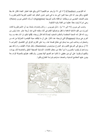 ‫ﺃﻤﺎ ﻜﻠﻭﺩﻴﻭﺱ )‪ ٤١) (Claudius‬ﺇﻟﻰ ٤٥ ﻡ( ﻭﻫﻭ ﻋﻡ ﻜﺎﻟﻴﺠﻭﻻ ﺍﻟﺫﻱ ﻭﻗﻊ ﻋﻠﻴﻪ ﺍﺨﺘﻴﺎﺭ ﺍﻟﺠﻨﺩ؛ ﻓﻜﺎﻥ ﻏﻠـﻴﻅ‬
‫ﺍﻟﻁﺒﻊ، ﻭﻟﻜﻥ ﻴﺒﺩﻭ ﺃﻨﻪ ﻜﺎﻥ ﻤﺠﺩﺍ ﻗﺩﻴﺭﺍ ﺇﻟﻰ ﺤﺩ ﻤﺎ ﻓﻲ ﺘﺩﺒﻴﺭ ﺸﺌﻭﻥ ﺍﻟﺤﻜﻡ. ﻓﻤﺩ ﺍﻟﺘﺨﻭﻡ ﺍﻟﻐﺭﺒﻴﺔ ﻟﻺﻤﺒﺭﺍﻁﻭﺭﻴـﺔ‬
                                                                ‫‪‬‬     ‫‪‬‬
‫ﺒﻀﻡ ﺍﻟﻨﺼﻑ ﺍﻟﺠﻨﻭﺒﻲ ﻤﻥ ﺒﺭﻴﻁﺎﻨﻴﺎ. ﺜﻡ ﻗﺘﻠﺘﻪ ﺒﺎﻟﺴﻡ ﺃﺠﺭﻴﺒﻴﻨﺎ )‪ ،(Agrippina‬ﺃﻡ ﻭﻟﺩﻩ ﺍﻟﻤﺘﺒﻨﻰ ﻨﻴﺭﻭﻥ )‪،(Nero‬‬
                                                 ‫ﻭﻫﻲ ﺍﻤﺭﺃﺓ ﺃﻭﺘﻴﺕ ﺤﻅﺎ ﻋﻅﻴﻤﺎ ﻤﻥ ﺍﻟﻔﺘﻨﺔ ﻭﻗﻭﺓ ﺍﻟﺸﻜﻴﻤﺔ.‬
                                                                          ‫‪‬‬     ‫ﹰ‬
‫ﻭﺘﻨﺴﺏ ﺇﻟﻰ ﻨﻴﺭﻭﻥ )٤٥ ﺇﻟﻰ ٨٦ ﻡ( – ﺸﺄﻥ ﺘﻴﺒﺭﻴﻭﺱ – ﺭﺫﺍﺌل ﻭﻗﺴﺎﻭﺍﺕ ﺒﺸﻌﺔ، ﺒﻴﺩ ﺃﻥ ﺍﻹﻤﺒﺭﺍﻁﻭﺭﻴﺔ ﻜﺎﻨﺕ‬
‫ﺃﺤﺭﺯﺕ ﻤﻥ ﺍﻟﻘﻭﺓ ﺍﻟﺫﺍﺘﻴﺔ ﺍﻟﺩﺍﻓﻌﺔ ﻤﺎ ﻜﻔل ﻤﻭﺍﺼﻠﺘﻬﺎ ﺍﻟﺘﻘﺩﻡ ﻓﻲ ﺃﺜﻨﺎﺀ ﺤﻜﻤﻪ ﺍﻟﺫﻱ ﺍﻤﺘﺩ ﺃﺭﺒﻌﺔ ﻋﺸﺭ ﻋﺎﻤﺎ ﻭﻟﻴﺱ ﻤﻥ‬
         ‫‪‬‬             ‫‪‬‬
‫ﺭﻴﺏ ﺃﻨﻪ ﻗﺘل ﺃﻤﻪ ﺍﻟﻤﺤﺒﺔ ﺍﻟﻤﺨﻠﺼﺔ ﻭﺍﻟﻤﻜﺩﺭﺓ ﻟﺼﻔﻭﻩ ﺃﻴﻀﺎ!! ﻜﻤﺎ ﻗﺘل ﺯﻭﺠﺘﻪ، )ﻗﺘﻠﻬﺎ ﺇﻅﻬـﺎﺭﺍ ﻟﺸـﻐﻔﻪ ﺒﺴـﻴﺩﺓ‬
               ‫‪‬‬                               ‫‪‬‬
‫ﺃﺨﺭﻯ ﻫﻲ ﺒﻭﺒﺎﻴﺎ )‪ (Poppaea‬ﺍﻟﺘﻲ ﺘﺯﻭﺠﺘﻪ ﻋﻨﺩ ﺫﺍﻙ(. ﻋﻠﻰ ﺃﻥ ﻤﺎ ﻴﻜﺘﻨﻑ ﺤﻴﺎﺓ ﺍﻟﻘﻴﺎﺼﺭﺓ ﺍﻟﻤﻨﺯﻟﻴﺔ ﻤﻥ ﺘﻌـﺱ‬
‫ﻭﺍﻀﻁﺭﺍﺏ ﻭﻤﺘﺎﻋﺏ ﻟﻴﺱ ﻤﻤﺎ ﻴﺩﺨل ﻓﻲ ﻨﻁﺎﻕ ﻗﺼﺘﻨﺎ ﻫﺫﻩ. ﻭﻤﺎ ﻋﻠﻰ ﺍﻟﻘﺎﺭﺉ ﺍﻟﺘﻭﺍﻕ ﺇﻟﻰ ﺍﻟﺘﻔﺎﺼﻴل ﺍﻹﺠﺭﺍﻤﻴـﺔ‬
‫ﺇﻻ ﺃﻥ ﻴﺭﺠﻊ ﺇﻟﻰ ﺍﻟﻤﺭﺠﻊ ﺍﻟﻘﺩﻴﻡ ﻭﻫﻭ ﺍﻟﻤﺅﺭﺥ ﺴﻭﺘﻭﻨﻴﻭﺱ )‪ .(Suetonius‬ﻭﻟﻌل ﻫﺅﻻﺀ ﺍﻟﻘﻴﺎﺼـﺭﺓ ﻭﺃﻋﻘـﺒﻬﻡ‬
‫ﻭﻨﺴﺎﺀﻫﻡ ﻟﻡ ﻴﻜﻭﻨﻭﺍ ﺒﺎﻟﻀﺭﻭﺭﺓ ﺃﺴﻭﺃ ﺨﻠﻘﺎ ﻤﻥ ﻤﻌﻅﻡ ﺍﻟﻜﺎﺌﻨﺎﺕ ﺍﻹﻨﺴﺎﻨﻴﺔ ﺍﻟﻀﻌﻴﻔﺔ ﺍﻟﺨﻠﻕ ﻭﺍﻟﺨﺎﻀﻌﺔ ﻟﻠﺸـﻬﻭﺍﺕ،‬
                                                            ‫ﹰ‬
‫ﻭﻟﻜﻨﻬﻡ ﻟﻡ ﻴﻜﻭﻨﻭﺍ ﻋﻠﻰ ﺃﻱ ﺩﻴﻥ ﺤﻘﻴﻘﻲ، ﺇﺫ ﻜﺎﻨﻭﺍ ﻫﻡ ﺃﻨﻔﺴﻬﻡ ﺁﻟﻬﺔ ‪‬ﻌﺒﺩﻭﻥ. ﻭﻟﻡ ﺘﺜﻘﻑ ﻋﻘﻭﻟﻬﻡ ﺒﺎﻟﻤﻌﺭﻓﺔ ﺍﻟﻭﺍﺴـﻌﺔ‬
                                        ‫ﻴ‬
                                  ‫ﻴﺒﻨﻭﻥ ﻋﻠﻴﻬﺎ ﺍﻟﻤﻁﺎﻤﺢ ﺍﻟﺴﺎﻤﻴﺔ، ﻭﺍﺘﺼﻔﺕ ﻨﺴﺎﺅﻫﻡ ﺒﺸﺭﺍﺴﺔ ﺍﻟﻁﺒﺎﻉ ﻭﻜﺜﻴﺭﺍ.‬




                                             ‫- ٨٤٢ -‬
 