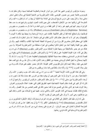 ‫ﻭﺒﻤﻭﺕ ﻤﺎﺭﻜﻭﺱ ﺃﻭﺭﻟﻴﻭﺱ ﺍﻨﺘﻬﻰ ﻫﺫﺍ ﺍﻟﺩﻭﺭ ﻤﻥ ﺃﺩﻭﺍﺭ ﺍﻟﻭﺤﺩﺓ ﻭﺍﻟﺤﻜﻭﻤﺔ ﺍﻟﺼﺎﻟﺤﺔ ﻨﺴﺒﻴﺎ، ﻭﻜﺎﻥ ﺤﻜﻡ ﺍﺒﻨـﻪ‬
                 ‫‪‬‬
‫ﻜﻭ ‪‬ﻭﺩﻭﺱ ﻓﺎﺘﺤﺔ ﻋﺼﺭ ﻤﻥ ﻋﺼﻭﺭ ﺍﻟﻔﻭﻀﻰ. ﻅﻠﺕ ﺍﻹﻤﺒﺭﺍﻁﻭﺭﻴﺔ ﻤﻥ ﺍﻟﻨﺎﺤﻴﺔ ﺍﻟﻌﻤﻠﻴﺔ ﻓﻲ ﺴﻼﻡ ﺩﺍﺨﻠﻲ ﺍﺴﺘﻤﺭ‬
                                                                                    ‫ﻤ‬
‫ﻤﺎﺌﺘﻲ ﺴﻨﺔ. ﻭﺍﻵﻥ ﻴﺠﺏ ﻋﻠﻰ ﺩﺍﺭﺱ ﺘﺎﺭﻴﺦ ﺍﻟﺭﻭﻤﺎﻥ ﻓﻲ ﺍﻟﻤﺎﺌﺔ ﺴﻨﺔ ﺍﻟﺘﺎﻟﻴﺔ ﺃﻥ ﻴﺠﻠـﻭ ﺃﻤـﺎﻡ ﻨﺎﻅﺭﻴـﻪ ﺍﻟﺠـﺭﺍﺌﻡ‬
‫ﺍﻟﻤﺘﻨﻭﻋﺔ ﺍﻟﺘﻲ ﺍﺭﺘﻜﺒﻬﺎ ﻋﺩﺩ ﻤﻥ ﺍﻷﺒﺎﻁﺭﺓ ﺍﻟﻀﻌﺎﻑ، ﻋﻠﻰ ﺤﻴﻥ ﻜﺎﻨﺕ ﺍﻟﺤﺩﻭﺩ ﺘﺘﻬﺎﻭﻯ ﻭﺘﺘﺭﺍﺠﻊ ﺘﺤـﺕ ﻀـﻐﻁ‬
‫ﺍﻟﺒﺭﺍﺒﺭﺓ، ﻭﻴﺒﺩﻭ ﺃﻨﻬﻡ ﻟﻴﺱ ﻓﻴﻬﻡ ﻏﻴﺭ ﻭﺍﺤﺩ ﺃﻭ ﺍﺜﻨﻴﻥ ﻓﻘﻁ ﻤـﻥ ﺫﻭﻱ ﺍﻟﻤﻘـﺩﺭﺓ ﺃﻤﺜـﺎل ﺴـﺒﺘﻴﻤﻴﻭﺱ ﺴـﻴﻔﻴﺭﻭﺱ‬
‫)‪ (Septimius Severus‬ﻭﺃﻭﺭﻴﻠﻴﺎﻥ )‪ (Aurelian‬ﻭﺒﺭﻭﺒﻭﺱ )‪ .(Probus‬ﻭﻜـﺎﻥ ﺴـﺒﺘﻴﻤﻴﻭﺱ ﺴـﻴﻔﻴﺭﻭﺱ‬
‫ﻗﺭﻁﺎﺠﻴﺎ، ﻭﻟﻡ ﺘﺴﺘﻁﻊ ﺃﺨﺘﻪ ﻗﻁ ﺃﻥ ﺘﺘﻘﻥ ﺍﻟﻼﺘﻴﻨﻴﺔ. ﻓﻜﺎﻨﺕ ﺘﺩﻴﺭ ﺩﺍﺭﻫﺎ ﺍﻟﺭﻭﻤﺎﻨﻴﺔ ﻭﻤﺎ ﻴﺤﻴﻁ ﺒﻬﺎ ﺒﺎﻟﻠﻐـﺔ ﺍﻟﺒﻭﻨﻴـﺔ‬
‫)ﺍﻟﻔﻴﻨﻴﻘﻴﺔ(، ﻭﻫﻭ ﺃﻤﺭ ﻻ ﺒﺩ ﺃﻨﻪ ﺠﻌل ﻋﻅﺎﻡ ﻜﺎﺘﻭ ﺍﻷﺴﻥ ﺘﺘﻘﻠﺏ ﻓﻲ ﻗﺒﺭﻩ ﺘﻤﻠﻤﻼ. ﺃﻤﺎ ﺴﺎﺌﺭ ﺃﺒﺎﻁﺭﺓ ﺫﻟـﻙ ﺍﻟﻌﺼـﺭ‬
                             ‫ﹰ‬
‫ﻓﻜﺎﻨﻭﺍ ﻓﻲ ﻤﻌﻅﻡ ﺍﻟﺸﺄﻥ ﻤﻐﺎﻤﺭﻴﻥ ﺃﻗل ﻭﺯﻨﺎ ﻤﻥ ﺃﻥ ﺘﺴﻤﺢ ﻟﻨﺎ ﺍﻟﺨﻁﺔ ﺍﻟﻌﺎﻤﺔ ﻟﻬﺫﺍ ﺍﻟﻜﺘﺎﺏ ﺒﺎﻻﻟﺘﻔﺎﺕ ﺇﻟﻴﻬﻡ. ﻭﻜـﺎﻥ‬
                                                               ‫ﹰ‬
‫ﻴﻅﻬﺭ ﺒﻴﻥ ﺍﻟﻔﻴﻨﺔ ﻭﺍﻟﻔﻴﻨﺔ ﺁﺤﺎﺩ ﻤﻥ ﺃﺒﺎﻁﺭﺓ ﻜﺎﻨﻭﺍ ﻴﺤﻜﻤﻭﻥ ﻓﻲ ﺃﺠﺯﺍﺀ ﻤﺨﺘﻠﻔﺔ ﻤﻥ ﺍﻹﻤﺒﺭﺍﻁﻭﺭﻴﺔ ﺍﻟﻤﻤﺯﻗﺔ. ﻭﻟـﻴﺱ‬
‫ﻫﻨﺎﻙ ﻤﻥ ﻫﻭ ﺠﺩﻴﺭ ﺒﺎﻟﻤﻼﺤﻅﺔ ﻤﻥ ﻭﺠﻬﺔ ﻨﻅﺭﻨﺎ ﺍﻟﺤﺎﻟﻴﺔ ﺴﻭﻯ ﺍﻹﻤﺒﺭﺍﻁﻭﺭ ﺩﻴﻜﻴﻭﺱ )‪ (Decius‬ﺍﻟـﺫﻱ ﻫـﺯﻡ‬
‫ﻭﻗﺘل ﻓﻲ ﺃﺜﻨﺎﺀ ﻏﺎﺭﺓ ﺍﻟﻘﻭﻁ ﺍﻟﻌﻅﻴﻤﺔ ﻋﻠﻰ ﺘﺭﺍﻗﻴﺎ )١٥٢ ﻡ( ﻭﺍﻹﻤﺒﺭﺍﻁﻭﺭ ﻓﺎﻟﻴﺭﻴﺎﻥ )‪ (Valerian‬ﺍﻟﺫﻱ ﻭﻗﻊ ﻓـﻲ‬
‫ﻗﺒﻀﺔ ﺸﺎﻩ ﻓﺎﺭﺱ ﺍﻟﺴﺎﺴﺎﻨﻲ ﻭﺴﻘﻁﺕ ﻤﻌﻪ ﻤﺩﻴﻨﺔ ﺃﻨﻁﺎﻜﻴﺔ )‪ (Antioch‬ﺍﻟﻌﻅﻴﻤﺔ ﻋﺎﻡ )٠٦٢ ﻡ(، ﻭﻤـﺎ ﺫﻟـﻙ ﺇﻻ‬
‫ﻷﻨﻬﻤﺎ ﻴﺴﺠﻼﻥ ﻤﺎ ﻟﺤﻕ ﺍﻟﻨﻅﺎﻡ ﺍﻟﺭﻭﻤﺎﻨﻲ ﺠﻤﻴﻌﻪ ﻤﻥ ﺍﻟﺘﻘﻠﻘل ﻭﻋﺩﻡ ﺍﻷﻤﺎﻥ، ﻜﻤﺎ ﻴـﺩﻻﻥ ﻋﻠـﻰ ﻁـﺎﺒﻊ ﺍﻟﻀـﻐﻁ‬
‫ﺍﻟﺨﺎﺭﺠﻲ ﻋﻠﻴﻪ. ﻭﻫﻜﺫﺍ ﺃﻴﻀﺎ ﻜﺎﻥ ﺸﺄﻥ ﻜﻠﻭﺩﻴﻭﺱ "ﻗﺎﻫﺭ ﺍﻟﻘﻭﻁ"، ﻷﻨﻪ ﻓﺎﺯ ﺒﻨﺼﺭ ﻋﻅﻴﻡ ﻋﻠﻰ ﻫﺅﻻﺀ ﺍﻟﻘـﻭﻡ ﻓـﻲ‬
                                                                     ‫‪‬‬
                        ‫ﻨﻴﺵ ﺒﺒﻼﺩ ﺍﻟﺼﺭﺏ )٩٦٢ ﻡ(، ﻭﻷﻨﻪ ﻤﺎﺕ ﺒﺎﻟﻁﺎﻋﻭﻥ ﻜﻤﺎ ﻤﺎﺕ ﺒﺭﻴﻜﻠﻴﺱ ﺒﻪ ﻤﻥ ﻗﺒل.‬
                                                           ‫)١(‬
‫ﺘﻠﻌـﺏ ﺩﻭﺭﺍ ﻓـﻲ ﺇﻀـﻌﺎﻑ ﺍﻟﺸـﻌﻭﺏ ﻭﺘﻐﻴﻴـﺭ ﺍﻷﺤـﻭﺍل‬
                                    ‫‪‬‬                            ‫ﻭﻓﻲ ﻜل ﻫﺎﺘﻪ ﺍﻟﻘﺭﻭﻥ ﻜﺎﻨﺕ ﺍﻷﻭﺒﺌﺔ ﺍﻟﻤﻐ ‪‬ﺔ‬
                                                                  ‫ِﺒ‬
‫ﺍﻻﺠﺘﻤﺎﻋﻴﺔ: ﻭﻫﻭ ﺩﻭﺭ ﻻ ﻴﺯﺍل ﻟﺯﺍﻤﺎ ﻋﻠﻰ ﺍﻟﻤﺅﺭﺨﻴﻥ ﺃﻥ ﻴﻭﻓﻭﻩ ﺤﻘﻪ ﻤﻥ ﺍﻟﺩﺭﺱ. ﻓﻘﺩ ﺤﺩﺙ ﻤﺜﻼ ﻁـﺎﻋﻭﻥ ﻋـﻡ‬
‫‪‬‬          ‫ﹰ‬                                                ‫‪‬‬
‫ﺃﺭﺠﺎﺀ ﺍﻹﻤﺒﺭﺍﻁﻭﺭﻴﺔ ﺒﻴﻥ ﺴﻨﺘﻲ )٤٦١، ٠٧١ ﻡ( ﺇﺒﺎﻥ ﺤﻜﻡ ﺍﻹﻤﺒﺭﺍﻁﻭﺭ ﻤﺎﺭﻜﻭﺱ ﺃﻭﺭﻴﻠﻴﻭﺱ. ﻭﺍﻟﺭﺍﺠﺢ ﺃﻥ ﻗـﺩ‬
‫ﻜﺎﻥ ﻟﻪ ﺃﺜﺭ ﻜﺒﻴﺭ ﻓﻲ ﺇﻓﺴﺎﺩ ﻨﻅﺎﻡ ﺍﻟﺤﻴﺎﺓ ﺍﻻﺠﺘﻤﺎﻋﻴﺔ، ﻓﻤﻬﺩ ﺍﻟﻁﺭﻴﻕ ﻟﻠﻔﺘﻥ ﺍﻟﺘﻲ ﻋﻘﺒﺕ ﺍﻋﺘﻼﺀ ﻜﻭ ‪‬ﻭﺩﻭﺱ ﺍﻟﻌﺭﺵ.‬
           ‫ﻤ‬
‫ﻭﻫﺫﺍ ﺍﻟﻭﺒﺎﺀ ﻨﻔﺴﻪ ﻫﻭ ﺍﻟﺫﻱ ﻋﺎﺙ ﻓﻲ ﺍﻟﺼﻴﻥ ﺨﺭﺍﺒﺎ ﻜﻤﺎ ﺴﻨﺒﻴﻥ ﺫﻟﻙ ﻓﻲ ﺍﻟﻘﺴﻡ ﺍﻟﺨﺎﻤﺱ ﻤﻥ ﻫﺫﺍ ﺍﻟﻔﺼل. ﻭﺃﻟﻤـﺕ‬
                                                    ‫‪‬‬
‫ﺒﺎﻟﻤﻨﺎﺥ ﻜﺫﻟﻙ ﺘﻘﻠﺒﺎﺕ ﺠﺴﻴﻤﺔ ﻓﻲ ﺃﺜﻨﺎﺀ ﺍﻟﻘﺭﻨﻴﻥ ﺍﻷﻭل ﻭﺍﻟﺜﺎﻨﻲ ﺘﺭﺘﺏ ﻋﻠﻴﻬﺎ ﺸﻴﻭﻉ ﺍﻟﻭﻴﻼﺕ ﺒﻴﻥ ﺍﻟﻨﺎﺱ ﻭﺍﻨﺘﻘـﺎﻟﻬﻡ‬
                                      ‫ﻤﻥ ﻤﻭﺍﻁﻨﻬﻡ، ﻭﻫﻲ ﺃﻤﻭﺭ ﻻ ﻴﺯﺍل ﻋﻠﻰ ﺍﻟﻤﺅﺭﺨﻴﻥ ﺃﻥ ﻴﻘﺩﺭﻭﺍ ﺁﺜﺎﺭﻫﺎ.‬
‫ﻋﻠﻰ ﺃﻨﻪ ﻟﺯﺍﻡ ﻋﻠﻴﻨﺎ ﻗﺒل ﺍﻻﻨﺘﻘﺎل ﺇﻟﻰ ﺍﻟﻜﻼﻡ ﻓﻲ ﻏﺯﻭﺍﺕ ﺍﻟﺒﺭﺍﺒﺭﺓ ﻭﻤﺤﺎﻭﻻﺕ ﺃﻭﻟﺌﻙ ﺍﻷﺒﺎﻁﺭﺓ ﺍﻟﻤﺘﺄﺨﺭﻴﻥ ﻤـﻥ‬
‫ﺃﻤﺜﺎل ﺩﻗﻠﺩﻴﺎﻨﻭﺱ )‪ ٢٨٤) (Diocletian‬ﻡ( ﻭﻗﺴﻁﻨﻁﻴﻥ ﺍﻷﻜﺒﺭ )٦٠٣ ﻡ( ﺃﻥ ﻴﺤـﺎﻓﻅﻭﺍ ﻋﻠـﻰ ﻜﻴـﺎﻥ ﺍﻟﺩﻭﻟـﺔ‬
‫ﺍﻟﻤﺘﺭﻨﺤﺔ ﺍﻟﻤﺘﻨﺎﺜﺭﺓ ﺍﻟﺤﺎﺌﺭﺓ ﻓﻲ ﻤﻬﺏ ﺍﻟﺭﻴﺎﺡ - ﺃﻥ ﻨﻌﺭﺝ ﻋﻠﻰ ﻭﺼﻑ ﺸﻲﺀ ﻤﻥ ﺃﺤـﻭﺍل ﺤﻴـﺎﺓ ﺍﻟﻨـﺎﺱ ﻓـﻲ‬
                                                            ‫ﺍﻹﻤﺒﺭﺍﻁﻭﺭﻴﺔ ﺍﻟﺭﻭﻤﺎﻨﻴﺔ ﻓﻲ ﺃﺜﻨﺎﺀ ﻗﺭﻨﻲ ﺭﺨﺎﺌﻬﺎ.‬




                                   ‫)١( ﺍﻟﻤﻐﺒﺔ )ﺒﻀﻡ ﺍﻟﻤﻴﻡ ﻭﻜﺴﺭ ﺍﻟﻐﻴﻥ( ﻫﻲ ﺍﻟﺘﻲ ﺘﺠﻲﺀ ﺩﻫ ‪‬ﺍ ﻭﺘﻨﻘﻁﻊ ﺩﻫ ‪‬ﺍ. )ﺍﻟﻤﺘﺭﺠﻡ(‬
                                               ‫ﺭ‬            ‫ﺭ‬

                                              ‫- ١٥٢ -‬
 