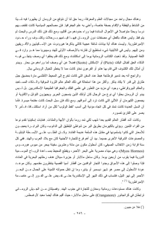 ‫ﻭﻫﻨﺎﻙ ﻤﺠﺎل ﻭﺍﺤﺩ ﻤﻥ ﻤﺠﺎﻻﺕ ﺍﻟﻌﻠﻡ ﻭﺍﻟﻤﻌﺭﻓﺔ، ﺭﺒﻤﺎ ﺤﻕ ﻟﻨﺎ ﺃﻥ ﻨﺘﻭﻗﻊ ﻤﻥ ﺍﻟﺭﻭﻤﺎﻥ ﺃﻥ ﻴﻅﻬﺭﻭﺍ ﻓﻴﻪ ﺸـﻴﺌﺎ‬
 ‫ً‬
‫ﻤﻥ ﺍﻟﻨﺸﺎﻁ ﻭﺍﻟﻴﻘﻅﺔ ﻭﺍﻹﻗﺩﺍﻡ ﺒﺼﻔﺔ ﺨﺎﺼﺔ، ﻭﺃﻋﻨﻲ ﺒﻪ ﻋﻠﻡ ﺍﻟﺠﻐﺭﺍﻓﻴﺎ. ﻓﺈﻥ ﻤﺼﺎﻟﺤﻬﻡ ﺍﻟﺴﻴﺎﺴﻴﺔ ﻜﺎﻨﺕ ﺘﻘﺘﻀـﻴﻬﻡ‬
‫ﺩﺭﺴﺎ ﻭﺒﺤﺜﺎ ﻤﺘﻭﺍﺼﻼ ﻓﻲ ﺍﻷﺤﻭﺍل ﺍﻟﺴﺎﺌﺩﺓ ﻓﻴﻤﺎ ﻭﺭﺍﺀ ﺤﺩﻭﺩﻫﻡ ﻤﻥ ﺃﻗﺎﻟﻴﻡ، ﻭﻤﻊ ﺫﻟﻙ ﻓﺈﻥ ﺫﻟﻙ ﺍﻟﺩﺭﺱ ﻭﺍﻟﺒﺤﺙ ﻟﻡ‬
                                                                              ‫ﹰ‬       ‫ﹰ‬     ‫‪‬‬
‫ﻴﺘﻡ ﻗﻁ. ﻭﻟﻴﺱ ﻫﻨﺎﻙ ﺒﺎﻟﻔﻌل ﺃﻱ ﻤﺼﻨﻔﺎﺕ ﺩ ‪‬ﻥ ﺍﻟﺭﻭﻤـﺎﻥ ﻓﻴﻬـﺎ ﻗﻴـﺎﻤﻬﻡ ﺒـﺭﺤﻼﺕ ﻭﻜﺸـﻭﻑ ﻭﺭﺍﺀ ﺤـﺩﻭﺩ‬
                                                 ‫‪‬ﻭ‬
‫ﺍﻹﻤﺒﺭﺍﻁﻭﺭﻴﺔ. ﻭﻟﻴﺴﺕ ﻫﻨﺎﻙ ﺃﻴﺔ ﺒﻴﺎﻨﺎﺕ ﺸﺎﺌﻘﺔ ﻋﺠﻴﺒﺔ ﻜﺎﻟﺘﻲ ﻴﺫﻜﺭﻫﺎ ﻫﻴﺭﻭﺩﻭﺕ ﻋﻥ ﺍﻹﺴـﻜﻴﺫﻴﻴﻥ ﻭﺍﻷﻓـﺭﻴﻘﻴﻴﻥ‬
‫ﻭﻤﻥ ﺇﻟﻴﻬﻡ. ﻭﻟﻴﺱ ﻓﻲ ﺍﻟﻼﺘﻴﻨﻴﺔ ﺸﻲﺀ ﺘﺴﺘﻁﻴﻊ ﺃﻥ ﺘﻘﺎﺭﻨﻪ ﺒﺎﻷﻭﺼﺎﻑ ﺍﻷﻭﻟﻰ ﻟﻠﻬﻨﺩ ﻭﺴﻴﺒﻴﺭﻴﺎ ﻤﻤﺎ ﻫـﻭ ﻭﺍﺭﺩ ﻓـﻲ‬
‫ﺍﻟﻠﻐﺔ ﺍﻟﺼﻴﻨﻴﺔ. ﻭﻟﻘﺩ ﺫﻫﺒﺕ ﺍﻟﻜﺘﺎﺌﺏ ﺍﻟﺭﻭﻤﺎﻨﻴﺔ ﻴﻭﻤﺎ ﺇﻟﻰ ﺍﺴﻜﺘﻠﻨﺩﺓ، ﻭﻤﻊ ﺫﻟﻙ ﻓﻠﻡ ﻴﺨﻠﻔﻭﺍ ﺃﻱ ﻭﺼﻑ ﻴﺘﺠﻠـﻰ ﻓﻴـﻪ‬
                                                     ‫‪‬‬
‫ﺍﻟﺫﻜﺎﺀ ﺍﻟﺤﻕ ﻟﻘﺒﺎﺌل ﺍﻟﺒﻜﹾﺕ )‪ (Picts‬ﺃﻭ ﺍﻹﺴ ﹸﺘﺵ )‪ (Scots‬ﻓﻀﻼ ﻋﻥ ﺃﻱ ﻭﺼﻑ ﻟﻤﺎ ﻭﺭﺍﺀﻫﻡ ﻤﻥ ﺒﺤﺎﺭ. ﻭﻴﺒﺩﻭ‬
                                    ‫ﹰ‬             ‫ﻜ‬
        ‫ﺃﻥ ﺃﻤﺜﺎل ﺘﻠﻙ ﺍﻟﻜﺸﻭﻑ ﺍﻟﺘﻲ ﻗﺎﻡ ﺒﻬﺎ ﻫﺎﻨﻭ ﺃﻭ ﺍﻟﻔﺭﻋﻭﻥ ﻨﺨﺎﻭ ﻜﺎﻨﺕ ﻤﻤﺎ ﻻ ﻴﺨﻁﺭ ﻟﻠﺨﻴﺎل ﺍﻟﺭﻭﻤﺎﻨﻲ ﺒﺒﺎل.‬
‫ﻭﺍﻟﺭﺍﺠﺢ ﺃﻨﻪ ﺒﻌﺩ ﺘﺩﻤﻴﺭ ﻗﺭﻁﺎﺠﺔ ﻫﺒﻁ ﻋﺩﺩ ﺍﻟﺴﻔﻥ ﺍﻟﺘﻲ ﻜﺎﻨﺕ ﺘﺨﺭﺝ ﺇﻟﻰ ﺍﻟﻤﺤﻴﻁ ﺍﻷﻁﻠﺴﻲ ﻤﺎﺭﺓ ﺒﻤﻀﻴﻕ ﺠﺒل‬
‫ﻁﺎﺭﻕ ﺇﻟﻰ ﻗﺩﺭ ﻻ ﻴﻜﺎﺩ ﻴﺫﻜﺭ. ﻭﺃﻜﺜﺭ ﻤﻥ ﻫﺫﺍ ﺍﺴﺘﺤﺎﻟﺔ ﻓﻲ ﺫﻟﻙ ﺍﻟﻌﺎﻟﻡ ﻋﺎﻟﻡ ﺍﻟﺜﺭﻭﺓ ﺍﻟﺴﻭﻗﻴﺔ ﻭﺍﻟـﺫﻜﺎﺀ ﺍﻟﻤﺴـﺘﻌﺒﺩ‬
‫ﻭﺍﻟﺤﻜﻡ ﺍﻟﺒﻴﺭﻭﻗﺭﺍﻁﻲ، ﻭﺠﻭﺩ ﺃﻱ ﻤﺯﻴﺩ ﻤﻥ ﺍﻟﺘﻁﻭﺭ ﻓﻲ ﻋﻠﻤﻲ ﺍﻟﻔﻠﻙ ﻭﺍﻟﺠﻐﺭﺍﻓﻴﺎ ﺍﻟﻁﺒﻴﻌﻴﺔ ﺍﻹﺴﻜﻨﺩﺭﻴﻴﻥ. ﺒل ﻟـﻴﺱ‬
‫ﻴﺒﺩﻭ ﺃﻥ ﺍﻟﺭﻭﻤﺎﻥ ﺒﺤﺜﻭﺍ ﺃﻱ ﻨﻭﻉ ﻤﻥ ﺍﻟﺭﺠﺎل ﻜﺎﻥ ﺃﻭﻟﺌﻙ ﺍﻟﺫﻴﻥ ﻴﻨﺴﺠﻭﻥ ﺍﻟﺤﺭﻴﺭ ﻭﻴﺠﻬﺯﻭﻥ ﺍﻟﺘﻭﺍﺒل ﻭﺍﻷﻓﺎﻭﻴﺔ ﺃﻭ‬
‫ﻴﺠﻤﻌﻭﻥ ﺍﻟﻜﻬﺭﻤﺎﻥ ﺃﻭ ﺍﻟﻶﻟﺊ ﺍﻟﺘﻲ ﻜﺎﻨﺕ ﺘﺭﺩ ﺇﻟﻰ ﺃﺴﻭﺍﻗﻬﻡ. ﻭﻤﻊ ﺫﻟﻙ ﻓﺈﻥ ﺴﺒل ﺍﻟﺒﺤﺙ ﻜﺎﻨﺕ ﻤﻔﺘﺤﺔ ﻤﻴﺴﺭﺓ. ﻓﺄﻤﺎ‬
‫ﺃﻥ ﺍﻟﺴﺒل ﺍﻟﻌﺩﻴﺩﺓ ﻜﺎﻨﺕ ﺘﻤﺘﺩ ﻓﻲ ﻜل ﺍﺘﺠﺎﻩ ﻤﺅﺩﻴﺔ ﺇﻟﻰ ﺃﻨﺴﺏ "ﻨﻘﻁ ﺍﻟﻭﺜﻭﺏ" ﻟﻜل ﻤﻥ ﺃﺭﺍﺩ ﺍﺴﺘﻜﺸـﺎﻓﺎ، ﻓـﺄﻤﺭ ﻻ‬
          ‫ﹰ‬
                                                                             ‫ﻴﻌﺴﺭ ﻋﻠﻰ ﺍﻟﻘﺎﺭﺉ ﺘﺼﻭﺭﻩ.‬
‫ﻭﻜﺎﻨﺕ ﺃﺸﺩ ﺃﻗﻁﺎﺭ ﺍﻟﻌﺎﻟﻡ ﺍﻟﻘﺩﻴﻡ ﺒﻌﺩﺍ ﺘﻨﻬﺏ ﻟﻜﻲ ﺘﻤﺩ ﺭﻭﻤﺎ ﺒﺄﻟﻭﺍﻥ ﺍﻷﺒﻬﺔ ﻭﺍﻟﻤﻠﺫﺍﺕ. ﻓﻐﺎﺒﺎﺕ ﺇﺴﻜﻴﺫﻴﺎ ﺘﻘﺩﻡ ﻨﻭﻋﺎ‬
 ‫‪‬‬                                                                 ‫‪‬‬
‫ﻤﻥ ﺍﻟﻔﺭﺍﺀ ﺍﻟﺜﻤﻴﻥ. ﻭﻴﺅﺘﻰ ﺒﺎﻟﻜﻬﺭﻤﺎﻥ ﺒﻁﺭﻴﻕ ﺍﻟﺒﺭ ﻤﻥ ﺸﻭﺍﻁﺊ ﺍﻟﺒﻠﻁﻴﻕ ﺇﻟﻰ ﺍﻟﺩﺍﻨﻭﺏ، ﻭﻜﺎﻥ ﺍﻟﺒﺭﺍﺒـﺭﺓ ﻴﻌﺠﺒـﻭﻥ‬
‫ﻟﻸﺴﻌﺎﺭ ﺍﻟﺘﻲ ﻜﺎﻨﻭﺍ ﻴﺘﺴﻠﻤﻭﻨﻬﺎ ﻓﻲ ﻤﻘﺎﺒل ﻫﺫﻩ ﺍﻟﺴﻠﻌﺔ ﻋﺩﻴﻤﺔ ﺍﻟﻔﺎﺌﺩﺓ. ﻭﻜـﺎﻥ ﺍﻟﻁﻠـﺏ ﻋﻠـﻰ ﺍﻷﺒﺴـﻁﺔ ﺍﻟﺒﺎﺒﻠﻴـﺔ‬
‫ﻭﺍﻟﻤﺼﻨﻭﻋﺎﺕ ﺍﻟﺸﺭﻗﻴﺔ ﺍﻷﺨﺭﻯ ﺠﺴﻴﻤﺎ. ﺒﻴﺩ ﺃﻥ ﺃﻫﻡ ﻓﺭﻉ ﻟﻠﺘﺠﺎﺭﺓ ﺍﻷﺠﻨﺒﻴﺔ ﻜﺎﻥ ﻤﻊ ﺒﻼﺩ ﺍﻟﻌﺭﺏ ﻭﺍﻟﻬﻨﺩ. ﻓﻔﻲ ﻜل‬
                                                                 ‫‪‬‬
‫ﺴﻨﺔ ﻗﺭﺍﺒﺔ ﺯﻤﻥ ﺍﻻﻨﻘﻼﺏ ﺍﻟﺼﻴﻔﻲ، ﻜﺎﻥ ﺃﺴﻁﻭل ﻤﻜﻭﻥ ﻤﻥ ﻤﺎﺌﺔ ﻭﻋﺸﺭﻴﻥ ﺴﻔﻴﻨﺔ ﻴﺒﺤﺭ ﻤﻥ ﻤﻴﻭﺱ ﻫﻭﺭﻤـﻭﺱ‬
‫)‪ ،(Myos Hormos‬ﻭﻫﻲ ﻤﻴﻨﺎﺀ ﻤﺼﺭﻴﺔ ﻋﻠﻰ ﺍﻟﺒﺤﺭ ﺍﻷﺤﻤﺭ، ﻭﻴﻘﻁﻊ ﺍﻟﻤﺤﻴﻁ ﺒﻤﺴـﺎﻋﺩﺓ ﺍﻟﺭﻴـﺎﺡ ﺍﻟﻤﻭﺴـﻤﻴﺔ‬
‫ﺍﻟﺩﻭﺭﻴﺔ ﻓﻴﻤﺎ ﻴﻘﺭﺏ ﻤﻥ ﺃﺭﺒﻌﻴﻥ ﻴﻭﻤﺎ. ﻭﻜﺎﻥ ﺴﺎﺤل ﻤﺎﻻﺒﺎﺭ ﺃﻭ ﺠﺯﻴﺭﺓ ﺴﻴﻼﻥ ﻫﺩﻑ ﺭﺤﻠﺘﻬﻡ ﺍﻟﺒﺤﺭﻴﺔ ﻓﻲ ﺍﻟﻌﺎﺩﺓ،‬
                                                               ‫‪‬‬
‫ﻓﺈﺫﺍ ﻭﺼﻠﻭﺍ ﺇﻟﻰ ﻫﺫﻩ ﺍﻷﺴﻭﺍﻕ ﻭﺠﺩﻭﺍ ﺍﻟﺘﺠﺎﺭ ﺍﻟﻭﺍﻓﺩﻴﻥ ﻤﻥ ﺃﻗﻁﺎﺭ ﺁﺴﻴﺎ ﺍﻟﻘﺼﻴﺔ ﻴﻨﺘﻅﺭﻭﻥ ﻤﻘﺩﻤﻬﻡ. ﻭﻜﺎﻥ ﻤﻭﻋـﺩ‬
‫ﻋﻭﺩﺓ ﺍﻷﺴﻁﻭل ﺇﻟﻰ ﻤﺼﺭ ﻫﻭ ﺸﻬﺭ ﺩﻴﺴﻤﺒﺭ ﺃﻭ ﻴﻨﺎﻴﺭ، ﻭﻤﺎ ﺇﻥ ﺘﻨﻘل ﺤﻤﻭﻟﺘﻪ ﺍﻟﺜﻤﻴﻨﺔ ﻋﻠﻰ ﺍﻟﺠﻤﺎل ﻤـﻥ ﺍﻟﺒﺤـﺭ‬
‫ﺍﻷﺤﻤﺭ ﺇﻟﻰ ﻨﻬﺭ ﺍﻟﻨﻴل، ﻓﺘﻨﺴﺎﺏ ﻓﻲ ﺫﻟﻙ ﺍﻟﻨﻬﺭ ﺇﻟﻰ ﺍﻹﺴﻜﻨﺩﺭﻴﺔ ﺤﺘـﻰ ﺘﻔـﻴﺽ ﻋﻠـﻰ ﺍﻟﻔـﻭﺭ ﺇﻟـﻰ ﻋﺎﺼـﻤﺔ‬
                                                                                         ‫)١(‬
                                                                                    ‫".‬         ‫ﺍﻹﻤﺒﺭﺍﻁﻭﺭﻴﺔ‬
‫ﻭﻜﺎﻨﺕ ﻫﻨﺎﻙ ﻤﺴﺘﻭﺩﻋﺎﺕ ﺭﻭﻤﺎﻨﻴﺔ ﻭﻤﺨﺎﺯﻥ ﻟﻠﺘﺠﺎﺭﺓ ﻓﻲ ﺠﻨﻭﺏ ﺍﻟﻬﻨﺩ. ﻭﻓﺼﻴﻠﺘﺎﻥ ﻤـﻥ ﺍﻟﺠـﻴﺵ ﺍﻟﺭﻭﻤـﺎﻨﻲ‬
       ‫ﺘﺭﺍﺒﻁﺎﻥ ﻓﻲ ﻜﺭﺍﻨﺠﺎﻨﻭﺭ )‪ (Cranganore‬ﻋﻠﻰ ﺴﺎﺤل ﻤﺎﻻﺒﺎﺭ، ﺤﻴﺙ ﺃﻗﻴﻡ ﻫﻨﺎﻙ ﺃﻴﻀﺎ ﻤﻌﺒﺩ ﻷﻭﻏﺴﻁﺱ.‬
                     ‫‪‬‬


                                                                                         ‫)١( ﻨﻘﻼ ﻋﻥ ﺠﻴﺒﻭﻥ.‬
                                                                                                   ‫ﹰ‬

                                              ‫- ٦٥٢ -‬
 