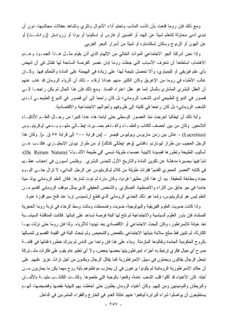 ‫ﻭﻤﻊ ﺫﻟﻙ ﻓﺈﻥ ﺭﻭﻤﺎ ﻗﻨﻌﺕ ﺒﺄﻥ ﺘﺄﺩﺏ ﺍﻟﻤﺂﺩﺏ ﻭﺘﺤﺘﻡ ﺃﺩﺍﺀ ﺍﻷﻤﻭﺍل ﻭﺘﺜﺭﻱ ﻭﺘﺸﺎﻫﺩ ﺤﻔﻼﺕ ﻤﺠﺎﻟﺩﻴﻬﺎ، ﺩﻭﻥ ﺃﻥ‬
‫ﺘﺒﺩﻱ ﺃﺩﻨﻰ ﻤﺤﺎﻭﻟﺔ ﻟﺘﺘﻌﻠﻡ ﺸﻴﺌﺎ ﻋﻥ ﺍﻟﻬﻨﺩ ﺃﻭ ﺍﻟﺼﻴﻥ ﺃﻭ ﻓﺎﺭﺱ ﺃﻭ ﺇﺴﻜﻴﺫﻴﺎ ﺃﻭ ﺒﻭﺫﺍ ﺃﻭ ﺯﺭﻭﺍﺴﺘﺭ )ﺯﺭﺍﺩﺸـﺕ( ﺃﻭ‬
                                                                      ‫ً‬
                                    ‫ﻋﻥ ﺍﻟﻬﻭﻥ ﺃﻭ ﺍﻟﺯﻨﻭﺝ ﻭﺴﻜﺎﻥ ﺇﺴﻜﻨﺩﻨﺎﻭﻩ ﺃﻭ ﺸﻴﺌﺎ ﻤﻥ ﺃﺴﺭﺍﺭ ﺍﻟﺒﺤﺭ ﺍﻟﻐﺭﺒﻲ.‬
                                                            ‫ً‬
‫ﻭﺇﺫﺍ ﻨﺤﻥ ﺃﺩﺭﻜﻨﺎ ﺍﻟﺠﻭ ﺍﻻﺠﺘﻤﺎﻋﻲ ﺍﻟﻤﻭﺍﺕ ﺍﻟﺨﺎﻟﻲ ﻤﻥ ﺍﻹﻟﻬﺎﻡ ﺍﻟﺫﻱ ﺃﺫﻥ ﺒﻘﻴﺎﻡ ﻤﺜـل ﻫـﺫﺍ ﺍﻟﺠﻤـﻭﺩ ﻭﻋـﺩﻡ‬
‫ﺍﻻﻫﺘﻤﺎﻡ، ﺍﺴﺘﻁﻌﻨﺎ ﺃﻥ ﻨﺘﻌﺭﻑ ﺍﻷﺴﺒﺎﺏ ﺍﻟﺘﻲ ﺠﻌﻠﺕ ﺭﻭﻤﺎ ﺇﺒﺎﻥ ﻋﺼﺭ ﺍﻟﻔﺭﺼﺔ ﺍﻟﺴﺎﻨﺤﺔ ﻟﻬﺎ ﺘﻔﺸل ﻓﻲ ﺃﻥ ﺘﻨﻬﺽ‬
‫ﺒﺄﻱ ﻋﻠﻡ ﻓﻴﺯﻴﻘﻲ ﺃﻭ ﻜﻴﻤﻴﺎﻭﻱ، ﻭﺃﻻ ﺘﺤﺼل ﻨﺘﻴﺠﺔ ﻟﻬﺫﺍ ﻋﻠﻰ ﺯﻴﺎﺩﺓ ﻓﻲ ﺍﻟﻬﻴﻤﻨﺔ ﻋﻠﻰ ﺍﻟﻤﺎﺩﺓ ﻭﺍﻟﺘﺤﻜﻡ ﻓﻴﻬﺎ. ﻭﻜـﺎﻥ‬
‫ﻏﺎﻟﺏ ﺍﻷﻁﺒﺎﺀ ﻓﻲ ﺭﻭﻤﺎ ﻤﻥ ﺍﻹﻏﺭﻴﻕ ﻭﻜﺎﻥ ﺍﻟﻜﺜﻴﺭ ﻤﻨﻬﻡ ﻋﺒﺩﺍﻨﺎ ﺃﺭﻗﺎﺀ – ﺫﻟﻙ ﺃﻥ ﺃﺜﺭﻴﺎﺀ ﺍﻟﺭﻭﻤﺎﻥ ﻗﺩ ﻏﺎﺏ ﻋﻨﻬﻡ‬
‫ﺃﻥ ﺍﻟﻌﻘل ﺍﻟﺒﺸﺭﻱ ﺍﻟﻤﺸﺘﺭﻯ ﺒﺎﻟﻤﺎل ﺇﻨﻤﺎ ﻫﻭ ﻋﻘل ﺍﻋﺘﺭﺍﻩ ﺍﻟﻔﺴﺎﺩ. ﻭﻤﻊ ﺫﻟﻙ ﻓﺈﻥ ﻫﺫﺍ ﺍﻟﺤﺎل ﻟﻡ ﻴﻜﻥ ﺭﺍﺠ ‪‬ـﺎ ﺇﻟـﻰ‬
       ‫ﻌ‬
‫ﻗﺼﻭﺭ ﻓﻲ ﺍﻟﻨﺒﻭﻍ ﺍﻟﻁﺒﻴﻌﻲ ﻟﺩﻯ ﺍﻟﺸﻌﺏ ﺍﻟﺭﻭﻤﺎﻨﻲ؛ ﺒل ﻜﺎﻥ ﺭﺍﺠﻌﺎ ﺇﻟﻰ ﺃﻱ ﻗﺼﻭﺭ ﻓﻲ ﺍﻟﻨﺒﻭﻍ ﺍﻟﻁﺒﻴﻌـﻲ ﻟـﺩﻯ‬
                                     ‫‪‬‬
                   ‫ﺍﻟﺸﻌﺏ ﺍﻟﺭﻭﻤﺎﻨﻲ؛ ﺒل ﻜﺎﻥ ﺭﺍﺠﻌﺎ ﻓﻲ ﻜﻠﻴﺘﻪ ﺇﻟﻰ ﻅﺭﻭﻓﻬﻡ ﻭﺃﺤﻭﺍﻟﻬﻡ ﺍﻻﺠﺘﻤﺎﻋﻴﺔ ﻭﺍﻻﻗﺘﺼﺎﺩﻴﺔ.‬
                                                                       ‫‪‬‬
‫ﻭﺁﻴﺔ ﺫﻟﻙ ﺃﻥ ﺇﻴﻁﺎﻟﻴﺎ ﺃﺨﺭﺠﺕ ﻤﻨﺫ ﺍﻟﻌﺼﻭﺭ ﺍﻟﻭﺴﻁﻰ ﺤﺘﻰ ﺃﻴﺎﻤﻨﺎ ﻫﺫﻩ ﻋﺩﺩﺍ ﻜﺒﻴﺭﺍ ﻤﻥ ﺭﺠـﺎل ﺍﻟﻌﻠـﻡ ﺍﻷﺫﻜﻴـﺎﺀ‬
                          ‫‪‬‬     ‫‪‬‬
‫ﺍﻟﻼﻤﻌﻴﻥ. ﻭﻜﺎﻥ ﻤﻥ ﺒﻴﻥ ﺃﺤﺼﻑ ﺍﻟﻜﺘﺎﺏ ﻭﺍﻟﻌﻠﻤـﺎﺀ ﻭﺃﻨﻔـﺫﻫﻡ ﺒﺼـﻴﺭﺓ، ﺇﻴﻁـﺎﻟﻲ ﻤﻠﻬـﻡ ﻴـﺩﻋﻰ ﻟﻭﻜﺭﻴﺘﻴـﻭﺱ‬
‫)‪ – (Lucretius‬ﻋﺎﺵ ﺒﻴﻥ ﺯﻤﻥ ﻤﺎﺭﻴﻭﺱ ﻭﻴﻭﻟﻴﻭﺱ ﻗﻴﺼﺭ – )ﻤﻥ ﻗﺭﺍﺒﺔ ٠٠١ ﺇﻟﻰ ﻗﺭﺍﺒﺔ ٥٥ ﻕ. ﻡ(. ﻭﻜﺎﻥ ﻫﺫﺍ‬
‫ﺍﻟﺭﺠل ﺍﻟﻌﺠﻴﺏ ﻤﻥ ﻁﺭﺍﺯ ﻟﻴﻭﻨﺎﺭﺩﻭ ﺩﺍﻓﻨﺸﻲ )ﻭﻫﻭ ﺇﻴﻁﺎﻟﻲ ﻜﺫﻟﻙ( ﺃﻭ ﻤﻥ ﻁﺭﺍﺯ ﻨﻴﻭﺘﻥ ﺍﻹﻨﺠﻠﻴـﺯﻱ. ﻓﻜﺘـﺏ ﻋـﻥ‬
‫ﺃﺴﺎﻟﻴﺏ ﺍﻟﻁﺒﻴﻌﺔ ﻭﺘﻁﻭﺭﻫﺎ ﻗﺼﻴﺩﺓ ﻻﺘﻴﻨﻴﺔ ﻋﺼﻤﺎﺀ ﻁﻭﻴﻠﺔ ﺘﺴﻤﻰ "ﻓﻲ ﻁﺒﻴﻌﺔ ﺍﻷﺸـﻴﺎﺀ" )‪،(De Rerum Natura‬‬
‫ﺘﻨﺒﺄ ﻓﻴﻬﺎ ﺒﺒﺼﻴﺭﺓ ﻤﺩﻫﺸﺔ ﻋﻥ ﺘﻜﻭﻴﻥ ﺍﻟﻤﺎﺩﺓ ﻭﺍﻟﺘﺎﺭﻴﺦ ﺍﻷﻭل ﻟﻠﺠﻨﺱ ﺍﻟﺒﺸﺭﻱ.. ﻭﻴﻘﺘﺒﺱ ﺃﺴﺒﻭﺭﻥ ﻓﻲ ﺇﻋﺠﺎﺏ ﻋﻅـﻴﻡ‬
‫ﻓﻲ ﻜﺘﺎﺒﻪ "ﺍﻟﻌﺼﺭ ﺍﻟﺤﺠﺭﻱ ﺍﻟﻘﺩﻴﻡ" ﻓﻘﺭﺍﺕ ﻁﻭﻴﻠﺔ ﻤﻥ ﻜﻼﻡ ﻟﻭﻜﺭﻴﺘﻴﻭﺱ ﻋﻥ ﺍﻟﺭﺠل ﺍﻟﺒﺩﺍﺌﻲ، ﻻ ﺘﺯﺍل ﺤﺘـﻰ ﺍﻟﻴـﻭﻡ‬
‫ﺠﻴﺩﺓ ﻭﻤﻁﺎﺒﻘﺔ ﻟﻠﺤﻘﻴﻘﺔ. ﺒﻴﺩ ﺃﻥ ﻫﺫﺍ ﻜﺎﻥ ﻤﻅﻬﺭﺍ ﻓﺭﺩﻴﺎ، ﻭﻜﺎﻥ ﺒﺫﺭﺓ ﻟﻡ ﺘﺅﺕ ﺜﻤﺎﺭﻫﺎ. ﻓﻜﺎﻥ ﺍﻟﻌﻠﻡ ﺍﻟﺭﻭﻤﺎﻨﻲ ﻴﻭﻟﺩ ﻤﻴﺘﺎ‬
 ‫ﹰ‬                                                       ‫‪‬‬     ‫‪‬‬
‫ﺨﺎﻤﺩﺍ ﻓﻲ ﺠﻭ ﺨﺎﻨﻕ ﻤﻥ ﺍﻟﺜﺭﺍﺀ ﻭﺍﻻﻀﻁﻬﺎﺩ ﺍﻟﻌﺴﻜﺭﻱ. ﻭﺍﻟﺸﺨﺹ ﺍﻟﺤﻘﻴﻘﻲ ﺍﻟﺫﻱ ﻴﻤﺜل ﻤﻭﻗﻑ ﺍﻟﺭﻭﻤﺎﻨﻲ ﺍﻟﻘﺩﻴﻡ ﻤـﻥ‬
                                                                                          ‫‪‬‬
 ‫ﺍﻟﻌﻠﻡ ﻟﻴﺱ ﻫﻭ ﻟﻭﻜﺭﻴﺘﻴﻭﺱ، ﻭﺇﻨﻤﺎ ﻫﻭ ﺫﻟﻙ ﺍﻟﺠﻨﺩﻱ ﺍﻟﺭﻭﻤﺎﻨﻲ ﺍﻟﺫﻱ ﻗﻁﻊ ﺃﺭﺸﻤﻴﺩﺱ ﺇﺭﺒﺎ ﻋﻨﺩ ﻓﺘﺢ ﺴﻴﺭﺍﻗﻭﺯﺓ ﻋﻨﻭﺓ.‬
                         ‫‪‬‬
‫ﻭﺇﺫﺍ ﻜﺎﻨﺕ ‪‬ﻭﻴﺕ ﺍﻟﻌﻠﻭﻡ ﺍﻟﻔﻴﺯﻴﻘﻴﺔ ﻭﺍﻟﺒﻴﻭﻟﻭﺠﻴﺔ، ﻀﻭﻴﺕ ﻭﺍﻀﻤﺤﻠﺕ ﻭﻤﺎﺘﺕ ﻭﺴﻁ ﺍﻟﺭﺨﺎﺀ ﻓﻲ ﺘﺭﺒﺔ ﺭﻭﻤﺎ ﺍﻟﺤﺠﺭﻴﺔ‬
                                                                                    ‫ﻀ‬
‫ﺍﻟﺼﻠﺩﺓ، ﻓﺈﻥ ﺒﺫﻭﺭ ﺍﻟﻌﻠﻭﻡ ﺍﻟﺴﻴﺎﺴﻴﺔ ﻭﺍﻻﺠﺘﻤﺎﻋﻴﺔ ﻟﻡ ﺘﺘﺢ ﻟﻬﺎ ﺍﻟﺒﺘﺔ ﻓﺭﺼﺔ ﺘﺴﺎﻋﺩ ﻋﻠﻰ ﺇﻨﺒﺎﺘﻬﺎ. ﻓﻜﺎﻨﺕ ﺍﻟﻤﻨﺎﻗﺸﺔ ﺍﻟﺴﻴﺎﺴـﻴﺔ‬
‫ﺘﻌﺩ ﺨﻴﺎﻨﺔ ﻟﻺﻤﺒﺭﺍﻁﻭﺭ، ﻭﻜﺎﻥ ﺍﻟﺒﺤﺙ ﺍﻻﺠﺘﻤﺎﻋﻲ ﺃﻭ ﺍﻻﻗﺘﺼﺎﺩﻱ ﻴﻌﺩ ﺘﻬﺩﻴﺩﺍ ﻟﻸﺜﺭﻴﺎﺀ. ﻭﻟﺫﺍ ﻓﺈﻥ ﺭﻭﻤﺎ ﺤﺘﻰ ﻨﺯﻟﺕ ﺒﻬـﺎ‬
                                      ‫‪‬‬
‫ﺍﻟﻜﺎﺭﺜﺔ، ﻟﻡ ﺘﺘﺒﻴﻥ ﻗﻁ ﻤﺒﻠﻎ ﺴﻼﻤﺔ ﺒﻨﻴﺎﻨﻬﺎ ﺍﻻﺠﺘﻤﺎﻋﻲ ﺒﺎﻟﻔﺤﺹ ﻭﺍﻟﺘﻤﺤﻴﺹ ﻭﻟﻡ ﺘﺒﺤﺙ ﺍﻟﺒﺘﺔ ﻓﻲ ﺍﻟﻘﻴﻤﺔ ﺍﻟﻘﺼﻭﻯ ﻟﺘﻤﺴﻜﻬﺎ‬
‫ﺒﺎﻟﺭﻭﺡ ﺍﻟﺤﻜﻭﻤﻴﺔ ﺍﻟﺠﺎﻤﺩﺓ ﻭﺘﻘﺎﻟﻴﺩﻫﺎ ﺍﻟﻤﺘﺯﻤﺘﺔ. ﻭﺒﻨﺎﺀ ﻋﻠﻰ ﻫﺫﺍ ﻓﺈﻥ ﻭﺍﺤﺩﺍ ﻤﻥ ﺍﻟﻨﺎﺱ ﻟﻡ ﻴﺩﺭﻙ ﺨﻁﻭﺭﺓ ﻓﺸﻠﻬﺎ ﻓﻲ ﺇﻗﺎﻤـﺔ‬
                                        ‫‪‬‬
‫ﺼﺭﺡ ﺃﻱ ﺨﻴﺎل ﻓﻜﺭﻱ ﺘﺭﺘﺒﻁ ﺒﻪ ﺃﺠﺯﺍﺀ ﺇﻤﺒﺭﺍﻁﻭﺭﻴﺘﻬﺎ ﺒﻌﻀﻬﺎ ﺒﺒﻌﺽ، ﻭﻻ ﺃﻱ ﺘﻌﻠﻴﻡ ﻋﺎﻡ ﻴﻘﻭﻡ ﻋﻠﻰ ﻓﻜﺭﺍﺕ ﻤﺸـﺘﺭﻜﺔ‬
‫ﺘﺠﻌل ﺍﻟﺭﺠﺎل ﻴﻘﺎﺘﻠﻭﻥ ﻭﻴﻌﻤﻠﻭﻥ ﻓﻲ ﺴﺒﻴل ﺍﻹﻤﺒﺭﺍﻁﻭﺭﻴﺔ ﻜﻤﺎ ﻴﻘﺎﺘل ﺍﻟﺭﺠﺎل ﻭﻴﻜﺩﻭﻥ ﻤﻥ ﺃﺠل ﺘﺭﺍﺙ ﻋﺯﻴﺯ ﻋﻠﻴﻬﻡ. ﻋﻠﻰ‬
‫ﺃﻥ ﺤﻜﺎﻡ ﺍﻹﻤﺒﺭﺍﻁﻭﺭﻴﺔ ﺍﻟﺭﻭﻤﺎﻨﻴﺔ ﻟﻡ ﻴﻜﻭﻨﻭﺍ ﻴﺭﻏﺒﻭﻥ ﻓﻲ ﺃﻥ ﻴﺤﺎﺭﺏ ﻤﻭﺍﻁﻨﻭﻫﻡ ﺒﺄﻴﺔ ﺭﻭﺡ ﻤﻬﻤﺎ ﻴﻜﻥ ﻤﺎ ﻴﺤﺎﺭﺒﻭﻥ ﻤـﻥ‬
‫ﺃﺠﻠﻪ. ﻜﺎﻥ ﺍﻷﻏﻨﻴﺎﺀ ﻗﺩ ﺃﻜﻠﻭﺍ ﻗﻠﺏ ﺍﻟﺸﻌﺏ ﻋﺎﻤﺔ، ﻭﻗﻨﻌﻭﺍ ﺒﺎﻟﻭﺠﺒﺔ ﺍﻟﺘﻲ ﻁﻌﻤﻭﻫﺎ. ﻭﻜﺎﻨـﺕ ﺍﻟﻜﺘﺎﺌـﺏ ﻤﻠﻴﺌـﺔ ﺒﺎﻷﻟﻤـﺎﻥ‬
‫ﻭﺍﻟﺒﺭﻴﻁﺎﻥ ﻭﺍﻟﻨﻭﻤﻴﺩﻴﻴﻥ ﻭﻤﻥ ﺇﻟﻴﻬﻡ. ﻭﻜﺎﻥ ﺃﻏﻨﻴﺎﺀ ﺍﻟﺭﻭﻤﺎﻥ ﻴﻅﻨﻭﻥ ﺤﺘﻰ ﺃﺤﺎﻁﺕ ﺒﻬﻡ ﺍﻟﻨﻬﺎﻴﺔ ﺒﻘﻀﻬﺎ ﻭﻗﻀﻴﻀﻬﺎ، ﺃﻨﻬـﻡ‬
         ‫ﻴﺴﺘﻁﻴﻌﻭﻥ ﺃﻥ ﻴﻭﺍﺼﻠﻭﺍ ﺸﺭﺍﺀ ﺍﻟﺒﺭﺍﺒﺭﺓ ﻟﻴﺩﻓﻌﻭﺍ ﻋﻨﻬﻡ ﻏﺎﺌﻠﺔ ﺍﻟﻌﺩﻭ ﻓﻲ ﺍﻟﺨﺎﺭﺝ ﻭﺍﻟﻔﻘﺭﺍﺀ ﺍﻟﻤﺘﻤﺭﺩﻴﻥ ﻓﻲ ﺍﻟﺩﺍﺨل.‬
                                                 ‫- ٧٥٢ -‬
 