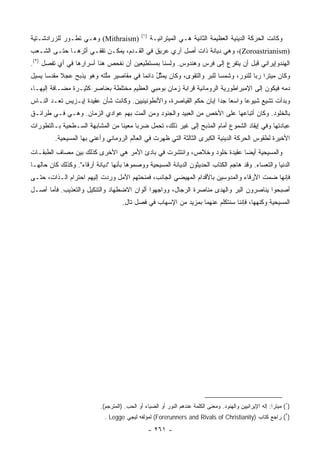 ‫)١(‬
‫)‪ (Mithraism‬ﻭﻫـﻲ ﺘﻁـﻭﺭ ﻟﻠﺯﺭﺍﺩﺸـﺘﻴﺔ‬                  ‫ﻭﻜﺎﻨﺕ ﺍﻟﺤﺭﻜﺔ ﺍﻟﺩﻴﻨﻴﺔ ﺍﻟﻌﻅﻴﻤﺔ ﺍﻟﺜﺎﻨﻴﺔ ﻫـﻲ ﺍﻟﻤﻴﺘﺭﺍﺌﻴـﺔ‬
‫)‪ ،(Zoroastrianism‬ﻭﻫﻲ ﺩﻴﺎﻨﺔ ﺫﺍﺕ ﺃﺼل ﺁﺭﻱ ﻋﺭﻴﻕ ﻓﻲ ﺍﻟﻘـﺩﻡ، ﻴﻤﻜـﻥ ﺘﻘﻔـﻲ ﺃﺜﺭﻫـﺎ ﺤﺘـﻰ ﺍﻟﺸـﻌﺏ‬
                                               ‫‪‬‬
‫ﺍﻟﻬﻨﺩﻭﺇﻴﺭﺍﻨﻲ ﻗﺒل ﺃﻥ ﻴﺘﻔﺭﻉ ﺇﻟﻰ ﻓﺭﺱ ﻭﻫﻨﺩﻭﺱ. ﻭﻟﺴﻨﺎ ﺒﻤﺴﺘﻁﻴﻌﻴﻥ ﺃﻥ ﻨﻔﺤﺹ ﻫﻨﺎ ﺃﺴﺭﺍﺭﻫﺎ ﻓﻲ ﺃﻱ ﺘﻔﺼل )٢(.‬
‫ﻭﻜﺎﻥ ﻤﻴﺘﺭﺍ ﺭﺒﺎ ﻟﻠﻨﻭﺭ، ﻭﺸﻤﺴﺎ ﻟﻠﺒﺭ ﻭﺍﻟﺘﻘﻭﻯ، ﻭﻜﺎﻥ ‪‬ﻤ ﱠل ﺩﺍﺌﻤﺎ ﻓﻲ ﻤﻘﺎﺼﻴﺭ ﻤﱠﺘﻪ ﻭﻫﻭ ﻴﺫﺒﺢ ﻋﺠﻼ ﻤﻘﺩﺴﺎ ﻴﺴﻴل‬
      ‫‪‬‬    ‫ﹰ‬              ‫ﻠ‬             ‫ﻴ ﺜُ ‪‬‬                   ‫‪‬‬     ‫‪‬‬            ‫‪‬‬
‫ﺩﻤﻪ ﻓﻴﻜﻭﻥ ﺇﻟﻰ ﺍﻹﻤﺒﺭﺍﻁﻭﺭﻴﺔ ﺍﻟﺭﻭﻤﺎﻨﻴﺔ ﻗﺭﺍﺒﺔ ﺯﻤﺎﻥ ﺒﻭﻤﺒﻲ ﺍﻟﻌﻅﻴﻡ ﻤﺨﺘﻠﻁﺔ ﺒﻌﻨﺎﺼﺭ ﻜﺜﻴـﺭﺓ ﻤﻀـﺎﻓﺔ ﺇﻟﻴﻬـﺎ،‬
‫ﻭﺒﺩﺃﺕ ﺘﺸﻴﻊ ﺸﻴﻭﻋﺎ ﻭﺍﺴﻌﺎ ﺠﺩﺍ ﺇﺒﺎﻥ ﺤﻜﻡ ﺍﻟﻘﻴﺎﺼﺭﺓ، ﻭﺍﻷﻨﻁﻭﻨﻴﻨﻴﻴﻥ. ﻭﻜﺎﻨﺕ ﺸﺄﻥ ﻋﻘﻴﺩﺓ ﺇﻴـﺯﻴﺱ ﺘﻌـﺩ ﺍﻟﻨـﺎﺱ‬
                                                                     ‫‪ ‬‬       ‫‪‬‬
‫ﺒﺎﻟﺨﻠﻭﺩ. ﻭﻜﺎﻥ ﺃﺘﺒﺎﻋﻬﺎ ﻋﻠﻰ ﺍﻷﺨﺹ ﻤﻥ ﺍﻟﻌﺒﻴﺩ ﻭﺍﻟﺠﻨﻭﺩ ﻭﻤﻥ ﺃﻟﻤﺕ ﺒﻬﻡ ﻋﻭﺍﺩﻱ ﺍﻟﺯﻤﺎﻥ. ﻭﻫـﻲ ﻓـﻲ ﻁﺭﺍﺌـﻕ‬
‫ﻋﺒﺎﺩﺘﻬﺎ ﻭﻓﻲ ﺇﻴﻘﺎﺩ ﺍﻟﺸﻤﻭﻉ ﺃﻤﺎﻡ ﺍﻟﻤﺫﺒﺢ ﺇﻟﻰ ﻏﻴﺭ ﺫﻟﻙ، ﺘﺤﻤل ﻀﺭﺒﺎ ﻤﻌﻴﻨﺎ ﻤﻥ ﺍﻟﻤﺸﺎﺒﻬﺔ ﺍﻟﺴـﻁﺤﻴﺔ ﺒـﺎﻟﺘﻁﻭﺭﺍﺕ‬
                                 ‫ﹰ‬     ‫‪‬‬
         ‫ﺍﻷﺨﻴﺭﺓ ﻟﻁﻘﻭﺱ ﺍﻟﺤﺭﻜﺔ ﺍﻟﺩﻴﻨﻴﺔ ﺍﻟﻜﺒﺭﻯ ﺍﻟﺜﺎﻟﺜﺔ ﺍﻟﺘﻲ ﻅﻬﺭﺕ ﻓﻲ ﺍﻟﻌﺎﻟﻡ ﺍﻟﺭﻭﻤﺎﻨﻲ ﻭﺃﻋﻨﻲ ﺒﻬﺎ ﺍﻟﻤﺴﻴﺤﻴﺔ.‬
‫ﻭﺍﻟﻤﺴﻴﺤﻴﺔ ﺃﻴﻀﺎ ﻋﻘﻴﺩﺓ ﺨﻠﻭﺩ ﻭﺨﻼﺹ، ﻭﺍﻨﺘﺸﺭﺕ ﻓﻲ ﺒﺎﺩﺉ ﺍﻷﻤﺭ ﻫﻲ ﺍﻷﺨﺭﻯ ﻜﺫﻟﻙ ﺒﻴﻥ ﻤﺼﺎﻑ ﺍﻟﻁﺒﻘـﺎﺕ‬
                                                                       ‫‪‬‬
‫ﺍﻟﺩﻨﻴﺎ ﻭﺍﻟﺘﻌﺴﺎﺀ. ﻭﻗﺩ ﻫﺎﺠﻡ ﺍﻟﻜﺘﺎﺏ ﺍﻟﺤﺩﻴﺜﻭﻥ ﺍﻟﺩﻴﺎﻨﺔ ﺍﻟﻤﺴﻴﺤﻴﺔ ﻭﻭﺼﻤﻭﻫﺎ ﺒﺄﻨﻬﺎ "ﺩﻴﺎﻨﺔ ﺃﺭﻗﺎﺀ". ﻭﻜﺫﻟﻙ ﻜﺎﻥ ﺤﺎﻟﻬـﺎ‬
‫ﻓﺈﻨﻬﺎ ﻀﻤﺕ ﺍﻷﺭﻗﺎﺀ ﻭﺍﻟﻤﺩﻭﺴﻴﻥ ﺒﺎﻷﻗﺩﺍﻡ ﺍﻟﻤﻬﻴﻀﻲ ﺍﻟﺠﺎﻨﺏ، ﻓﻤﻨﺤﺘﻬﻡ ﺍﻷﻤل ﻭﺭﺩﺕ ﺇﻟﻴﻬﻡ ﺍﺤﺘﺭﺍﻡ ﺍﻟـﺫﺍﺕ، ﺤﺘـﻰ‬
‫ﺃﺼﺒﺤﻭﺍ ﻴﻨﺎﺼﺭﻭﻥ ﺍﻟﺒﺭ ﻭﺍﻟﻬﺩﻯ ﻤﻨﺎﺼﺭﺓ ﺍﻟﺭﺠﺎل، ﻭﻭﺍﺠﻬﻭﺍ ﺃﻟﻭﺍﻥ ﺍﻻﻀﻁﻬﺎﺩ ﻭﺍﻟﺘﻨﻜﻴل ﻭﺍﻟﺘﻌﺫﻴﺏ. ﻓﺄﻤﺎ ﺃﺼـل‬
                                     ‫ﺍﻟﻤﺴﻴﺤﻴﺔ ﻭﻜﻨﻬﻬﺎ، ﻓﺈﻨﻨﺎ ﺴﻨﺘﻜﻠﻡ ﻋﻨﻬﻤﺎ ﺒﻤﺯﻴﺩ ﻤﻥ ﺍﻹﺴﻬﺎﺏ ﻓﻲ ﻓﺼل ﺘﺎل.‬




                           ‫)١( ﻤﻴﺘﺭﺍ: ﺇﻟﻪ ﺍﻹﻴﺭﺍﻨﻴﻴﻥ ﻭﺍﻟﻬﻨﻭﺩ. ﻭﻤﻌﻨﻰ ﺍﻟﻜﻠﻤﺔ ﻋﻨﺩﻫﻡ ﺍﻟﻨﻭﺭ ﺃﻭ ﺍﻟﻀﻴﺎﺀ ﺃﻭ ﺍﻟﺤﺏ. )ﺍﻟﻤﺘﺭﺠﻡ(.‬
                             ‫)٢( ﺭﺍﺠﻊ ﻜﺘﺎﺏ )‪ (Forerunners and Rivals of Christianity‬ﻟﻤﺅﻟﻔﻪ ﻟﻴﺠﻲ ‪. Legge‬‬

                                                    ‫- ١٦٢ -‬
 