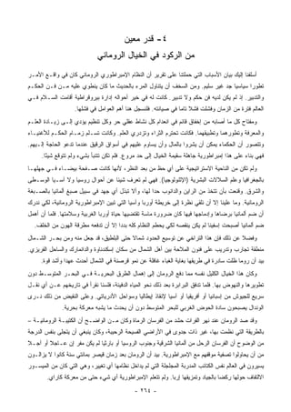 ‫٤- ﻗﺩﺭ ﻤﻌﻴﻥ‬
                             ‫ﻤﻥ ﺍﻟﺭﻜﻭﺩ ﻓﻲ ﺍﻟﺨﻴﺎل ﺍﻟﺭﻭﻤﺎﻨﻲ‬
‫ﺃﺴﻠﻔﻨﺎ ﺇﻟﻴﻙ ﺒﻴﺎﻥ ﺍﻷﺴﺒﺎﺏ ﺍﻟﺘﻲ ﺤﻤﻠﺘﻨﺎ ﻋﻠﻰ ﺘﻘﺭﻴﺭ ﺃﻥ ﺍﻟﻨﻅﺎﻡ ﺍﻹﻤﺒﺭﺍﻁﻭﺭﻱ ﺍﻟﺭﻭﻤﺎﻨﻲ ﻜﺎﻥ ﻓﻲ ﻭﺍﻗـﻊ ﺍﻷﻤـﺭ‬
‫ﺘﻁﻭﺭﺍ ﺴﻴﺎﺴﻴﺎ ﺠﺩ ﻏﻴﺭ ﺴﻠﻴﻡ. ﻭﻤﻥ ﺍﻟﺴﺨﻑ ﺃﻥ ﻴﺘﻨﺎﻭل ﺍﻟﻤﺭﺀ ﺒﺎﻟﺤﺩﻴﺙ ﻤﺎ ﻜﺎﻥ ﻴﻨﻁﻭﻱ ﻋﻠﻴﻪ ﻤـﻥ ﻓـﻥ ﺍﻟﺤﻜـﻡ‬
                                                                                 ‫‪‬‬      ‫‪‬‬
‫ﻭﺍﻟﺘﺩﺒﻴﺭ. ﺇﺫ ﻟﻡ ﻴﻜﻥ ﻟﺩﻴﻪ ﻓﻥ ﺤﻜﻡ ﻭﻻ ﺘﺩﺒﻴﺭ. ﻜﺎﻨﺕ ﻟﻪ ﻓﻲ ﺨﻴﺭ ﺃﺤﻭﺍﻟﻪ ﺇﺩﺍﺭﺓ ﺒﻴﺭﻭﻗﺭﺍﻁﻴﺔ ﺃﻗﺎﻤﺕ ﺍﻟﺴـﻼﻡ ﻓـﻲ‬
                    ‫ﺍﻟﻌﺎﻟﻡ ﻓﺘﺭﺓ ﻤﻥ ﺍﻟﺯﻤﺎﻥ ﻭﻓﺸﻠﺕ ﻓﺸﻼ ﺘﺎﻤﺎ ﻓﻲ ﺼﻴﺎﻨﺘﻪ. ﻓﻠﻨﺴﺠل ﻫﻨﺎ ﺃﻫﻡ ﺍﻟﻌﻭﺍﻤل ﻓﻲ ﻓﺸﻠﻬﺎ.‬
                                                                 ‫ﹰ ‪‬‬
‫ﻭﻤﻔﺘﺎﺡ ﻜل ﻤﺎ ﺃﺼﺎﺒﻪ ﻤﻥ ﺇﺨﻔﺎﻕ ﻗﺎﺌﻡ ﻓﻲ ﺍﻨﻌﺩﺍﻡ ﻜل ﻨﺸﺎﻁ ﻋﻘﻠﻲ ﺤﺭ ﻭﻜل ﺘﻨﻅﻴﻡ ﻴﺅﺩﻱ ﺇﻟـﻰ ﺯﻴـﺎﺩﺓ ﺍﻟﻌﻠـﻡ‬
‫ﻭﺍﻟﻤﻌﺭﻓﺔ ﻭﺘﻁﻭﺭﻫﻤﺎ ﻭﺘﻁﺒﻴﻘﻬﻤﺎ. ﻓﻜﺎﻨﺕ ﺘﺤﺘﺭﻡ ﺍﻟﺜﺭﺍﺀ ﻭﺘﺯﺩﺭﻱ ﺍﻟﻌﻠﻡ. ﻭﻜﺎﻨﺕ ﺘﺴـﻠﻡ ﺯﻤـﺎﻡ ﺍﻟﺤﻜـﻡ ﻟﻸﻏﻨﻴـﺎﺀ‬
‫ﻭﺘﺘﺼﻭﺭ ﺃﻥ ﺍﻟﺤﻜﻤﺎﺀ ﻴﻤﻜﻥ ﺃﻥ ﻴﺸﺭﻭﺍ ﺒﺎﻟﻤﺎل ﻭﺃﻥ ﻴﺴﺎﻭﻡ ﻋﻠﻴﻬﻡ ﻓﻲ ﺃﺴﻭﺍﻕ ﺍﻟﺭﻗﻴﻕ ﻋﻨﺩﻤﺎ ﺘﺩﻋﻭ ﺍﻟﺤﺎﺠﺔ ﺇﻟـﻴﻬﻡ.‬
     ‫ﻓﻬﻲ ﺒﻨﺎﺀ ﻋﻠﻰ ﻫﺫﺍ ﺇﻤﺒﺭﺍﻁﻭﺭﻴﺔ ﺠﺎﻫﻠﺔ ﺴﻘﻴﻤﺔ ﺍﻟﺨﻴﺎل ﺇﻟﻰ ﺤﺩ ﻤﺭ ‪‬ﻉ. ﻓﻠﻡ ﺘﻜﻥ ﺘﺘﻨﺒﺄ ﺒﺸﻲﺀ ﻭﻟﻡ ﺘﺘﻭﻗﻊ ﺸﻴﺌﺎ.‬
       ‫ً‬                                  ‫ﻭ‬
‫ﻭﻟﻡ ﺘﻜﻥ ﻤﻥ ﺍﻟﻨﺎﺤﻴﺔ ﺍﻻﺴﺘﺭﺍﺘﻴﺠﻴﺔ ﻋﻠﻰ ﺃﻱ ﺤﻅ ﻤﻥ ‪‬ﻌﺩ ﺍﻟﻨﻅﺭ، ﻷﻨﻬﺎ ﻜﺎﻨﺕ ﺼـﻔﺤﺔ ﺒﻴﻀـﺎﺀ ﻓـﻲ ﺠﻬﻠﻬـﺎ‬
                                           ‫ﺒ‬
‫ﺒﺎﻟﺠﻐﺭﺍﻓﻴﺎ ﻭﻋﻠﻡ ﺍﻟﺴﻼﻻﺕ ﺍﻟﺒﺸﺭﻴﺔ )ﺍﻹﺜﻨﻭﻟﻭﺠﻴﺎ(. ﻓﻬﻲ ﻟﻡ ﺘﻌﺭﻑ ﺸﻴﺌﺎ ﻋﻥ ﺃﺤﻭﺍل ﺭﻭﺴﻴﺎ ﻭﻻ ﺁﺴـﻴﺎ ﺍﻟﻭﺴـﻁﻰ‬
‫ﻭﺍﻟﺸﺭﻕ. ﻭﻗﻨﻌﺕ ﺒﺄﻥ ﺘﺘﺨﺫ ﻤﻥ ﺍﻟﺭﺍﻴﻥ ﻭﺍﻟﺩﺍﻨﻭﺏ ﺤﺩﺍ ﻟﻬﺎ، ﻭﺃﻻ ﺘﺒﺫل ﺃﻱ ﺠﻬﺩ ﻓﻲ ﺴﺒﻴل ﺼﺒﻎ ﺃﻟﻤﺎﻨﻴﺎ ﺒﺎﻟﺼـﺒﻐﺔ‬
                                                   ‫‪‬‬
‫ﺍﻟﺭﻭﻤﺎﻨﻴﺔ. ﻭﻤﺎ ﻋﻠﻴﻨﺎ ﺇﻻ ﺃﻥ ﻨﻠﻘﻲ ﻨﻅﺭﺓ ﺇﻟﻰ ﺨﺭﻴﻁﺔ ﺃﻭﺭﺒﺎ ﻭﺁﺴﻴﺎ ﺍﻟﺘﻲ ﺘﺒﻴﻥ ﺍﻹﻤﺒﺭﺍﻁﻭﺭﻴﺔ ﺍﻟﺭﻭﻤﺎﻨﻴﺔ، ﻟﻜﻲ ﻨﺩﺭﻙ‬
‫ﺃﻥ ﻀﻡ ﺃﻟﻤﺎﻨﻴﺎ ﺒﺭﻀﺎﻫﺎ ﻭﺇﺩﻤﺎﺠﻬﺎ ﻓﻴﻬﺎ ﻜﺎﻥ ﻀﺭﻭﺭﺓ ﻤﺎﺴﺔ ﺘﻘﺘﻀﻴﻬﺎ ﺤﻴﺎﺓ ﺃﻭﺭﺒﺎ ﺍﻟﻐﺭﺒﻴﺔ ﻭﺴﻼﻤﺘﻬﺎ. ﻓﻠﻤﺎ ﺃﻥ ﺃﻫﻤل‬
  ‫ﻀﻡ ﺃﻟﻤﺎﻨﻴﺎ ﺃﺼﺒﺤﺕ ﺇﺴﻔﻴﻨﺎ ﻟﻡ ﻴﻜﻥ ﻴﻨﻘﺼﻪ ﻟﻜﻲ ﻴﺤﻁﻡ ﺍﻟﻨﻅﺎﻡ ﻜﻠﻪ ﺒﺩﺩﺍ ﺇﻻ ﺃﻥ ﺘﺩﻓﻌﻪ ﻤﻁﺭﻗﺔ ﺍﻟﻬﻭﻥ ﻤﻥ ﺍﻟﺨﻠﻑ.‬
                                                                           ‫ﹰ‬
‫ﻭﻓﻀﻼ ﻋﻥ ﺫﻟﻙ ﻓﺈﻥ ﻫﺫﺍ ﺍﻟﺘﺭﺍﺨﻲ ﻋﻥ ﺘﻭﺴﻴﻊ ﺍﻟﺤﺩﻭﺩ ﺸﻤﺎﻻ ﺤﺘﻰ ﺍﻟﺒﻠﻁﻴﻕ، ﻗﺩ ﺠﻌل ﻤﻨﻪ ﻭﻤﻥ ﺒﺤـﺭ ﺍﻟﺸـﻤﺎل‬
                                         ‫ﹰ‬                                           ‫ﹰ‬
‫ﻤﻨﻁﻘﺔ ﺘﺠﺎﺭﺏ ﻭﺘﺩﺭﻴﺏ ﻋﻠﻰ ﻓﻨﻭﻥ ﺍﻟﻤﻼﺤﺔ ﺒﻴﻥ ﺃﻫل ﺍﻟﺸﻤﺎل ﻤﻥ ﺴﻜﺎﻥ ﺇﺴﻜﻨﺩﻨﺎﻭﺓ ﻭﺍﻟﺩﺍﻨﻤﺎﺭﻙ ﻭﺍﻟﺴﺎﺤل ﺍﻟﻔﺭﻴﺯﻱ.‬
     ‫ﺒﻴﺩ ﺃﻥ ﺭﻭﻤﺎ ﻅﻠﺕ ﺴﺎﺩﺭﺓ ﻓﻲ ﻁﺭﻴﻘﻬﺎ ﺒﻐﺎﻴﺔ ﺍﻟﻐﺒﺎﺀ ﻏﺎﻓﻠﺔ ﻋﻥ ﻨﻤﻭ ﻗﺭﺼﻨﺔ ﻓﻲ ﺍﻟﺸﻤﺎل ﺃﺤﺩﺙ ﻋﻬﺩﺍ ﻭﺃﺸﺩ ﻗﻭﺓ.‬
                ‫‪‬‬
‫ﻭﻜﺎﻥ ﻫﺫﺍ ﺍﻟﺨﻴﺎل ﺍﻟﻜﻠﻴل ﻨﻔﺴﻪ ﻤﻤﺎ ﺩﻓﻊ ﺍﻟﺭﻭﻤﺎﻥ ﺇﻟﻰ ﺇﻫﻤﺎل ﺍﻟﻁﺭﻕ ﺍﻟﺒﺤﺭﻴـﺔ ﻓـﻲ ﺍﻟﺒﺤـﺭ ﺍﻟﻤﺘﻭﺴـﻁ ﺩﻭﻥ‬
‫ﺘﻁﻭﻴﺭﻫﺎ ﻭﺍﻟﻨﻬﻭﺽ ﺒﻬﺎ. ﻓﻠﻤﺎ ﺘﺩﻓﻕ ﺍﻟﺒﺭﺍﺒﺭﺓ ﺒﻌﺩ ﺫﻟﻙ ﻨﺤﻭ ﺍﻟﻤﻴﺎﻩ ﺍﻟﺩﻓﻴﺌﺔ، ﻓﻠﺴﻨﺎ ﻨﻘﺭﺃ ﻓﻲ ﺘﺎﺭﻴﺨﻬﻡ ﻋـﻥ ﺃﻱ ﻨﻘـل‬
‫ﺴﺭﻴﻊ ﻟﻠﺠﻴﻭﺵ ﻤﻥ ﺇﺴﺒﺎﻨﻴﺎ ﺃﻭ ﺃﻓﺭﻴﻘﻴﺎ ﺃﻭ ﺁﺴﻴﺎ ﻹﻨﻘﺎﺫ ﺇﻴﻁﺎﻟﻴﺎ ﻭﺴﻭﺍﺤل ﺍﻷﺩﺭﻴﺎﺘﻲ. ﻭﻋﻠﻰ ﺍﻟﻨﻘﻴﺽ ﻤﻥ ﺫﻟﻙ ﻨـﺭﻯ‬
              ‫ﺍﻟﻭﻨﺩﺍل ﻴﺼﺒﺤﻭﻥ ﺴﺎﺩﺓ ﺍﻟﺤﻭﺽ ﺍﻟﻐﺭﺒﻲ ﻟﻠﺒﺤﺭ ﺍﻟﻤﺘﻭﺴﻁ ﺩﻭﻥ ﺃﻥ ﻴﺤﺩﺙ ﻤﺎ ﻴﺸﺒﻪ ﻤﻌﺭﻜﺔ ﺒﺤﺭﻴﺔ.‬
‫ﻭﻗﺩ ﺼﺩ ﺍﻟﺭﻭﻤﺎﻥ ﻋﻨﺩ ﻨﻬﺭ ﺍﻟﻔﺭﺍﺕ ﺤﺸﺩ ﻤﻥ ﺍﻟﻔﺭﺴﺎﻥ ﺍﻟﺭﻤﺎﺓ ﻭﻜﺎﻥ ﻤـﻥ ﺍﻟﻭﺍﻀـﺢ ﺃﻥ ﺍﻟﻜﺘﻴﺒـﺔ ﺍﻟﺭﻭﻤﺎﻨﻴـﺔ –‬
                                                            ‫‪‬‬                  ‫‪‬‬
‫ﺒﺎﻟﻁﺭﻴﻘﺔ ﺍﻟﺘﻲ ﻨﻅﻤﺕ ﺒﻬﺎ، ﻏﻴﺭ ﺫﺍﺕ ﺠﺩﻭﻯ ﻓﻲ ﺍﻷﺭﺍﻀﻲ ﺍﻟﻔﺴﻴﺤﺔ ﺍﻟﺭﺤﻴﺒﺔ، ﻭﻜﺎﻥ ﻴﻨﺒﻐﻲ ﺃﻥ ﻴﺘﺠﻠﻰ ﺒﻨﻔﺱ ﺍﻟﺩﺭﺠﺔ‬
‫ﻤﻥ ﺍﻟﻭﻀﻭﺡ ﺃﻥ ﺍﻟﻔﺭﺴﺎﻥ ﺍﻟﺭ ‪‬ل ﻤﻥ ﺃﻟﻤﺎﻨﻴﺎ ﺍﻟﺸﺭﻗﻴﺔ ﻭﺠﻨﻭﺏ ﺍﻟﺭﻭﺴﻴﺎ ﺃﻭ ﺒﺎﺭﺜﻴﺎ ﻟﻡ ﻴﻜﻥ ﻤﻔﺭ ﺇﻥ ﻋـﺎﺠﻼ ﺃﻭ ﺁﺠـﻼ‬
‫ﹰ‬                                                                       ‫ﺤ‬
‫ﻤﻥ ﺃﻥ ﻴﺤﺎﻭﻟﻭﺍ ﺘﺼﻔﻴﺔ ﻤﻭﻗﻔﻬﻡ ﻤﻊ ﺍﻹﻤﺒﺭﺍﻁﻭﺭﻴﺔ. ﺒﻴﺩ ﺃﻥ ﺍﻟﺭﻭﻤﺎﻥ ﺒﻌﺩ ﺯﻤﺎﻥ ﻗﻴﺼﺭ ﺒﻤﺎﺌﺘﻲ ﺴﻨﺔ ﻜﺎﻨﻭﺍ ﻻ ﻴﺯﺍﻟـﻭﻥ‬
‫‪‬ﺴﻴﺭﻭﻥ ﻓﻲ ﺍﻟﻌﺎﻟﻡ ﻨﻔﺱ ﺍﻟﻜﺘﺎﺌﺏ ﺍﻟﻤﺩﺭﺒﺔ ﺍﻟﻤﺠﻠﺠﻠﺔ ﺍﻟﺘﻲ ﻟﻡ ﻴﺩﺍﺨل ﻨﻅﺎﻤﻬﺎ ﺃﻱ ﺘﻐﻴﻴﺭ، ﻭﻫﻲ ﺍﻟﺘﻲ ﻜﺎﻥ ﻤﻥ ﺍﻟﻤﻴﺴـﻭﺭ‬
                                                                                                  ‫ﻴ ‪‬‬
        ‫ﺍﻻﻟﺘﻔﺎﻑ ﺤﻭﻟﻬﺎ ﺭﻜﻀﺎ ﺒﺎﻟﺠﻴﺎﺩ ﻭﺘﻤﺯﻴﻘﻬﺎ ﺇﺭﺒﺎ. ﻭﻟﻡ ﺘﺘﻌﻠﻡ ﺍﻹﻤﺒﺭﺍﻁﻭﺭﻴﺔ ﺃﻱ ﺸﻲﺀ ﺤﺘﻰ ﻤﻥ ﻤﻌﺭﻜﺔ ﻜﺎﺭﺍﻱ.‬
                                                           ‫‪‬‬                     ‫‪‬‬
                                             ‫- ٤٦٢ -‬
 