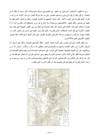 ‫ﻭﺇﻥ ﻤﺎ ﺃﻅﻬﺭﻩ ﺍﻻﺴﺘﻌﻤﺎﺭ ﺍﻟﺭﻭﻤﺎﻨﻲ ﻤﻥ ﺍﻟﻌﺠﺯ ﻋﻥ ﺍﻟﺘﺠﺩﻴﺩ ﻓﻲ ﻭﺴﺎﺌل ﺍﻟﻤﻭﺍﺼﻼﺕ ﻷﻤﺭ ﻴﺩﻋﻭ ﻜـﺫﻟﻙ ﺇﻟـﻰ‬
‫ﺍﻟﺩﻫﺸﺔ. ﺇﺫ ﻜﺎﻥ ﺠﻠﻴﺎ ﺃﻥ ﻗﻭﺓ ﺍﻟﺭﻭﻤﺎﻥ ﻭﻭﺤﺩﺘﻬﻡ ﺘﻌﺘﻤﺩﺍﻥ ﻋﻠﻰ ﺴﺭﻋﺔ ﺤﺭﻜﺔ ﺍﻟﺠﻨﻭﺩ ﻭﺇﺭﺴﺎل ﺍﻹﻤﺩﺍﺩ ﻤـﻥ ﺃﺤـﺩ‬
                                                                            ‫‪‬‬
‫ﺃﺠﺯﺍﺀ ﺍﻹﻤﺒﺭﺍﻁﻭﺭﻴﺔ ﺇﻟﻰ ﺍﻟﺠﺯﺀ ﺍﻵﺨﺭ. ﺃﺠل ﺸﻴﺩﺕ ﺍﻟﺠﻤﻬﻭﺭﻴﺔ ﺍﻟﻁﺭﻕ ﺍﻟﻔﺎﺨﺭﺓ. ﻭﻟﻜﻥ ﻟﻡ ﺘﺩﺨل ﺍﻹﻤﺒﺭﺍﻁﻭﺭﻴﺔ‬
‫ﻋﻠﻴﻬﺎ ﺃﻱ ﺘﺤﺴﻴﻥ. ﻭﻗﺒل ﻅﻬﻭﺭ ﺍﻷﻨﻁﻭﻨﻴﻨﻴﻴﻥ ﺒﺄﺭﺒﻌﻤﺎﺌﺔ ﺴﻨﺔ ﺍﺨﺘﺭﻉ ﻫﻴـﺭﻭﻥ )‪ (Hero‬ﺍﻟﺴـﻜﻨﺩﺭﻱ ﺃﻭل ﺁﻟـﺔ‬
‫ﺒﺨﺎﺭﻴﺔ. ﻭﻜﺎﻨﺕ ﺍﻟﻤﺩﻭﻨﺎﺕ ﺍﻷﻨﻴﻘﺔ ﺍﻟﺘﻲ ﺘﺴﺠل ﻤﺜل ﻫﺎﺘﻪ ﺍﻟﺒﺩﺍﻴﺎﺕ ﻓﻲ ﺍﻟﻌﻠﻡ ﻤﻥ ﺒﻴﻥ ﺍﻟﻜﻨﻭﺯ ﺍﻟﻤﻬﻤﻠﺔ ﺍﻟﺘﻲ ﺘﻀـﻤﻬﺎ‬
‫ﻤﻜﺘﺒﺎﺕ ﺍﻷﺜﺭﻴﺎﺀ ﻓﻲ ﻜل ﺃﻨﺤﺎﺀ ﺍﻟﻤﻤﺘﻠﻜﺎﺕ ﺍﻹﻤﺒﺭﺍﻁﻭﺭﻴﺔ، ﻤﺜﻠﻬﺎ ﻤﺜل ﺒﺫﻭﺭ ﺃﻟﻘﻴﺕ ﻓﻲ ﺃﺭﺽ ﻤﻥ ﺍﻟﺤﺠﺭ ﺍﻟﺼـﻠﺩ.‬
‫ﻭﻜﺎﻨﺕ ﺠﻴﻭﺵ ﻤﺎﺭﻜﻭﺱ ﺃﻭﺭﻴﻠﻴﻭﺱ ﻭﺭﺴﻠﻪ ﺘﻜﺩﺡ ﻓﻲ ﺍﺨﺘﺭﺍﻕ ﺍﻟﻁﺭﻕ ﻋﻠﻰ ﻨﻔﺱ ﺍﻟﻨﺴﻕ ﺍﻟﺫﻱ ﻜﺎﻨﺕ ﻋﻠﻴﻪ ﺠﻴﻭﺵ‬
                                                                   ‫ﺴﻜﻴﺒﻴﻭ ﺍﻷﻓﺭﻴﻘﻲ ﻗﺒﻠﻬﻡ ﺒﺜﻼﺜﺔ ﻗﺭﻭﻥ.‬
‫ﻭﻟﻡ ﻴﻨﻔﻙ ﺍﻟﻜ ﹼﺎﺏ ﺍﻟﺭﻭﻤﺎﻥ ﻴﻨﺩﺒﻭﻥ ﻋﻠﻰ ﺍﻟﺩﻭﺍﻡ ﺘﺨﻨﺙ ﺍﻟﻌﺼﺭ. ﻓﺘﻠﻙ ﺃﻨﺸﻭﺩﺘﻬﻡ ﺍﻟﻤﺤﺒﺒﺔ. ﻭﺫﻟﻙ ﺃﻨﻬﻡ ﺃﺩﺭﻜﻭﺍ ﺃﻥ‬
                                                                                   ‫ﺘ‬
‫ﺍﻟﺭﺠﺎل ﺍﻷﺤﺭﺍﺭ ﻤﻥ ﺴﻜﺎﻥ ﺍﻟﻐﺎﺒﺎﺕ ﻭﺍﻟﺴﻬﻭﺏ ﻭﺍﻟﺼﺤﺎﺭﻯ ﻜﺎﻨﻭﺍ ﻤﻘﺎﺘﻠﻴﻥ ﺃﺸـﺩ ﺒﺄ ‪‬ـﺎ ﻭﺃﻜﺜـﺭ ﺍﺴﺘﺒﺴـﺎﻻ ﻤـﻥ‬
    ‫ﹰ‬                 ‫ﺴ‬
‫ﻤﻭﺍﻁﻨﻴﻬﻡ، ﻏﻴﺭ ﺃﻥ ﺍﻟﻨﺘﻴﺠﺔ ﺍﻟﻁﺒﻴﻌﻴﺔ ﺍﻟﺤﺘﻤﻴﺔ ﺍﻟﺘﻲ ﺘﺘﺭﺘﺏ ﻋﻠﻰ ﺘﻨﻤﻴﺔ ﻗﻭﺓ ﺍﻟﺼﻨﺎﻋﺔ ﻟﺩﻯ ﻤﺠﻤﻭﻋﺎﺘﻬﻡ ﺍﻟﻀﺨﻤﺔ ﻤﻥ‬
‫ﺍﻟﺴﻜﺎﻥ ﺒﺩﺭﺠﺔ ﺘﻜﻔل ﺇﻨﺘﺎﺝ ﺍﻟﻌﺘﺎﺩ ﺍﻟﻼﺯﻡ ﻟﻀﻤﺎﻥ ﺍﻟﻤﻭﺍﺯﻨﺔ ﺒﻴﻨﻬﻡ ﻭﺒﻴﻥ ﺃﻋﺩﺍﺌﻬﻡ ﺍﻟﺒﺭﺍﺒﺭﺓ ﻟﻡ ﺘﺨﻁﺭ ﻟﻬﻡ ﻗﻁ ﻋﻠـﻰ‬
‫ﺒﺎل. ﺒل ﺘﺭﺍﻫﻡ ﻋﻠﻰ ﺍﻟﻌﻜﺱ ﻤﻥ ﺫﻟﻙ ﻴﺩﺨﻠﻭﻥ ﺍﻟﺒﺭﺍﺒﺭﺓ ﻓﻲ ﻜﺘﺎﺌﺒﻬﻡ ﻭﻴﻌﻠﻤﻭﻨﻬﻡ ﻓﻨﻭﻥ ﺍﻟﺤـﺭﺏ ﻭﻴﺴـﻴﺭﻭﻨﻬﻡ ﻓـﻲ‬
                           ‫ﺃﺭﺠﺎﺀ ﺍﻹﻤﺒﺭﺍﻁﻭﺭﻴﺔ ﺜﻡ ﻴﻌﻴﺩﻭﻨﻬﻡ ﺇﻟﻰ ﺸﻌﻭﺒﻬﻡ ﺒﻌﺩ ﺃﻥ ﺃﺘﻘﻨﻭﺍ ﺍﻟﺩﺭﺱ ﺍﻟﺫﻱ ﺘﻌﻠﻤﻭﻩ.‬




                                             ‫- ٥٦٢ -‬
 