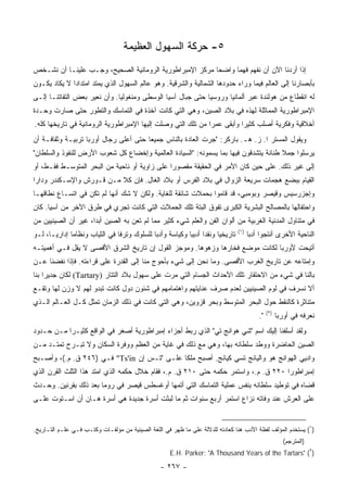 ‫٥- ﺤﺭﻜﺔ ﺍﻟﺴﻬﻭل ﺍﻟﻌﻅﻴﻤﺔ‬
‫ﺇﺫﺍ ﺃﺭﺩﻨﺎ ﺍﻵﻥ ﺃﻥ ﻨﻔﻬﻡ ﻓﻬﻤﺎ ﻭﺍﻀﺤﺎ ﻤﺭﻜﺯ ﺍﻹﻤﺒﺭﺍﻁﻭﺭﻴﺔ ﺍﻟﺭﻭﻤﺎﻨﻴﺔ ﺍﻟﺼﺤﻴﺢ، ﻭﺠـﺏ ﻋﻠﻴﻨـﺎ ﺃﻥ ﻨﺸـﺨﺹ‬
                                                         ‫‪‬‬     ‫‪‬‬
‫ﺒﺄﺒﺼﺎﺭﻨﺎ ﺇﻟﻰ ﺍﻟﻌﺎﻟﻡ ﻓﻴﻤﺎ ﻭﺭﺍﺀ ﺤﺩﻭﺩﻫﺎ ﺍﻟﺸﻤﺎﻟﻴﺔ ﻭﺍﻟﺸﺭﻗﻴﺔ. ﻭﻫﻭ ﻋﺎﻟﻡ ﺍﻟﺴﻬﻭل ﺍﻟﺫﻱ ﻴﻤﺘﺩ ﺍﻤﺘﺩﺍﺩﺍ ﻻ ﻴﻜﺎﺩ ﻴﻜـﻭﻥ‬
              ‫‪‬‬
‫ﻟﻪ ﺍﻨﻘﻁﺎﻉ ﻤﻥ ﻫﻭﻟﻨﺩﺓ ﻋﺒﺭ ﺃﻟﻤﺎﻨﻴﺎ ﻭﺭﻭﺴﻴﺎ ﺤﺘﻰ ﺠﺒﺎل ﺁﺴﻴﺎ ﺍﻟﻭﺴﻁﻰ ﻭﻤﻨﻐﻭﻟﻴﺎ. ﻭﺃﻥ ﻨﻌﻴﺭ ﺒﻌﺽ ﺍﻟﺘﻔﺎﺘﻨـﺎ ﺇﻟـﻰ‬
‫ﺍﻹﻤﺒﺭﺍﻁﻭﺭﻴﺔ ﺍﻟﻤﻤﺎﺜﻠﺔ ﻟﻬﺫﻩ ﻓﻲ ﺒﻼﺩ ﺍﻟﺼﻴﻥ، ﻭﻫﻲ ﺍﻟﺘﻲ ﻜﺎﻨﺕ ﺁﺨﺫﺓ ﻓﻲ ﺍﻟﺘﻤﺎﺴﻙ ﻭﺍﻟﺘﻁﻭﺭ ﺤﺘﻰ ﺼﺎﺭﺕ ﻭﺤـﺩﺓ‬
‫ﺃﺨﻼﻗﻴﺔ ﻭﻓﻜﺭﻴﺔ ﺃﺼﻠﺏ ﻜﺜﻴﺭﺍ ﻭﺃﺒﻘﻰ ﻋﻤﺭﺍ ﻤﻥ ﺘﻠﻙ ﺍﻟﺘﻲ ﻭﺼﻠﺕ ﺇﻟﻴﻬﺎ ﺍﻹﻤﺒﺭﺍﻁﻭﺭﻴﺔ ﺍﻟﺭﻭﻤﺎﻨﻴﺔ ﻓﻲ ﺘﺎﺭﻴﺨﻬﺎ ﻜﻠﻪ.‬
                                                              ‫‪‬‬          ‫‪‬‬
‫ﻭﻴﻘﻭل ﺍﻟﻤﺴﺘﺭ ﺍ. ﺯ. ﻫـ. ﺒﺎﺭﻜﺭ: "ﺠﺭﺕ ﺍﻟﻌﺎﺩﺓ ﺒﺎﻟﻨﺎﺱ ﺠﻤﻴﻌﺎ ﺤﺘﻰ ﺃﻋﻠﻰ ﺭﺠﺎل ﺃﻭﺭﺒﺎ ﺘﺭﺒﻴـﺔ ﻭﺜﻘﺎﻓـﺔ ﺃﻥ‬
                                       ‫‪‬‬
‫ﻴﺭﺴﻠﻭﺍ ﺠﻤﻼ ﻁﻨﺎﻨﺔ ﻴﺘﺸﺩﻗﻭﻥ ﻓﻴﻬﺎ ﺒﻤﺎ ﻴﺴﻤﻭﻨﻪ: "ﺍﻟﺴﻴﺎﺩﺓ ﺍﻟﻌﺎﻟﻤﻴﺔ ﻭﺇﺨﻀﺎﻉ ﻜل ﺸﻌﻭﺏ ﺍﻷﺭﺽ ﻟﻠﻨﻔﻭﺫ ﻭﺍﻟﺴﻠﻁﺎﻥ"‬
                                                                                      ‫ﹰ‬
‫ﺇﻟﻰ ﻏﻴﺭ ﺫﻟﻙ. ﻋﻠﻰ ﺤﻴﻥ ﻜﺎﻥ ﺍﻷﻤﺭ ﻓﻲ ﺍﻟﺤﻘﻴﻘﺔ ﻤﻘﺼﻭﺭﺍ ﻋﻠﻰ ﺯﺍﻭﻴﺔ ﺃﻭ ﻨﺎﺤﻴﺔ ﻤﻥ ﺍﻟﺒﺤﺭ ﺍﻟﻤﺘﻭﺴـﻁ ﻓﻘـﻁ، ﺃﻭ‬
                                               ‫‪‬‬
‫ﺍﻟﻘﻴﺎﻡ ﺒﺒﻀﻊ ﻫﺠﻤﺎﺕ ﺴﺭﻴﻌﺔ ﺍﻟﺯﻭﺍل ﻓﻲ ﺒﻼﺩ ﺍﻟﻔﺭﺱ ﺃﻭ ﺒﻼﺩ ﺍﻟﻐﺎل. ﻓﺈﻥ ﻜﻼ ﻤـﻥ ﻗـﻭﺭﺵ ﻭﺍﻹﺴـﻜﻨﺩﺭ ﻭﺩﺍﺭﺍ‬
‫ﻭﺇﺠﺯﺭﺴﻴﺱ ﻭﻗﻴﺼﺭ ﻭﺒﻭﻤﺒﻲ، ﻗﺩ ﻗﺎﻤﻭﺍ ﺒﺤﻤﻼﺕ ﺸﺎﺌﻘﺔ ﻟﻠﻐﺎﻴﺔ. ﻭﻟﻜﻥ ﻻ ﺸﻙ ﺃﻨﻬﺎ ﻟﻡ ﺘﻜﻥ ﻓﻲ ﺍﺘﺴـﺎﻉ ﻨﻁﺎﻗﻬـﺎ‬
‫ﻭﺍﺤﺘﻔﺎﻟﻬﺎ ﺒﺎﻟﻤﺼﺎﻟﺢ ﺍﻟﺒﺸﺭﻴﺔ ﺍﻟﻜﺒﺭﻯ ﺘﻔﻭﻕ ﺍﻟﺒﺘﺔ ﺘﻠﻙ ﺍﻟﺤﻤﻼﺕ ﺍﻟﺘﻲ ﻜﺎﻨﺕ ﺘﺠﺭﻱ ﻓﻲ ﻁﺭﻕ ﺍﻵﺨﺭ ﻤﻥ ﺁﺴﻴﺎ. ﻜﺎﻥ‬
‫ﻓﻲ ﻤﺘﻨﺎﻭل ﺍﻟﻤﺩﻨﻴﺔ ﺍﻟﻐﺭﺒﻴﺔ ﻤﻥ ﺃﻟﻭﺍﻥ ﺍﻟﻔﻥ ﻭﺍﻟﻌﻠﻡ ﺸﻲﺀ ﻜﺜﻴﺭ ﻤﻤﺎ ﻟﻡ ﺘﻌﻥ ﺒﻪ ﺍﻟﺼﻴﻥ ﺃﺒﺩﺍ، ﻏﻴﺭ ﺃﻥ ﺍﻟﺼﻴﻨﻴﻴﻥ ﻤﻥ‬
                     ‫‪‬‬
                                                                               ‫)١(‬
‫ﺘﺎﺭﻴﺨﻴﺎ ﻭﻨﻘﺩﺍ ﺃﺩﺒﻴﺎ ﻭﻜﻴﺎﺴﺔ ﻭﺃﺩﺒﺎ ﻟﻠﺴﻠﻭﻙ ﻭﺘﺭﻓﺎ ﻓﻲ ﺍﻟﺜﻴﺎﺏ ﻭﻨﻅﺎﻤﺎ ﺇﺩﺍﺭ ‪‬ـﺎ، ﻟـﻭ‬
       ‫ﻴ‬       ‫‪‬‬                ‫ﹰ‬            ‫‪‬‬            ‫‪ ‬‬         ‫‪‬‬              ‫ﺍﻟﻨﺎﺤﻴﺔ ﺍﻷﺨﺭﻯ ﺃﻨﺘﺠﻭﺍ ﺃﺩﺒﺎ‬
                                                                                      ‫‪‬‬
‫ﺃﺘﻴﺤﺕ ﻷﻭﺭﺒﺎ ﻟﻜﺎﻨﺕ ﻤﻭﻀﻊ ﻓﺨﺎﺭﻫﺎ ﻭﺯﻫﻭﻫﺎ. ﻭﻤﻭﺠﺯ ﺍﻟﻘﻭل ﺇﻥ ﺘﺎﺭﻴﺦ ﺍﻟﺸﺭﻕ ﺍﻷﻗﺼﻰ ﻻ ﻴﻘل ﻓـﻲ ﺃﻫﻤﻴﺘـﻪ‬
‫ﻭﺇﻤﺘﺎﻋﻪ ﻋﻥ ﺘﺎﺭﻴﺦ ﺍﻟﻐﺭﺏ ﺍﻷﻗﺼﻰ. ﻭﻤﺎ ﻨﺤﻥ ﺇﻟﻰ ﺸﻲﺀ ﺒﺄﺤﻭﺝ ﻤﻨﺎ ﺇﻟﻰ ﺍﻟﻘﺩﺭﺓ ﻋﻠﻰ ﻗﺭﺍﺀﺘﻪ. ﻓﺈﺫﺍ ﻨﻔﻀﻨﺎ ﻋـﻥ‬
‫ﺒﺎﻟﻨﺎ ﻓﻲ ﺸﻲﺀ ﻤﻥ ﺍﻻﺤﺘﻘﺎﺭ ﺘﻠﻙ ﺍﻷﺤﺩﺍﺙ ﺍﻟﺠﺴﺎﻡ ﺍﻟﺘﻲ ﻤﺭﺕ ﻋﻠﻰ ﺴﻬﻭل ﺒﻼﺩ ﺍﻟﺘﺘﺎﺭ )‪ (Tartary‬ﻟﻜﺎﻥ ﺠﺩﻴﺭﺍ ﺒﻨﺎ‬
     ‫‪‬‬
‫ﺃﻻ ﻨﺴﺭﻑ ﻓﻲ ﻟﻭﻡ ﺍﻟﺼﻴﻨﻴﻴﻥ ﻟﻌﺩﻡ ﺼﺭﻑ ﻋﻨﺎﻴﺘﻬﻡ ﻭﺍﻫﺘﻤﺎﻤﻬﻡ ﻓﻲ ﺸﺌﻭﻥ ﺩﻭل ﻜﺎﻨﺕ ﺘﺒﺩﻭ ﻟﻬﻡ ﻻ ﻭﺯﻥ ﻟﻬﺎ ﻭﺘﻘـﻊ‬
‫ﻤﺘﻨﺎﺜﺭﺓ ﻜﺎﻟﻨﻘﻁ ﺤﻭل ﺍﻟﺒﺤﺭ ﺍﻟﻤﺘﻭﺴﻁ ﻭﺒﺤﺭ ﻗﺯﻭﻴﻥ، ﻭﻫﻲ ﺍﻟﺘﻲ ﻜﺎﻨﺕ ﻓﻲ ﺫﻟﻙ ﺍﻟﺯﻤﺎﻥ ﺘﻤﺜل ﻜـل ﺍﻟﻌـﺎﻟﻡ ﺍﻟـﺫﻱ‬
                                                                                              ‫)٢(‬
                                                                                         ‫".‬         ‫ﻨﻌﺭﻓﻪ ﻓﻲ ﺃﻭﺭﺒﺎ‬
‫ﻭﻟﻘﺩ ﺃﺴﻠﻔﻨﺎ ﺇﻟﻴﻙ ﺍﺴﻡ "ﺸﻲ ﻫﻭﺍﻨﺞ ﺘﻲ" ﺍﻟﺫﻱ ﺭﺒﻁ ﺃﺠﺯﺍﺀ ﺇﻤﺒﺭﺍﻁﻭﺭﻴﺔ ﺃﺼﻐﺭ ﻓﻲ ﺍﻟﻭﺍﻗﻊ ﻜﺜﻴـﺭﺍ ﻤـﻥ ﺤـﺩﻭﺩ‬
           ‫‪‬‬
‫ﺍﻟﺼﻴﻥ ﺍﻟﺤﺎﻀﺭﺓ ﻭﻭﻁﺩ ﺴﻠﻁﺎﻨﻪ ﺒﻬﺎ، ﻭﻫﻲ ﻤﻊ ﺫﻟﻙ ﻓﻲ ﻏﺎﻴﺔ ﻤﻥ ﺍﻟﻌﻅﻡ ﻭﻭﻓﺭﺓ ﺍﻟﺴﻜﺎﻥ ﻭﻻ ﺘﺒـﺭﺡ ﺘﻤﺘـﺩ ﻤـﻥ‬
‫ﻭﺍﺩﻴﻲ ﺍﻟﻬﻭﺍﻨﺞ ﻫﻭ ﻭﺍﻟﻴﺎﻨﺞ ﺘﺴﻲ ﻜﻴﺎﻨﺞ. ﺃﺼﺒﺢ ﻤﻠﻜﺎ ﻋﻠـﻰ "ﺘـﺱ ﺇﻥ ‪ "Ts'in‬ﻓـﻲ )٦٤٢ ﻕ. ﻡ.(، ﻭﺃﺼـﺒﺢ‬
                                             ‫ﹰ‬
‫ﺇﻤﺒﺭﺍﻁﻭﺭﺍ ٠٢٢ ﻕ. ﻡ.، ﻭﺍﺴﺘﻤﺭ ﺤﻜﻤﻪ ﺤﺘﻰ ٠١٢ ﻕ. ﻡ.، ﻓﻘﺎﻡ ﺨﻼل ﺤﻜﻤﻪ ﺍﻟﺫﻱ ﺍﻤﺘﺩ ﻫﺫﺍ ﺍﻟﺜﻠﺙ ﺍﻟﻘﺭﻥ ﺍﻟﺫﻱ‬
                                                                                    ‫‪‬‬
‫ﻗﻀﺎﻩ ﻓﻲ ﺘﻭﻁﻴﺩ ﺴﻠﻁﺎﻨﻪ ﺒﻨﻔﺱ ﻋﻤﻠﻴﺔ ﺍﻟﺘﻤﺎﺴﻙ ﺍﻟﺘﻲ ﺃﺘﻤﻬﺎ ﺃﻭﻏﺴﻁﺱ ﻗﻴﺼﺭ ﻓﻲ ﺭﻭﻤﺎ ﺒﻌﺩ ﺫﻟﻙ ﺒﻘﺭﻨﻴﻥ. ﻭﺤـﺩﺙ‬
‫ﻋﻠﻰ ﺍﻟﻌﺭﺵ ﻋﻨﺩ ﻭﻓﺎﺘﻪ ﻨﺯﺍﻉ ﺍﺴﺘﻤﺭ ﺃﺭﺒﻊ ﺴﻨﻭﺍﺕ ﺜﻡ ﻤﺎ ﻟﺒﺜﺕ ﺃﺴﺭﺓ ﺠﺩﻴﺩﺓ ﻫﻲ ﺃﺴﺭﺓ ﻫـﺎﻥ ﺃﻥ ﺍﺴـﺘﻭﺕ ﻋﻠـﻰ‬


‫)١( ﻴﺴﺘﺨﺩﻡ ﺍﻟﻤﺅﻟﻑ ﻟﻔﻅﺔ ﺍﻷﺩﺏ ﻫﻨﺎ ﻜﻌﺎﺩﺘﻪ ﻟﻠﺩﻻﻟﺔ ﻋﻠﻰ ﻤﺎ ﻅﻬﺭ ﻓﻲ ﺍﻟﻠﻐﺔ ﺍﻟﺼﻴﻨﻴﺔ ﻤﻥ ﻤﺅﻟﻔـﺎﺕ ﻭﻜﺘـﺏ ﻓـﻲ ﻋﻠـﻡ ﺍﻟﺘـﺎﺭﻴﺦ.‬
                                                                                                      ‫)ﺍﻟﻤﺘﺭﺠﻡ(‬
                                                     ‫)٢( "‪E.H. Parker: "A Thousand Years of the Tartars‬‬

                                                 ‫- ٧٦٢ -‬
 