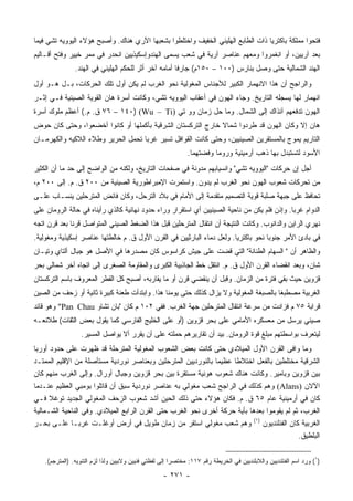 ‫ﻓﺘﺤﻭﺍ ﻤﻤﻠﻜﺔ ﺒﺎﻜﺘﺭﻴﺎ ﺫﺍﺕ ﺍﻟﻁﺎﺒﻊ ﺍﻟﻬﻠﻴﻨﻲ ﺍﻟﺨﻔﻴﻑ ﻭﺍﺨﺘﻠﻁﻭﺍ ﺒﺸﻌﺒﻬﺎ ﺍﻵﺭﻱ ﻫﻨﺎﻙ. ﻭﺃﺼﺒﺢ ﻫﺅﻻﺀ ﺍﻟﻴﻭﻭﻴﻪ ﺘﺸﻲ ﻓﻴﻤﺎ‬
‫ﺒﻌﺩ ﺁﺭﻴﻴﻥ، ﺃﻭ ﺍﻨﻐﻤﺭﻭﺍ ﻭﻤﻌﻬﻡ ﻋﻨﺎﺼﺭ ﺁﺭﻴﺔ ﻓﻲ ﺸﻌﺏ ﻴﺴﻤﻰ ﺍﻟﻬﻨﺩﻭﺇﺴﻜﻴﺫﻴﻴﻥ ﺍﻨﺤﺩﺭ ﻓﻲ ﻤﻤﺭ ﺨﻴﻴﺭ ﻭﻓﺘﺢ ﺃﻗـﺎﻟﻴﻡ‬
                ‫ﺍﻟﻬﻨﺩ ﺍﻟﺸﻤﺎﻟﻴﺔ ﺤﺘﻰ ﻭﺼل ﺒﻨﺎﺭﺱ )٠٠١ – ٠٥١ﻡ( ﺠﺎﺭﻓﺎ ﺃﻤﺎﻤﻪ ﺁﺨﺭ ﺃﺜﺭ ﻟﻠﺤﻜﻡ ﺍﻟﻬﹼﻴﻨﻲ ﻓﻲ ﺍﻟﻬﻨﺩ.‬
                             ‫ﻠ‬                         ‫ﹰ‬
‫ﻭﺍﻟﺭﺍﺠﺢ ﺃﻥ ﻫﺫﺍ ﺍﻻﻨﻬﻤﺎﺭ ﺍﻟﻜﺒﻴﺭ ﻟﻸﺠﻨﺎﺱ ﺍﻟﻤﻐﻭﻟﻴﺔ ﻨﺤﻭ ﺍﻟﻐﺭﺏ ﻟﻡ ﻴﻜﻥ ﺃﻭل ﺘﻠﻙ ﺍﻟﺤﺭﻜﺎﺕ، ﺒـل ﻫـﻭ ﺃﻭل‬
‫ﺍﻨﻬﻤﺎﺭ ﻟﻬﺎ ﻴﺴﺠﻠﻪ ﺍﻟﺘﺎﺭﻴﺦ. ﻭﺠﺎﺀ ﺍﻟﻬﻭﻥ ﻓﻲ ﺃﻋﻘﺎﺏ ﺍﻟﻴﻭﻭﻴﻪ ﺘﺸﻲ، ﻭﻜﺎﻨﺕ ﺃﺴﺭﺓ ﻫﺎﻥ ﺍﻟﻘﻭﻴﺔ ﺍﻟﺼﻴﻨﻴﺔ ﻓـﻲ ﺇﺜـﺭ‬
‫ﺍﻟﻬﻭﻥ ﺘﺩﻓﻌﻬﻡ ﺁﻨﺫﺍﻙ ﺇﻟﻰ ﺍﻟﺸﻤﺎل. ﻭﻤﺎ ﺤل ﺯﻤﺎﻥ ﻭﻭ ﺘﻲ )‪ ٧٦ – ١٤٠) (Wu – Ti‬ﻕ. ﻡ.( ﺃﻋﻅﻡ ﻤﻠﻭﻙ ﺃﺴﺭﺓ‬
‫ﻫﺎﻥ ﺇﻻ ﻭﻜﺎﻥ ﺍﻟﻬﻭﻥ ﻗﺩ ﻁﺭﺩﻭﺍ ﺸﻤﺎﻻ ﺨﺎﺭﺝ ﺍﻟﺘﺭﻜﺴﺘﺎﻥ ﺍﻟﺸﺭﻗﻴﺔ ﺒﺄﻜﻤﻠﻬﺎ ﺃﻭ ﻜﺎﻨﻭﺍ ﺃﺨﻀﻌﻭﺍ، ﻭﺤﺘﻰ ﻜﺎﻥ ﺤﻭﺽ‬
                                                             ‫ﹰ‬
‫ﺍﻟﺘﺎﺭﻴﻡ ﻴﻤﻭﺝ ﺒﺎﻟﻤﺴﺘﻘﺭﻴﻥ ﺍﻟﺼﻴﻨﻴﻴﻥ، ﻭﺤﺘﻰ ﻜﺎﻨﺕ ﺍﻟﻘﻭﺍﻓل ﺘﺴﻴﺭ ﻏﺭﺒﺎ ﺘﺤﻤل ﺍﻟﺤﺭﻴﺭ ﻭﻁﻼﺀ ﺍﻟﻼﻜﻴﻪ ﻭﺍﻟﻜﻬﺭﻤـﺎﻥ‬
                                    ‫‪‬‬
                                                               ‫ﺍﻷﺴﻭﺩ ﻟﺘﺴﺘﺒﺩل ﺒﻬﺎ ﺫﻫﺏ ﺃﺭﻤﻴﻨﻴﺔ ﻭﺭﻭﻤﺎ ﻭﻓﻀﺘﻬﻤﺎ.‬
‫ﺃﺠل ﺇﻥ ﺤﺭﻜﺎﺕ "ﺍﻟﻴﻭﻭﻴﻪ ﺘﺸﻲ" ﻭﺍﻨﺴﻴﺎﺒﻬﻡ ﻤﺩﻭﻨﺔ ﻓﻲ ﺼﻔﺤﺎﺕ ﺍﻟﺘﺎﺭﻴﺦ، ﻭﻟﻜﻨﻪ ﻤﻥ ﺍﻟﻭﺍﻀﺢ ﺇﻟﻰ ﺤﺩ ﻤﺎ ﺃﻥ ﺍﻟﻜﺜﻴﺭ‬
‫ﻤﻥ ﺘﺤﺭﻜﺎﺕ ﺸﻌﻭﺏ ﺍﻟﻬﻭﻥ ﻨﺤﻭ ﺍﻟﻐﺭﺏ ﻟﻡ ﻴﺩﻭﻥ. ﻭﺍﺴﺘﻤﺭﺕ ﺍﻹﻤﺒﺭﺍﻁﻭﺭﻴﺔ ﺍﻟﺼﻴﻨﻴﺔ ﻤﻥ ٠٠٢ ﻕ. ﻡ. ﺇﻟﻰ ٠٠٢ ﻡ،‬
‫ﺘﺤﺎﻓﻅ ﻋﻠﻰ ﺠﺒﻬﺔ ﺼﻠﺒﺔ ﻗﻭﻴﺔ ﺍﻟﺘﺼﻤﻴﻡ ﻤﺘﻘﺩﻤﺔ ﺇﻟﻰ ﺍﻷﻤﺎﻡ ﻓﻲ ﺒﻼﺩ ﺍﻟﺘﺭﺤل، ﻭﻜﺎﻥ ﻓﺎﺌﺽ ﺍﻟﻤﺘﺭﺤﻠﻴﻥ ﻴﻨﺴـﺎﺏ ﻋﻠـﻰ‬
‫ﺍﻟﺩﻭﺍﻡ ﻏﺭﺒﺎ. ﻭﺇﺫﻥ ﻓﻠﻡ ﻴﻜﻥ ﻤﻥ ﻨﺎﺤﻴﺔ ﺍﻟﺼﻴﻨﻴﻴﻥ ﺃﻱ ﺍﺴﺘﻘﺭﺍﺭ ﻭﺭﺍﺀ ﺤﺩﻭﺩ ﻨﻬﺎﺌﻴﺔ ﻜﺎﻟﺫﻱ ﺭﺃﻴﻨﺎﻩ ﻓﻲ ﺤﺎﻟﺔ ﺍﻟﺭﻭﻤﺎﻥ ﻋﻠﻰ‬
                                                                                              ‫‪‬‬
‫ﻨﻬﺭﻱ ﺍﻟﺭﺍﻴﻥ ﻭﺍﻟﺩﺍﻨﻭﺏ. ﻭﻜﺎﻨﺕ ﺍﻟﻨﺘﻴﺠﺔ ﺃﻥ ﺍﻨﺘﻘﺎل ﺍﻟﻤﺘﺭﺤﻠﻴﻥ ﻗﺒل ﻫﺫﺍ ﺍﻟﻀﻐﻁ ﺍﻟﺼﻴﻨﻲ ﺍﻟﻤﺘﻭﺍﺼل ﻗﺭﻨﺎ ﺒﻌﺩ ﻗﺭﻥ ﺍﺘﺠﻪ‬
              ‫ﹰ‬
‫ﻓﻲ ﺒﺎﺩﺉ ﺍﻷﻤﺭ ﺠﻨﻭﺒﺎ ﻨﺤﻭ ﺒﺎﻜﺘﺭﻴﺎ. ﻭﻟﻌل ﺩﻤﺎﺀ ﺍﻟﺒﺎﺭﺜﻴﻴﻥ ﻓﻲ ﺍﻟﻘﺭﻥ ﺍﻷﻭل ﻕ. ﻡ ﺨﺎﻟﻁﺘﻬﺎ ﻋﻨﺎﺼﺭ ﺇﺴﻜﻴﺫﻴﺔ ﻭﻤﻐﻭﻟﻴﺔ.‬
                                                                                    ‫‪‬‬
‫ﻭﺍﻟﻅﺎﻫﺭ ﺃﻥ " ﺍﻟﺴﻬﺎﻡ ﺍﻟﻁﻨﺎﻨﺔ" ﺍﻟﺘﻲ ﻗﻀﺕ ﻋﻠﻰ ﺠﻴﺵ ﻜﺭﺍﺴﻭﺱ ﻜﺎﻥ ﻤﺼﺩﺭﻫﺎ ﻓﻲ ﺍﻷﺼل ﻫﻭ ﺠﺒﺎل ﺁﻟﺘﺎﻱ ﻭﺘﻴـﺎﻥ‬
‫ﺸﺎﻥ، ﻭﺒﻌﺩ ﺍﻨﻘﻀﺎﺀ ﺍﻟﻘﺭﻥ ﺍﻷﻭل ﻕ. ﻡ. ﺍﻨﺘﻘل ﺨﻁ ﺍﻟﺠﺎﺫﺒﻴﺔ ﺍﻟﻜﺒﺭﻯ ﻭﺍﻟﻤﻘﺎﻭﻤﺔ ﺍﻟﺼﻐﺭﻯ ﺇﻟﻰ ﺍﺘﺠﺎﻩ ﺁﺨﺭ ﺸﻤﺎﻟﻲ ﺒﺤﺭ‬
‫ﻗﺯﻭﻴﻥ ﺤﻴﺙ ﺒﻘﻲ ﻓﺘﺭﺓ ﻤﻥ ﺍﻟﺯﻤﺎﻥ. ﻭﻗﺒل ﺃﻥ ﻴﻨﻘﻀﻲ ﻗﺭﻥ ﺃﻭ ﻤﺎ ﻴﻘﺎﺭﺒﻪ، ﺃﺼﺒﺢ ﻜل ﺍﻟﻘﻁﺭ ﺍﻟﻤﻌﺭﻭﻑ ﺒﺎﺴﻡ ﺍﻟﺘﺭﻜﺴﺘﺎﻥ‬
‫ﺍﻟﻐﺭﺒﻴﺔ ﻤﺼﻁﺒﻐﺎ ﺒﺎﻟﺼﺒﻐﺔ ﺍﻟﻤﻐﻭﻟﻴﺔ ﻭﻻ ﻴﺯﺍل ﻜﺫﻟﻙ ﺤﺘﻰ ﻴﻭﻤﻨﺎ ﻫﺫﺍ. ﻭﺍﺒﺘﺩﺃﺕ ﻁﻌﻨﺔ ﻜﺒﻴﺭﺓ ﺜﺎﻨﻴﺔ ﺃﻭ ﺯﺤﻑ ﻤﻥ ﺍﻟﺼﻴﻥ‬
                                                                                       ‫ﹰ‬
‫ﻗﺭﺍﺒﺔ ٥٧ ﻡ ﻓﺯﺍﺩﺕ ﻤﻥ ﺴﺭﻋﺔ ﺍﻨﺘﻘﺎل ﺍﻟﻤﺘﺭﺤﻠﻴﻥ ﺠﻬﺔ ﺍﻟﻐﺭﺏ. ﻓﻔﻲ ٢٠١ ﻡ ﻜﺎﻥ "ﺒﺎﻥ ﺘﺸﺎﻭ ‪ "Pan Chau‬ﻭﻫﻭ ﻗﺎﺌﺩ‬
‫ﺼﻴﻨﻲ ﻴﺭﺴل ﻤﻥ ﻤﻌﺴﻜﺭﻩ ﺍﻷﻤﺎﻤﻲ ﻋﻠﻰ ﺒﺤﺭ ﻗﺯﻭﻴﻥ )ﺃﻭ ﻋﻠﻰ ﺍﻟﺨﻠﻴﺞ ﺍﻟﻔﺎﺭﺴﻲ ﻜﻤﺎ ﻴﻘﻭل ﺒﻌﺽ ﺍﻟﺜﻘﺎﺕ( ﻁﻼﺌﻌـﻪ‬
                  ‫ﻟﻴﺘﻌﺭﻑ ﺒﻭﺍﺴﻁﺘﻬﻡ ﻤﺒﻠﻎ ﻗﻭﺓ ﺍﻟﺭﻭﻤﺎﻥ. ﺒﻴﺩ ﺃﻥ ﺘﻘﺎﺭﻴﺭﻫﻡ ﺤﻤﻠﺘﻪ ﻋﻠﻰ ﺃﻥ ﻴﻘﺭﺭ ﺃﻻ ﻴﻭﺍﺼل ﺍﻟﻤﺴﻴﺭ.‬
‫ﻭﻤﺎ ﻭﺍﻓﻰ ﺍﻟﻘﺭﻥ ﺍﻷﻭل ﺍﻟﻤﻴﻼﺩﻱ ﺤﺘﻰ ﻜﺎﻨﺕ ﺒﻌﺽ ﺍﻟﺸﻌﻭﺏ ﺍﻟﻤﻐﻭﻟﻴﺔ ﺍﻟﻤﺘﺭﺤﻠﺔ ﻗﺩ ﻅﻬﺭﺕ ﻋﻠﻰ ﺤﺩﻭﺩ ﺃﻭﺭﺒﺎ‬
‫ﺍﻟﺸﺭﻗﻴﺔ ﻤﺨﺘﻠﻁﻴﻥ ﺒﺎﻟﻔﻌل ﺍﺨﺘﻼﻁﺎ ﻋﻅﻴﻤﺎ ﺒﺎﻟﻨﻭﺭﺩﻴﻴﻥ ﺍﻟﻤﺘﺭﺤﻠﻴﻥ ﻭﺒﻌﻨﺎﺼﺭ ﻨﻭﺭﺩﻴﺔ ﻤﺴﺘﺄﺼﻠﺔ ﻤﻥ ﺍﻹﻗﻠﻴﻡ ﺍﻟﻤﻤﺘـﺩ‬
                                                               ‫‪‬‬     ‫ﹰ‬
‫ﺒﻴﻥ ﻗﺯﻭﻴﻥ ﻭﺒﺎﻤﻴﺭ. ﻭﻜﺎﻨﺕ ﻫﻨﺎﻙ ﺸﻌﻭﺏ ﻫﻭﻨﻴﺔ ﻤﺴﺘﻘﺭﺓ ﺒﻴﻥ ﺒﺤﺭ ﻗﺯﻭﻴﻥ ﻭﺠﺒﺎل ﺃﻭﺭﺍل. ﻭﺇﻟﻰ ﺍﻟﻐﺭﺏ ﻤﻨﻬﻡ ﻜﺎﻥ‬
‫ﺍﻵﻻﻥ )‪ (Alans‬ﻭﻫﻡ ﻜﺫﻟﻙ ﻓﻲ ﺍﻟﺭﺍﺠﺢ ﺸﻌﺏ ﻤﻐﻭﻟﻲ ﺒﻪ ﻋﻨﺎﺼﺭ ﻨﻭﺭﺩﻴﺔ ﺴﺒﻕ ﺃﻥ ﻗﺎﺘﻠﻭﺍ ﺒﻭﻤﺒﻲ ﺍﻟﻌﻅﻴﻡ ﻋﻨـﺩﻤﺎ‬
‫ﻜﺎﻥ ﻓﻲ ﺃﺭﻤﻴﻨﻴﺔ ﻋﺎﻡ ٥٦ ﻕ. ﻡ. ﻓﻜﺎﻥ ﻫﺅﻻﺀ ﺤﺘﻰ ﺫﻟﻙ ﺍﻟﺤﻴﻥ ﺃﺸﺩ ﺸﻌﻭﺏ ﺍﻟﺯﺤﻑ ﺍﻟﻤﻐﻭﻟﻲ ﺍﻟﺠﺩﻴﺩ ﺘﻭﻏﻼ ﻓـﻲ‬
‫ﺍﻟﻐﺭﺏ، ﺜﻡ ﻟﻡ ﻴﻘﻭﻤﻭﺍ ﺒﻌﺩﻫﺎ ﺒﺄﻴﺔ ﺤﺭﻜﺔ ﺃﺨﺭﻯ ﻨﺤﻭ ﺍﻟﻐﺭﺏ ﺤﺘﻰ ﺍﻟﻘﺭﻥ ﺍﻟﺭﺍﺒﻊ ﺍﻟﻤﻴﻼﺩﻱ. ﻭﻓﻲ ﺍﻟﻨﺎﺤﻴﺔ ﺍﻟﺸـﻤﺎﻟﻴﺔ‬
‫ﺍﻟﻐﺭﺒﻴﺔ ﻜﺎﻥ ﺍﻟﻔﻨﻠﻨﺩﻴﻭﻥ )١( ﻭﻫﻡ ﺸﻌﺏ ﻤﻐﻭﻟﻲ ﺍﺴﺘﻘﺭ ﻤﻥ ﺯﻤﺎﻥ ﻁﻭﻴل ﻓﻲ ﺃﺭﺽ ﺃﻭﻏﻠـﺕ ﻏﺭ ‪‬ـﺎ ﻋﻠـﻰ ﺒﺤـﺭ‬
                 ‫ﺒ‬
                                                                                           ‫ﺍﻟﺒﻠﻁﻴﻕ.‬


    ‫)١( ﻭﺭﺩ ﺍﺴﻡ ﺍﻟﻔﻨﻠﻨﺩﻴﻴﻥ ﻭﺍﻟﻼﺒﻠﻨﺩﻴﻴﻥ ﻓﻲ ﺍﻟﺨﺭﻴﻁﺔ ﺭﻗﻡ ٧١١: ﻤﺨﺘﺼ ‪‬ﺍ ﺇﻟﻰ ﻟﻔﻅﺘﻲ ﻓﻨﻴﻴﻥ ﻭﻻﺒﻴﻴﻥ ﻭﻟﺫﺍ ﻟﺯﻡ ﺍﻟﺘﻨﻭﻴﻪ. )ﺍﻟﻤﺘﺭﺠﻡ(.‬
                                                         ‫ﺭ‬

                                                    ‫- ١٧٢ -‬
 