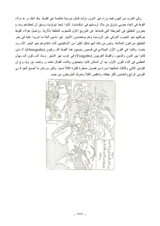 ‫ﻭﺇﻟﻰ ﺍﻟﻐﺭﺏ ﻤﻥ ﺍﻟﻬﻭﻥ ﻓﻴﻤﺎ ﻭﺭﺍﺀ ﻨﻬﺭ ﺍﻟﺩﻭﻥ، ﻨﺯﻟﺕ ﻗﺒﺎﺌل ﻨﻭﺭﺩﻴﺔ ﺨﺎﻟﺼﺔ ﻫﻲ ﺍﻟﻘﻭﻁ. ﻭﻗﺩ ﺍﻨﺘﺸـﺭ ﻫـﺅﻻﺀ‬
‫ﺍﻟﻘﻭﻁ ﻓﻲ ﺍﺘﺠﺎﻩ ﺠﻨﻭﺒﻲ ﺒﺸﺭﻕ ﻤﻥ ﺒﻼﺩ ﺃﺭﻭﻤﺘﻬﻡ ﻓﻲ ﺇﺴﻜﻨﺩﻨﺎﻭﺓ. ﻜﺎﻨﻭﺍ ﺸﻌﺒﺎ ﺘﻴﻭﺘﻭﻨﻴﺎ، ﻭﺴﺒﻕ ﺃﻥ ﻟﺤﻅﻨﺎﻫﻡ ﻭﻫـﻡ‬
                       ‫‪‬‬        ‫‪‬‬
‫ﻴﻌﺒﺭﻭﻥ ﺍﻟﺒﻁﻠﻴﻕ ﻓﻲ ﺍﻟﺨﺭﻴﻁﺔ ﺍﻟﺘﻲ ﻗﺩﻤﻨﺎﻫﺎ ﻋﻥ ﺍﻟﺘﻭﺯﻴﻊ ﺍﻷﻭل ﻟﻠﺸﻌﻭﺏ ﺍﻟﻨﺎﻁﻘﺔ ﺒﺎﻵﺭﻴﺔ. ﻭﻭﺍﺼل ﻫﺅﻻﺀ ﺍﻟﻘﻭﻁ‬
‫ﺤﺭﻜﺘﻬﻡ ﻨﺤﻭ ﺍﻟﺠﻨﻭﺏ ﺍﻟﺸﺭﻗﻲ ﻋﺒﺭ ﺍﻟﺭﻭﺴﻴﺎ، ﻭﻫﻡ ﻴﺴﺘﺨﺩﻤﻭﻥ ﺍﻷﻨﻬﺎﺭ ﻏﻴﺭ ﻨﺎﺴﻴﻥ ﺍﻟﺒﺘﺔ ﻤﺎ ﺘﺩﺭﺒﻭﺍ ﻋﻠﻴﻪ ﻓﻲ ﺒﺤﺭ‬
‫ﺍﻟﺒﻠﻁﻴﻕ ﻤﻥ ﻓﻨﻭﻥ ﺍﻟﻤﻼﺤﺔ. ﻭﻟﻴﺱ ﻤﻥ ﺸﻙ ﺃﻨﻬﻡ ﺘﻤﺜﻠﻭﺍ ﻜﺜﻴﺭﺍ ﻤﻥ ﺍﻹﺴﻜﻴﺫﻴﻴﻥ ﺃﺜﻨﺎﺀ ﺍﻨﺘﺸﺎﺭﻫﻡ ﻨﺤﻭ ﺍﻟﺒﺤﺭ ﺍﻷﺴـﻭﺩ‬
                                              ‫‪‬‬
‫ﺠﻨﻭﺒﺎ. ﻭﻜﺎﻨﻭﺍ ﻓﻲ ﺍﻟﻘﺭﻥ ﺍﻷﻭل ﺍﻟﻤﻴﻼﺩﻱ ﻓﻲ ﻗﺴﻤﻴﻥ ﺭﺌﻴﺴﻴﻴﻥ ﻫﻤﺎ ﺍﻟﻘﻭﻁ ﺍﻟﺸـﺭﻗﻴﻭﻥ )‪ ،(Ostrogoths‬ﺍﻟـﺫﻴﻥ‬
                                                                                         ‫‪‬‬
‫ﻜﺎﻨﻭﺍ ﺒﻴﻥ ﺍﻟﺩﻭﻥ ﻭﺍﻟﺩﻨﻴﺒﺭ، ﻭﺍﻟﻘﻭﻁ ﺍﻟﻐﺭﺒﻴﻭﻥ )‪ (Visigoths‬ﻓﻲ ﻏﺭﺏ ﻨﻬﺭ ﺍﻟﺩﻨﻴﺒﺭ. ﻭﺴﺎﺩ ﺍﻟﺴـﻜﻭﻥ ﺍﻟﺴـﻬﻭل‬
‫ﺍﻟﻌﻅﻤﻰ ﻓﻲ ﺃﺜﻨﺎﺀ ﺍﻟﻘﺭﻥ ﺍﻷﻭل، ﺒﻴﺩ ﺃﻥ ﺍﻟﺴﻜﺎﻥ ﻜﺎﻨﻭﺍ ﻴﺘﺠﻤﻌﻭﻥ ﻭﻜﺎﻨﺕ ﺍﻟﻘﺒﺎﺌل ﺘﺨﺘﻤـﺭ ﻭﺘﻨﻀـﺞ. ﻭﻴﻠـﻭﺡ ﺃﻥ‬
‫ﺍﻟﻘﺭﻨﻴﻥ ﺍﻟﺜﺎﻨﻲ ﻭﺍﻟﺜﺎﻟﺙ ﺸﻤﻠﺘﻬﻤﺎ ﺩﻭﺭﺓ ﻤﻥ ﻓﺼﻭل ﻤﻤﻁﺭﺓ ﻜﺜﻴﺭﺓ ﺍﻟﻜﻸ ﻨﺴﺒﻴﺎ. ﻭﻟﻜﻥ ﺴﺭﻋﺎﻥ ﻤﺎ ﺃﺼﺒﺢ ﺍﻟﺠﻭ ﻓـﻲ‬
                              ‫‪‬‬
                         ‫ﺍﻟﻘﺭﻨﻴﻥ ﺍﻟﺭﺍﺒﻊ ﻭﺍﻟﺨﺎﻤﺱ ﺃﻜﺜﺭ ﺠﻔﺎﻓﺎ، ﻭﺘﻨﺎﻗﺹ ﺍﻟﻜﻸ ﻭﺘﺤﺭﻙ ﺍﻟﻤﺘﺭﺤﻠﻭﻥ ﻤﻥ ﺠﺩﻴﺩ.‬
                                                                ‫ﹰ‬




                                           ‫- ٢٧٢ -‬
 