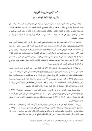 ‫٦- ﺍﻹﻤﺒﺭﺍﻁﻭﺭﻴﺔ ﺍﻟﻐﺭﺒﻴﺔ‬
                                 ‫)ﺍﻟﺭﻭﻤﺎﻨﻴﺔ ﺍﻟﺤﻘﺔ( ﺘﺘﺼﺩﻉ‬
‫ﺍﺒﺘﺩﺃﺕ ﻓﻲ ﺍﻟﻘﺭﻥ ﺍﻟﺜﺎﻟﺙ ﺃﻭل ﺍﻟﻐﺎﺭﺍﺕ ﺍﻟﺨﻁﻴﺭﺓ ﻟﻠﻘﺒﺎﺌل ﺍﻟﺠﺭﻤﺎﻨﻴﺔ ﻋﻠﻰ ﺍﻹﻤﺒﺭﺍﻁﻭﺭﻴﺔ ﺍﻟﺭﻭﻤﺎﻨﻴﺔ ﻤﻊ ﺍﻨﺤـﻼل‬
‫ﻗﻭﺘﻬﺎ ﺍﻟﻤﺭﻜﺯﻴﺔ. ﻭﻟﻥ ﻨﺯﺝ ﺒﺎﻟﻘﺎﺭﺉ ﻫﺎ ﻫﻨﺎ ﻓﻲ ﺫﻟﻙ ﺍﻟﻤﻭﻀﻭﻉ ﺍﻟﺸﺎﺌﻙ ﺍﻟﻤﻌﻘﺩ ﻤـﻥ ﺃﺴـﻤﺎﺀ ﻤﺨﺘﻠـﻑ ﺍﻟﻘﺒﺎﺌـل‬
‫ﺍﻟﺠﺭﻤﺎﻨﻴﺔ ﺍﻟﻤﺘﻨﻭﻋﺔ ﻭﺘﺒﺎﻴﻥ ﺃﻭ ﺘﻁﺎﺒﻕ ﺫﺍﺘﻴﺘﻬﺎ ﻭﻋﻼﻗﺎﺘﻬﺎ ﺍﻟﻤﺘﺒﺎﺩﻟﺔ. ﻓﺎﻟﻤﺅﺭﺨﻭﻥ ﻴﻜﺎﺒﺩﻭﻥ ﺃﻋﻅﻡ ﺍﻟﻌﺴﺭ ﻓﻲ ﺘﻤﻴﻴﺯﻫﺎ‬
‫ﺒﻌﻀﻬﺎ ﻤﻥ ﺒﻌﺽ. ﻭﻴﺯﻴﺩ ﻓﻲ ﻫﺫﻩ ﺍﻟﺼﻌﻭﺒﺎﺕ ﻤﺎ ﺤﺩﺙ ﻤﻥ ﺃﻨﻬﻡ ﻫﻡ ﺃﻨﻔﺴﻬﻡ ﻟﻡ ﻴﻌﻨـﻭﺍ ﺇﻻ ﻗﻠـﻴﻼ ﺒـﺄﻥ ﻴﻅﻠـﻭﺍ‬
            ‫ﹰ‬
                                                                                         ‫ﻤﺘﻤﻴﺯﻴﻥ ﻤﻨﻔﺼﻠﻴﻥ.‬
‫ﻓﺈﻨﺎ ﻨﺠﺩ ﻓﻲ ٦٣٢ ﻡ ﺸﻌﺒﺎ ﻴﺴﻤﻰ ﺍﻟﻔﺭﻨﺠﺔ )‪ (Franks‬ﻴﻘﻁﻊ ﺍﻟﺤﺩﻭﺩ ﻋﻠﻰ ﺍﻟﺭﺍﻴﻥ ﺍﻷﺩﻨﻰ، ﻭﺸﻌﺒﺎ ﺁﺨـﺭ ﻫـﻭ‬
          ‫‪‬‬                                                         ‫‪‬‬
‫ﺍﻷﻻﻤﺎﻨﻲ )‪ (Alamanni‬ﻴﻨﺜﺎل ﺇﻟﻰ ﺍﻷﻟﺯﺍﺱ. ﻭﻜﺎﻨﺕ ﻫﺠﻤﺔ ﺍﻟﻘﻭﻁ ﺠﻨﻭﺒﺎ ﻫﺠﻤﺔ ﺃﻜﺜﺭ ﺨﻁﻭﺭﺓ ﺒﻜﺜﻴﺭ. ﻭﻟﻘﺩ ﺴﺒﻕ‬
                                 ‫‪‬‬
‫ﺃﻥ ﻟﺤﻅﻨﺎ ﻭﺠﻭﺩ ﻫﺅﻻﺀ ﺍﻟﻘﻭﻡ ﻓﻲ ﺠﻨﻭﺏ ﺍﻟﺭﻭﺴﻴﺎ، ﻭﺍﻨﻘﺴﺎﻤﻬﻡ ﺤﻭل ﺍﻟﺩﻨﻴﻴﺭ ﺇﻟﻰ ﻗﻭﻁ ﻏﺭﺒﻴﻴﻥ ﻭﺸـﺭﻗﻴﻴﻥ. ﻭﻓـﻲ‬
‫ﺍﻟﺒﺤﺭ ﺍﻷﺴﻭﺩ ﻋﺎﺩﻭﺍ ﻤﻥ ﺠﺩﻴﺩ ﺸﻌﺒﺎ ﺒﺤﺭﻴﺎ. ﻭﺍﻟﺭﺍﺠﺢ ﺃﻥ ﻫﺠﺭﺘﻬﻡ ﺍﻟﺘﻘﻠﻴﺩﻴﺔ ﻤﻥ ﺍﻟﺴﻭﻴﺩ ﻜﺎﻨﺕ ﻋﻠﻰ ﺍﻤﺘﺩﺍﺩ ﺍﻟﻁﺭﻕ‬
                                                              ‫‪‬‬     ‫‪‬‬
‫ﺍﻟﻤﺎﺌﻴﺔ، ﺇﺫ ﺇﻨﻪ ﻻ ﻴﺯﺍل ﺴﻬﻼ ﻋﻠﻰ ﺍﻟﻤﺭﺀ ﺃﻥ ﻴﻤﻀﻲ ﻤﺠﺩﻓﺎ ﻓﻲ ﻗﺎﺭﺏ ﻤﻥ ﺒﺤﺭ ﺍﻟﺒﻠﻁﻴﻕ ﻋﺒﺭ ﺍﻟﺭﻭﺴﻴﺎ ﻗﺩﻤﺎ ﺤﺘﻰ‬
     ‫‪‬‬                                       ‫ﹰ‬                      ‫ﹰ‬
‫ﺍﻟﺒﺤﺭ ﺍﻷﺴﻭﺩ ﺃﻭ ﺒﺤﺭ ﻗﺯﻭﻴﻥ، ﻭﻻ ﻴﻌﺘﺭﺽ ﻤﺠﺩﺍﻓﻪ ﺇﻻ ﻤﺴﺎﻓﺎﺕ ﻗﻠﻴﻠﺔ ﺒﻴﻥ ﺍﻷﻨﻬﺎﺭ ﻴﻤﻜﻥ ﺍﻟﺘﻐﻠﺏ ﻋﻠﻴﻬﺎ. ﺜﻡ ﺍﻨﺘﺯﻉ‬
                                                       ‫ﻫﺅﻻﺀ ﺍﻟﻘﻭﻁ ﺍﻹﻤﺭﺓ ﻓﻲ ﺍﻟﺒﺤﺎﺭ ﺍﻟﺸﺭﻗﻴﺔ ﻤﻥ ﻴﺩ ﺭﻭﻤﺎ.‬
‫ﻭﻤﺎ ﻟﺒﺜﻭﺍ ﺃﻥ ﺸﺭﻋﻭﺍ ﻴﻐﻴﺭﻭﻥ ﻋﻠﻰ ﺸﻭﺍﻁﺊ ﺒﻼﺩ ﺍﻹﻏﺭﻴﻕ. ﻜﺫﻟﻙ ﻋﺒﺭﻭﺍ ﻨﻬﺭ ﺍﻟﺩﺍﻨﻭﺏ ﻓـﻲ ﻏـﺯﻭﺓ ﺒﺭﻴـﺔ‬
‫ﻋﻅﻴﻤﺔ ﻓﻲ )٧٤٢ ﻡ( ﻭﻫﺯﻤﻭﺍ ﺍﻹﻤﺒﺭﺍﻁﻭﺭ ﺩﻴﻜﻴﻭﺱ )‪ (Decius‬ﻭﻗﺘﻠﻭﻩ ﻓﻴﻤﺎ ﻴﺴﻤﻰ ﺍﻵﻥ ﺒﺎﺴﻡ ﺒﻼﺩ ﺍﻟﺼـﺭﺏ.‬
‫ﻭﺍﺨﺘﻔﺕ ﻤﻘﺎﻁﻌﺔ ﺩﺍﻜﻴﺎ )‪ (Dacia‬ﻤﻥ ﺍﻟﺘﺎﺭﻴﺦ ﺍﻟﺭﻭﻤﺎﻨﻲ. ﻭﻓﻲ )٠٧٢ ﻡ( ﻫﺯﻤﻬﻡ ﻜﻠﻭﺩﻴﻭﺱ ﻋﻨﺩ ﻤﺩﻴﻨﺔ ﻨﻴﺵ ﺒﺒﻼﺩ‬
‫ﺍﻟﺼﺭﺏ، ﻭﻓﻲ )٦٧٢ ﻡ( ﻜﺎﻨﻭﺍ ﻴﻐﻴﺭﻭﻥ ﻋﻠﻰ ﺒﻨﻁﺵ )١(. ﻭﻤﻤﺎ ﻴﺘﺼل ﺒﻤﺎ ﺠﺒﻠﺕ ﻋﻠﻴﻪ ﺍﻹﻤﺒﺭﺍﻁﻭﺭﻴﺔ ﻤﻥ ﻁﺒﻴﻌﺔ‬
‫ﺭﺨﻭﺓ ﻭﺍﻫﻴﺔ، ﺃﻥ ﺍﻟﻜﺘﺎﺌﺏ ﺍﻟﻤﺤﺘﻠﺔ ﺒﻼﺩ ﺍﻟﻐﺎل ﻭﺠﺩﺕ ﺃﻥ ﺃﻓﻌل ﺍﻟﻭﺴﺎﺌل ﻓﻲ ﻤﻌﺎﻟﺠﺔ ﺍﻟﻔﺭﻨﺠﺔ ﻭﺍﻷﻻﻤﺎﻨﻲ ﻓﻲ ﺫﻟـﻙ‬
                      ‫ﺍﻟﺯﻤﺎﻥ، ﻫﻲ ﺇﻗﺎﻤﺔ ﺇﻤﺒﺭﺍﻁﻭﺭ ﻤﻨﻔﺼل ﻓﻲ ﺒﻼﺩ ﺍﻟﻐﺎل ﻋﻠﻰ ﺃﻥ ﻴﺘﻭﻟﻭﺍ ﺘﻨﻔﻴﺫ ﺫﻟﻙ ﺒﺄﻨﻔﺴﻬﻡ.‬
‫ﻭﻋﻨﺩﺌﺫ ‪‬ﺩﺕ ﺠﻤﻭﻉ ﺍﻟﺒﺭﺍﺒﺭﺓ ﺒﺭﻫﺔ ﻤﻥ ﺍﻟﺯﻤﺎﻥ، ﻭﺤﺎﺭﺏ ﺍﻹﻤﺒﺭﺍﻁـﻭﺭ ﺒﺭﻭﺒـﻭﺱ )‪ ٢٧٦) (Probus‬ﻡ(‬
                                                                          ‫ﺼ‬
‫ﺍﻟﻔﺭﻨﺠﺔ ﻭﺍﻷﻻﻤﺎﻨﻲ ﺤﺘﻰ ﺃﺭﺠﻌﻬﻡ ﻭﺭﺍﺀ ﺍﻟﺭﺍﻴﻥ. ﻭﻟﻜﻥ ﻤﻤﺎ ﻟﻪ ﻤﻐﺯﺍﻩ ﺍﻟﻌﻤﻴﻕ ﺍﻟﺩﺍل ﻋﻠﻰ ﺠﻭ ﺍﻟﻘﻠﻕ ﺍﻟﺫﻱ ﺃﻭﺠﺩﺘـﻪ‬
‫ﺘﻠﻙ ﺍﻟﻐﺎﺭﺍﺕ، ﺃﻥ ﺃﻭﺭﻴﻠﻴﺎﻥ )٠٧٢ – ٥٧٢ ﻡ( ﺤﺼﻥ ﺭﻭﻤﺎ؛ ﻭﻜﺎﻨـﺕ ﻤﺩﻴﻨـﺔ ﻤﻔﺘﻭﺤـﺔ ﺁﻤﻨـﺔ ﻁـﻭﺍل ﺴـﻨﻲ‬
‫‪‬‬
                                                                                      ‫ﺍﻹﻤﺒﺭﺍﻁﻭﺭﻴﺔ ﺍﻷﻭﻟﻰ.‬
‫ﻭﻓﻲ )١٢٣ ﻡ( ﻫﺒﻁ ﺍﻟﻘﻭﻁ ﻤﻥ ﺠﺩﻴﺩ ﻋﻠﻰ ﺍﻟﺩﺍﻨﻭﺏ ﻴﻨﻬﺒﻭﻥ ﻤﺎ ﻫﻭ ﺍﻵﻥ ﺒﻼﺩ ﺍﻟﺼـﺭﺏ ﻭﺒﻠﻐﺎﺭﻴـﺎ. ﻓـﺩﻓﻌﻬﻡ‬
‫ﻗﺴﻁﻨﻁﻴﻥ ﺍﻷﻜﺒﺭ ﺇﻟﻰ ﺍﻟﻭﺭﺍﺀ، ﻭﺴﻨﺯﻴﺩﻙ ﻋﻨﻪ ﺒﻴﺎﻨﺎ ﻓﻲ ﺍﻟﻔﺼل ﺍﻟﺘﺎﻟﻲ. ﻭﻓﻲ ﻗﺭﻴﺏ ﻤﻥ ﻨﻬﺎﻴـﺔ ﻋﻬـﺩﻩ )٧٣٣ ﻡ(‬
                                                       ‫ﹰ‬
‫ﺤﺼل ﺍﻟﻭﻨﺩﺍل ﻭﻫﻡ ﺸﻌﺏ ﺘﺭﺒﻁﻬﻡ ﺼﻼﺕ ﺍﻟﺭﺤﻡ ﻭﺍﻟﻘﺭﺒﻰ ﺒﺎﻟﻘﻭﻁ ﺍﻟﺫﻴﻥ ﻜﺎﻨﻭﺍ ﻴﺩﻓﻌﻭﻨﻬﻡ ﺃﻤـﺎﻤﻬﻡ – ﻋﻠـﻰ ﺇﺫﻥ‬
          ‫ﺒﻌﺒﻭﺭ ﺍﻟﺩﺍﻨﻭﺏ ﺇﻟﻰ ﺒﺎﻨﻭﻨﻴﺎ )‪ (Pannonia‬ﻭﻫﻲ ﺍﻵﻥ ﺫﻟﻙ ﺍﻟﻘﺴﻡ ﺍﻟﻭﺍﻗﻊ ﻏﺭﺒﻲ ﺍﻟﻨﻬﺭ ﻤﻥ ﺒﻼﺩ ﺍﻟﻤﺠﺭ.‬

                            ‫)١( ﺒﻨﻁﺵ ﻜﻤﺎ ﻫﻭ ﻤﻌﻠﻭﻡ ﻫﻲ ﺍﻟﻭﻻﻴﺔ ﺍﻟﻭﺍﻗﻌﺔ ﻋﻠﻰ ﺴﺎﺤل ﺍﻟﺒﺤﺭ ﺍﻷﺴﻭﺩ ﺍﻟﺠﻨﻭﺒﻴﺔ. )ﺍﻟﻤﺘﺭﺠﻡ(.‬

                                               ‫- ٥٧٢ -‬
 