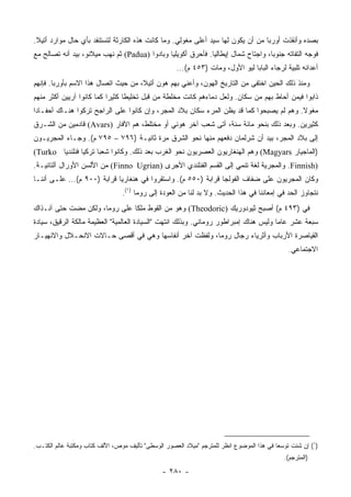 ‫ﺒﺼﺩﻩ ﻭﺃﻨﻘﺫﺕ ﺃﻭﺭﺒﺎ ﻤﻥ ﺃﻥ ﻴﻜﻭﻥ ﻟﻬﺎ ﺴﻴﺩ ﺃﻋﻠﻰ ﻤﻐﻭﻟﻲ. ﻭﻤﺎ ﻜﺎﻨﺕ ﻫﺫﻩ ﺍﻟﻜﺎﺭﺜﺔ ﻟﺘﺴﺘﻨﻔﺩ ﺒﺄﻱ ﺤﺎل ﻤﻭﺍﺭﺩ ﺃﺘﻴﻼ.‬
‫ﻓﻭﺠﻪ ﺍﻟﺘﻔﺎﺘﻪ ﺠﻨﻭﺒﺎ، ﻭﺍﺠﺘﺎﺡ ﺸﻤﺎل ﺇﻴﻁﺎﻟﻴﺎ. ﻓﺄﺤﺭﻕ ﺃﻜﻭﻴﻠﻴﺎ ﻭﺒﺎﺩﻭﺍ )‪ (Padua‬ﺜﻡ ﻨﻬﺏ ﻤﻴﻼﻨﻭ، ﺒﻴﺩ ﺃﻨﻪ ﺘﺼﺎﻟﺢ ﻤﻊ‬
                                                                                   ‫‪‬‬
                                                     ‫ﺃﻋﺩﺍﺌﻪ ﺘﻠﺒﻴﺔ ﻟﺭﺠﺎﺀ ﺍﻟﺒﺎﺒﺎ ﻟﻴﻭ ﺍﻷﻭل، ﻭﻤﺎﺕ )٣٥٤ ﻡ(...‬
‫ﻭﻤﻨﺫ ﺫﻟﻙ ﺍﻟﺤﻴﻥ ﺍﺨﺘﻔﻰ ﻤﻥ ﺍﻟﺘﺎﺭﻴﺦ ﺍﻟﻬﻭﻥ، ﻭﺃﻋﻨﻲ ﺒﻬﻡ ﻫﻭﻥ ﺃﺘﻴﻼ، ﻤﻥ ﺤﻴﺙ ﺍﺘﺼﺎل ﻫﺫﺍ ﺍﻻﺴﻡ ﺒﺄﻭﺭﺒﺎ. ﻓﺈﻨﻬﻡ‬
‫ﺫﺍﺒﻭﺍ ﻓﻴﻤﻥ ﺃﺤﺎﻁ ﺒﻬﻡ ﻤﻥ ﺴﻜﺎﻥ. ﻭﻟﻌل ﺩﻤﺎﺀﻫﻡ ﻜﺎﻨﺕ ﻤﺨﻠﻁﺔ ﻤﻥ ﻗﺒل ﺘﺨﻠﻴﻁﺎ ﻜﺜﻴﺭﺍ ﻜﻤﺎ ﻜﺎﻨﻭﺍ ﺁﺭﻴﻴﻥ ﺃﻜﺜﺭ ﻤﻨﻬﻡ‬
                           ‫‪‬‬     ‫ﹰ‬
‫ﻤﻐﻭﻻ. ﻭﻫﻡ ﻟﻡ ﻴﺼﺒﺤﻭﺍ ﻜﻤﺎ ﻗﺩ ﻴﻅﻥ ﺍﻟﻤﺭﺀ ﺴﻜﺎﻥ ﺒﻼﺩ ﺍﻟﻤﺠﺭ، ﻭﺇﻥ ﻜﺎﻨﻭﺍ ﻋﻠﻰ ﺍﻟﺭﺍﺠﺢ ﺘﺭﻜﻭﺍ ﻫﻨـﺎﻙ ﺃﺤﻔـﺎﺩﺍ‬
 ‫‪‬‬                                                                                       ‫ﹰ‬
‫ﻜﺜﻴﺭﻴﻥ. ﻭﺒﻌﺩ ﺫﻟﻙ ﺒﻨﺤﻭ ﻤﺎﺌﺔ ﺴﻨﺔ، ﺃﺘﻰ ﺸﻌﺏ ﺁﺨﺭ ﻫﻭﻨﻲ ﺃﻭ ﻤﺨﺘﻠﻁ، ﻫﻡ ﺍﻵﻓﺎﺭ )‪ (Avars‬ﻗﺎﺩﻤﻴﻥ ﻤﻥ ﺍﻟﺸـﺭﻕ‬
‫ﺇﻟﻰ ﺒﻼﺩ ﺍﻟﻤﺠﺭ، ﺒﻴﺩ ﺃﻥ ﺸﺭﻟﻤﺎﻥ ﺩﻓﻌﻬﻡ ﻤﻨﻬﺎ ﻨﺤﻭ ﺍﻟﺸﺭﻕ ﻤﺭﺓ ﺜﺎﻨﻴـﺔ )٦٩٧ – ٥٩٧ ﻡ(. ﻭﺠـﺎﺀ ﺍﻟﻤﺠﺭﻴـﻭﻥ‬
‫)ﺍﻟﻤﺎﺠﻴﺎﺭ ‪ (Magyars‬ﻭﻫﻡ ﺍﻟﻬﻨﻐﺎﺭﻴﻭﻥ ﺍﻟﻌﺼﺭﻴﻭﻥ ﻨﺤﻭ ﺍﻟﻐﺭﺏ ﺒﻌﺩ ﺫﻟﻙ. ﻭﻜﺎﻨﻭﺍ ﺸﻌﺒﺎ ﺘﺭﻜﻴﺎ ﻓﻨﻠﻨﺩﻴﺎ ‪(Turko‬‬
        ‫‪‬‬       ‫‪‬‬     ‫‪‬‬
‫)‪ .Finnish‬ﻭﺍﻟﻤﺠﺭﻴﺔ ﻟﻐﺔ ﺘﻨﻤﻲ ﺇﻟﻰ ﺍﻟﻘﺴﻡ ﺍﻟﻔﻨﻠﻨﺩﻱ ﺍﻷﺠ‪‬ﺭﻯ )‪ (Finno Ugrian‬ﻤﻥ ﺍﻷﻟﺴﻥ ﺍﻷﻭﺭﺍل ﺁﻟﹾﺘﺎﺌﻴـﺔ.‬
‫ﻭﻜﺎﻥ ﺍﻟﻤﺠﺭﻴﻭﻥ ﻋﻠﻰ ﻀﻔﺎﻑ ﺍﻟﻔﻭﻟﺠﺎ ﻗﺭﺍﺒﺔ )٠٥٥ ﻡ(. ﻭﺍﺴﺘﻘﺭﻭﺍ ﻓﻲ ﻫﻨﻐﺎﺭﻴﺎ ﻗﺭﺍﺒﺔ )٠٠٩ ﻡ(... ﻋﻠـﻰ ﺃﻨﻨـﺎ‬
                                 ‫ﻨﺘﺠﺎﻭﺯ ﺍﻟﺤﺩ ﻓﻲ ﺇﻤﻌﺎﻨﻨﺎ ﻓﻲ ﻫﺫﺍ ﺍﻟﺤﺩﻴﺙ. ﻭﻻ ﺒﺩ ﻟﻨﺎ ﻤﻥ ﺍﻟﻌﻭﺩﺓ ﺇﻟﻰ ﺭﻭﻤﺎ )١(.‬
‫ﻓﻲ )٣٩٤ ﻡ( ﺃﺼﺒﺢ ﺜﻴﻭﺩﻭﺭﻴﻙ )‪ (Theodoric‬ﻭﻫﻭ ﻤﻥ ﺍﻟﻘﻭﻁ ﻤﻠﻜﺎ ﻋﻠﻰ ﺭﻭﻤﺎ، ﻭﻟﻜﻥ ﻤﻀﺕ ﺤﺘﻰ ﺁﻨـﺫﺍﻙ‬
                               ‫ﹰ‬
‫ﺴﺒﻌﺔ ﻋﺸﺭ ﻋﺎﻤﺎ ﻭﻟﻴﺱ ﻫﻨﺎﻙ ﺇﻤﺒﺭﺍﻁﻭﺭ ﺭﻭﻤﺎﻨﻲ. ﻭﺒﺫﻟﻙ ﺍﻨﺘﻬﺕ "ﺍﻟﺴﻴﺎﺩﺓ ﺍﻟﻌﺎﻟﻤﻴﺔ" ﺍﻟﻌﻅﻴﻤﺔ ﻤﺎﻟﻜﺔ ﺍﻟﺭﻗﻴﻕ، ﺴﻴﺎﺩﺓ‬
                                                                                       ‫‪‬‬
‫ﺍﻟﻘﻴﺎﺼﺭﺓ ﺍﻷﺭﺒﺎﺏ ﻭﺃﺜﺭﻴﺎﺀ ﺭﺠﺎل ﺭﻭﻤﺎ، ﻭﻟﻔﻅﺕ ﺁﺨﺭ ﺃﻨﻔﺎﺴﻬﺎ ﻭﻫﻲ ﻓﻲ ﺃﻗﺼﻰ ﺤـﺎﻻﺕ ﺍﻻﻨﺤـﻼل ﻭﺍﻻﻨﻬﻴـﺎﺭ‬
                                                                                               ‫ﺍﻻﺠﺘﻤﺎﻋﻲ.‬




‫)١( ﺇﻥ ﺸﺌﺕ ﺘﻭﺴ ‪‬ﺎ ﻓﻲ ﻫﺫﺍ ﺍﻟﻤﻭﻀﻭﻉ ﺍﻨﻅﺭ ﻟﻠﻤﺘﺭﺠﻡ "ﻤﻴﻼﺩ ﺍﻟﻌﺼﻭﺭ ﺍﻟﻭﺴﻁﻰ" ﺘﺄﻟﻴﻑ ﻤﻭﺹ، ﺍﻷﻟﻑ ﻜﺘﺎﺏ ﻭﻤﻜﺘﺒﺔ ﻋﺎﻟﻡ ﺍﻟﻜﺘـﺏ.‬
                                                                                           ‫ﻌ‬
                                                                                              ‫)ﺍﻟﻤﺘﺭﺠﻡ(.‬

                                                ‫- ٠٨٢ -‬
 