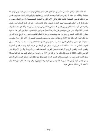 ‫ﻟﻘﺩ ﻅﻠﺕ ﺘﻁﻴﻑ ﺒﺎﻟﻔﻜﺭ ﺍﻹﻨﺴﺎﻨﻲ ﻤﻨﺫ ﺯﻤﺎﻥ ﺍﻹﺴﻜﻨﺩﺭ ﻓﻜﺭﺓ ﺘﺒﺸﺭ ﺒﺈﻤﻜﺎﻥ ﺘﻭﺤﻴﺩ ﺍﻟﺠـﻨﺱ ﺍﻟﺒﺸـﺭﻱ ﺘﻭﺤﻴـﺩﺍ‬
 ‫‪‬‬
‫ﺴﻴﺎﺴﻴﺎ. ﻭﻟﻁﺎﻟﻤﺎ ﺩﺍﺭ ﺒﺨﻠﺩ ﻜل ﻗﻭﻱ ﻤﻥ ﺃﻗﻭﻴﺎﺀ ﺭﺅﺴﺎﺀ ﺍﻟﺒﺭﺍﺒﺭﺓ ﻭﺯﻋﻤﺎﺌﻬﻡ ﻭﻤﻠﻭﻜﻬﻡ ﺍﻟﺫﻴﻥ ﻜﺎﻨﻭﺍ ﻴﻐﻴـﺭﻭﻥ ﻓـﻲ‬
                                                                                            ‫‪‬‬
‫ﺒﺤﺭﺍﻥ ﺘﻠﻙ ﺍﻟﻔﻭﻀﻰ ﺍﻟﻀﺨﻤﺔ ﺍﻟﻨﺎﺸﺒﺔ ﺃﻅﻔﺎﺭﻫﺎ ﻓﻲ ﺍﻹﻤﺒﺭﺍﻁﻭﺭﻴﺔ ﺍﻟﻤﻨﺤﹼﺔ ﺍﻟﻤﺘﻀﻌﻀﻌﺔ، ﺃﻥ ﻓﻲ ﺍﻹﻤﻜﺎﻥ ﻭﺠـﻭﺩ‬
                               ‫ﻠ‬
‫ﻤﻠﻙ ﻤﻠﻭﻙ ﻗﻭﻱ ﺃﻋﻅﻡ ﻤﻨﻬﻡ ﺠﻤﻴﻌﺎ ﻴﻬﺏ ﺍﻟﻘﺎﻨﻭﻥ ﺍﻟﺤﻘﻴﻘﻲ ﺍﻟﻨﺎﻓﺫ ﻟﻠﻨﺎﺱ ﻜﺎﻓﺔ، ﻭﻴﻘﻴﻡ ﻓﻲ ﺍﻟﻌﺎﻟﻡ ﻗﺴﻁﺎﺴﺎ ﻤﺴـﺘﻘﻴﻤﺎ،‬
  ‫‪‬‬        ‫‪‬‬                                                             ‫‪‬‬
‫ﻭﻜﺎﻨﻭﺍ ﻋﻠﻰ ﺃﺘﻡ ﺍﺴﺘﻌﺩﺍﺩ ﻟﻺﻴﻤﺎﻥ ﺒﺄﻥ ﻗﻴﺼﺭ ﻗﺩ ﺠﺎﺀ ﻓﻲ ﺍﻟﻤﺎﻀﻲ ﻓﻲ ﻤﻭﻀﻊ ﻭﺯﻤﺎﻥ ﻤﺎ، ﻭﺃﻨﻪ ﻜﺎﻥ ﻤﻠﻙ ﺍﻟﻤﻠـﻭﻙ‬
‫ﺍﻟﻤﻨﺸﻭﺩ ﺫﺍﻙ، ﻭﺃﻨﻪ ﻗﺎﺩﺭ ﻋﻠﻰ ﺍﻟﻌﻭﺩﺓ ﻤﻥ ﻓﻭﺭﻩ ﻟﻤﻭﺍﺼﻠﺔ ﺤﻤل ﺼﻭﻟﺠﺎﻥ ﺴﻴﺎﺩﺘﻪ ﻤﺭﺓ ﺜﺎﻨﻴﺔ. ﻤﻥ ﺃﺠل ﻫﺫﺍ ﻜـﺎﻨﻭﺍ‬
‫ﻴﺒﺠﻠﻭﻥ ﺫﻟﻙ ﺍﻟﻠﻘﺏ ﺍﻟﻘﻴﺼﺭﻱ ﻭﻴﻐﺎﺭﻭﻥ ﻤﻨﻪ ﻭﻴﻀﻌﻭﻨﻪ ﻓﻲ ﻤﻨﺯﻟﺔ ﺘﻌﻅﻡ ﺃﻟﻘﺎﺒﻬﻡ ﻭﺭﺘﺒﻬﻡ. ﻭﻤﺎ ﺘﺎﺭﻴﺦ ﺃﻭﺭﺒﺎ ﺍﻟﺩﻭﻟﻲ‬
‫ﻤﻨﺫ ﺫﻟﻙ ﺍﻟﺤﻴﻥ ﺇﻟﻰ ﻭﻗﺘﻨﺎ ﻫﺫﺍ ﺇﻻ ﺘﺎﺭﻴﺦ ﻤﻠﻭﻙ ﻭﻤﻐﺎﻤﺭﻴﻥ ﻴﻌﻤﻠﻭﻥ ﻟﻤﻨﺼﺏ ﺍﻟﻘﻴﺼﺭﻴﺔ ﻭﺍﻹﻤﺒﺭﺍﻁﻭﺭﻴـﺔ. ﻭﻨﺤـﻥ‬
‫ﻤﺤﺩﺜﻭﻙ ﻋﻥ ﺒﻌﺽ ﻫﺅﻻﺀ ﻓﻲ ﺍﻟﺤﻴﻥ ﺍﻟﻤﻨﺎﺴﺏ. ﻭﻟﻘﺩ ﺒﻠﻎ ﻤﻥ ﺍﻨﺘﺸﺎﺭ ﻫﺫﺍ "ﺍﻟﺘﻘﻴﺼﺭ" ﻭﺸﻤﻭﻟﻪ ﺃﺠـﺯﺍﺀ ﺍﻟﻌـﺎﻟﻡ ﺃﻥ‬
‫ﺍﻟﺤﺭﺏ ﺍﻟﻌﻅﻤﻰ ٤١٩١ – ٨١٩١ ﺜﻠﺙ ﻋﺭﻭﺵ ﻤﺎ ﻻ ﻴﻘل ﻋﻥ ﺃﺭﺒﻌﺔ ﻤﻥ ﻫﺅﻻﺀ ﺍﻟﻘﻴﺎﺼﺭﺓ، ﻫﻡ ﻗﻴﺼﺭ ﺃﻟﻤﺎﻨﻴـﺎ‬
‫ﻭﻗﻴﺼﺭ ﺍﻟﻨﻤﺴﺎ ﻭﻗﻴﺼﺭ ﺍﻟﺭﻭﺴﻴﺎ ﺜﻡ ﺫﻫﺏ ﺍﻟﺸﺨﺹ ﺍﻟﻐﺭﻴﺏ ﺍﻟﻤﻀﺤﻙ ﻗﻴﺼـﺭ ﺒﻠﻐﺎﺭﻴـﺎ. ﻭﻜـﺎﻥ ﺍﻹﻤﺒﺭﺍﻁـﻭﺭ‬
‫ﺍﻟﻔﺭﻨﺴﻲ ﻨﺎﺒﻠﻴﻭﻥ ﺍﻟﺜﺎﻟﺙ ﻗﺩ ﻫﻭﻯ ﻗﺒل ﺫﻟﻙ ﻋﻥ ﻋﺭﺸﻪ ﻓﻲ ١٧٨١ﻡ. ﻭﻟﻡ ﻴﺒﻕ ﻓﻲ ﺍﻟﻌﺎﻟﻡ ﺍﻟﻴﻭﻡ ﺃﺤﺩ ﺘﻬﻴﺄ ﻟﻤﻭﺍﺼـﻠﺔ‬
‫ﺤﻤل ﺍﻟﻠﻘﺏ ﺍﻹﻤﺒﺭﺍﻁﻭﺭﻱ ﻭﺍﻟﻨﻬﻭﺽ ﺒﺘﻘﺎﻟﻴﺩ ﻗﻴﺼﺭ ﺍﻟﻤﺅﻟﻪ )‪ (Divus Caesar‬ﻏﻴﺭ ﺍﻟﻌﺎﻫل ﺍﻟﺒﺭﻴﻁـﺎﻨﻲ ﺍﻟـﺫﻱ‬
                                            ‫َﱠ‬
‫ﻴﺴﻤﻰ ﻗﻴﺼﺭ ﺍﻟﻬﻨﺩ )ﻭﻫﻲ ﺒﻼﺩ ﻟﻡ ﻴﺭﻫﺎ ﻗﻁ ﻗﻴﺼﺭ ﻤﻥ ﺍﻟﻘﻴﺎﺼﺭﺓ ﺍﻟﺤﻘﻴﻘﻴﻴﻥ(. ﻭﻫﻭ ﻴﺭﺙ ﻫﺫﺍ ﺍﻟﻠﻘﺏ ﻋﻥ ﺍﻟﻤﻐـﻭل‬
                                                                    ‫ﺍﻷﻋﻅﻡ ﺍﻟﺫﻱ ﺴﻨﺘﻜﻠﻡ ﻋﻨﻪ ﻓﻲ ﺤﻴﻨﻪ.‬




                                             ‫- ٤٨٢ -‬
 